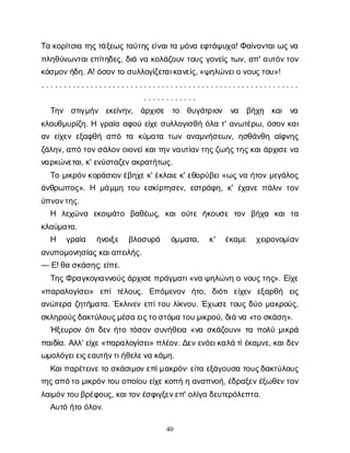 40
Τ
ακ
ο
ρ
ί
τ
σ
ι
ατ
η
ς
τ
ά
ξ
ε
ω
ς
τ
α
ύ
τ
η
ς
ε
ί
ν
α
ι
τ
αμ
ό
ν
αε
φ
τ
ά
ψ
υ
χ
α
! Φ
α
ί
ν
ο
ν
τ
α
ι
ω
ς
ν
α
π
λ
η
θ
ύ
ν
ω
ν
τ
α
ι
ε
π
ί
τ
η
δ
ε
ς
, δ
ι
άν
ακ
ο
λ
ά
ζ
ο
υ
ντ
ο
υ
ςγ
ο
ν
ε
ί
ςτ
ω
ν
, α
π
' α
υ
τ
ό
ν
τ
ο
ν
κ
ό
σ
μ
ο
ν
ή
δ
η
. Α
! ό
σ
ο
ν
τ
οσ
υ
λ
λ
ο
γ
ί
ζ
ε
τ
α
ι
κ
α
ν
ε
ί
ς
, «ψ
η
λ
ώ
ν
ε
ι
ον
ο
υ
ς
τ
ο
υ
»!
. . . . . . . . . . . . . . . . . . . . . . . . . . . . . . . . . . . . . . . . . . . . . . . . . . . . . . . . . .
. . . . . . . . . . . .
Τ
η
ν σ
τ
ι
γ
μ
ή
ν ε
κ
ε
ί
ν
η
ν
, ά
ρ
χ
ι
σ
ε τ
ο θ
υ
γ
ά
τ
ρ
ι
ο
ν ν
α β
ή
χ
η κ
α
ι ν
α
κ
λ
α
υ
θ
μ
υ
ρ
ί
ζ
η
. Ηγ
ρ
α
ί
αα
φ
ο
ύε
ί
χ
εσ
υ
λ
λ
ο
γ
ι
σ
θ
ήό
λ
ατ
' α
ν
ω
τ
έ
ρ
ω
, ό
σ
ο
νκ
α
ι
α
νε
ί
χ
ε
νε
ξ
α
φ
θ
ήα
π
ότ
α κ
ύ
μ
α
τ
ατ
ω
να
ν
α
μ
ν
ή
σ
ε
ω
ν
, η
σ
θ
ά
ν
θ
ηα
ί
φ
ν
η
ς
ζ
ά
λ
η
ν
, α
π
ότ
ο
ν
σ
ά
λ
ο
ν
ο
ι
ο
ν
ε
ί
κ
α
ι
τ
η
ν
ν
α
υ
τ
ί
α
ν
τ
η
ς
ζ
ω
ή
ς
τ
η
ς
κ
α
ι
ά
ρ
χ
ι
σ
ε
ν
α
ν
α
ρ
κ
ώ
ν
ε
τ
α
ι
, κ
' ε
ν
ύ
σ
τ
α
ζ
ε
ν
α
κ
ρ
α
τ
ή
τ
ω
ς
.
Τ
ομ
ι
κ
ρ
ό
ν
κ
ο
ρ
ά
σ
ι
ο
ν
έ
β
η
χ
ε
κ
' έ
κ
λ
α
ι
ε
κ
' ε
θ
ο
ρ
ύ
β
ε
ι
«ω
ς
ν
αή
τ
ο
νμ
ε
γ
ά
λ
ο
ς
ά
ν
θ
ρ
ω
π
ο
ς
». Η μ
ά
μ
μ
ητ
ο
υε
σ
κ
ί
ρ
τ
η
σ
ε
ν
, ε
σ
τ
ρ
ά
φ
η
, κ
' έ
χ
α
ν
επ
ά
λ
ι
ντ
ο
ν
ύ
π
ν
ο
ν
τ
η
ς
.
Η λ
ε
χ
ώ
ν
α ε
κ
ο
ι
μ
ά
τ
ο β
α
θ
έ
ω
ς
, κ
α
ιο
ύ
τ
εή
κ
ο
υ
σ
ετ
ο
ν β
ή
χ
α κ
α
ιτ
α
κ
λ
α
ύ
μ
α
τ
α
.
Η γ
ρ
α
ί
α ή
ν
ο
ι
ξ
ε β
λ
ο
σ
υ
ρ
ά ό
μ
μ
α
τ
α
, κ
' έ
κ
α
μ
ε χ
ε
ι
ρ
ο
ν
ο
μ
ί
α
ν
α
ν
υ
π
ο
μ
ο
ν
η
σ
ί
α
ς
κ
α
ι
α
π
ε
ι
λ
ή
ς
.
— Ε
! θ
ασ
κ
ά
σ
η
ς
; ε
ί
π
ε
.
Τ
η
ς
Φ
ρ
α
γ
κ
ο
γ
ι
α
ν
ν
ο
ύ
ς
ά
ρ
χ
ι
σ
ε
π
ρ
ά
γ
μ
α
τ
ι
«ν
αψ
η
λ
ώ
ν
ηον
ο
υ
ς
τ
η
ς
». Ε
ί
χ
ε
«π
α
ρ
α
λ
ο
γ
ί
σ
ε
ι
» ε
π
ίτ
έ
λ
ο
υ
ς
. Ε
π
ό
μ
ε
ν
ο
ν ή
τ
ο
, δ
ι
ό
τ
ιε
ί
χ
ε
ν ε
ξ
α
ρ
θ
ή ε
ι
ς
α
ν
ώ
τ
ε
ρ
αζ
η
τ
ή
μ
α
τ
α
. Έ
κ
λ
ι
ν
ε
νε
π
ί
τ
ο
υλ
ί
κ
ν
ο
υ
. Έ
χ
ω
σ
ετ
ο
υ
ςδ
ύ
ομ
α
κ
ρ
ο
ύ
ς
,
σ
κ
λ
η
ρ
ο
ύ
ς
δ
α
κ
τ
ύ
λ
ο
υ
ς
μ
έ
σ
αε
ι
ς
τ
ο
σ
τ
ό
μ
ατ
ο
υ
μ
ι
κ
ρ
ο
ύ
, δ
ι
άν
α«τ
οσ
κ
ά
σ
η
».
Ή
ξ
ε
υ
ρ
ο
νό
τ
ι
δ
ε
νή
τ
οτ
ό
σ
ο
νσ
υ
ν
ή
θ
ε
ι
α«ν
ασ
κ
ά
ζ
ο
υ
ν
» τ
απ
ο
λ
ύμ
ι
κ
ρ
ά
π
α
ι
δ
ί
α
. Α
λ
λ
' ε
ί
χ
ε
«π
α
ρ
α
λ
ο
γ
ί
σ
ε
ι
» π
λ
έ
ο
ν
. Δ
ε
ν
ε
ν
ό
ε
ι
κ
α
λ
άτ
ί
έ
κ
α
μ
ν
ε
, κ
α
ι
δ
ε
ν
ω
μ
ο
λ
ό
γ
ε
ι
ε
ι
ς
ε
α
υ
τ
ή
ν
τ
ι
ή
θ
ε
λ
ε
ν
ακ
ά
μ
η
.
Κ
α
ι
π
α
ρ
έ
τ
ε
ι
ν
ε
τ
οσ
κ
ά
σ
ι
μ
ο
ν
ε
π
ί
μ
α
κ
ρ
ό
ν
· ε
ί
τ
αε
ξ
ά
γ
ο
υ
σ
ατ
ο
υ
ς
δ
α
κ
τ
ύ
λ
ο
υ
ς
τ
η
ς
α
π
ό
τ
ομ
ι
κ
ρ
ό
ν
τ
ο
υο
π
ο
ί
ο
υε
ί
χ
ε
κ
ο
π
ήηα
ν
α
π
ν
ο
ή
, έ
δ
ρ
α
ξ
ε
ν
έ
ξ
ω
θ
ε
ν
τ
ο
ν
λ
α
ι
μ
ό
ν
τ
ο
υ
β
ρ
έ
φ
ο
υ
ς
, κ
α
ι
τ
ο
ν
έ
σ
φ
ι
γ
ξ
ε
ν
ε
π
' ο
λ
ί
γ
αδ
ε
υ
τ
ε
ρ
ό
λ
ε
π
τ
α
.
Α
υ
τ
όή
τ
οό
λ
ο
ν
.
 