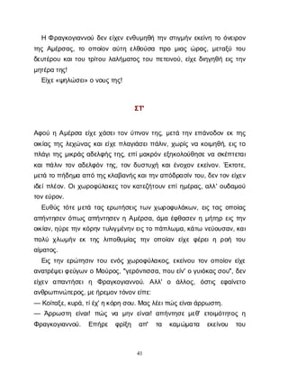 41
ΗΦρ
α
γ
κ
ο
γ
ι
α
ν
ν
ο
ύδ
ε
νε
ί
χ
ε
νε
ν
θ
υ
μ
η
θ
ήτ
η
νσ
τ
ι
γ
μ
ή
νε
κ
ε
ί
ν
ητ
οό
ν
ε
ι
ρ
ο
ν
τ
η
ςΑ
μ
έ
ρ
σ
α
ς
, τ
οο
π
ο
ί
ο
να
ύ
τ
ηε
λ
θ
ο
ύ
σ
α π
ρ
ομ
ι
α
ςώ
ρ
α
ς
, μ
ε
τ
α
ξ
ύτ
ο
υ
δ
ε
υ
τ
έ
ρ
ο
υκ
α
ι
τ
ο
υτ
ρ
ί
τ
ο
υλ
α
λ
ή
μ
α
τ
ο
ςτ
ο
υπ
ε
τ
ε
ι
ν
ο
ύ
, ε
ί
χ
εδ
ι
η
γ
η
θ
ήε
ι
ςτ
η
ν
μ
η
τ
έ
ρ
ατ
η
ς
!
Ε
ί
χ
ε
«ψ
η
λ
ώ
σ
ε
ι
» ον
ο
υ
ς
τ
η
ς
!
Σ
Τ
'
Α
φ
ο
ύηΑ
μ
έ
ρ
σ
αε
ί
χ
εχ
ά
σ
ε
ι
τ
ο
νύ
π
ν
ο
ντ
η
ς
, μ
ε
τ
άτ
η
νε
π
ά
ν
ο
δ
ο
νε
κτ
η
ς
ο
ι
κ
ί
α
ςτ
η
ςλ
ε
χ
ώ
ν
α
ςκ
α
ι
ε
ί
χ
επ
λ
α
γ
ι
ά
σ
ε
ι
π
ά
λ
ι
ν
, χ
ω
ρ
ί
ςν
ακ
ο
ι
μ
η
θ
ή
, ε
ι
ςτ
ο
π
λ
ά
γ
ι
τ
η
ςμ
ι
κ
ρ
ά
ςα
δ
ε
λ
φ
ή
ςτ
η
ς
, ε
π
ί
μ
α
κ
ρ
ό
νε
ξ
η
κ
ο
λ
ο
ύ
θ
η
σ
εν
ασ
κ
έ
π
τ
ε
τ
α
ι
κ
α
ι
π
ά
λ
ι
ντ
ο
να
δ
ε
λ
φ
ό
ντ
η
ς
, τ
ο
νδ
υ
σ
τ
υ
χ
ήκ
α
ι
έ
ν
ο
χ
ο
νε
κ
ε
ί
ν
ο
ν
. Έ
κ
τ
ο
τ
ε
,
μ
ε
τ
άτ
οπ
ή
δ
η
μ
αα
π
ότ
η
ς
κ
λ
α
β
α
ν
ή
ς
κ
α
ι
τ
η
ν
α
π
ό
δ
ρ
α
σ
ί
ντ
ο
υ
, δ
ε
ν
τ
ο
νε
ί
χ
ε
ν
ι
δ
ε
ί
π
λ
έ
ο
ν
. Ο
ι
χ
ω
ρ
ο
φ
ύ
λ
α
κ
ε
ςτ
ο
νκ
α
τ
ε
ζ
ή
τ
ο
υ
νε
π
ί
η
μ
έ
ρ
α
ς
, α
λ
λ
' ο
υ
δ
α
μ
ο
ύ
τ
ο
ν
ε
ύ
ρ
ο
ν
.
Ε
υ
θ
ύ
ςτ
ό
τ
εμ
ε
τ
άτ
α
ςε
ρ
ω
τ
ή
σ
ε
ι
ςτ
ω
νχ
ω
ρ
ο
φ
υ
λ
ά
κ
ω
ν
, ε
ι
ςτ
α
ςο
π
ο
ί
α
ς
α
π
ή
ν
τ
η
σ
ε
νό
π
ω
ςα
π
ή
ν
τ
η
σ
ε
νηΑ
μ
έ
ρ
σ
α
, ά
μ
αέ
φ
θ
α
σ
ε
νημ
ή
τ
η
ρε
ι
ςτ
η
ν
ο
ι
κ
ί
α
ν
, η
ύ
ρ
ε
τ
η
νκ
ό
ρ
η
ντ
υ
λ
ι
γ
μ
έ
ν
η
ν
ε
ι
ς
τ
οπ
ά
π
λ
ω
μ
α
, κ
ά
τ
ων
ε
ύ
ο
υ
σ
α
ν
, κ
α
ι
π
ο
λ
ύχ
λ
ω
μ
ή
νε
κτ
η
ςλ
ι
π
ο
θ
υ
μ
ί
α
ςτ
η
νο
π
ο
ί
α
νε
ί
χ
εφ
έ
ρ
ε
ιηρ
ο
ή τ
ο
υ
α
ί
μ
α
τ
ο
ς
.
Ε
ι
ςτ
η
νε
ρ
ώ
τ
η
σ
ι
ντ
ο
υε
ν
ό
ςχ
ω
ρ
ο
φ
ύ
λ
α
κ
ο
ς
, ε
κ
ε
ί
ν
ο
υτ
ο
νο
π
ο
ί
ο
νε
ί
χ
ε
α
ν
α
τ
ρ
έ
ψ
ε
ι
φ
ε
ύ
γ
ω
νοΜ
ο
ύ
ρ
ο
ς
, "γ
ε
ρ
ό
ν
τ
ι
σ
σ
α
, π
ο
υε
ί
ν
' ογ
υ
ι
ό
κ
α
ς
σ
ο
υ
", δ
ε
ν
ε
ί
χ
ε
ν α
π
α
ν
τ
ή
σ
ε
ιη Φ
ρ
α
γ
κ
ο
γ
ι
α
ν
ν
ο
ύ
. Α
λ
λ
' ο ά
λ
λ
ο
ς
, ό
σ
τ
ι
ς ε
φ
α
ί
ν
ε
τ
ο
α
ν
θ
ρ
ω
π
ι
ν
ώ
τ
ε
ρ
ο
ς
, μ
ε
ή
ρ
ε
μ
ο
ν
τ
ό
ν
ο
ν
ε
ί
π
ε
:
— Κ
ο
ί
τ
α
ξ
ε
, κ
υ
ρ
ά
, τ
ί
έ
χ
' η
κ
ό
ρ
ησ
ο
υ
. Μ
α
ς
λ
έ
ε
ι
π
ώ
ς
ε
ί
ν
α
ι
ά
ρ
ρ
ω
σ
τ
η
.
— Ά
ρ
ρ
ω
σ
τ
η ε
ί
ν
α
ι
! π
ώ
ςν
α μ
η
νε
ί
ν
α
ι
! α
π
ή
ν
τ
η
σ
εμ
ε
θ
' ε
τ
ο
ι
μ
ό
τ
η
τ
ο
ςη
Φ
ρ
α
γ
κ
ο
γ
ι
α
ν
ν
ο
ύ
. Ε
π
ή
ρ
ε φ
ρ
ί
ξ
η α
π
' τ
α κ
α
μ
ώ
μ
α
τ
α ε
κ
ε
ί
ν
ο
υ τ
ο
υ
 