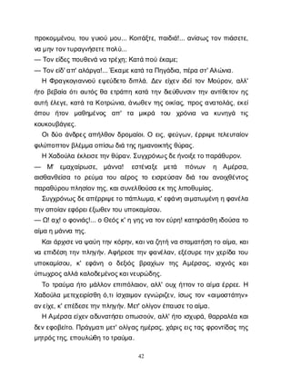42
π
ρ
ο
κ
ο
μ
μ
έ
ν
ο
υ
, τ
ο
υγ
υ
ι
ο
ύμ
ο
υ
... Κ
ο
ι
τ
ά
ξ
τ
ε
, π
α
ι
δ
ι
ά
!... α
ν
ί
σ
ω
ςτ
ο
νπ
ι
ά
σ
ε
τ
ε
,
ν
αμ
η
ν
τ
ο
ν
τ
υ
ρ
α
γ
ν
ή
σ
ε
τ
ε
π
ο
λ
ύ
...
— Τ
ο
ν
ε
ί
δ
ε
ς
π
ο
υ
θ
ε
ν
άν
ατ
ρ
έ
χ
η
; Κ
α
τ
ά
π
ο
ύέ
κ
α
μ
ε
;
— Τ
ο
ν
ε
ί
δ
' α
π
' α
λ
ά
ρ
γ
α
!... Έ
κ
α
μ
ε
κ
α
τ
άτ
αΠ
η
γ
ά
δ
ι
α
, π
έ
ρ
ασ
τ
' Α
λ
ώ
ν
ι
α
.
ΗΦ
ρ
α
γ
κ
ο
γ
ι
α
ν
ν
ο
ύε
ψ
ε
ύ
δ
ε
τ
οδ
ι
π
λ
ά
. Δ
ε
νε
ί
χ
ε
νι
δ
ε
ί
τ
ο
νΜ
ο
ύ
ρ
ο
ν
, α
λ
λ
'
ή
τ
οβ
ε
β
α
ί
αό
τ
ι
α
υ
τ
ό
ςθ
αε
τ
ρ
ά
π
ηκ
α
τ
άτ
η
νδ
ι
ε
ύ
θ
υ
ν
σ
ι
ντ
η
να
ν
τ
ί
θ
ε
τ
ο
νη
ς
α
υ
τ
ήέ
λ
ε
γ
ε
, κ
α
τ
άτ
αΚ
ο
τ
ρ
ώ
ν
ι
α
, ά
ν
ω
θ
ε
ντ
η
ςο
ι
κ
ί
α
ς
, π
ρ
ο
ςα
ν
α
τ
ο
λ
ά
ς
, ε
κ
ε
ί
ό
π
ο
υ ή
τ
ο
ν μ
α
θ
η
μ
έ
ν
ο
ς α
π
' τ
α μ
ι
κ
ρ
ά τ
ο
υ χ
ρ
ό
ν
ι
α ν
α κ
υ
ν
η
γ
ά τ
ι
ς
κ
ο
υ
κ
ο
υ
β
ά
γ
ι
ε
ς
.
Ο
ι
δ
ύ
οά
ν
δ
ρ
ε
ςα
π
ή
λ
θ
ο
νδ
ρ
ο
μ
α
ί
ο
ι
. Ο ε
ι
ς
, φ
ε
ύ
γ
ω
ν
, έ
ρ
ρ
ι
ψ
ετ
ε
λ
ε
υ
τ
α
ί
ο
ν
φ
ι
λ
ύ
π
ο
π
τ
ο
ν
β
λ
έ
μ
μ
αο
π
ί
σ
ωδ
ι
άτ
η
ς
η
μ
ι
α
ν
ο
ι
κ
τ
ή
ς
θ
ύ
ρ
α
ς
.
ΗΧ
α
δ
ο
ύ
λ
αέ
κ
λ
ε
ι
σ
ε
τ
η
ν
θ
ύ
ρ
α
ν
. Σ
υ
γ
χ
ρ
ό
ν
ως
δ
ε
ή
ν
ο
ι
ξ
ε
τ
ο
π
α
ρ
ά
θ
υ
ρ
ο
ν
.
— Μ
' ε
μ
α
χ
α
ί
ρ
ω
σ
ε
, μ
ά
ν
ν
α
! ε
σ
τ
έ
ν
α
ξ
ε μ
ε
τ
ά π
ό
ν
ω
ν η Α
μ
έ
ρ
σ
α
,
α
ι
σ
θ
α
ν
θ
ε
ί
σ
ατ
ορ
ε
ύ
μ
ατ
ο
υα
έ
ρ
ο
ςτ
οε
ι
σ
ρ
ε
ύ
σ
α
νδ
ι
άτ
ο
υα
ν
ο
ι
χ
θ
έ
ν
τ
ο
ς
π
α
ρ
α
θ
ύ
ρ
ο
υ
π
λ
η
σ
ί
ο
ν
τ
η
ς
, κ
α
ι
σ
υ
ν
ε
λ
θ
ο
ύ
σ
αε
κ
τ
η
ς
λ
ι
π
ο
θ
υ
μ
ί
α
ς
.
Σ
υ
γ
χ
ρ
ό
ν
ω
ς
δ
ε
α
π
έ
ρ
ρ
ι
ψ
ε
τ
οπ
ά
π
λ
ω
μ
α
, κ
' ε
φ
ά
ν
ηα
ι
μ
α
τ
ω
μ
έ
ν
ηηφ
α
ν
έ
λ
α
τ
η
ν
ο
π
ο
ί
α
ν
ε
φ
ό
ρ
ε
ι
έ
ξ
ω
θ
ε
ν
τ
ο
υυ
π
ο
κ
α
μ
ί
σ
ο
υ
.
— Ω
! α
χ
! οφ
ο
ν
ι
ά
ς
!... οΘ
ε
ό
ς
κ
' ηγ
η
ς
ν
ατ
ο
ν
ε
ύ
ρ
η
! κ
α
τ
η
ρ
ά
σ
θ
ηι
δ
ο
ύ
σ
ατ
ο
α
ί
μ
αημ
ά
ν
ν
ατ
η
ς
.
Κ
α
ι
ά
ρ
χ
ι
σ
ε
ν
αψ
α
ύ
ητ
η
νκ
ό
ρ
η
ν
, κ
α
ι
ν
αζ
η
τ
ήν
ασ
τ
α
μ
α
τ
ή
σ
ητ
οα
ί
μ
α
, κ
α
ι
ν
αε
π
ι
δ
έ
σ
ητ
η
νπ
λ
η
γ
ή
ν
. Α
φ
ή
ρ
ε
σ
ετ
η
νφ
α
ν
έ
λ
α
ν
, ε
ξ
έ
σ
υ
ρ
ε
τ
η
νχ
ε
ρ
ί
δ
ατ
ο
υ
υ
π
ο
κ
α
μ
ί
σ
ο
υ
, κ
' ε
φ
ά
ν
η ο δ
ε
ξ
ι
ό
ς β
ρ
α
χ
ί
ω
ν τ
η
ςΑ
μ
έ
ρ
σ
α
ς
, ι
σ
χ
ν
ό
ςκ
α
ι
ύ
π
ω
χ
ρ
ο
ς
α
λ
λ
άκ
α
λ
ο
δ
ε
μ
έ
ν
ο
ς
κ
α
ι
ν
ε
υ
ρ
ώ
δ
η
ς
.
Τ
οτ
ρ
α
ύ
μ
αή
τ
ομ
ά
λ
λ
ο
νε
π
ι
π
ό
λ
α
ι
ο
ν
, α
λ
λ
' ο
υ
χή
τ
τ
ο
ντ
οα
ί
μ
αέ
ρ
ρ
ε
ε
. Η
Χ
α
δ
ο
ύ
λ
αμ
ε
τ
ε
χ
ε
ι
ρ
ί
σ
θ
ηό
,τ
ι
ί
σ
χ
α
ι
μ
ο
νε
γ
ν
ώ
ρ
ι
ζ
ε
ν
, ί
σ
ω
ςτ
ο
ν«α
ι
μ
ο
σ
τ
ά
τ
η
ν
»
α
ν
ε
ί
χ
ε
, κ
' ε
π
έ
δ
ε
σ
ε
τ
η
ν
π
λ
η
γ
ή
ν
. Με
τ
' ο
λ
ί
γ
ο
ν
έ
π
α
υ
σ
ε
τ
ο
α
ί
μ
α
.
ΗΑ
μ
έ
ρ
σ
αε
ί
χ
ε
ν
α
δ
υ
ν
α
τ
ή
σ
ε
ι
ο
π
ω
σ
ο
ύ
ν
, α
λ
λ
' ή
τ
οι
σ
χ
υ
ρ
ά
, θ
α
ρ
ρ
α
λ
έ
ακ
α
ι
δ
ε
ν
ε
φ
ο
β
ε
ί
τ
ο
. Π
ρ
ά
γ
μ
α
τ
ι
μ
ε
τ
' ο
λ
ί
γ
α
ς
η
μ
έ
ρ
α
ς
, χ
ά
ρ
ι
ς
ε
ι
ς
τ
α
ςφ
ρ
ο
ν
τ
ί
δ
α
ςτ
η
ς
μ
η
τ
ρ
ό
ς
τ
η
ς
, ε
π
ο
υ
λ
ώ
θ
ητ
ο
τ
ρ
α
ύ
μ
α
.
 