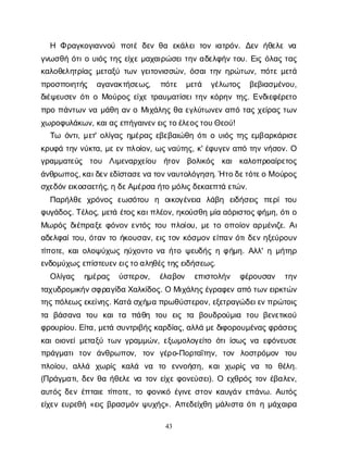 43
Η Φρ
α
γ
κ
ο
γ
ι
α
ν
ν
ο
ύ π
ο
τ
έδ
ε
νθ
α ε
κ
ά
λ
ε
ιτ
ο
νι
α
τ
ρ
ό
ν
. Δ
ε
νή
θ
ε
λ
εν
α
γ
ν
ω
σ
θ
ήό
τ
ι
ου
ι
ό
ςτ
η
ςε
ί
χ
εμ
α
χ
α
ι
ρ
ώ
σ
ε
ι
τ
η
να
δ
ε
λ
φ
ή
ντ
ο
υ
. Ε
ι
ςό
λ
α
ςτ
α
ς
κ
α
λ
ο
θ
ε
λ
η
τ
ρ
ί
α
ςμ
ε
τ
α
ξ
ύτ
ω
νγ
ε
ι
τ
ο
ν
ι
σ
σ
ώ
ν
, ό
σ
α
ι
τ
η
νη
ρ
ώ
τ
ω
ν
, π
ό
τ
εμ
ε
τ
ά
π
ρ
ο
σ
π
ο
ι
η
τ
ή
ς α
γ
α
ν
α
κ
τ
ή
σ
ε
ω
ς
, π
ό
τ
ε μ
ε
τ
ά γ
έ
λ
ω
τ
ο
ς β
ε
β
ι
α
σ
μ
έ
ν
ο
υ
,
δ
ι
έ
ψ
ε
υ
σ
ε
νό
τ
ι
οΜ
ο
ύ
ρ
ο
ςε
ί
χ
ετ
ρ
α
υ
μ
α
τ
ί
σ
ε
ι
τ
η
νκ
ό
ρ
η
ντ
η
ς
. Ε
ν
δ
ι
ε
φ
έ
ρ
ε
τ
ο
π
ρ
οπ
ά
ν
τ
ω
νν
αμ
ά
θ
ηα
νοΜ
ι
χ
ά
λ
η
ςθ
αε
γ
λ
ύ
τ
ω
ν
ε
να
π
ότ
α
ςχ
ε
ί
ρ
α
ςτ
ω
ν
χ
ω
ρ
ο
φ
υ
λ
ά
κ
ω
ν
, κ
α
ι
α
ς
ε
π
ή
γ
α
ι
ν
ε
ν
ε
ι
ς
τ
ο
έ
λ
ε
ο
ς
τ
ο
υ
Θ
ε
ο
ύ
!
Τ
ω ό
ν
τ
ι
, μ
ε
τ
' ο
λ
ί
γ
α
ςη
μ
έ
ρ
α
ςε
β
ε
β
α
ι
ώ
θ
ηό
τ
ι
ου
ι
ό
ςτ
η
ςε
μ
β
α
ρ
κ
ά
ρ
ι
σ
ε
κ
ρ
υ
φ
άτ
η
νν
ύ
κ
τ
α
, μ
ε
ε
νπ
λ
ο
ί
ο
ν
, ω
ς
ν
α
ύ
τ
η
ς
, κ
' έ
φ
υ
γ
ε
να
π
ότ
η
νν
ή
σ
ο
ν
. Ο
γ
ρ
α
μ
μ
α
τ
ε
ύ
ς τ
ο
υ Λ
ι
μ
ε
ν
α
ρ
χ
ε
ί
ο
υ ή
τ
ο
ν β
ο
λ
ι
κ
ό
ς κ
α
ικ
α
λ
ο
π
ρ
ο
α
ί
ρ
ε
τ
ο
ς
ά
ν
θ
ρ
ω
π
ο
ς
, κ
α
ι
δ
ε
ν
ε
δ
ί
σ
τ
α
σ
ε
ν
ατ
ο
ν
ν
α
υ
τ
ο
λ
ό
γ
η
σ
η
. Ήτ
ο
δ
ε
τ
ό
τ
ε
οΜο
ύ
ρ
ο
ς
σ
χ
ε
δ
ό
ν
ε
ι
κ
ο
σ
α
ε
τ
ή
ς
, ηδ
ε
Α
μ
έ
ρ
σ
αή
τ
ομ
ό
λ
ι
ς
δ
ε
κ
α
ε
π
τ
άε
τ
ώ
ν
.
Π
α
ρ
ή
λ
θ
εχ
ρ
ό
ν
ο
ςε
ω
σ
ό
τ
ο
υ η ο
ι
κ
ο
γ
έ
ν
ε
ι
α λ
ά
β
η ε
ι
δ
ή
σ
ε
ι
ς π
ε
ρ
ίτ
ο
υ
φ
υ
γ
ά
δ
ο
ς
. Τ
έ
λ
ο
ς
, μ
ε
τ
άέ
τ
ο
ς
κ
α
ι
π
λ
έ
ο
ν
, η
κ
ο
ύ
σ
θ
ημ
ί
αα
ό
ρ
ι
σ
τ
ο
ς
φ
ή
μ
η
, ό
τ
ι
ο
Μ
ω
ρ
ό
ςδ
ι
έ
π
ρ
α
ξ
εφ
ό
ν
ο
νε
ν
τ
ό
ςτ
ο
υπ
λ
ο
ί
ο
υ
, μ
ετ
οο
π
ο
ί
ο
να
ρ
μ
έ
ν
ι
ζ
ε
. Α
ι
α
δ
ε
λ
φ
α
ί
τ
ο
υ
, ό
τ
α
ντ
οή
κ
ο
υ
σ
α
ν
, ε
ι
ςτ
ο
νκ
ό
σ
μ
ο
νε
ί
π
α
νό
τ
ι
δ
ε
νη
ξ
ε
ύ
ρ
ο
υ
ν
τ
ί
π
ο
τ
ε
, κ
α
ι
ο
λ
ο
ψ
ύ
χ
ω
ςη
ύ
χ
ο
ν
τ
ον
αή
τ
οψ
ε
υ
δ
ή
ςηφ
ή
μ
η
. Α
λ
λ
' ημ
ή
τ
η
ρ
ε
ν
δ
ο
μ
ύ
χ
ω
ς
ε
π
ί
σ
τ
ε
υ
ε
ν
ε
ι
ς
τ
ο
α
λ
η
θ
έ
ς
τ
η
ς
ε
ι
δ
ή
σ
ε
ω
ς
.
Ο
λ
ί
γ
α
ς η
μ
έ
ρ
α
ς ύ
σ
τ
ε
ρ
ο
ν
, έ
λ
α
β
ο
ν ε
π
ι
σ
τ
ο
λ
ή
ν φ
έ
ρ
ο
υ
σ
α
ν τ
η
ν
τ
α
χ
υ
δ
ρ
ο
μ
ι
κ
ή
ν
σ
φ
ρ
α
γ
ί
δ
αΧ
α
λ
κ
ί
δ
ο
ς
. ΟΜ
ι
χ
ά
λ
η
ς
έ
γ
ρ
α
φ
ε
να
π
ότ
ω
ν
ε
ι
ρ
κ
τ
ώ
ν
τ
η
ς
π
ό
λ
ε
ω
ς
ε
κ
ε
ί
ν
η
ς
. Κ
α
τ
άσ
χ
ή
μ
απ
ρ
ω
θ
ύ
σ
τ
ε
ρ
ο
ν
, ε
ξ
ε
τ
ρ
α
γ
ώ
δ
ε
ι
ε
ν
π
ρ
ώ
τ
ο
ι
ς
τ
α β
ά
σ
α
ν
α τ
ο
υ κ
α
ιτ
α π
ά
θ
η τ
ο
υ ε
ι
ςτ
α β
ο
υ
δ
ρ
ο
ύ
μ
ι
α τ
ο
υβ
ε
ν
ε
τ
ι
κ
ο
ύ
φ
ρ
ο
υ
ρ
ί
ο
υ
. Ε
ί
τ
α
, μ
ε
τ
άσ
υ
ν
τ
ρ
ι
β
ή
ς
κ
α
ρ
δ
ί
α
ς
, α
λ
λ
άμ
ε
δ
ι
φ
ο
ρ
ο
υ
μ
έ
ν
α
ς
φ
ρ
ά
σ
ε
ι
ς
κ
α
ι
ο
ι
ο
ν
ε
ί
μ
ε
τ
α
ξ
ύτ
ω
νγ
ρ
α
μ
μ
ώ
ν
, ε
ξ
ω
μ
ο
λ
ο
γ
ε
ί
τ
οό
τ
ι
ί
σ
ω
ςν
αε
φ
ό
ν
ε
υ
σ
ε
π
ρ
ά
γ
μ
α
τ
ιτ
ο
ν ά
ν
θ
ρ
ω
π
ο
ν
, τ
ο
ν γ
έ
ρ
ο
-Π
ο
ρ
τ
α
ΐ
τ
η
ν
, τ
ο
ν λ
ο
σ
τ
ρ
ό
μ
ο
ν τ
ο
υ
π
λ
ο
ί
ο
υ
, α
λ
λ
ά χ
ω
ρ
ί
ς κ
α
λ
ά ν
α τ
ο ε
ν
ν
ο
ή
σ
η
, κ
α
ιχ
ω
ρ
ί
ςν
α τ
ο θ
έ
λ
η
.
(Π
ρ
ά
γ
μ
α
τ
ι
, δ
ε
νθ
αή
θ
ε
λ
εν
ατ
ο
νε
ί
χ
εφ
ο
ν
ε
ύ
σ
ε
ι
). Ο ε
χ
θ
ρ
ό
ςτ
ο
νέ
β
α
λ
ε
ν
,
α
υ
τ
ό
ςδ
ε
νέ
π
τ
α
ι
ετ
ί
π
ο
τ
ε
, τ
οφ
ο
ν
ι
κ
όέ
γ
ι
ν
εσ
τ
ο
νκ
α
υ
γ
ά
νε
π
ά
ν
ω
. Α
υ
τ
ό
ς
ε
ί
χ
ε
νε
υ
ρ
ε
θ
ή«ε
ι
ςβ
ρ
α
σ
μ
ό
νψ
υ
χ
ή
ς
». Α
π
ε
δ
ε
ί
χ
θ
ημ
ά
λ
ι
σ
τ
αό
τ
ι
ημ
ά
χ
α
ι
ρ
α
 