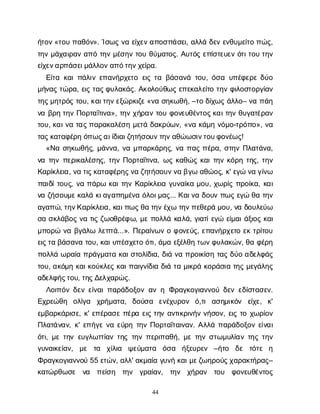 44
ή
τ
ο
ν
«τ
ο
υπ
α
θ
ό
ν
». Ί
σ
ω
ςν
αε
ί
χ
ε
ν
α
π
ο
σ
π
ά
σ
ε
ι
, α
λ
λ
άδ
ε
νε
ν
θ
υ
μ
ε
ί
τ
οπ
ώ
ς
,
τ
η
νμ
ά
χ
α
ι
ρ
α
να
π
ότ
η
νμ
έ
σ
η
ντ
ο
υθ
ύ
μ
α
τ
ο
ς
. Α
υ
τ
ό
ςε
π
ί
σ
τ
ε
υ
ε
νό
τ
ι
τ
ο
υτ
η
ν
ε
ί
χ
ε
ν
α
ρ
π
ά
σ
ε
ι
μ
ά
λ
λ
ο
ν
α
π
ό
τ
η
ν
χ
ε
ί
ρ
α
.
Ε
ί
τ
ακ
α
ι
π
ά
λ
ι
νε
π
α
ν
ή
ρ
χ
ε
τ
οε
ι
ςτ
αβ
ά
σ
α
ν
άτ
ο
υ
, ό
σ
αυ
π
έ
φ
ε
ρ
εδ
ύ
ο
μ
ή
ν
α
ςτ
ώ
ρ
α
, ε
ι
ςτ
α
ς
φ
υ
λ
α
κ
ά
ς
. Α
κ
ο
λ
ο
ύ
θ
ω
ςε
π
ε
κ
α
λ
ε
ί
τ
οτ
η
νφ
ι
λ
ο
σ
τ
ο
ρ
γ
ί
α
ν
τ
η
ς
μ
η
τ
ρ
ό
ςτ
ο
υ
, κ
α
ι
τ
η
ν
ε
ξ
ώ
ρ
κ
ι
ζ
ε
«ν
ασ
η
κ
ω
θ
ή
, –τ
οδ
ί
χ
ω
ςά
λ
λ
ο
– ν
απ
ά
η
ν
αβ
ρ
ητ
η
νΠ
ο
ρ
τ
α
ΐ
τ
ι
ν
α
», τ
η
νχ
ή
ρ
α
ντ
ο
υφ
ο
ν
ε
υ
θ
έ
ν
τ
ο
ς
κ
α
ι
τ
η
νθ
υ
γ
α
τ
έ
ρ
α
ν
τ
ο
υ
, κ
α
ι
ν
ατ
α
ς
π
α
ρ
α
κ
α
λ
έ
σ
ημ
ε
τ
άδ
α
κ
ρ
ύ
ω
ν
, «ν
ακ
ά
μ
ην
ό
μ
ο
-τ
ρ
ό
π
ο
», ν
α
τ
α
ς
κ
α
τ
α
φ
έ
ρ
ηό
π
ω
ς
α
ι
ί
δ
ι
α
ι
ζ
η
τ
ή
σ
ο
υ
ν
τ
η
ν
α
θ
ώ
ω
σ
ι
ν
τ
ο
υ
φ
ο
ν
έ
ω
ς
!
«Ν
ασ
η
κ
ω
θ
ή
ς
, μ
ά
ν
ν
α
, ν
αμ
π
α
ρ
κ
ά
ρ
η
ς
, ν
απ
α
ςπ
έ
ρ
α
, σ
τ
η
νΠ
λ
α
τ
ά
ν
α
,
ν
ατ
η
νπ
ε
ρ
ι
κ
α
λ
έ
σ
η
ς
, τ
η
νΠ
ο
ρ
τ
α
ΐ
τ
ι
ν
α
, ω
ςκ
α
θ
ώ
ςκ
α
ι
τ
η
νκ
ό
ρ
ητ
η
ς
, τ
η
ν
Κ
α
ρ
ί
κ
λ
ε
ι
α
, ν
ατ
ι
ς
κ
α
τ
α
φ
έ
ρ
η
ς
ν
αζ
η
τ
ή
σ
ο
υ
ν
ν
αβ
γ
ωα
θ
ώ
ο
ς
, κ
' ε
γ
ών
αγ
ί
ν
ω
π
α
ι
δ
ί
τ
ο
υ
ς
, ν
απ
ά
ρ
ωκ
α
ι
τ
η
νΚ
α
ρ
ί
κ
λ
ε
ι
αγ
υ
ν
α
ί
κ
αμ
ο
υ
, χ
ω
ρ
ί
ςπ
ρ
ο
ί
κ
α
, κ
α
ι
ν
αζ
ή
σ
ο
υ
μ
ε
κ
α
λ
άκ
ι
α
γ
α
π
η
μ
έ
ν
αό
λ
ο
ι
μ
α
ς
... Κ
α
ι
ν
αδ
ο
υ
νπ
ω
ςε
γ
ώθ
ατ
η
ν
α
γ
α
π
ώ
, τ
η
ν
Κ
α
ρ
ί
κ
λ
ε
ι
α
, κ
α
ι
π
ω
ς
θ
ατ
η
ν
έ
χ
ωτ
η
ν
π
ε
θ
ε
ρ
άμ
ο
υ
, ν
αδ
ο
υ
λ
ε
ύ
ω
σ
ασ
κ
λ
ά
β
ο
ςν
ατ
ι
ςζ
ω
ο
θ
ρ
έ
φ
ω
, μ
επ
ο
λ
λ
άκ
α
λ
ά
, γ
ι
α
τ
ί
ε
γ
ώε
ί
μ
α
ι
ά
ξ
ι
ο
ςκ
α
ι
μ
π
ο
ρ
ών
αβ
γ
ά
λ
ωλ
ε
π
τ
ά
...». Π
ε
ρ
α
ί
ν
ω
νοφ
ο
ν
ε
ύ
ς
, ε
π
α
ν
ή
ρ
χ
ε
τ
οε
κτ
ρ
ί
τ
ο
υ
ε
ι
ς
τ
αβ
ά
σ
α
ν
ατ
ο
υ
, κ
α
ι
υ
π
έ
σ
χ
ε
τ
οό
τ
ι
, ά
μ
αε
ξ
έ
λ
θ
ητ
ω
ν
φ
υ
λ
α
κ
ώ
ν
, θ
αφ
έ
ρ
η
π
ο
λ
λ
άω
ρ
α
ί
απ
ρ
ά
γ
μ
α
τ
ακ
α
ι
σ
τ
ο
λ
ί
δ
ι
α
, δ
ι
άν
απ
ρ
ο
ι
κ
ί
σ
ητ
α
ςδ
ύ
οα
δ
ε
λ
φ
ά
ς
τ
ο
υ
, α
κ
ό
μ
ηκ
α
ι
κ
ο
ύ
κ
λ
ε
ςκ
α
ι
π
α
ι
γ
ν
ί
δ
ι
αδ
ι
άτ
αμ
ι
κ
ρ
άκ
ο
ρ
ά
σ
ι
ατ
η
ςμ
ε
γ
ά
λ
η
ς
α
δ
ε
λ
φ
ή
ς
τ
ο
υ
, τ
η
ς
Δ
ε
λ
χ
α
ρ
ώ
ς
.
Λ
ο
ι
π
ό
νδ
ε
νε
ί
ν
α
ι
π
α
ρ
ά
δ
ο
ξ
ο
να
νηΦ
ρ
α
γ
κ
ο
γ
ι
α
ν
ν
ο
ύδ
ε
νε
δ
ί
σ
τ
α
σ
ε
ν
.
Ε
χ
ρ
ε
ώ
θ
η ο
λ
ί
γ
α χ
ρ
ή
μ
α
τ
α
, δ
ο
ύ
σ
α ε
ν
έ
χ
υ
ρ
ο
ν ό
,τ
ια
σ
η
μ
ι
κ
ό
ν ε
ί
χ
ε
, κ
'
ε
μ
β
α
ρ
κ
ά
ρ
ι
σ
ε
, κ
' ε
π
έ
ρ
α
σ
επ
έ
ρ
αε
ι
ςτ
η
να
ν
τ
ι
κ
ρ
ι
ν
ή
νν
ή
σ
ο
ν
, ε
ι
ςτ
οχ
ω
ρ
ί
ο
ν
Π
λ
α
τ
ά
ν
α
ν
, κ
' ε
π
ή
γ
εν
αε
ύ
ρ
ητ
η
νΠ
ο
ρ
τ
α
ΐ
τ
α
ι
ν
α
ν
. Α
λ
λ
άπ
α
ρ
ά
δ
ο
ξ
ο
νε
ί
ν
α
ι
ό
τ
ι
, μ
ετ
η
νε
υ
γ
λ
ω
τ
τ
ί
α
ντ
η
ςτ
η
νπ
ε
ρ
ι
π
α
θ
ή
, μ
ετ
η
νσ
τ
ω
μ
υ
λ
ί
α
ντ
η
ςτ
η
ν
γ
υ
ν
α
ι
κ
ε
ί
α
ν
, μ
ε τ
α χ
ί
λ
ι
α ψ
ε
ύ
μ
α
τ
α ό
σ
α ή
ξ
ε
υ
ρ
ε
ν –ή
τ
ο δ
ε τ
ό
τ
ε η
Φ
ρ
α
γ
κ
ο
γ
ι
α
ν
ν
ο
ύ55 ε
τ
ώ
ν
, α
λ
λ
' α
κ
μ
α
ί
αγ
υ
ν
ήκ
α
ι
μ
ε
ζ
ω
η
ρ
ο
ύ
ς
χ
α
ρ
α
κ
τ
ή
ρ
α
ς
–
κ
α
τ
ώ
ρ
θ
ω
σ
ε ν
α π
ε
ί
σ
η τ
η
ν γ
ρ
α
ί
α
ν
, τ
η
ν χ
ή
ρ
α
ν τ
ο
υ φ
ο
ν
ε
υ
θ
έ
ν
τ
ο
ς
 