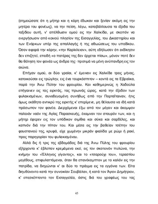 45
(σ
η
μ
ε
ι
ώ
σ
α
τ
εό
τ
ι
ημ
ή
τ
η
ρκ
α
ι
ηκ
ό
ρ
ηέ
δ
ω
κ
α
νκ
α
ι
ξ
ε
ν
ί
α
να
κ
ό
μ
ηε
ι
ςτ
η
ν
μ
η
τ
έ
ρ
ατ
ο
υφ
ο
ν
έ
ω
ς
), ν
ατ
η
νπ
ε
ί
σ
η
, λ
έ
γ
ω
, κ
α
τ
α
β
ά
λ
λ
ο
υ
σ
ατ
αέ
ξ
ο
δ
ατ
ο
υ
τ
α
ξ
ι
δ
ί
ο
υ α
υ
τ
ή
, ν
' α
π
έ
λ
θ
ω
σ
ι
νο
μ
ο
ύ ε
ι
ςτ
η
νΧ
α
λ
κ
ί
δ
α
, μ
εσ
κ
ο
π
ό
νν
α
ε
ν
ε
ρ
γ
ή
σ
ω
σ
ι
να
π
όκ
ο
ι
ν
ο
ύπ
λ
η
σ
ί
ο
ντ
η
ςΕ
ι
σ
α
γ
γ
ε
λ
ί
α
ς
, τ
ο
υΔ
ι
κ
α
σ
τ
η
ρ
ί
ο
υκ
α
ι
τ
ω
νΕ
ν
ό
ρ
κ
ω
νυ
π
έ
ρτ
η
ςα
π
α
λ
λ
α
γ
ή
ςήτ
η
ςα
θ
ω
ώ
σ
ε
ω
ςτ
ο
υυ
π
ο
δ
ί
κ
ο
υ
.
Ό
σ
ο
ν
α
φ
ο
ρ
άτ
η
νκ
ό
ρ
η
ν
, «τ
η
νΚ
α
ρ
ί
κ
λ
ε
ι
α
ν
», α
ύ
τ
ηε
δ
ή
λ
ω
σ
ε
νό
τ
ι
ε
κ
δ
ί
κ
η
σ
ι
ν
δ
ε
ν
ε
π
ι
ζ
η
τ
ε
ί
, ε
π
ε
ι
δ
ή«οπ
α
τ
έ
ρ
α
ς
τ
η
ς
δ
ε
νέ
ρ
χ
ε
τ
α
ι
π
ί
σ
ω
», μ
ό
ν
ο
νπ
ο
τ
έ
δ
ε
ν
θ
αθ
έ
λ
η
σ
ητ
ο
ν
φ
ο
ν
έ
αω
ς
ά
ν
δ
ρ
ατ
η
ς
· π
ρ
ο
τ
ι
μ
άν
αμ
έ
ν
ηα
ν
ύ
π
α
ν
δ
ρ
η
ε
ι
ς
τ
ο
ν
α
ι
ώ
ν
α
.
Ε
π
ή
γ
α
νο
μ
ο
ύ
, α
ι
δ
ύ
ογ
ρ
α
ί
α
ι
, κ
' έ
μ
ε
ι
ν
α
νε
ι
ςΧ
α
λ
κ
ί
δ
α τ
ρ
ε
ι
ςμ
ή
ν
α
ς
,
κ
α
τ
ο
ι
κ
ο
ύ
σ
α
ι
ε
ι
ς
τ
ρ
ώ
γ
λ
η
ν
, ε
ι
ς
έ
ν
ατ
ο
υ
ρ
κ
ό
σ
π
ι
τ
ο
ν– κ
ο
ν
τ
άε
ι
ςτ
αΕ
β
ρ
α
ί
ι
κ
α
,
π
α
ρ
ά τ
η
νΆ
ν
ω Π
ύ
λ
η
ντ
ο
υφ
ρ
ο
υ
ρ
ί
ο
υ
. Κ
α
ικ
α
θ
η
μ
ε
ρ
ι
ν
ώ
ςη Χ
α
δ
ο
ύ
λ
α
ε
π
ή
γ
α
ι
ν
ε
νε
ι
ςτ
α
ςε
ι
ρ
κ
τ
ά
ς
, τ
α
ςπ
ρ
ω
ι
ν
ά
ςώ
ρ
α
ς
, κ
α
τ
άτ
η
νέ
ξ
ο
δ
ο
ντ
ω
ν
φ
υ
λ
α
κ
ι
σ
μ
έ
ν
ω
ν
, σ
υ
ν
ο
δ
ε
υ
ο
μ
έ
ν
η σ
υ
ν
ή
θ
ω
ςα
π
ό τ
η
νΠ
ο
ρ
τ
α
ΐ
τ
α
ι
ν
α
ν
, ή
τ
ι
ς
ό
μ
ω
ςε
κ
ά
θ
η
τ
οα
ν
τ
ι
κ
ρ
ύτ
η
ς
ε
ι
ρ
κ
τ
ή
ς
κ
' ε
π
ε
ρ
ί
μ
ε
ν
ε
, μ
ηθ
έ
λ
ο
υ
σ
αν
αι
δ
ήκ
α
τ
ά
π
ρ
ό
σ
ω
π
ο
ντ
ο
νφ
ο
ν
έ
α
. Δ
ι
ε
ρ
χ
ό
μ
ε
ν
α
ι
έ
ξ
ω α
π
ότ
ο
νμ
έ
γ
α
νκ
α
ι
ά
κ
ο
μ
ψ
ο
ν
π
α
λ
α
ι
ό
νν
α
ό
ντ
η
ςΑ
γ
ί
α
ςΠ
α
ρ
α
σ
κ
ε
υ
ή
ς
, έ
κ
α
μ
ν
α
ντ
ο
νσ
τ
α
υ
ρ
ό
ντ
ω
ν
, κ
α
ι
η
μ
ή
τ
η
ρέ
φ
ε
ρ
ε
νε
ι
ςτ
ο
νυ
π
ό
δ
ι
κ
ο
νσ
ι
μ
ί
θ
ι
α κ
α
ισ
ύ
κ
α κ
α
ι
σ
α
ρ
δ
έ
λ
ε
ς
, κ
α
ι
κ
α
π
ν
ό
νδ
ι
ά τ
η
νπ
ί
π
α
ντ
ο
υ
. Κ
α
ιμ
έ
σ
α ε
ι
ςτ
η
νβ
α
θ
ε
ί
α
ντ
σ
έ
π
η
ντ
ο
υ
φ
ο
υ
σ
τ
α
ν
ι
ο
ύτ
η
ς
, κ
ρ
υ
φ
ά
, ε
ί
χ
εχ
ω
μ
έ
ν
η
νμ
ι
κ
ρ
ά
νφ
ι
α
λ
ί
δ
αμ
ερ
ώ
μ
ι
ήρ
α
κ
ί
,
π
ρ
ο
ς
π
α
ρ
η
γ
ο
ρ
ί
α
ν
τ
ο
υφ
υ
λ
α
κ
ι
σ
μ
έ
ν
ο
υ
.
Α
λ
λ
άδ
ι
ςήτ
ρ
ι
ςτ
η
ςε
β
δ
ο
μ
ά
δ
ο
ςδ
ι
άτ
η
ςΆ
ν
ω Π
ύ
λ
η
ςτ
ο
υφ
ρ
ο
υ
ρ
ί
ο
υ
ε
ξ
ή
ρ
χ
ο
ν
τ
οκ
' έ
β
λ
ε
π
α
νκ
ρ
ε
μ
ά
μ
ε
ν
αε
κ
ε
ί
, ε
ι
ςτ
ο
νσ
κ
ο
τ
ε
ι
ν
ό
νπ
υ
λ
ώ
ν
α
, τ
η
ν
κ
ν
ή
μ
η
ντ
ο
υ «Έ
λ
λ
η
ν
ο
ςγ
ί
γ
α
ν
τ
ο
ς
», κ
α
ιτ
ο«τ
σ
α
ρ
ο
ύ
χ
ιτ
ο
υ
», τ
ε
ρ
α
σ
τ
ί
ο
υ
μ
ε
γ
έ
θ
ο
υ
ς
, ε
π
ι
φ
υ
λ
α
τ
τ
ό
μ
ε
ν
α
ι
, ό
τ
α
νθ
αε
π
α
ν
έ
κ
α
μ
π
τ
ο
νμ
ε
τ
οκ
α
λ
ό
νε
ι
ςτ
η
ν
π
α
τ
ρ
ί
δ
α
, ν
αδ
ι
η
γ
ώ
ν
τ
α
ι
κ
' α
ι
δ
ύ
οτ
οπ
ρ
ά
γ
μ
αε
ι
ςτ
αε
γ
γ
ό
ν
ι
ατ
ω
ν
. Ε
ί
τ
α
δ
ι
η
υ
θ
ύ
ν
ο
ν
τ
οκ
α
τ
άτ
η
ν
σ
υ
ν
ο
ι
κ
ί
α
ν
Σ
ο
υ
β
ά
λ
α
ν
, ήκ
α
τ
άτ
ο
ν
Ά
γ
ι
ο
ν
Δ
η
μ
ή
τ
ρ
ι
ο
ν
,
κ
' ε
π
ε
σ
κ
έ
π
τ
ο
ν
τ
ο τ
ο
νΕ
ι
σ
α
γ
γ
ε
λ
έ
α
, ό
σ
τ
ι
ς δ
ι
ά τ
ο
υ γ
ρ
α
φ
έ
ω
ςτ
ο
υ τ
α
ς
 