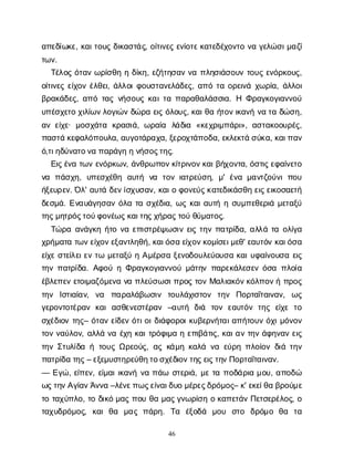 46
α
π
ε
δ
ί
ω
κ
ε
, κ
α
ι
τ
ο
υ
ςδ
ι
κ
α
σ
τ
ά
ς
, ο
ί
τ
ι
ν
ε
ςε
ν
ί
ο
τ
ε
κ
α
τ
ε
δ
έ
χ
ο
ν
τ
ον
αγ
ε
λ
ώ
σ
ι
μ
α
ζ
ί
τ
ω
ν
.
Τ
έ
λ
ο
ςό
τ
α
νω
ρ
ί
σ
θ
ηηδ
ί
κ
η
, ε
ζ
ή
τ
η
σ
α
νν
απ
λ
η
σ
ι
ά
σ
ο
υ
ντ
ο
υ
ςε
ν
ό
ρ
κ
ο
υ
ς
,
ο
ί
τ
ι
ν
ε
ςε
ί
χ
ο
νέ
λ
θ
ε
ι
, ά
λ
λ
ο
ι
φ
ο
υ
σ
τ
α
ν
ε
λ
ά
δ
ε
ς
, α
π
ότ
αο
ρ
ε
ι
ν
άχ
ω
ρ
ί
α
, ά
λ
λ
ο
ι
β
ρ
α
κ
ά
δ
ε
ς
, α
π
ότ
α
ςν
ή
σ
ο
υ
ςκ
α
ι
τ
απ
α
ρ
α
θ
α
λ
ά
σ
σ
ι
α
. Η Φ
ρ
α
γ
κ
ο
γ
ι
α
ν
ν
ο
ύ
υ
π
έ
σ
χ
ε
τ
οχ
ι
λ
ί
ω
ν
λ
ο
γ
ι
ώ
νδ
ώ
ρ
αε
ι
ςό
λ
ο
υ
ς
, κ
α
ι
θ
αή
τ
ο
ν
ι
κ
α
ν
ήν
ατ
αδ
ώ
σ
η
,
α
νε
ί
χ
ε
· μ
ο
σ
χ
ά
τ
α κ
ρ
α
σ
ι
ά
, ω
ρ
α
ί
α λ
ά
δ
ι
α «κ
ε
χ
ρ
ι
μ
π
ά
ρ
ι
», α
σ
τ
α
κ
ο
ο
υ
ρ
έ
ς
,
π
α
σ
τ
άκ
ε
φ
α
λ
ό
π
ο
υ
λ
α
, α
υ
γ
ο
τ
ά
ρ
α
χ
α
, ξ
ε
ρ
ο
χ
τ
ά
π
ο
δ
α
, ε
κ
λ
ε
κ
τ
άσ
ύ
κ
α
, κ
α
ι
π
α
ν
ό
,τ
ι
η
δ
ύ
ν
α
τ
ο
ν
απ
α
ρ
ά
γ
ηην
ή
σ
ο
ς
τ
η
ς
.
Ε
ι
ς
έ
ν
ατ
ω
νε
ν
ό
ρ
κ
ω
ν
, ά
ν
θ
ρ
ω
π
ο
ν
κ
ί
τ
ρ
ι
ν
ο
ν
κ
α
ι
β
ή
χ
ο
ν
τ
α
, ό
σ
τ
ι
ς
ε
φ
α
ί
ν
ε
τ
ο
ν
α π
ά
σ
χ
η
, υ
π
ε
σ
χ
έ
θ
η α
υ
τ
ή ν
α τ
ο
νι
α
τ
ρ
ε
ύ
σ
η
, μ
' έ
ν
αμ
α
ν
τ
ζ
ο
ύ
ν
ιπ
ο
υ
ή
ξ
ε
υ
ρ
ε
ν
. Ό
λ
' α
υ
τ
άδ
ε
ν
ί
σ
χ
υ
σ
α
ν
, κ
α
ι
οφ
ο
ν
ε
ύ
ς
κ
α
τ
ε
δ
ι
κ
ά
σ
θ
ηε
ι
ς
ε
ι
κ
ο
σ
α
ε
τ
ή
δ
ε
σ
μ
ά
. Ε
ν
α
υ
ά
γ
η
σ
α
νό
λ
ατ
ασ
χ
έ
δ
ι
α
, ω
ςκ
α
ι
α
υ
τ
ήησ
υ
μ
π
ε
θ
ε
ρ
ι
άμ
ε
τ
α
ξ
ύ
τ
η
ς
μ
η
τ
ρ
ό
ς
τ
ο
ύ
φ
ο
ν
έ
ω
ς
κ
α
ι
τ
η
ς
χ
ή
ρ
α
ς
τ
ο
ύθ
ύ
μ
α
τ
ο
ς
.
Τ
ώ
ρ
αα
ν
ά
γ
κ
ηή
τ
ον
αε
π
ι
σ
τ
ρ
έ
ψ
ω
σ
ι
νε
ι
ςτ
η
νπ
α
τ
ρ
ί
δ
α
, α
λ
λ
άτ
αο
λ
ί
γ
α
χ
ρ
ή
μ
α
τ
ατ
ω
ν
ε
ί
χ
ο
ν
ε
ξ
α
ν
τ
λ
η
θ
ή
, κ
α
ι
ό
σ
αε
ί
χ
ο
ν
κ
ο
μ
ί
σ
ε
ι
μ
ε
θ
' ε
α
υ
τ
ό
νκ
α
ι
ό
σ
α
ε
ί
χ
εσ
τ
ε
ί
λ
ε
ι
ε
ντ
ωμ
ε
τ
α
ξ
ύηΑ
μ
έ
ρ
σ
αξ
ε
ν
ο
δ
ο
υ
λ
ε
ύ
ο
υ
σ
ακ
α
ι
υ
φ
α
ί
ν
ο
υ
σ
αε
ι
ς
τ
η
νπ
α
τ
ρ
ί
δ
α
. Α
φ
ο
ύηΦ
ρ
α
γ
κ
ο
γ
ι
α
ν
ν
ο
ύμ
ά
τ
η
νπ
α
ρ
ε
κ
ά
λ
ε
σ
ε
νό
σ
απ
λ
ο
ί
α
έ
β
λ
ε
π
ε
νε
τ
ο
ι
μ
α
ζ
ό
μ
ε
ν
αν
απ
λ
ε
ύ
σ
ω
σ
ι
π
ρ
ο
ςτ
ο
νΜ
α
λ
ι
α
κ
ό
ν
κ
ό
λ
π
ο
ν
ήπ
ρ
ο
ς
τ
η
ν Ι
σ
τ
ι
α
ί
α
ν
, ν
α π
α
ρ
α
λ
ά
β
ω
σ
ι
ν τ
ο
υ
λ
ά
χ
ι
σ
τ
ο
ν τ
η
ν Π
ο
ρ
τ
α
ΐ
τ
α
ι
ν
α
ν
, ω
ς
γ
ε
ρ
ο
ν
τ
ο
τ
έ
ρ
α
νκ
α
ια
σ
θ
ε
ν
ε
σ
τ
έ
ρ
α
ν –α
υ
τ
ή δ
ι
ά τ
ο
νε
α
υ
τ
ό
ντ
η
ςε
ί
χ
ετ
ο
σ
χ
έ
δ
ι
ο
ντ
η
ς
– ό
τ
α
νε
ί
δ
ε
νό
τ
ι
ο
ι
δ
ι
ά
φ
ο
ρ
ο
ι
κ
υ
β
ε
ρ
ν
ή
τ
α
ι
α
π
ή
τ
ο
υ
νό
χ
ι
μ
ό
ν
ο
ν
τ
ο
νν
α
ύ
λ
ο
ν
, α
λ
λ
άν
αέ
χ
ηκ
α
ι
τ
ρ
ό
φ
ι
μ
αηε
π
ι
β
ά
τ
ι
ς
, κ
α
ι
α
ντ
η
νά
φ
η
ν
α
νε
ι
ς
τ
η
νΣ
τ
υ
λ
ί
δ
αήτ
ο
υ
ςΩ
ρ
ε
ο
ύ
ς
, α
ςκ
ά
μ
ηκ
α
λ
άν
αε
ύ
ρ
ηπ
λ
ο
ί
ο
νδ
ι
άτ
η
ν
π
α
τ
ρ
ί
δ
ατ
η
ς
– ε
ξ
ε
μ
υ
σ
τ
η
ρ
ε
ύ
θ
η
τ
ο
σ
χ
έ
δ
ι
ο
ν
τ
η
ς
ε
ι
ς
τ
η
ν
Π
ο
ρ
τ
α
ΐ
τ
α
ι
ν
α
ν
.
— Ε
γ
ώ
, ε
ί
π
ε
ν
, ε
ί
μ
α
ι
ι
κ
α
ν
ήν
απ
ά
ω σ
τ
ε
ρ
ι
ά
, μ
ετ
απ
ο
δ
ά
ρ
ι
αμ
ο
υ
, α
π
ο
δ
ώ
ω
ς
τ
η
ν
Α
γ
ί
α
ν
Ά
ν
ν
α–λ
έ
ν
ε
π
ω
ς
ε
ί
ν
α
ι
δ
υ
ομ
έ
ρ
ε
ς
δ
ρ
ό
μ
ο
ς
– κ
' ε
κ
ε
ί
θ
αβ
ρ
ο
ύ
μ
ε
τ
οτ
α
χ
ύ
π
λ
ο
, τ
οδ
ι
κ
όμ
α
ςπ
ο
υθ
αμ
α
ς
γ
ν
ω
ρ
ί
σ
ηοκ
α
π
ε
τ
ά
νΠ
ε
τ
σ
ε
ρ
έ
λ
ο
ς
, ο
τ
α
χ
υ
δ
ρ
ό
μ
ο
ς
, κ
α
ιθ
α μ
α
ςπ
ά
ρ
η
. Τ
α έ
ξ
ο
δ
ά μ
ο
υ σ
τ
ο δ
ρ
ό
μ
ο θ
α τ
α
 