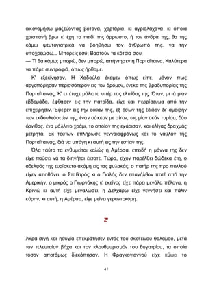47
ο
ι
κ
ο
ν
ο
μ
ή
σ
ω μ
α
ζ
ε
ύ
ο
ν
τ
α
ςβ
ό
τ
α
ν
α
, χ
ο
ρ
τ
ά
ρ
ι
α
, κ
ι
α
γ
ρ
ι
ο
λ
ά
χ
α
ν
α
, κ
ι
ό
π
ο
ι
α
χ
ρ
ι
σ
τ
ι
α
ν
ήβ
ρ
ω κ
' έ
χ
ητ
οπ
α
ι
δ
ί
τ
η
ςά
ρ
ρ
ω
σ
τ
ο
, ήτ
ο
νά
ν
δ
ρ
ατ
η
ς
, θ
ατ
η
ς
κ
ά
μ
ω ψ
ε
υ
τ
ο
γ
ι
α
τ
ρ
ι
κ
ά ν
α β
ο
η
θ
ή
σ
ω τ
ο
ν ά
ν
θ
ρ
ω
π
ό τ
η
ς
, ν
α τ
η
ν
υ
π
ο
χ
ρ
ε
ώ
σ
ω
... Μπ
ο
ρ
ε
ί
ς
ε
σ
ύ
; Β
α
σ
τ
ο
ύ
ν
τ
ακ
ό
τ
σ
ι
ασ
ο
υ
;
— Τ
ί
θ
ακ
ά
μ
ω
; μ
π
ο
ρ
ώ
, δ
ε
ν
μ
π
ο
ρ
ώ
, α
π
ή
ν
τ
η
σ
ε
ν
η
Π
ο
ρ
τ
α
ΐ
τ
α
ι
ν
α
. Κ
α
λ
ύ
τ
ε
ρ
α
ν
απ
ά
μ
ε
σ
υ
ν
τ
ρ
ο
φ
ι
ά
, ό
π
ω
ς
ή
ρ
θ
α
μ
ε
.
Κ
' ε
ξ
ε
κ
ί
ν
η
σ
α
ν
. Η Χ
α
δ
ο
ύ
λ
α έ
κ
α
μ
ε
ν ό
π
ω
ς ε
ί
π
ε
, μ
ό
ν
ο
ν π
ω
ς
α
ρ
γ
ο
π
ό
ρ
η
σ
α
ν
π
ε
ρ
ι
σ
σ
ό
τ
ε
ρ
ο
ν
ε
ι
ς
τ
ο
ν
δ
ρ
ό
μ
ο
ν
, έ
ν
ε
κ
ατ
η
ς
β
ρ
α
δ
υ
π
ο
ρ
ί
α
ς
τ
η
ς
Π
ο
ρ
τ
α
ΐ
τ
α
ι
ν
α
ς
. Κ
' ε
π
έ
τ
υ
χ
ε
μ
ά
λ
ι
σ
τ
αυ
π
έ
ρτ
α
ς
ε
λ
π
ί
δ
α
ς
τ
η
ς
. Ό
τ
α
ν
, μ
ε
τ
άμ
ί
α
ν
ε
β
δ
ο
μ
ά
δ
α
, έ
φ
θ
α
σ
ε
νε
ι
ςτ
η
νπ
α
τ
ρ
ί
δ
α
, ε
ί
χ
εκ
α
ι
π
ε
ρ
ρ
ί
σ
ε
υ
μ
α α
π
ότ
η
ν
ε
π
ι
χ
ε
ί
ρ
η
σ
ι
ν
. Έ
φ
ε
ρ
ε
νε
ι
ςτ
η
νο
ι
κ
ί
α
ντ
η
ς
, ε
ξό
σ
ω
ντ
η
ςέ
δ
ι
δ
ο
νδ
ι
' α
μ
ο
ι
β
ή
ν
τ
ω
ν
ε
κ
δ
ο
υ
λ
ε
ύ
σ
ε
ώ
ν
τ
η
ς
, έ
ν
α
ν
σ
ά
κ
κ
ο
ν
μ
ε
σ
ί
τ
ο
ν
, ω
ς
μ
ί
α
ν
ο
κ
ά
ν
τ
υ
ρ
ί
ο
υ
, δ
ύ
ο
ό
ρ
ν
ι
θ
α
ς
, έ
ν
αμ
ά
λ
λ
ι
ν
οχ
ρ
ά
μ
ι
, τ
οο
π
ο
ί
ο
ν
τ
η
ς
ε
χ
ά
ρ
ι
σ
α
ν
, κ
α
ι
ο
λ
ί
γ
α
ς
δ
ρ
α
χ
μ
ά
ς
μ
ε
τ
ρ
η
τ
ά
. Ε
κ τ
ο
ύ
τ
ω
ν ε
π
λ
ή
ρ
ω
σ
εγ
ε
ν
ν
α
ι
ο
φ
ρ
ό
ν
ω
ςκ
α
ιτ
ο ν
α
ύ
λ
ο
ν τ
η
ς
Π
ο
ρ
τ
α
ΐ
τ
α
ι
ν
α
ς
, δ
ι
άν
αυ
π
ά
γ
η
κ
ι
α
υ
τ
ήε
ι
ς
τ
η
ν
ε
σ
τ
ί
α
ν
τ
η
ς
.
Ό
λ
ατ
α
ύ
τ
ατ
αε
ν
θ
υ
μ
ε
ί
τ
α
ι
κ
α
λ
ώ
ςηΑ
μ
έ
ρ
σ
α
, ε
π
ε
ι
δ
ήημ
ά
ν
ν
ατ
η
ςδ
ε
ν
ε
ί
χ
επ
α
ύ
σ
ε
ι
ν
ατ
αδ
ι
η
γ
ή
τ
α
ι
έ
κ
τ
ο
τ
ε
. Τ
ώ
ρ
α
, ε
ί
χ
ο
νπ
α
ρ
έ
λ
θ
ε
ι
δ
ώ
δ
ε
κ
αέ
τ
η
, ο
α
δ
ε
λ
φ
ό
ς
τ
η
ς
ε
υ
ρ
ί
σ
κ
ε
τ
οα
κ
ό
μ
ηε
ι
ς
τ
α
ς
φ
υ
λ
α
κ
ά
ς
, οπ
α
τ
ή
ρτ
η
ς
π
ρ
οπ
ο
λ
λ
ο
ύ
ε
ί
χ
ε
να
π
ο
θ
ά
ν
ε
ι
, οΣ
τ
α
θ
α
ρ
ό
ςκ
ι
οΓ
ι
α
λ
ή
ςδ
ε
νε
π
α
ν
ή
λ
θ
ο
νπ
ο
τ
έα
π
ότ
η
ν
Α
μ
ε
ρ
ι
κ
ή
ν
, ομ
ι
κ
ρ
ό
ςοΓ
ι
ω
ρ
γ
ά
κ
η
ςκ
' ε
κ
ε
ί
ν
ο
ςε
ί
χ
ε
π
ά
ρ
ε
ι
μ
ε
γ
ά
λ
απ
έ
λ
α
γ
α
, η
Κ
ρ
ι
ν
ι
ώ κ
ια
υ
τ
ήε
ί
χ
εμ
ε
γ
α
λ
ώ
σ
ε
ι
, ηΔ
ε
λ
χ
α
ρ
ώ ε
ί
χ
εγ
ε
ν
ν
ή
σ
ε
ι
κ
α
ιπ
ά
λ
ι
ν
κ
ό
ρ
η
ν
, κ
ι
α
υ
τ
ή
, ηΑ
μ
έ
ρ
σ
α
, ε
ί
χ
ε
μ
ε
ί
ν
ε
ι
γ
ε
ρ
ο
ν
τ
ο
κ
ό
ρ
η
.
Ζ
'
Ά
κ
ρ
ασ
ι
γ
ήκ
α
ι
η
σ
υ
χ
ί
αε
π
ε
κ
ρ
ά
τ
η
σ
ε
νε
ν
τ
ό
ςτ
ο
υσ
κ
ο
τ
ε
ι
ν
ο
ύθ
α
λ
ά
μ
ο
υ
, μ
ε
τ
ά
τ
ο
ντ
ε
λ
ε
υ
τ
α
ί
ο
νβ
ή
χ
ακ
α
ι
τ
ο
νκ
λ
α
υ
θ
μ
υ
ρ
ι
σ
μ
ό
ντ
ο
υθ
υ
γ
α
τ
ρ
ί
ο
υ
, τ
αο
π
ο
ί
α
τ
ό
σ
ο
ν α
π
ο
τ
ό
μ
ω
ς δ
ι
ε
κ
ό
π
η
σ
α
ν
. Η Φ
ρ
α
γ
κ
ο
γ
ι
α
ν
ν
ο
ύ ε
ί
χ
ε κ
ύ
ψ
ε
ιτ
ο
 