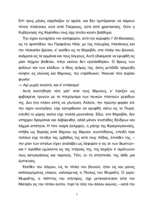 3
Ε
π
ί
τ
ρ
ε
ι
ςμ
ή
ν
α
ςε
σ
χ
ό
λ
α
ζ
ο
νε
να
ρ
γ
ί
α
, κ
α
ι
δ
ε
νη
μ
π
ό
ρ
ε
σ
α
νν
ακ
ά
μ
ο
υ
ν
τ
ί
π
ο
τ
επ
λ
ι
ά
τ
σ
ι
κ
ο
, ο
ύ
τ
εα
π
όΤ
ο
ύ
ρ
κ
ο
υ
ς
, ο
ύ
τ
εα
π
όχ
ρ
ι
σ
τ
ι
α
ν
ο
ύ
ς
. Ο
ύ
τ
εη
Κ
υ
β
έ
ρ
ν
η
σ
ι
ς
τ
η
ς
Κ
ο
ρ
ί
ν
θ
ο
υ
τ
ο
υ
ς
ε
ί
χ
ε
σ
τ
ε
ί
λ
ε
ι
κ
α
ν
έ
ν
β
ο
ή
θ
η
μ
α
.
Τ
η
ν
ε
ί
χ
α
ν
κ
υ
ν
η
γ
ή
σ
ε
ι
τ
ο
ν
κ
α
τ
ή
φ
ο
ρ
ο
ν
, α
π
ό
τ
η
ν
κ
ο
ρ
υ
φ
ή
ν
τ
' Α
ϊ
-Θ
α
ν
α
σ
ο
ύ
,
ε
ι
ςτ
οο
ρ
ο
π
έ
δ
ι
ο
ντ
ο
υΠ
ρ
ο
φ
ή
τ
ο
υΗ
λ
ί
α
, μ
ετ
α
ςπ
ε
λ
ω
ρ
ί
α
ςπ
λ
α
τ
ά
ν
ο
υ
ςκ
α
ι
τ
η
νπ
λ
ο
υ
σ
ί
α
νβ
ρ
ύ
σ
ι
ν
, κ
' ε
κ
ε
ί
θ
ε
νε
ι
ςτ
οΜε
ρ
ο
β
ί
λ
ι
, σ
τ
οπ
λ
ά
γ
ι
τ
ο
υβ
ο
υ
ν
ο
ύ
,
α
ν
ά
μ
ε
σ
αε
ι
ς
τ
αο
ρ
μ
ά
ν
ι
ακ
α
ι
τ
ο
υ
ς
λ
ό
γ
γ
ο
υ
ς
. Α
υ
τ
ήε
δ
ο
κ
ί
μ
α
σ
ε
ν
ακ
ρ
υ
φ
θ
ήε
ι
ς
μ
ί
α
νλ
ό
χ
μ
η
νβ
α
θ
ε
ί
α
ν
, π
λ
η
νε
κ
ε
ί
ν
ο
ιδ
ε
νε
γ
ε
λ
ά
σ
θ
η
σ
α
ν
. Ο θ
ρ
ο
υ
ςτ
ω
ν
φ
ύ
λ
λ
ω
νκ
α
ι
τ
ω
νκ
λ
ά
δ
ω
ν
, οί
δ
ι
ο
ςτ
ρ
ό
μ
ο
ςτ
η
ς
, ό
σ
τ
ι
ςμ
ε
τ
έ
δ
ι
δ
ετ
ρ
ο
μ
ώ
δ
η
κ
ί
ν
η
σ
ι
νε
ι
ςκ
λ
ώ
ν
α
ςκ
α
ι
θ
ά
μ
ν
ο
υ
ς
, τ
η
νε
π
ρ
ό
δ
ω
κ
ε
ν
. Ήκ
ο
υ
σ
ετ
ό
τ
εα
γ
ρ
ί
α
ν
φ
ω
ν
ή
ν
:
— Α
χ
! μ
ω
ρ
ήτ
σ
ο
ύ
π
α
, κ
α
ι
σ
' ε
π
ι
ά
σ
α
μ
ε
!
Α
υ
τ
ή α
ν
ε
π
ή
δ
η
σ
ε τ
ό
τ
ε μ
έ
σ
' α
π
ό τ
ο
υ
ς θ
ά
μ
ν
ο
υ
ς
, κ
' έ
τ
ρ
ε
ξ
ε
ν ω
ς
φ
ο
β
ι
σ
μ
έ
ν
ητ
ρ
υ
γ
ώ
νμ
ετ
οπ
τ
ε
ρ
ύ
γ
ι
σ
μ
ατ
ω
νλ
ε
υ
κ
ώ
νπ
λ
α
τ
ε
ι
ώ
νχ
ε
ι
ρ
ί
δ
ω
ν
τ
η
ς
. Δ
ε
νή
τ
οπ
λ
έ
ο
νε
λ
π
ί
ςν
αγ
λ
υ
τ
ώ
σ
η
. Ά
λ
λ
ο
τ
ε
, τ
η
νπ
ρ
ώ
τ
η
νφ
ο
ρ
ά
νό
τ
ε
τ
η
νε
ί
χ
ο
νκ
υ
ν
η
γ
ή
σ
ε
ι
, ε
ί
χ
εκ
α
τ
ο
ρ
θ
ώ
σ
ε
ι
ν
ακ
ρ
υ
φ
θ
ή
, κ
ά
τ
ω ε
ι
ςτ
οΠ
υ
ρ
γ
ί
,
ε
π
ε
ι
δ
ήτ
ομ
έ
ρ
ο
ςε
κ
ε
ί
ν
οε
ί
χ
επ
ο
λ
λ
άμ
ο
ν
ο
π
ά
τ
ι
α
. Ε
δ
ώ
, σ
τ
οΜε
ρ
ο
β
ί
λ
ι
, δ
ε
ν
υ
π
ή
ρ
χ
ο
νδ
ρ
ο
μ
ί
σ
κ
ο
ι
κ
α
ι
λ
α
β
ύ
ρ
ι
ν
θ
ο
ι
, α
λ
λ
άμ
ό
ν
ο
νσ
υ
σ
τ
ά
δ
ε
ςδ
έ
ν
δ
ρ
ω
νκ
α
ι
λ
ό
χ
μ
α
ι
α
π
ά
τ
η
τ
ο
ι
. Ητ
ό
τ
ε
ν
ε
α
ρ
άΔ
ε
λ
χ
α
ρ
ώ
, ημ
ή
τ
η
ρτ
η
ς
Φρ
α
γ
κ
ο
γ
ι
α
ν
ν
ο
ύ
ς
,
ε
π
ή
δ
αω
ςδ
ο
ρ
κ
ά
ςα
π
όθ
ά
μ
ν
ο
υε
ι
ςθ
ά
μ
ν
ο
ν
, α
ν
υ
π
ό
δ
η
τ
ο
ς
, ε
π
ε
ι
δ
ήπ
ρ
ο
π
ο
λ
λ
ο
ύε
ί
χ
επ
ε
τ
ά
ξ
ε
ι
τ
α
ςε
μ
β
ά
δ
α
ςτ
η
ςα
π
ότ
ο
υ
ςπ
ό
δ
α
ς
, ό
π
ι
σ
θ
ε
ντ
η
ς
, –
τ
η
ν
μ
ί
α
ν
τ
ω
ν
ο
π
ο
ί
ω
ν
ε
ί
χ
ε
να
ν
α
λ
ά
β
ε
ι
ω
ς
λ
ά
φ
υ
ρ
ο
ν
οε
ι
ςε
κτ
ω
νδ
ι
ω
κ
τ
ώ
ν
–
κ
α
ι
τ
' α
γ
κ
ά
θ
ι
αε
χ
ώ
ν
ο
ν
τ
οε
ι
ςτ
α
ςπ
τ
έ
ρ
ν
α
ςτ
η
ς
, τ
η
ςέ
σ
χ
ι
ζ
ο
νκ
' α
ι
μ
ά
τ
ω
ν
ο
ν
τ
ο
υ
ςα
σ
τ
ρ
α
γ
ά
λ
ο
υ
ςκ
α
ι
τ
α
ρ
σ
ο
ύ
ς
. Τ
ό
τ
ε
, ε
ντ
ηα
π
ε
λ
π
ι
σ
ί
α
, τ
η
ςή
λ
θ
εμ
ι
α
έ
μ
π
ν
ε
υ
σ
ι
ς
.
Ε
κ
ε
ί
θ
ε
ντ
ο
υλ
ό
γ
γ
ο
υ
, ε
ι
ςτ
οπ
λ
ά
γ
ι
τ
ο
υβ
ο
υ
ν
ο
ύ
, ή
τ
ο
νε
ι
ςκ
α
ι
μ
ό
ν
ο
ς
κ
α
λ
λ
ι
ε
ρ
γ
η
μ
έ
ν
ο
ςε
λ
α
ι
ώ
ν
, κ
α
λ
ο
ύ
μ
ε
ν
ο
ςοΠ
ε
ύ
κ
ο
ςτ
ο
υΜω
ρ
α
ΐ
τ
η
. Ο γ
ε
ρ
ο
-
Μ
ω
ρ
α
ΐ
τ
η
ς
, ο π
ά
π
π
ο
ς τ
ο
υ κ
τ
ή
τ
ο
ρ
ο
ς
, ε
ί
χ
ε μ
ε
τ
α
ν
α
σ
τ
ε
ύ
σ
ε
ια
π
ό τ
ο
ν
Μ
ι
σ
τ
ρ
ά
ν
ε
ι
ς
τ
ο
ν
τ
ό
π
ο
ν
α
υ
τ
ό
ν
, π
ε
ρ
ί
τ
ατ
έ
λ
ητ
ο
υά
λ
λ
ο
υα
ι
ώ
ν
ο
ς
– κ
α
τ
άτ
η
ν
 