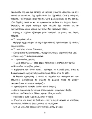 48
π
ρ
ό
σ
ω
π
ό
ντ
η
ς
, κ
α
ι
ε
ί
χ
ε
σ
τ
η
ρ
ί
ξ
ε
ι
μ
ε
τ
α
ς
δ
ύ
οχ
ε
ί
ρ
α
ς
τ
ομ
έ
τ
ω
π
ο
ν
, κ
α
ι
ε
ί
χ
ε
π
α
ύ
σ
ε
ι
ν
ασ
κ
έ
π
τ
ε
τ
α
ι
. Τ
η
ςε
φ
α
ί
ν
ε
τ
οό
τ
ι
δ
ε
νέ
ζ
ηπ
λ
έ
ο
ν
. Ο
ύ
τ
ε
ηπ
ν
ο
ήτ
η
ς
η
κ
ο
ύ
ε
τ
ο
. Π
α
ςθ
ό
ρ
υ
β
ο
ςε
ί
χ
επ
α
ύ
σ
ε
ι
. Ο
ύ
τ
εφ
λ
ο
ξέ
β
ρ
ε
μ
ε
νε
ι
ςτ
η
νε
σ
τ
ί
α
ν
,
ο
ύ
τ
εβ
ό
μ
β
ο
ςη
κ
ο
ύ
ε
τ
ο
, κ
α
ι
τ
οη
μ
ί
κ
α
υ
σ
τ
ο
νφ
ι
τ
ί
λ
ι
ο
ντ
ο
υλ
ύ
χ
ν
ο
υέ
φ
ε
γ
γ
ε
θ
λ
ι
β
ε
ρ
ώ
ς
. Η μ
ι
κ
ρ
ά κ
α
ν
δ
ή
λ
α π
ρ
ο π
ο
λ
λ
ο
ύ ε
ί
χ
ε σ
β
ή
σ
ε
ιε
ι
ς τ
ο
ε
ι
κ
ο
ν
ο
σ
τ
ά
σ
ι
ο
ν
, κ
α
ι
α
ι
μ
ο
ρ
φ
α
ί
τ
ω
ν
α
γ
ί
ω
ν
δ
ε
ν
ε
φ
α
ί
ν
ο
ν
τ
οπ
λ
έ
ο
ν
.
Α
ί
φ
ν
η
ςη λ
ε
χ
ώ
ν
α ε
ξ
ύ
π
ν
η
σ
εμ
ε
τ
ά τ
ι
ν
α
γ
μ
ο
ύ
, ε
νμ
έ
σ
ω
, τ
η
ςά
κ
ρ
α
ς
η
ρ
ε
μ
ί
α
ς
.
— Τ
' ε
ί
ν
α
ι
μ
ά
ν
ν
α
; ε
ί
π
ε
.
Ημ
ή
τ
η
ρτ
η
ς
β
λ
ο
σ
υ
ρ
ά
, κ
α
ι
ω
ς
ε
ν
φ
ρ
ε
ν
α
π
ά
τ
η
, τ
η
ν
ε
κ
ο
ί
τ
α
ξ
ε
ν
ε
ι
ς
τ
οφ
ω
ς
τ
ο
υ
λ
υ
χ
ν
α
ρ
ί
ο
υ
.
— Τ
' ε
ί
ν
α
ι
! ε
ί
π
ε
, τ
ί
π
ο
τ
α
. Ξ
ύ
π
ν
η
σ
ε
ς
;
— Μ
ο
υ
φ
ά
ν
η
κ
ε
π
ω
ς
κ
ά
τ
ι
ε
ί
π
ε
ς
... π
ω
ς
μ
' ε
φ
ώ
ν
α
ξ
ε
ς
, μ
ε
ς
σ
τ
ο
ν
ύ
π
ν
ομ
ο
υ
.
— Ε
γ
ώ
;... ό
χ
ι
. Τ
' α
υ
τ
ι
άσ
ο
υκ
ά
μ
α
ν
ε
.
— Τ
ί
ώ
ρ
αν
αε
ί
ν
α
ι
, μ
ά
ν
ν
α
;
— Τ
ί
ώ
ρ
α
; ξ
έ
ρ
ω'γ
ω
;... Τ
ό
σ
ε
ς
φ
ο
ρ
έ
ς
λ
ά
λ
η
σ
ε
κ
α
ι
ξ
α
ν
α
λ
ά
λ
η
σ
ε
τ
' ο
ρ
ν
ί
θ
ι
.
— Κ
α
ι
σ
υ
δ
ε
ν
ε
κ
ο
ι
μ
ή
θ
η
ς
, μ
ά
ν
ν
α
;
— Ε
χ
ό
ρ
τ
α
σ
α τ
ο
νύ
π
ν
ο κ
α
λ
ά
... Τ
ρ
ύ
π
η
σ
ετ
ο π
λ
ε
υ
ρ
ό μ
ο
υ
, ε
ί
π
ε
νη
Φ
ρ
α
γ
κ
ο
γ
ι
α
ν
ν
ο
ύ
, ή
τ
ι
ς
δ
ε
ν
ε
ί
χ
ε
κ
λ
ε
ί
σ
ε
ι
ό
μ
μ
α
. Ό
π
ο
υε
ί
ν
α
ι
θ
αφ
έ
ξ
η
.
Η λ
ε
χ
ώ
ν
α ε
χ
α
σ
μ
ή
θ
η
, κ
' έ
κ
α
μ
ετ
ο σ
η
μ
ε
ί
ο
ντ
ο
υσ
τ
α
υ
ρ
ο
ύ ε
π
ίτ
ο
υ
σ
τ
ό
μ
α
τ
ο
ς
. Σ
υ
γ
χ
ρ
ό
ν
ω
ς δ
ε ύ
ψ
ω
σ
ε τ
ο β
λ
έ
μ
μ
α π
ρ
ο
ς τ
ο μ
ι
κ
ρ
ό
ν
ε
ι
κ
ο
ν
ο
σ
τ
ά
σ
ι
ο
ν
, τ
ο
ο
π
ο
ί
ο
ν
α
ν
τ
ί
κ
ρ
υ
ζ
ε
ν
.
— Έ
χ
ε
ι
σ
β
ή
σ
ε
ι
τ
οκ
α
ν
τ
ή
λ
ι
, μ
ά
ν
ν
α
· δ
ε
ν
τ
οά
ν
α
β
ε
ς
;
— Δ
ε
ν
τ
οα
γ
ρ
ο
ί
κ
η
σ
α
, θ
υ
γ
α
τ
έ
ρ
α
, ε
ί
π
ε
ν
η
γ
ρ
α
ί
α
· ε
κ
ο
ι
μ
ώ
μ
ο
υ
ν
β
α
θ
ι
ά
.
— Κ
α
ι
τ
ο
π
α
ι
δ
ί
κ
ο
ι
μ
ά
τ
α
ι
, β
λ
έ
π
ω
, ή
σ
υ
χ
α
. Π
ώ
ς
τ
ο
'π
α
θ
ε
;
— Η
σ
ύ
χ
α
σ
ε
κ
ι
α
υ
τ
ότ
ώ
ρ
απ
λ
ι
α
, ε
ί
π
ε
ν
ηγ
ρ
α
ί
α
.
— Κ
' ε
μ
έ
ν
αμ
ο
υπ
ο
ν
ε
ί
τ
οβ
υ
ζ
ί
μ
ο
υ
, ε
ί
π
ε
νηλ
ε
χ
ώ
· ά
ρ
χ
ι
σ
εν
ακ
α
τ
ε
β
ά
ζ
η
π
ο
λ
ύτ
ώ
ρ
α
. Ήθ
ε
λ
αν
αή
τ
ο
ν
ξ
υ
π
ν
η
τ
όν
ατ
οβ
ύ
ζ
α
ι
ν
α
.
— Ε
! τ
ι
ν
αγ
ί
ν
η
...Θ
αβ
ρ
ο
ύ
μ
ε
κ
α
ν
έ
ν
απ
α
ι
δ
ί
, ε
ί
π
ε
ν
ηγ
ρ
α
ί
α
.
 