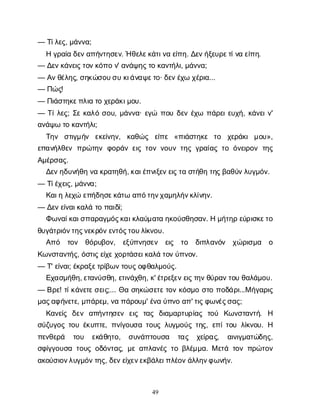 49
— Τ
ί
λ
ε
ς
, μ
ά
ν
ν
α
;
Ηγ
ρ
α
ί
αδ
ε
ν
α
π
ή
ν
τ
η
σ
ε
ν
. Ήθ
ε
λ
ε
κ
ά
τ
ι
ν
αε
ί
π
η
. Δ
ε
ν
ή
ξ
ε
υ
ρ
ε
τ
ί
ν
αε
ί
π
η
.
— Δ
ε
ν
κ
ά
ν
ε
ι
ς
τ
ο
ν
κ
ό
π
ον
' α
ν
ά
ψ
η
ς
τ
οκ
α
ν
τ
ή
λ
ι
, μ
ά
ν
ν
α
;
— Α
ν
θ
έ
λ
η
ς
, σ
η
κ
ώ
σ
ο
υ
σ
υκ
ι
ά
ν
α
ψ
ε
τ
ο
· δ
ε
ν
έ
χ
ωχ
έ
ρ
ι
α
...
— Π
ώ
ς
!
— Π
ι
ά
σ
τ
η
κ
ε
π
λ
ι
ατ
οχ
ε
ρ
ά
κ
ι
μ
ο
υ
.
— Τ
ί
λ
ε
ς
; Σ
εκ
α
λ
όσ
ο
υ
, μ
ά
ν
ν
α
· ε
γ
ώ π
ο
υδ
ε
νέ
χ
ω π
ά
ρ
ε
ι
ε
υ
χ
ή
, κ
ά
ν
ε
ι
ν
'
α
ν
ά
ψ
ωτ
οκ
α
ν
τ
ή
λ
ι
;
Τ
η
ν σ
τ
ι
γ
μ
ή
ν ε
κ
ε
ί
ν
η
ν
, κ
α
θ
ώ
ς ε
ί
π
ε «π
ι
ά
σ
τ
η
κ
ε τ
ο χ
ε
ρ
ά
κ
ιμ
ο
υ
»,
ε
π
α
ν
ή
λ
θ
ε
νπ
ρ
ώ
τ
η
νφ
ο
ρ
ά
νε
ι
ςτ
ο
νν
ο
υ
ντ
η
ςγ
ρ
α
ί
α
ςτ
οό
ν
ε
ι
ρ
ο
ντ
η
ς
Α
μ
έ
ρ
σ
α
ς
.
Δ
ε
ν
η
δ
υ
ν
ή
θ
ην
ακ
ρ
α
τ
η
θ
ή
, κ
α
ι
έ
π
ν
ι
ξ
ε
ν
ε
ι
ς
τ
ασ
τ
ή
θ
ητ
η
ς
β
α
θ
ύ
ν
λ
υ
γ
μ
ό
ν
.
— Τ
ί
έ
χ
ε
ι
ς
, μ
ά
ν
ν
α
;
Κ
α
ι
ηλ
ε
χ
ώε
π
ή
δ
η
σ
ε
κ
ά
τ
ωα
π
ό
τ
η
ν
χ
α
μ
η
λ
ή
ν
κ
λ
ί
ν
η
ν
.
— Δ
ε
ν
ε
ί
ν
α
ι
κ
α
λ
άτ
οπ
α
ι
δ
ί
;
Φ
ω
ν
α
ί
κ
α
ι
σ
π
α
ρ
α
γ
μ
ό
ς
κ
α
ι
κ
λ
α
ύ
μ
α
τ
αη
κ
ο
ύ
σ
θ
η
σ
α
ν
. Ημ
ή
τ
η
ρε
ύ
ρ
ι
σ
κ
ε
τ
ο
θ
υ
γ
ά
τ
ρ
ι
ό
ν
τ
η
ς
ν
ε
κ
ρ
ό
ν
ε
ν
τ
ό
ς
τ
ο
υ
λ
ί
κ
ν
ο
υ
.
Α
π
ό τ
ο
ν θ
ό
ρ
υ
β
ο
ν
, ε
ξ
ύ
π
ν
η
σ
ε
ν ε
ι
ς τ
ο δ
ι
π
λ
α
ν
ό
ν χ
ώ
ρ
ι
σ
μ
α ο
Κ
ω
ν
σ
τ
α
ν
τ
ή
ς
, ό
σ
τ
ι
ς
ε
ί
χ
ε
χ
ο
ρ
τ
ά
σ
ε
ι
κ
α
λ
άτ
ο
ν
ύ
π
ν
ο
ν
.
— Τ
' ε
ί
ν
α
ι
; έ
κ
ρ
α
ξ
ε
τ
ρ
ί
β
ω
ν
τ
ο
υ
ς
ο
φ
θ
α
λ
μ
ο
ύ
ς
.
Ε
χ
α
σ
μ
ή
θ
η
, ε
τ
α
ν
ύ
σ
θ
η
, ε
τ
ι
ν
ά
χ
θ
η
, κ
' έ
τ
ρ
ε
ξ
ε
ν
ε
ι
ς
τ
η
ν
θ
ύ
ρ
α
ν
τ
ο
υθ
α
λ
ά
μ
ο
υ
.
— Β
ρ
ε
! τ
ί
κ
ά
ν
ε
τ
ε
σ
ε
ι
ς
;... Θ
ασ
η
κ
ώ
σ
ε
τ
ε
τ
ο
νκ
ό
σ
μ
οσ
τ
οπ
ο
δ
ά
ρ
ι
...Μή
γ
α
ρ
ι
ς
μ
α
ς
α
φ
ή
ν
ε
τ
ε
, μ
π
ά
ρ
ε
μ
, ν
απ
ά
ρ
ο
υ
μ
' έ
ν
αύ
π
ν
οα
π
' τ
ι
ς
φ
ω
ν
έ
ς
σ
α
ς
;
Κ
α
ν
ε
ί
ς δ
ε
ν α
π
ή
ν
τ
η
σ
ε
ν ε
ι
ς τ
α
ς δ
ι
α
μ
α
ρ
τ
υ
ρ
ί
α
ς τ
ο
ύ Κ
ω
ν
σ
τ
α
ν
τ
ή
. Η
σ
ύ
ζ
υ
γ
ο
ςτ
ο
υέ
κ
υ
π
τ
ε
, π
ν
ί
γ
ο
υ
σ
ατ
ο
υ
ςλ
υ
γ
μ
ο
ύ
ςτ
η
ς
, ε
π
ί
τ
ο
υλ
ί
κ
ν
ο
υ
. Η
π
ε
ν
θ
ε
ρ
ά τ
ο
υ ε
κ
ά
θ
η
τ
ο
, σ
υ
ν
ά
π
τ
ο
υ
σ
α τ
α
ς χ
ε
ί
ρ
α
ς
, α
ι
ν
ι
γ
μ
α
τ
ώ
δ
η
ς
,
σ
φ
ί
γ
γ
ο
υ
σ
ατ
ο
υ
ςο
δ
ό
ν
τ
α
ς
, μ
εα
π
λ
α
ν
έ
ςτ
οβ
λ
έ
μ
μ
α
. Με
τ
άτ
ο
νπ
ρ
ώ
τ
ο
ν
α
κ
ο
ύ
σ
ι
ο
ν
λ
υ
γ
μ
ό
ν
τ
η
ς
, δ
ε
ν
ε
ί
χ
ε
ν
ε
κ
β
ά
λ
ε
ι
π
λ
έ
ο
ν
ά
λ
λ
η
ν
φ
ω
ν
ή
ν
.
 