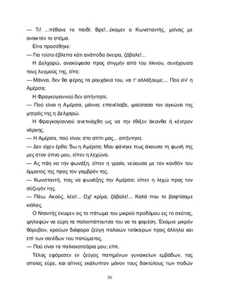 50
— Τ
ι
! ...π
έ
θ
α
ν
ετ
ο π
α
ι
δ
ί
; Β
ρ
ε
!...έ
κ
α
μ
ε
ν ο Κ
ω
ν
σ
τ
α
ν
τ
ή
ς
, μ
ε
ί
ν
α
ς μ
ε
α
ν
ο
ι
κ
τ
ό
ν
τ
οσ
τ
ό
μ
α
.
Ε
ί
τ
απ
ρ
ο
σ
έ
θ
η
κ
ε
:
— Γ
ι
ατ
ο
ύ
τ
ο
έ
β
λ
ε
π
ακ
ά
τ
ι
α
ν
ά
π
ο
δ
αό
ν
ε
ι
ρ
α
, ζ
ά
β
α
λ
ε
!...
ΗΔ
ε
λ
χ
α
ρ
ώ
, α
ν
α
κ
ύ
ψ
α
σ
απ
ρ
ο
ςσ
τ
ι
γ
μ
ή
να
π
ότ
ο
υλ
ί
κ
ν
ο
υ
, σ
υ
ν
έ
χ
ο
υ
σ
α
τ
ο
υ
ς
λ
υ
γ
μ
ο
ύ
ς
τ
η
ς
, ε
ί
π
ε
:
— Μά
ν
ν
α
, δ
ε
νθ
αφ
έ
ρ
η
ς
τ
αρ
ο
υ
χ
ά
κ
ι
ατ
ο
υ
, ν
ατ
' α
λ
λ
ά
ξ
ο
υ
μ
ε
;... Π
ο
ύε
ί
ν
' η
Α
μ
έ
ρ
σ
α
;
ΗΦ
ρ
α
γ
κ
ο
γ
ι
α
ν
ν
ο
ύ
δ
ε
ν
α
π
ή
ν
τ
η
σ
ε
.
— Π
ο
ύε
ί
ν
α
ι
ηΑ
μ
έ
ρ
σ
α
, μ
ά
ν
ν
α
; ε
π
α
ν
έ
λ
α
β
ε
, ψ
α
ύ
σ
α
σ
ατ
ο
να
γ
κ
ώ
ν
ατ
η
ς
μ
η
τ
ρ
ό
ς
τ
η
ς
ηΔ
ε
λ
χ
α
ρ
ώ
.
Η Φ
ρ
α
γ
κ
ο
γ
ι
α
ν
ν
ο
ύα
ν
ε
τ
ι
ν
ά
χ
θ
ηω
ςν
ατ
η
νέ
θ
ι
ξ
ε
νά
κ
α
ν
θ
αήκ
έ
ν
τ
ρ
ο
ν
ν
ά
ρ
κ
η
ς
.
— ΗΑ
μ
έ
ρ
σ
α
, π
ο
ύε
ί
ν
α
ι
; σ
τ
οσ
π
ί
τ
ι
μ
α
ς
... α
π
ή
ν
τ
η
σ
ε
.
— Δ
ε
νε
ί
χ
ε
ν
έ
ρ
θ
ε
ι
'δ
ωηΑ
μ
έ
ρ
σ
α
; Μο
υφ
ά
ν
η
κ
ε
π
ω
ς
ά
κ
ο
υ
σ
ατ
ηφ
ω
ν
ήτ
η
ς
μ
ε
ς
σ
τ
ο
ν
ύ
π
ν
ομ
ο
υ
, ε
ί
π
ε
ν
η
λ
ε
χ
ώ
ν
α
.
— Α
ςπ
ά
ην
ατ
η
νφ
ω
ν
ά
ξ
η
, ε
ί
π
ε
νηγ
ρ
α
ί
α
, ν
ε
ύ
ο
υ
σ
αμ
ετ
ο
νκ
α
ν
θ
ό
ντ
ο
υ
ό
μ
μ
α
τ
ο
ς
τ
η
ς
π
ρ
ο
ς
τ
ο
ν
γ
α
μ
β
ρ
ό
ν
τ
η
ς
.
— Κ
ω
ν
σ
τ
α
ν
τ
ή
, π
α
ςν
αφ
ω
ν
ά
ξ
η
ςτ
η
νΑ
μ
έ
ρ
σ
α
; ε
ί
π
ε
νηλ
ε
χ
ώ π
ρ
ο
ςτ
ο
ν
σ
ύ
ζ
υ
γ
ό
ν
τ
η
ς
.
— Π
ά
ω
. Α
κ
ο
ύ
ς
, λ
έ
ε
ι
!... Ω
χ
! κ
ρ
ί
μ
α
, ζ
ά
β
α
λ
ε
!... Κ
α
λ
άπ
ο
υτ
οβ
α
φ
τ
ί
σ
α
μ
ε
κ
ι
ό
λ
α
ς
.
ΟΝ
τ
α
ν
τ
ή
ς
έ
κ
υ
ψ
ε
ν
ε
ι
ς
τ
οπ
ά
τ
ω
μ
ατ
ο
υμ
ι
κ
ρ
ο
ύ
π
ρ
ο
δ
ό
μ
ο
υε
ι
ς
τ
ο
σ
κ
ό
τ
ο
ς
,
ψ
η
λ
α
φ
ώ
ν
ν
αε
ύ
ρ
ητ
απ
α
λ
ι
ο
π
ά
π
ο
υ
τ
σ
ατ
ο
υν
ατ
αφ
ο
ρ
έ
σ
η
. Έ
κ
α
μ
ν
ε
μ
ι
κ
ρ
ό
ν
θ
ό
ρ
υ
β
ο
ν
, κ
ρ
ο
ύ
ω
νδ
ι
ά
φ
ο
ρ
αζ
ε
ύ
γ
ηπ
α
λ
α
ι
ώ
ντ
σ
ό
κ
α
ρ
ω
νπ
ρ
ο
ςά
λ
λ
η
λ
ακ
α
ι
ε
π
ί
τ
ω
ν
σ
α
ν
ί
δ
ω
ν
τ
ο
υ
π
α
τ
ώ
μ
α
τ
ο
ς
.
— Π
ο
ύε
ί
ν
α
ι
τ
απ
α
λ
ι
ο
κ
α
τ
σ
ά
ρ
ι
αμ
ο
υ
; ε
ί
π
ε
.
Τ
έ
λ
ο
ςε
φ
ό
ρ
ε
σ
ε
νε
ν ζ
ε
ύ
γ
ο
ςπ
α
τ
η
μ
έ
ν
ω
νγ
υ
ν
α
ι
κ
ε
ί
ω
νε
μ
β
ά
δ
ω
ν
, τ
α
ς
ο
π
ο
ί
α
ςε
ύ
ρ
ε
, κ
α
ι
α
ί
τ
ι
ν
ε
ςε
κ
ά
λ
υ
π
τ
ο
νμ
ό
ν
ο
ντ
ο
υ
ςδ
α
κ
τ
ύ
λ
ο
υ
ςτ
ω
νπ
ο
δ
ώ
ν
 