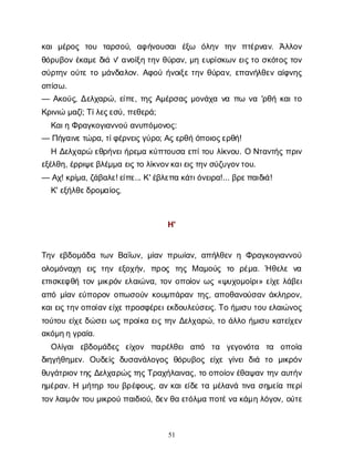 51
κ
α
ιμ
έ
ρ
ο
ς τ
ο
υ τ
α
ρ
σ
ο
ύ
, α
φ
ή
ν
ο
υ
σ
α
ιέ
ξ
ω ό
λ
η
ν τ
η
ν π
τ
έ
ρ
ν
α
ν
. Ά
λ
λ
ο
ν
θ
ό
ρ
υ
β
ο
νέ
κ
α
μ
εδ
ι
άν
' α
ν
ο
ί
ξ
ητ
η
νθ
ύ
ρ
α
ν
, μ
ηε
υ
ρ
ί
σ
κ
ω
νε
ι
ς
τ
οσ
κ
ό
τ
ο
ςτ
ο
ν
σ
ύ
ρ
τ
η
νο
ύ
τ
ετ
ομ
ά
ν
δ
α
λ
ο
ν
. Α
φ
ο
ύή
ν
ο
ι
ξ
ετ
η
νθ
ύ
ρ
α
ν
, ε
π
α
ν
ή
λ
θ
ε
να
ί
φ
ν
η
ς
ο
π
ί
σ
ω
.
— Α
κ
ο
ύ
ς
, Δ
ε
λ
χ
α
ρ
ώ
, ε
ί
π
ε
, τ
η
ςΑ
μ
έ
ρ
σ
α
ςμ
ο
ν
ά
χ
αν
απ
ω ν
α'ρ
θ
ήκ
α
ι
τ
ο
Κ
ρ
ι
ν
ι
ώμ
α
ζ
ί
; Τ
ί
λ
ε
ς
ε
σ
ύ
, π
ε
θ
ε
ρ
ά
;
Κ
α
ι
ηΦ
ρ
α
γ
κ
ο
γ
ι
α
ν
ν
ο
ύα
ν
υ
π
ό
μ
ο
ν
ο
ς
:
— Π
ή
γ
α
ι
ν
ε
τ
ώ
ρ
α
, τ
ί
φ
έ
ρ
ν
ε
ι
ς
γ
ύ
ρ
ο
; Α
ς
ε
ρ
θ
ήό
π
ο
ι
ο
ς
ε
ρ
θ
ή
!
ΗΔ
ε
λ
χ
α
ρ
ώε
θ
ρ
ή
ν
ε
ι
ή
ρ
ε
μ
ακ
ύ
π
τ
ο
υ
σ
αε
π
ί
τ
ο
υλ
ί
κ
ν
ο
υ
. ΟΝ
τ
α
ν
τ
ή
ςπ
ρ
ι
ν
ε
ξ
έ
λ
θ
η
, έ
ρ
ρ
ι
ψ
ε
β
λ
έ
μ
μ
αε
ι
ς
τ
ολ
ί
κ
ν
ο
ν
κ
α
ι
ε
ι
ς
τ
η
ν
σ
ύ
ζ
υ
γ
ο
ν
τ
ο
υ
.
— Α
χ
! κ
ρ
ί
μ
α
, ζ
ά
β
α
λ
ε
! ε
ί
π
ε
... Κ
' έ
β
λ
ε
π
ακ
ά
τ
ι
ό
ν
ε
ι
ρ
α
!... β
ρ
ε
π
α
ι
δ
ι
ά
!
Κ
' ε
ξ
ή
λ
θ
ε
δ
ρ
ο
μ
α
ί
ο
ς
.
Η
'
Τ
η
νε
β
δ
ο
μ
ά
δ
ατ
ω
νΒ
α
ΐ
ω
ν
, μ
ί
α
νπ
ρ
ω
ί
α
ν
, α
π
ή
λ
θ
ε
νηΦ
ρ
α
γ
κ
ο
γ
ι
α
ν
ν
ο
ύ
ο
λ
ο
μ
ό
ν
α
χ
η ε
ι
ςτ
η
νε
ξ
ο
χ
ή
ν
, π
ρ
ο
ς τ
η
ςΜα
μ
ο
ύ
ς τ
ο ρ
έ
μ
α
. Ήθ
ε
λ
εν
α
ε
π
ι
σ
κ
ε
φ
θ
ήτ
ο
νμ
ι
κ
ρ
ό
νε
λ
α
ι
ώ
ν
α
, τ
ο
νο
π
ο
ί
ο
νω
ς«ψ
υ
χ
ο
μ
ο
ί
ρ
ι
» ε
ί
χ
ελ
ά
β
ε
ι
α
π
όμ
ί
α
νε
ύ
π
ο
ρ
ο
νο
π
ω
σ
ο
ύ
νκ
ο
υ
μ
π
ά
ρ
α
ντ
η
ς
, α
π
ο
θ
α
ν
ο
ύ
σ
α
νά
κ
λ
η
ρ
ο
ν
,
κ
α
ι
ε
ι
ς
τ
η
ν
ο
π
ο
ί
α
ν
ε
ί
χ
ε
π
ρ
ο
σ
φ
έ
ρ
ε
ι
ε
κ
δ
ο
υ
λ
ε
ύ
σ
ε
ι
ς
. Τ
οή
μ
ι
σ
υτ
ο
υε
λ
α
ι
ώ
ν
ο
ς
τ
ο
ύ
τ
ο
υε
ί
χ
ε
δ
ώ
σ
ε
ι
ω
ςπ
ρ
ο
ί
κ
αε
ι
ςτ
η
νΔ
ε
λ
χ
α
ρ
ώ
, τ
οά
λ
λ
οή
μ
ι
σ
υκ
α
τ
ε
ί
χ
ε
ν
α
κ
ό
μ
η
ηγ
ρ
α
ί
α
.
Ο
λ
ί
γ
α
ιε
β
δ
ο
μ
ά
δ
ε
ς ε
ί
χ
ο
ν π
α
ρ
έ
λ
θ
ε
ια
π
ό τ
α γ
ε
γ
ο
ν
ό
τ
α τ
α ο
π
ο
ί
α
δ
ι
η
γ
ή
θ
η
μ
ε
ν
. Ο
υ
δ
ε
ί
ςδ
υ
σ
α
ν
ά
λ
ο
γ
ο
ςθ
ό
ρ
υ
β
ο
ςε
ί
χ
εγ
ί
ν
ε
ιδ
ι
ά τ
ο μ
ι
κ
ρ
ό
ν
θ
υ
γ
ά
τ
ρ
ι
ο
ν
τ
η
ςΔ
ε
λ
χ
α
ρ
ώ
ς
τ
η
ς
Τ
ρ
α
χ
ή
λ
α
ι
ν
α
ς
, τ
οο
π
ο
ί
ο
ν
έ
θ
α
ψ
α
ντ
η
να
υ
τ
ή
ν
η
μ
έ
ρ
α
ν
. Ημ
ή
τ
η
ρτ
ο
υβ
ρ
έ
φ
ο
υ
ς
, α
νκ
α
ι
ε
ί
δ
ετ
αμ
έ
λ
α
ν
άτ
ι
ν
ασ
η
μ
ε
ί
απ
ε
ρ
ί
τ
ο
ν
λ
α
ι
μ
ό
ντ
ο
υμ
ι
κ
ρ
ο
ύπ
α
ι
δ
ι
ο
ύ
, δ
ε
ν
θ
αε
τ
ό
λ
μ
απ
ο
τ
έ
ν
ακ
ά
μ
ηλ
ό
γ
ο
ν
, ο
ύ
τ
ε
 