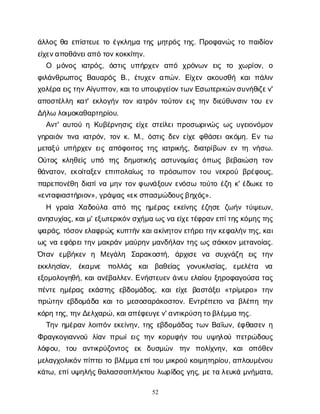 52
ά
λ
λ
ο
ςθ
αε
π
ί
σ
τ
ε
υ
ετ
οέ
γ
κ
λ
η
μ
ατ
η
ςμ
η
τ
ρ
ό
ςτ
η
ς
. Π
ρ
ο
φ
α
ν
ώ
ςτ
οπ
α
ι
δ
ί
ο
ν
ε
ί
χ
ε
ν
α
π
ο
θ
ά
ν
ε
ι
α
π
ότ
ο
ν
κ
ο
κ
κ
ί
τ
η
ν
.
Ο μ
ό
ν
ο
ς ι
α
τ
ρ
ό
ς
, ό
σ
τ
ι
ςυ
π
ή
ρ
χ
ε
ν α
π
ό χ
ρ
ό
ν
ω
ν ε
ι
ς τ
ο χ
ω
ρ
ί
ο
ν
, ο
φ
ι
λ
ά
ν
θ
ρ
ω
π
ο
ςΒ
α
υ
α
ρ
ό
ςΒ
., έ
τ
υ
χ
ε
να
π
ώ
ν
. Ε
ί
χ
ε
να
κ
ο
υ
σ
θ
ή κ
α
ιπ
ά
λ
ι
ν
χ
ο
λ
έ
ρ
αε
ι
ς
τ
η
ν
Α
ί
γ
υ
π
τ
ο
ν
, κ
α
ι
τ
ου
π
ο
υ
ρ
γ
ε
ί
ο
ν
τ
ω
ν
Ε
σ
ω
τ
ε
ρ
ι
κ
ώ
ν
σ
υ
ν
ή
θ
ι
ζ
ε
ν
'
α
π
ο
σ
τ
έ
λ
λ
ηκ
α
τ
' ε
κ
λ
ο
γ
ή
ντ
ο
νι
α
τ
ρ
ό
ντ
ο
ύ
τ
ο
νε
ι
ςτ
η
νδ
ι
ε
ύ
θ
υ
ν
σ
ι
ντ
ο
υε
ν
Δ
ή
λ
ωλ
ο
ι
μ
ο
κ
α
θ
α
ρ
τ
η
ρ
ί
ο
υ
.
Α
ν
τ
' α
υ
τ
ο
ύηΚ
υ
β
έ
ρ
ν
η
σ
ι
ςε
ί
χ
εσ
τ
ε
ί
λ
ε
ι
π
ρ
ο
σ
ω
ρ
ι
ν
ώ
ςω
ςυ
γ
ε
ι
ο
ν
ό
μ
ο
ν
γ
η
ρ
α
ι
ό
ντ
ι
ν
αι
α
τ
ρ
ό
ν
, τ
ο
νκ
. Μ
., ό
σ
τ
ι
ςδ
ε
νε
ί
χ
εφ
θ
ά
σ
ε
ι
α
κ
ό
μ
η
. Ε
ντ
ω
μ
ε
τ
α
ξ
ύυ
π
ή
ρ
χ
ε
νε
ι
ςα
π
ό
φ
ο
ι
τ
ο
ςτ
η
ςι
α
τ
ρ
ι
κ
ή
ς
, δ
ι
α
τ
ρ
ί
β
ω
νε
ντ
ην
ή
σ
ω
.
Ο
ύ
τ
ο
ςκ
λ
η
θ
ε
ί
ςυ
π
ό τ
η
ςδ
η
μ
ο
τ
ι
κ
ή
ςα
σ
τ
υ
ν
ο
μ
ί
α
ςό
π
ω
ςβ
ε
β
α
ι
ώ
σ
ητ
ο
ν
θ
ά
ν
α
τ
ο
ν
, ε
κ
ο
ί
τ
α
ξ
ε
νε
π
ι
π
ο
λ
α
ί
ω
ςτ
οπ
ρ
ό
σ
ω
π
ο
ντ
ο
υν
ε
κ
ρ
ο
ύβ
ρ
έ
φ
ο
υ
ς
,
π
α
ρ
ε
π
ο
ν
έ
θ
ηδ
ι
α
τ
ί
ν
αμ
η
ντ
ο
νφ
ω
ν
ά
ξ
ο
υ
νε
ν
ό
σ
ω τ
ο
ύ
τ
οέ
ζ
ηκ
' έ
δ
ω
κ
ετ
ο
«ε
ν
τ
α
φ
ι
α
σ
τ
ή
ρ
ι
ο
ν
», γ
ρ
ά
ψ
α
ς
«ε
κ
σ
π
α
σ
μ
ώ
δ
ο
υ
ς
β
η
χ
ό
ς
».
Η γ
ρ
α
ί
α Χ
α
δ
ο
ύ
λ
α α
π
ό τ
η
ςη
μ
έ
ρ
α
ςε
κ
ε
ί
ν
η
ςέ
ζ
η
σ
εζ
ω
ή
ντ
ύ
ψ
ε
ω
ν
,
α
ν
η
σ
υ
χ
ί
α
ς
, κ
α
ι
μ
' ε
ξ
ω
τ
ε
ρ
ι
κ
ό
ν
σ
χ
ή
μ
αω
ς
ν
αε
ί
χ
ε
τ
έ
φ
ρ
α
ν
ε
π
ί
τ
η
ς
κ
ό
μ
η
ς
τ
η
ς
ψ
α
ρ
ά
ς
, τ
ό
σ
ο
ν
ε
λ
α
φ
ρ
ώ
ςκ
υ
π
τ
ή
νκ
α
ι
α
κ
ί
ν
η
τ
ο
ν
ε
τ
ή
ρ
ε
ι
τ
η
ν
κ
ε
φ
α
λ
ή
ν
τ
η
ς
, κ
α
ι
ω
ςν
αε
φ
ό
ρ
ε
ι
τ
η
νμ
α
κ
ρ
ά
νμ
α
ύ
ρ
η
νμ
α
ν
δ
ή
λ
α
ντ
η
ςω
ςσ
ά
κ
κ
ο
νμ
ε
τ
α
ν
ο
ί
α
ς
.
Ό
τ
α
ν ε
μ
β
ή
κ
ε
ν η Με
γ
ά
λ
η Σ
α
ρ
α
κ
ο
σ
τ
ή
, ά
ρ
χ
ι
σ
εν
α σ
υ
χ
ν
ά
ζ
η ε
ι
ς τ
η
ν
ε
κ
κ
λ
η
σ
ί
α
ν
, έ
κ
α
μ
ν
ε π
ο
λ
λ
ά
ς κ
α
ιβ
α
θ
ε
ί
α
ς γ
ο
ν
υ
κ
λ
ι
σ
ί
α
ς
, ε
μ
ε
λ
έ
τ
α ν
α
ε
ξ
ο
μ
ο
λ
ο
γ
η
θ
ή
, κ
α
ι
α
ν
έ
β
α
λ
λ
ε
ν
. Ε
ν
ή
σ
τ
ε
υ
ε
νά
ν
ε
υε
λ
α
ί
ο
υξ
η
ρ
ο
φ
α
γ
ο
ύ
σ
ατ
α
ς
π
έ
ν
τ
εη
μ
έ
ρ
α
ςε
κ
ά
σ
τ
η
ςε
β
δ
ο
μ
ά
δ
ο
ς
, κ
α
ιε
ί
χ
εβ
α
σ
τ
ά
ξ
ε
ι«τ
ρ
ί
μ
ε
ρ
ο
» τ
η
ν
π
ρ
ώ
τ
η
νε
β
δ
ο
μ
ά
δ
ακ
α
ι
τ
ομ
ε
σ
ο
σ
α
ρ
ά
κ
ο
σ
τ
ο
ν
. Ε
ν
τ
ρ
έ
π
ε
τ
ον
αβ
λ
έ
π
ητ
η
ν
κ
ό
ρ
ητ
η
ς
, τ
η
ν
Δ
ε
λ
χ
α
ρ
ώ
, κ
α
ι
α
π
έ
φ
ε
υ
γ
ε
ν
' α
ν
τ
ι
κ
ρ
ύ
σ
η
τ
ο
β
λ
έ
μ
μ
ατ
η
ς
.
Τ
η
νη
μ
έ
ρ
α
νλ
ο
ι
π
ό
νε
κ
ε
ί
ν
η
ν
, τ
η
ςε
β
δ
ο
μ
ά
δ
α
ςτ
ω
νΒ
α
ΐ
ω
ν
, έ
φ
θ
α
σ
ε
νη
Φ
ρ
α
γ
κ
ο
γ
ι
α
ν
ν
ο
ύ λ
ί
α
νπ
ρ
ω
ί
ε
ι
ςτ
η
νκ
ο
ρ
υ
φ
ή
ντ
ο
υυ
ψ
η
λ
ο
ύπ
ε
τ
ρ
ώ
δ
ο
υ
ς
λ
ό
φ
ο
υ
, τ
ο
υ α
ν
τ
ι
κ
ρ
ύ
ζ
ο
ν
τ
ο
ς ε
κ δ
υ
σ
μ
ώ
ν τ
η
ν π
ο
λ
ί
χ
ν
η
ν
, κ
α
ιο
π
ό
θ
ε
ν
μ
ε
λ
α
γ
χ
ο
λ
ι
κ
ό
ν
π
ί
π
τ
ε
ι
τ
οβ
λ
έ
μ
μ
αε
π
ί
τ
ο
υμ
ι
κ
ρ
ο
ύκ
ο
ι
μ
η
τ
η
ρ
ί
ο
υ
, α
π
λ
ο
υ
μ
έ
ν
ο
υ
κ
ά
τ
ω
, ε
π
ί
υ
ψ
η
λ
ή
ς
θ
α
λ
α
σ
σ
ο
π
λ
ή
κ
τ
ο
υλ
ω
ρ
ί
δ
ο
ςγ
η
ς
, μ
ε
τ
αλ
ε
υ
κ
άμ
ν
ή
μ
α
τ
α
,
 