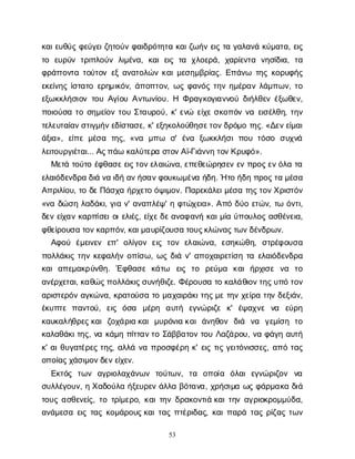53
κ
α
ι
ε
υ
θ
ύ
ςφ
ε
ύ
γ
ε
ι
ζ
η
τ
ο
ύ
νφ
α
ι
δ
ρ
ό
τ
η
τ
ακ
α
ι
ζ
ω
ή
νε
ι
ςτ
αγ
α
λ
α
ν
άκ
ύ
μ
α
τ
α
, ε
ι
ς
τ
ο ε
υ
ρ
ύ
ντ
ρ
ι
π
λ
ο
ύ
νλ
ι
μ
έ
ν
α
, κ
α
ιε
ι
ςτ
α χ
λ
ο
ε
ρ
ά
, χ
α
ρ
ί
ε
ν
τ
α ν
η
σ
ί
δ
ι
α
, τ
α
φ
ρ
ά
τ
τ
ο
ν
τ
ατ
ο
ύ
τ
ο
νε
ξα
ν
α
τ
ο
λ
ώ
νκ
α
ι
μ
ε
σ
η
μ
β
ρ
ί
α
ς
. Ε
π
ά
ν
ω τ
η
ςκ
ο
ρ
υ
φ
ή
ς
ε
κ
ε
ί
ν
η
ςί
σ
τ
α
τ
οε
ρ
η
μ
ι
κ
ό
ν
, ά
π
ο
π
τ
ο
ν
, ω
ςφ
α
ν
ό
ςτ
η
νη
μ
έ
ρ
α
νλ
ά
μ
π
ω
ν
, τ
ο
ε
ξ
ω
κ
κ
λ
ή
σ
ι
ο
ντ
ο
υΑ
γ
ί
ο
υΑ
ν
τ
ω
ν
ί
ο
υ
. Η Φ
ρ
α
γ
κ
ο
γ
ι
α
ν
ν
ο
ύδ
ι
ή
λ
θ
ε
νέ
ξ
ω
θ
ε
ν
,
π
ο
ι
ο
ύ
σ
ατ
οσ
η
μ
ε
ί
ο
ντ
ο
υΣ
τ
α
υ
ρ
ο
ύ
, κ
' ε
ν
ώ ε
ί
χ
εσ
κ
ο
π
ό
νν
αε
ι
σ
έ
λ
θ
η
, τ
η
ν
τ
ε
λ
ε
υ
τ
α
ί
α
ν
σ
τ
ι
γ
μ
ή
ν
ε
δ
ί
σ
τ
α
σ
ε
, κ
' ε
ξ
η
κ
ο
λ
ο
ύ
θ
η
σ
ε
τ
ο
ν
δ
ρ
ό
μ
οτ
η
ς
. «Δ
ε
ν
ε
ί
μ
α
ι
ά
ξ
ι
α
», ε
ί
π
εμ
έ
σ
α τ
η
ς
, «ν
α μ
π
ω σ
' έ
ν
α ξ
ω
κ
κ
λ
ή
σ
ιπ
ο
υτ
ό
σ
ο σ
υ
χ
ν
ά
λ
ε
ι
τ
ο
υ
ρ
γ
ι
έ
τ
α
ι
... Α
ς
π
ά
ωκ
α
λ
ύ
τ
ε
ρ
ασ
τ
ο
ν
Α
ϊ
-Γ
ι
ά
ν
ν
ητ
ο
ν
Κ
ρ
υ
φ
ό
».
Μ
ε
τ
άτ
ο
ύ
τ
οέ
φ
θ
α
σ
ε
ε
ι
ς
τ
ο
ν
ε
λ
α
ι
ώ
ν
α
, ε
π
ε
θ
ε
ώ
ρ
η
σ
ε
νε
νπ
ρ
ο
ς
ε
ν
ό
λ
ατ
α
ε
λ
α
ι
ό
δ
ε
ν
δ
ρ
αδ
ι
άν
αι
δ
ήα
ν
ή
σ
α
ν
φ
ο
υ
κ
ω
μ
έ
ν
αή
δ
η
. Ήτ
οή
δ
ηπ
ρ
ο
ς
τ
αμ
έ
σ
α
Α
π
ρ
ι
λ
ί
ο
υ
, τ
οδ
ε
Π
ά
σ
χ
αή
ρ
χ
ε
τ
οό
ψ
ι
μ
ο
ν
. Π
α
ρ
ε
κ
ά
λ
ε
ι
μ
έ
σ
ατ
η
ς
τ
ο
ν
Χ
ρ
ι
σ
τ
ό
ν
«ν
αδ
ώ
σ
ηλ
α
δ
ά
κ
ι
, γ
ι
αν
' α
ν
α
π
λ
έ
ψ
' ηφ
τ
ώ
χ
ε
ι
α
». Α
π
όδ
ύ
οε
τ
ώ
ν
, τ
ωό
ν
τ
ι
,
δ
ε
νε
ί
χ
α
νκ
α
ρ
π
ί
σ
ε
ι
ο
ι
ε
λ
ι
έ
ς
, ε
ί
χ
ε
δ
ε
α
ν
α
φ
α
ν
ήκ
α
ι
μ
ί
αύ
π
ο
υ
λ
ο
ςα
σ
θ
έ
ν
ε
ι
α
,
φ
θ
ε
ί
ρ
ο
υ
σ
ατ
ο
ν
κ
α
ρ
π
ό
ν
, κ
α
ι
μ
α
υ
ρ
ί
ζ
ο
υ
σ
ατ
ο
υ
ς
κ
λ
ώ
ν
α
ς
τ
ω
ν
δ
έ
ν
δ
ρ
ω
ν
.
Α
φ
ο
ύ έ
μ
ε
ι
ν
ε
ν ε
π
' ο
λ
ί
γ
ο
νε
ι
ςτ
ο
νε
λ
α
ι
ώ
ν
α
, ε
σ
η
κ
ώ
θ
η
, σ
τ
ρ
έ
φ
ο
υ
σ
α
π
ο
λ
λ
ά
κ
ι
ςτ
η
νκ
ε
φ
α
λ
ή
νο
π
ί
σ
ω
, ω
ςδ
ι
άν
' α
π
ο
χ
α
ι
ρ
ε
τ
ί
σ
ητ
αε
λ
α
ι
ό
δ
ε
ν
δ
ρ
α
κ
α
ια
π
ε
μ
α
κ
ρ
ύ
ν
θ
η
. Έ
φ
θ
α
σ
εκ
ά
τ
ω ε
ι
ς τ
ο ρ
ε
ύ
μ
α κ
α
ιή
ρ
χ
ι
σ
ε ν
α τ
ο
α
ν
έ
ρ
χ
ε
τ
α
ι
, κ
α
θ
ώ
ς
π
ο
λ
λ
ά
κ
ι
ς
σ
υ
ν
ή
θ
ι
ζ
ε
. Φ
έ
ρ
ο
υ
σ
ατ
οκ
α
λ
ά
θ
ι
ο
ν
τ
η
ς
υ
π
ότ
ο
ν
α
ρ
ι
σ
τ
ε
ρ
ό
να
γ
κ
ώ
ν
α
, κ
ρ
α
τ
ο
ύ
σ
ατ
ομ
α
χ
α
ι
ρ
ά
κ
ι
τ
η
ς
μ
ετ
η
νχ
ε
ί
ρ
ατ
η
νδ
ε
ξ
ι
ά
ν
,
έ
κ
υ
π
τ
επ
α
ν
τ
ο
ύ
, ε
ι
ς ό
σ
α μ
έ
ρ
η α
υ
τ
ή ε
γ
ν
ώ
ρ
ι
ζ
ε κ
' έ
ψ
α
χ
ν
ε ν
α ε
ύ
ρ
η
κ
α
υ
κ
α
λ
ή
θ
ρ
ε
ς
κ
α
ιζ
ο
χ
ά
ρ
ι
ακ
α
ιμ
υ
ρ
ό
ν
ι
ακ
α
ιά
ν
η
θ
ο
ν δ
ι
ά ν
α γ
ε
μ
ί
σ
η τ
ο
κ
α
λ
α
θ
ά
κ
ι
τ
η
ς
, ν
ακ
ά
μ
ηπ
ί
τ
τ
α
ν
τ
οΣ
ά
β
β
α
τ
ο
ντ
ο
υΛ
α
ζ
ά
ρ
ο
υ
, ν
αφ
ά
γ
ηα
υ
τ
ή
κ
' α
ι
θ
υ
γ
α
τ
έ
ρ
ε
ςτ
η
ς
, α
λ
λ
άν
απ
ρ
ο
σ
φ
έ
ρ
ηκ
' ε
ι
ςτ
ι
ςγ
ε
ι
τ
ό
ν
ι
σ
σ
ε
ς
, α
π
ότ
α
ς
ο
π
ο
ί
α
ς
χ
ά
σ
ι
μ
ο
ν
δ
ε
ν
ε
ί
χ
ε
ν
.
Ε
κ
τ
ό
ς τ
ω
ν α
γ
ρ
ι
ο
λ
α
χ
ά
ν
ω
ν τ
ο
ύ
τ
ω
ν
, τ
α ο
π
ο
ί
α ό
λ
α
ιε
γ
ν
ώ
ρ
ι
ζ
ο
ν ν
α
σ
υ
λ
λ
έ
γ
ο
υ
ν
, ηΧ
α
δ
ο
ύ
λ
αή
ξ
ε
υ
ρ
ε
νά
λ
λ
αβ
ό
τ
α
ν
α
, χ
ρ
ή
σ
ι
μ
αω
ςφ
ά
ρ
μ
α
κ
αδ
ι
ά
τ
ο
υ
ςα
σ
θ
ε
ν
ε
ί
ς
, τ
οτ
ρ
ί
μ
ε
ρ
ο
, κ
α
ι
τ
η
νδ
ρ
α
κ
ο
ν
τ
ι
άκ
α
ι
τ
η
να
γ
ρ
ι
ο
κ
ρ
ο
μ
μ
ύ
δ
α
,
α
ν
ά
μ
ε
σ
αε
ι
ςτ
α
ςκ
ο
μ
ά
ρ
ο
υ
ς
κ
α
ι
τ
α
ςπ
τ
έ
ρ
ι
δ
α
ς
, κ
α
ι
π
α
ρ
άτ
α
ςρ
ί
ζ
α
ςτ
ω
ν
 