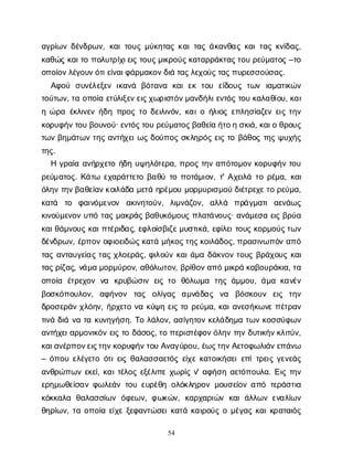 54
α
γ
ρ
ί
ω
νδ
έ
ν
δ
ρ
ω
ν
, κ
α
ι
τ
ο
υ
ςμ
ύ
κ
η
τ
α
ςκ
α
ι
τ
α
ςά
κ
α
ν
θ
α
ςκ
α
ι
τ
α
ςκ
ν
ί
δ
α
ς
,
κ
α
θ
ώ
ςκ
α
ι
τ
οπ
ο
λ
υ
τ
ρ
ί
χ
ι
ε
ι
ςτ
ο
υ
ς
μ
ι
κ
ρ
ο
ύ
ς
κ
α
τ
α
ρ
ρ
ά
κ
τ
α
ς
τ
ο
υρ
ε
ύ
μ
α
τ
ο
ς–τ
ο
ο
π
ο
ί
ο
ν
λ
έ
γ
ο
υ
ν
ό
τ
ι
ε
ί
ν
α
ι
φ
ά
ρ
μ
α
κ
ο
ν
δ
ι
άτ
α
ς
λ
ε
χ
ο
ύ
ς
τ
α
ς
π
υ
ρ
ε
σ
σ
ο
ύ
σ
α
ς
.
Α
φ
ο
ύ σ
υ
ν
έ
λ
ε
ξ
ε
νι
κ
α
ν
ά β
ό
τ
α
ν
α κ
α
ιε
κτ
ο
υ ε
ί
δ
ο
υ
ςτ
ω
ν ι
α
μ
α
τ
ι
κ
ώ
ν
τ
ο
ύ
τ
ω
ν
, τ
αο
π
ο
ί
αε
τ
ύ
λ
ι
ξ
ε
ν
ε
ι
ς
χ
ω
ρ
ι
σ
τ
ό
ν
μ
α
ν
δ
ή
λ
ι
ε
ν
τ
ό
ςτ
ο
υκ
α
λ
α
θ
ί
ο
υ
, κ
α
ι
ηώ
ρ
αέ
κ
λ
ι
ν
ε
νή
δ
ηπ
ρ
ο
ςτ
οδ
ε
ι
λ
ι
ν
ό
ν
, κ
α
ι
οή
λ
ι
ο
ςε
π
λ
η
σ
ί
α
ζ
ε
νε
ι
ςτ
η
ν
κ
ο
ρ
υ
φ
ή
ν
τ
ο
υβ
ο
υ
ν
ο
ύ
· ε
ν
τ
ό
ς
τ
ο
υρ
ε
ύ
μ
α
τ
ο
ς
β
α
θ
ε
ί
αή
τ
ο
ησ
κ
ι
ά
, κ
α
ι
οθ
ρ
ο
υ
ς
τ
ω
νβ
η
μ
ά
τ
ω
ντ
η
ςα
ν
τ
ή
χ
ε
ι
ω
ςδ
ο
ύ
π
ο
ςσ
κ
λ
η
ρ
ό
ςε
ι
ςτ
οβ
ά
θ
ο
ςτ
η
ςψ
υ
χ
ή
ς
τ
η
ς
.
Ηγ
ρ
α
ί
αα
ν
ή
ρ
χ
ε
τ
οή
δ
ηυ
ψ
η
λ
ό
τ
ε
ρ
α
, π
ρ
ο
ςτ
η
να
π
ό
τ
ο
μ
ο
νκ
ο
ρ
υ
φ
ή
ντ
ο
υ
ρ
ε
ύ
μ
α
τ
ο
ς
. Κ
ά
τ
ω ε
χ
α
ρ
ά
τ
τ
ε
τ
οβ
α
θ
ύτ
οπ
ο
τ
ά
μ
ι
ο
ν
, τ
' Α
χ
ε
ι
λ
άτ
ορ
έ
μ
α
, κ
α
ι
ό
λ
η
ντ
η
ν
β
α
θ
ε
ί
α
ν
κ
ο
ι
λ
ά
δ
αμ
ε
τ
άη
ρ
έ
μ
ο
υμ
ο
ρ
μ
υ
ρ
ι
σ
μ
ο
ύδ
ι
έ
τ
ρ
ε
χ
ε
τ
ορ
ε
ύ
μ
α
,
κ
α
τ
ά τ
ο φ
α
ι
ν
ό
μ
ε
ν
ο
ν α
κ
ι
ν
η
τ
ο
ύ
ν
, λ
ι
μ
ν
ά
ζ
ο
ν
, α
λ
λ
ά π
ρ
ά
γ
μ
α
τ
ια
ε
ν
ά
ω
ς
κ
ι
ν
ο
ύ
μ
ε
ν
ο
νυ
π
ότ
α
ςμ
α
κ
ρ
ά
ςβ
α
θ
υ
κ
ό
μ
ο
υ
ςπ
λ
α
τ
ά
ν
ο
υ
ς
· α
ν
ά
μ
ε
σ
αε
ι
ςβ
ρ
ύ
α
κ
α
ι
θ
ά
μ
ν
ο
υ
ςκ
α
ι
π
τ
έ
ρ
ι
δ
α
ς
, ε
φ
λ
ο
ί
σ
β
ι
ζ
ε
μ
υ
σ
τ
ι
κ
ά
, ε
φ
ί
λ
ε
ι
τ
ο
υ
ςκ
ο
ρ
μ
ο
ύ
ς
τ
ω
ν
δ
έ
ν
δ
ρ
ω
ν
, έ
ρ
π
ο
νο
φ
ι
ο
ε
ι
δ
ώ
ς
κ
α
τ
άμ
ή
κ
ο
ς
τ
η
ς
κ
ο
ι
λ
ά
δ
ο
ς
, π
ρ
α
σ
ι
ν
ω
π
ό
να
π
ό
τ
α
ςα
ν
τ
α
υ
γ
ε
ί
α
ςτ
α
ςχ
λ
ο
ε
ρ
ά
ς
, φ
ι
λ
ο
ύ
νκ
α
ι
ά
μ
αδ
ά
κ
ν
ο
ντ
ο
υ
ςβ
ρ
ά
χ
ο
υ
ςκ
α
ι
τ
α
ς
ρ
ί
ζ
α
ς
, ν
ά
μ
αμ
ο
ρ
μ
ύ
ρ
ο
ν
, α
θ
ό
λ
ω
τ
ο
ν
, β
ρ
ί
θ
ο
ν
α
π
όμ
ι
κ
ρ
άκ
α
β
ο
υ
ρ
ά
κ
ι
α
, τ
α
ο
π
ο
ί
α έ
τ
ρ
ε
χ
ο
νν
α κ
ρ
υ
β
ώ
σ
ι
νε
ι
ςτ
ο θ
ό
λ
ω
μ
α τ
η
ςά
μ
μ
ο
υ
, ά
μ
ακ
α
ν
έ
ν
β
ο
σ
κ
ό
π
ο
υ
λ
ο
ν
, α
φ
ή
ν
ο
ν τ
α
ς ο
λ
ί
γ
α
ς α
μ
ν
ά
δ
α
ς ν
α β
ό
σ
κ
ο
υ
ν ε
ι
ς τ
η
ν
δ
ρ
ο
σ
ε
ρ
ά
νχ
λ
ό
η
ν
, ή
ρ
χ
ε
τ
ον
ακ
ύ
ψ
ηε
ι
ςτ
ορ
ε
ύ
μ
α
, κ
α
ι
α
ν
ε
σ
ή
κ
ω
ν
επ
έ
τ
ρ
α
ν
τ
ι
ν
άδ
ι
άν
ατ
ακ
υ
ν
η
γ
ή
σ
η
. Τ
ολ
ά
λ
ο
ν
, α
σ
ί
γ
η
τ
ο
νκ
ε
λ
ά
δ
η
μ
ατ
ω
νκ
ο
σ
σ
ύ
φ
ω
ν
α
ν
τ
ή
χ
ε
ι
α
ρ
μ
ο
ν
ι
κ
ό
νε
ι
ςτ
οδ
ά
σ
ο
ς
, τ
οπ
ε
ρ
ι
σ
τ
έ
φ
ο
ν
ό
λ
η
ντ
η
νδ
υ
τ
ι
κ
ή
ν
κ
λ
ι
τ
ύ
ν
,
κ
α
ι
α
ν
έ
ρ
π
ο
ν
ε
ι
ς
τ
η
ν
κ
ο
ρ
υ
φ
ή
ν
τ
ο
υΑ
ν
α
γ
ύ
ρ
ο
υ
, έ
ω
ς
τ
η
ν
Α
ε
τ
ο
φ
ω
λ
ι
ά
ν
ε
π
ά
ν
ω
– ό
π
ο
υε
λ
έ
γ
ε
τ
οό
τ
ι
ε
ι
ςθ
α
λ
α
σ
σ
α
ε
τ
ό
ςε
ί
χ
εκ
α
τ
ο
ι
κ
ή
σ
ε
ι
ε
π
ί
τ
ρ
ε
ι
ςγ
ε
ν
ε
ά
ς
α
ν
θ
ρ
ώ
π
ω
νε
κ
ε
ί
, κ
α
ι
τ
έ
λ
ο
ςε
ξ
έ
λ
ι
π
εχ
ω
ρ
ί
ςν
' α
φ
ή
σ
ηα
ε
τ
ό
π
ο
υ
λ
α
. Ε
ι
ςτ
η
ν
ε
ρ
η
μ
ω
θ
ε
ί
σ
α
νφ
ω
λ
ε
ά
ντ
ο
υε
υ
ρ
έ
θ
ηο
λ
ό
κ
λ
η
ρ
ο
νμ
ο
υ
σ
ε
ί
ο
να
π
ότ
ε
ρ
ά
σ
τ
ι
α
κ
ό
κ
κ
α
λ
α θ
α
λ
α
σ
σ
ί
ω
νό
φ
ε
ω
ν
, φ
ω
κ
ώ
ν
, κ
α
ρ
χ
α
ρ
ι
ώ
νκ
α
ιά
λ
λ
ω
νε
ν
α
λ
ί
ω
ν
θ
η
ρ
ί
ω
ν
, τ
αο
π
ο
ί
αε
ί
χ
εξ
ε
φ
α
ν
τ
ώ
σ
ε
ι
κ
α
τ
άκ
α
ι
ρ
ο
ύ
ςομ
έ
γ
α
ςκ
α
ι
κ
ρ
α
τ
α
ι
ό
ς
 