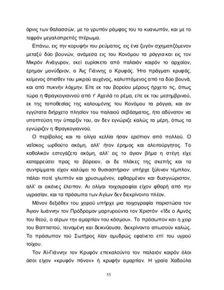 55
ό
ρ
ν
ι
ς
τ
ω
ν
θ
α
λ
α
σ
σ
ώ
ν
, μ
ε
τ
ογ
ρ
υ
π
ό
ν
ρ
ά
μ
φ
ο
ς
τ
ο
υτ
οκ
υ
α
ν
ω
π
ό
ν
, κ
α
ι
μ
ε
τ
ο
τ
ε
φ
ρ
ό
ν
μ
ε
γ
α
λ
ο
π
ρ
ε
π
έ
ς
π
τ
έ
ρ
ω
μ
α
.
Ε
π
ά
ν
ω
, ε
ι
ςτ
η
ν
κ
ο
ρ
υ
φ
ή
ν
τ
ο
υρ
ε
ύ
μ
α
τ
ο
ς
, ε
ι
ς
έ
ν
αζ
υ
γ
ό
ν
σ
χ
η
μ
α
τ
ι
ζ
ό
μ
ε
ν
ο
ν
μ
ε
τ
α
ξ
ύδ
ύ
οβ
ο
υ
ν
ώ
ν
, α
ν
ά
μ
ε
σ
αε
ι
ςτ
ο
υΚ
ο
ν
ό
μ
ο
υτ
αρ
ό
γ
γ
ι
α
κ
α
ι
ε
ι
ςτ
ο
ν
Μ
ι
κ
ρ
ό
νΑ
ν
ά
γ
υ
ρ
ο
ν
, ε
κ
ε
ίε
υ
ρ
ί
σ
κ
ε
τ
ο α
π
ό π
α
λ
α
ι
ό
νκ
α
ι
ρ
ό
ντ
ο α
ρ
χ
α
ί
ο
ν
,
έ
ρ
η
μ
ο
νμ
ο
ν
ύ
δ
ρ
ι
ο
ν
, οΆ
ι
ςΓ
ι
ά
ν
ν
η
ςοΚ
ρ
υ
φ
ό
ς
. Ή
τ
οπ
ρ
ά
γ
μ
α
τ
ι
κ
ρ
υ
φ
ό
ς
,
κ
ε
ί
μ
ε
ν
ο
ς
ό
π
ι
σ
θ
ε
ν
τ
ο
υμ
ι
κ
ρ
ο
ύα
υ
χ
έ
ν
ο
ς
, κ
α
λ
υ
π
τ
ό
μ
ε
ν
ο
ς
α
π
ότ
αδ
ύ
οβ
ο
υ
ν
ά
,
κ
α
ι
α
π
όπ
υ
κ
ν
ή
νλ
ό
χ
μ
η
ν
. Ε
ί
τ
εε
κτ
ο
υβ
ο
ρ
ε
ί
ο
υμ
έ
ρ
ο
υ
ςή
ρ
χ
ε
τ
οτ
ι
ς
, ό
π
ω
ς
τ
ώ
ρ
αηΦ
ρ
α
γ
κ
ο
γ
ι
α
ν
ν
ο
ύα
π
ότ
' Α
χ
ε
ι
λ
άτ
ορ
έ
μ
α
, ε
ί
τ
ε
ε
κτ
ο
υμ
ε
σ
η
μ
β
ρ
ι
ν
ο
ύ
,
ε
κτ
η
ςτ
ο
π
ο
θ
ε
σ
ί
α
ςτ
η
ςκ
α
λ
ο
υ
μ
έ
ν
η
ςτ
ο
υΚ
ο
ν
ό
μ
ο
υτ
α ρ
ό
γ
γ
ι
α
, κ
α
ια
ν
ε
γ
γ
ύ
τ
α
τ
αδ
ι
ή
ρ
χ
ε
τ
οπ
λ
η
σ
ί
ο
ντ
ο
υπ
α
λ
α
ι
ο
ύσ
ε
β
ά
σ
μ
α
τ
ο
ς
, ή
τ
οα
δ
ύ
ν
α
τ
ο
νν
α
υ
π
ο
π
τ
ε
ύ
σ
ητ
η
νύ
π
α
ρ
ξ
ί
ντ
ο
υ
, α
νδ
ε
νε
γ
ν
ώ
ρ
ι
ζ
εκ
α
λ
ώ
ςτ
αμ
έ
ρ
η
, ό
π
ω
ςτ
α
ε
γ
ν
ώ
ρ
ι
ζ
ε
ν
ηΦ
ρ
α
γ
κ
ο
γ
ι
α
ν
ν
ο
ύ
.
Ο π
ε
ρ
ί
β
ο
λ
ο
ςκ
α
ιτ
α ο
λ
ί
γ
α κ
ε
λ
λ
ί
α ή
σ
α
νε
ρ
ε
ί
π
ι
ο
να
π
όπ
ο
λ
λ
ο
ύ
. Ο
ν
α
ΐ
σ
κ
ο
ς ω
ρ
θ
ο
ύ
τ
ο α
κ
ό
μ
η
, α
λ
λ
' ή
τ
ο
νέ
ρ
η
μ
ο
ς κ
α
ια
λ
ε
ι
τ
ο
ύ
ρ
γ
η
τ
ο
ς
. Τ
ο
κ
α
θ
ο
λ
ι
κ
ό
νε
σ
τ
ε
γ
ά
ζ
ε
τ
ο α
κ
ό
μ
η
, α
λ
λ
' ε
ι
ςτ
ο ά
γ
ι
ο
νβ
ή
μ
α η σ
τ
έ
γ
η ε
ί
χ
ε
κ
α
τ
α
ρ
ρ
ε
ύ
σ
ε
ιπ
ρ
ο
ς τ
ο β
ό
ρ
ε
ι
ο
ν
, α
ιδ
ε π
λ
ά
κ
ε
ς τ
η
ς σ
κ
ε
π
ή
ς κ
α
ιτ
α
σ
υ
ν
τ
ρ
ί
μ
μ
α
τ
αε
ί
χ
ο
νκ
α
λ
ύ
ψ
ε
ι
τ
οθ
υ
σ
ι
α
σ
τ
ή
ρ
ι
ο
ν
· υ
π
ή
ρ
χ
εξ
ύ
λ
ι
ν
ο
ντ
έ
μ
π
λ
ο
ν
,
π
ά
λ
α
ι
π
ο
τ
έγ
λ
υ
π
τ
ό
νκ
α
ι
χ
ρ
υ
σ
ω
μ
έ
ν
ο
ν
, ε
φ
θ
α
ρ
μ
έ
ν
ο
νκ
α
ι
δ
υ
σ
γ
ν
ώ
ρ
ι
σ
τ
ο
ν
,
α
λ
λ
' α
ι
ε
ι
κ
ό
ν
ε
ςέ
λ
ε
ι
π
ο
ν
. Α
ι
ο
λ
ί
γ
α
ι
τ
ο
ι
χ
ο
γ
ρ
α
φ
ί
α
ι
ε
ί
χ
ο
νφ
θ
α
ρ
ήα
π
ότ
η
ν
υ
γ
ρ
α
σ
ί
α
ν
, κ
α
ι
τ
απ
ρ
ό
σ
ω
π
ατ
ω
ν
Α
γ
ί
ω
ν
δ
ε
ν
δ
ι
ε
κ
ρ
ί
ν
ο
ν
τ
οπ
λ
έ
ο
ν
.
Μ
ό
ν
ο
νδ
ε
ξ
ι
ό
θ
ε
ντ
ο
υχ
ο
ρ
ο
ύυ
π
ή
ρ
χ
εμ
ι
ατ
ο
ι
χ
ο
γ
ρ
α
φ
ί
απ
α
ρ
ι
σ
τ
ώ
σ
ατ
ο
ν
Ά
γ
ι
ο
νΙ
ω
ά
ν
ν
η
ντ
ο
νΠ
ρ
ό
δ
ρ
ο
μ
ο
νμ
α
ρ
τ
υ
ρ
ο
ύ
ν
τ
ατ
ο
ν
Χ
ρ
ι
σ
τ
ό
ν
· «Ί
δ
ε
οΑ
μ
ν
ό
ς
τ
ο
υθ
ε
ο
ύ
, οα
ί
ρ
ω
ν
τ
η
ν
α
μ
α
ρ
τ
ί
α
ν
τ
ο
υκ
ό
σ
μ
ο
υ
». Τ
οπ
ρ
ό
σ
ω
π
ο
ν
κ
α
ι
ηχ
ε
ι
ρ
τ
ο
υΒ
α
π
τ
ι
σ
τ
ο
ύ
, τ
ε
ι
ν
ο
μ
έ
ν
ηκ
α
ι
δ
ε
ι
κ
ν
ύ
ο
υ
σ
α
, δ
ι
ε
κ
ρ
ί
ν
ο
ν
τ
οο
π
ω
σ
ο
ύ
νκ
α
λ
ώ
ς
.
Τ
οπ
ρ
ό
σ
ω
π
ο
ντ
ο
ύΣ
ω
τ
ή
ρ
ο
ςλ
ί
α
να
μ
υ
δ
ρ
ώ
ςε
φ
α
ί
ν
ε
τ
οε
π
ίτ
ο
υυ
γ
ρ
ο
ύ
τ
ο
ί
χ
ο
υ
.
Τ
ο
νΆ
ϊ
-Γ
ι
ά
ν
ν
η
ντ
ο
νΚ
ρ
υ
φ
ό
νε
π
ε
κ
α
λ
ο
ύ
ν
τ
οτ
ο
νπ
α
λ
α
ι
ό
νκ
α
ι
ρ
ό
νό
λ
ο
ι
ό
σ
ο
ι
ε
ί
χ
ο
ν«κ
ρ
υ
φ
ό
νπ
ό
ν
ο
ν
» ή κ
ρ
υ
φ
ή
να
μ
α
ρ
τ
ί
α
ν
. Η γ
ρ
α
ί
αΧ
α
δ
ο
ύ
λ
α
 