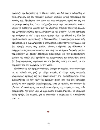 56
ε
γ
ν
ώ
ρ
ι
ζ
ετ
η
νδ
ο
ξ
α
σ
ί
α
νήτ
οέ
θ
ι
μ
ο
ντ
ο
ύ
τ
ο
, κ
α
ι
δ
ι
άτ
ο
ύ
τ
οε
ν
θ
υ
μ
ή
θ
ην
α
έ
λ
θ
ησ
ή
μ
ε
ρ
ο
νε
ι
ςτ
ο
νπ
α
λ
α
ι
ό
ν
, έ
ρ
η
μ
ο
νν
α
ΐ
σ
κ
ο
ν
, ό
π
ω
ςπ
ρ
ο
σ
φ
έ
ρ
ητ
α
ς
ι
κ
ε
σ
ί
α
ςτ
η
ς
. Π
ρ
ο
έ
κ
ρ
ι
ν
ετ
ο
νν
α
ό
ντ
ο
να
λ
ε
ι
τ
ο
ύ
ρ
γ
η
τ
ο
ν
, α
φ
ο
ύκ
α
ι
ε
ι
ςτ
η
ν
ε
ν
ο
ρ
ι
α
κ
ή
νε
κ
κ
λ
η
σ
ί
α
ν
, ό
π
ο
υε
σ
ύ
χ
ν
α
ζ
ε
νό
λ
η
ντ
η
νσ
α
ρ
α
κ
ο
σ
τ
ή
ν
, ε
τ
ό
λ
μ
α
μ
ό
ν
ο
νν
αε
ι
σ
έ
ρ
χ
ε
τ
α
ι
μ
ά
λ
λ
ο
νε
ι
ςτ
ο
νν
ά
ρ
θ
η
κ
α
, ό
π
ι
σ
θ
ε
ντ
ο
υε
ν
ό
ς
φ
ύ
λ
λ
ο
υ
τ
η
ςγ
υ
ν
α
ι
κ
ε
ί
α
ςπ
ύ
λ
η
ς
, τ
ο
υκ
λ
ε
ι
σ
μ
έ
ν
ο
υμ
ε
τ
ο
νσ
ύ
ρ
τ
η
ν–ω
ςν
αη
σ
θ
ά
ν
ε
τ
ο
τ
η
να
ν
ά
γ
κ
η
νν
αε
ί
ν
' ε
τ
ο
ί
μ
ηπ
ρ
ο
ςφ
υ
γ
ή
ν
, ά
μ
ατ
η
νε
δ
ί
ω
κ
έτ
ι
ς
! Κ
α
ι
δ
ε
ν
ε
φ
ο
β
ε
ί
τ
οτ
ό
σ
ο
ν
μ
ητ
η
ν
δ
ι
ώ
ξ
ηοΠ
α
π
α
ν
ι
κ
ό
λ
α
ς
, οα
υ
σ
τ
η
ρ
ό
ς
κ
α
ι
α
σ
κ
η
τ
ι
κ
ό
ς
ε
φ
η
μ
έ
ρ
ι
ο
ς
, ήοκ
υ
ρΔ
η
μ
η
τ
ρ
ό
ςοε
π
ί
τ
ρ
ο
π
ο
ς
, ό
σ
τ
ι
ςπ
ά
ν
τ
ο
τ
ε
ε
γ
ό
γ
γ
υ
ζ
εκ
α
ι
ή
τ
ο τ
ρ
α
χ
ύ
ς π
ρ
ο
ς τ
α
ς γ
ρ
α
ί
α
ς
, α
ί
τ
ι
ν
ε
ς ε
π
έ
μ
ε
ν
ο
ν μ
η θ
έ
λ
ο
υ
σ
α
ιν
'
α
ν
έ
ρ
χ
ω
ν
τ
α
ι
ε
ι
ς
τ
ο
ν
γ
υ
ν
α
ι
κ
ω
ν
ί
τ
η
ν
, κ
α
ι
α
π
ή
τ
ο
υ
ν
ν
αέ
χ
ο
υ
ν
δ
ι
α
ρ
κ
ώ
ς
μ
ι
κ
ρ
ό
ν
,
π
ε
ρ
ί
φ
ρ
α
κ
τ
ο
νμ
εσ
ε
ι
ρ
ά
ςσ
τ
α
σ
ι
δ
ί
ω
νδ
ι
α
μ
έ
ρ
ι
σ
μ
α
, ε
ι
ςτ
η
νβ
ο
ρ
ε
ι
ο
δ
υ
τ
ι
κ
ή
ν
γ
ω
ν
ί
α
ντ
ο
υν
α
ο
ύ
· α
λ
λ
' ε
φ
ο
β
ε
ί
τ
οτ
ο
νΑ
ρ
χ
ά
γ
γ
ε
λ
ο
ν
, τ
ο
να
γ
ρ
ι
ω
π
ό
ν
, ό
σ
τ
ι
ς
ή
τ
οζ
ω
γ
ρ
α
φ
ι
σ
μ
έ
ν
ο
ςμ
ε
γ
α
λ
ω
σ
τ
ί
ε
π
ί
τ
η
ςβ
ο
ρ
ε
ί
α
ςπ
ύ
λ
η
ςτ
ο
υν
α
ο
ύ
, μ
ε
τ
η
ν
ρ
ο
μ
φ
α
ί
α
ν
τ
ο
υτ
η
ν
φ
λ
ο
γ
ί
ν
η
ν
ε
ι
ς
τ
η
ν
χ
ε
ί
ρ
α
.
Ε
ι
σ
ή
λ
θ
ε
νε
ι
ςτ
ο
νέ
ρ
η
μ
ο
νν
α
ΐ
σ
κ
ο
ν
, ά
ν
α
ψ
ε
νε
νκ
η
ρ
ί
ο
ν
, τ
οο
π
ο
ί
ο
νε
ί
χ
ε
ν
ε
ι
ς τ
ο κ
α
λ
ά
θ
ιτ
η
ς μ
α
ζ
ίμ
εο
λ
ί
γ
α π
υ
ρ
ε
ί
α
, κ
' έ
κ
α
μ
ετ
ρ
ε
ι
ς σ
τ
ρ
ω
τ
ά
ς
γ
ο
ν
υ
κ
λ
ι
σ
ί
α
ςε
μ
π
ρ
ό
ςε
ι
ςτ
η
ντ
ο
ι
χ
ο
γ
ρ
α
φ
ί
α
ντ
η
νη
μ
ι
ε
φ
θ
α
ρ
μ
έ
ν
η
ν
. Ε
ί
τ
α
,
α
ν
α
κ
υ
κ
λ
ο
ύ
σ
αε
ι
ςτ
ο
νν
ο
υ
ντ
η
νέ
μ
μ
ο
ν
ο
νι
δ
έ
α
ν
, ή
τ
ι
ςτ
η
ςε
ί
χ
εκ
ο
λ
λ
ή
σ
ε
ι
,
χ
ω
ρ
ί
ςν
ατ
η
νε
κ
φ
ρ
ά
ζ
ημ
ε
γ
α
λ
ο
φ
ώ
ν
ω
ς
, ε
ί
π
εμ
εφ
ω
ν
ή
ν
, τ
η
νο
π
ο
ί
α
νθ
α
η
δ
ύ
ν
α
τ
ον
' α
κ
ο
ύ
σ
ητ
ι
ς
, α
νπ
α
ρ
ί
σ
τ
α
τ
ομ
ά
ρ
τ
υ
ςτ
η
ςσ
κ
η
ν
ή
ςε
κ
ε
ί
ν
η
ς
: «Α
ν
έ
κ
α
μ
ακ
α
λ
ά
, Α
ϊ
-Γ
ι
ά
ν
ν
ημ
ο
υ
, ν
αμ
ο
υδ
ώ
σ
η
ς
σ
η
μ
ε
ί
οσ
ή
μ
ε
ρ
α
... ν
ακ
ά
μ
ωμ
ί
α
κ
α
λ
ήπ
ρ
ά
ξ
η
, έ
ν
αψ
υ
χ
ι
κ
ό
, γ
ι
αν
αγ
α
λ
η
ν
ι
ά
σ
' ηψ
υ
χ
ήμ
ο
υκ
' ηκ
α
ρ
δ
ο
ύ
λ
α
μ
ο
υ
!...»
Θ
'
 