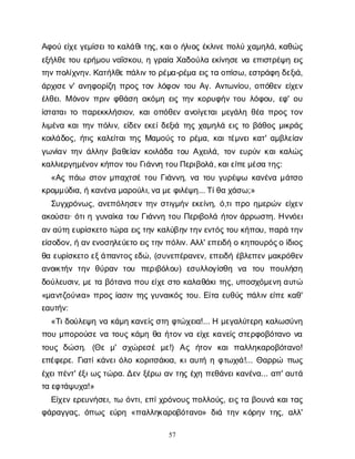 57
Α
φ
ο
ύε
ί
χ
ε
γ
ε
μ
ί
σ
ε
ι
τ
οκ
α
λ
ά
θ
ι
τ
η
ς
, κ
α
ι
οή
λ
ι
ο
ςέ
κ
λ
ι
ν
ε
π
ο
λ
ύχ
α
μ
η
λ
ά
, κ
α
θ
ώ
ς
ε
ξ
ή
λ
θ
ε
τ
ο
υε
ρ
ή
μ
ο
υν
α
ΐ
σ
κ
ο
υ
, ηγ
ρ
α
ί
αΧ
α
δ
ο
ύ
λ
αε
κ
ί
ν
η
σ
εν
αε
π
ι
σ
τ
ρ
έ
ψ
ηε
ι
ς
τ
η
ν
π
ο
λ
ί
χ
ν
η
ν
. Κ
α
τ
ή
λ
θ
ε
π
ά
λ
ι
ν
τ
ορ
έ
μ
α
-ρ
έ
μ
αε
ι
ς
τ
αο
π
ί
σ
ω
, ε
σ
τ
ρ
ά
φ
ηδ
ε
ξ
ι
ά
,
ά
ρ
χ
ι
σ
εν
' α
ν
η
φ
ο
ρ
ί
ζ
ηπ
ρ
ο
ςτ
ο
νλ
ό
φ
ο
ντ
ο
υΑ
γ
. Α
ν
τ
ω
ν
ί
ο
υ
, ο
π
ό
θ
ε
νε
ί
χ
ε
ν
έ
λ
θ
ε
ι
. Μό
ν
ο
νπ
ρ
ι
νφ
θ
ά
σ
ηα
κ
ό
μ
ηε
ι
ςτ
η
νκ
ο
ρ
υ
φ
ή
ντ
ο
υλ
ό
φ
ο
υ
, ε
φ
' ο
υ
ί
σ
τ
α
τ
α
ι
τ
οπ
α
ρ
ε
κ
κ
λ
ή
σ
ι
ο
ν
, κ
α
ι
ο
π
ό
θ
ε
να
ν
ο
ί
γ
ε
τ
α
ι
μ
ε
γ
ά
λ
ηθ
έ
απ
ρ
ο
ςτ
ο
ν
λ
ι
μ
έ
ν
ακ
α
ι
τ
η
νπ
ό
λ
ι
ν
, ε
ί
δ
ε
νε
κ
ε
ί
δ
ε
ξ
ι
άτ
η
ςχ
α
μ
η
λ
άε
ι
ςτ
οβ
ά
θ
ο
ςμ
ι
κ
ρ
ά
ς
κ
ο
ι
λ
ά
δ
ο
ς
, ή
τ
ι
ςκ
α
λ
ε
ί
τ
α
ι
τ
η
ςΜ
α
μ
ο
ύ
ςτ
ορ
έ
μ
α
, κ
α
ι
τ
έ
μ
ν
ε
ι
κ
α
τ
' α
μ
β
λ
ε
ί
α
ν
γ
ω
ν
ί
α
ντ
η
νά
λ
λ
η
νβ
α
θ
ε
ί
α
νκ
ο
ι
λ
ά
δ
ατ
ο
υΑ
χ
ε
ι
λ
ά
, τ
ο
νε
υ
ρ
ύ
νκ
α
ι
κ
α
λ
ώ
ς
κ
α
λ
λ
ι
ε
ρ
γ
η
μ
έ
ν
ο
ν
κ
ή
π
ο
ν
τ
ο
υΓ
ι
ά
ν
ν
ητ
ο
υ
Π
ε
ρ
ι
β
ο
λ
ά
, κ
α
ι
ε
ί
π
ε
μ
έ
σ
ατ
η
ς
:
«Α
ςπ
ά
ω σ
τ
ο
νμ
π
α
χ
τ
σ
έτ
ο
υΓ
ι
ά
ν
ν
η
, ν
ατ
ο
υγ
υ
ρ
έ
ψ
ω κ
α
ν
έ
ν
αμ
ά
τ
σ
ο
κ
ρ
ο
μ
μ
ύ
δ
ι
α
, ήκ
α
ν
έ
ν
αμ
α
ρ
ο
ύ
λ
ι
, ν
αμ
ε
φ
ι
λ
έ
ψ
η
... Τ
ί
θ
αχ
ά
σ
ω
;»
Σ
υ
γ
χ
ρ
ό
ν
ω
ς
, α
ν
ε
π
ό
λ
η
σ
ε
ντ
η
νσ
τ
ι
γ
μ
ή
νε
κ
ε
ί
ν
η
, ό
,τ
ι
π
ρ
οη
μ
ε
ρ
ώ
νε
ί
χ
ε
ν
α
κ
ο
ύ
σ
ε
ι
· ό
τ
ι
ηγ
υ
ν
α
ί
κ
ατ
ο
υΓ
ι
ά
ν
ν
ητ
ο
υΠ
ε
ρ
ι
β
ο
λ
άή
τ
ο
νά
ρ
ρ
ω
σ
τ
η
. Η
ν
ν
ό
ε
ι
α
ν
α
ύ
τ
ηε
υ
ρ
ί
σ
κ
ε
τ
οτ
ώ
ρ
αε
ι
ς
τ
η
νκ
α
λ
ύ
β
η
ν
τ
η
ν
ε
ν
τ
ό
ς
τ
ο
υκ
ή
π
ο
υ
, π
α
ρ
άτ
η
ν
ε
ί
σ
ο
δ
ο
ν
, ήα
ν
ε
ν
ο
σ
η
λ
ε
ύ
ε
τ
οε
ι
ς
τ
η
ν
π
ό
λ
ι
ν
. Α
λ
λ
' ε
π
ε
ι
δ
ήοκ
η
π
ο
υ
ρ
ό
ς
οί
δ
ι
ο
ς
θ
αε
υ
ρ
ί
σ
κ
ε
τ
οε
ξ
ά
π
α
ν
τ
ο
ς
ε
δ
ώ
, (σ
υ
ν
ε
π
έ
ρ
α
ν
ε
ν
, ε
π
ε
ι
δ
ήέ
β
λ
ε
π
ε
νμ
α
κ
ρ
ό
θ
ε
ν
α
ν
ο
ι
κ
τ
ή
ντ
η
νθ
ύ
ρ
α
ντ
ο
υ π
ε
ρ
ι
β
ό
λ
ο
υ
) ε
σ
υ
λ
λ
ο
γ
ί
σ
θ
η ν
α τ
ο
υ π
ο
υ
λ
ή
σ
η
δ
ο
ύ
λ
ε
υ
σ
ι
ν
, μ
ετ
αβ
ό
τ
α
ν
απ
ο
υε
ί
χ
ε
σ
τ
οκ
α
λ
α
θ
ά
κ
ι
τ
η
ς
, υ
π
ο
σ
χ
ό
μ
ε
ν
ηα
υ
τ
ώ
«μ
α
ν
τ
ζ
ο
ύ
ν
ι
α
» π
ρ
ο
ςί
α
σ
ι
ντ
η
ςγ
υ
ν
α
ι
κ
ό
ςτ
ο
υ
. Ε
ί
τ
αε
υ
θ
ύ
ςπ
ά
λ
ι
νε
ί
π
εκ
α
θ
'
ε
α
υ
τ
ή
ν
:
«Τ
ι
δ
ο
ύ
λ
ε
ψ
ην
ακ
ά
μ
ηκ
α
ν
ε
ί
ς
σ
τ
ηφ
τ
ώ
χ
ε
ι
α
!... Ημ
ε
γ
α
λ
ύ
τ
ε
ρ
ηκ
α
λ
ω
σ
ύ
ν
η
π
ο
υμ
π
ο
ρ
ο
ύ
σ
εν
ατ
ο
υ
ςκ
ά
μ
ηθ
αή
τ
ο
νν
αε
ί
χ
εκ
α
ν
ε
ί
ςσ
τ
ε
ρ
φ
ο
β
ό
τ
α
ν
ον
α
τ
ο
υ
ςδ
ώ
σ
η
. (Θ
εμ
' σ
χ
ώ
ρ
ε
σ
έμ
ε
!) Α
ς ή
τ
ο
ν κ
α
ιπ
α
λ
λ
η
κ
α
ρ
ο
β
ό
τ
α
ν
ο
!
ε
π
έ
φ
ε
ρ
ε
. Γ
ι
α
τ
ί
κ
ά
ν
ε
ι
ό
λ
οκ
ο
ρ
ι
τ
σ
ά
κ
ι
α
, κ
ι
α
υ
τ
ήηφ
τ
ω
χ
ι
ά
!... Θ
α
ρ
ρ
ώ π
ω
ς
έ
χ
ε
ι
π
έ
ν
τ
' έ
ξ
ι
ω
ς
τ
ώ
ρ
α
. Δ
ε
νξ
έ
ρ
ωα
ντ
η
ςέ
χ
ηπ
ε
θ
ά
ν
ε
ι
κ
α
ν
έ
ν
α
... α
π
' α
υ
τ
ά
τ
αε
φ
τ
ά
ψ
υ
χ
α
!»
Ε
ί
χ
ε
νε
ρ
ε
υ
ν
ή
σ
ε
ι
, τ
ωό
ν
τ
ι
, ε
π
ί
χ
ρ
ό
ν
ο
υ
ς
π
ο
λ
λ
ο
ύ
ς
, ε
ι
ς
τ
αβ
ο
υ
ν
άκ
α
ι
τ
α
ς
φ
ά
ρ
α
γ
γ
α
ς
, ό
π
ω
ςε
ύ
ρ
η«π
α
λ
λ
η
κ
α
ρ
ο
β
ό
τ
α
ν
ο
» δ
ι
άτ
η
νκ
ό
ρ
η
ντ
η
ς
, α
λ
λ
'
 