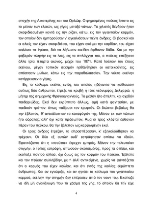 4
ε
π
ο
χ
ή
ν
τ
η
ς
Α
ι
κ
α
τ
ε
ρ
ί
ν
η
ς
κ
α
ι
τ
ο
υΟ
ρ
λ
ώ
φ
. Οφ
η
μ
ι
σ
μ
έ
ν
ο
ς
π
ε
ύ
κ
ο
ς
ί
σ
τ
α
τ
οε
ι
ς
τ
ομ
έ
σ
ο
ντ
ω
ν
ε
λ
α
ι
ώ
ν
, ω
ςγ
ί
γ
α
ςμ
ε
τ
α
ξ
ύν
ά
ν
ω
ν
. Τ
οχ
ι
λ
ι
ε
τ
έ
ς
δ
έ
ν
δ
ρ
ο
ν
ή
τ
ο
ν
σ
κ
α
φ
ι
δ
ι
α
σ
μ
έ
ν
ο
νκ
ο
ν
τ
άε
ι
ςτ
η
νρ
ί
ζ
α
ν
, κ
ά
τ
ω
, ε
ι
ςτ
ο
νγ
ι
γ
α
ν
τ
ι
α
ί
ο
νκ
ο
ρ
μ
ό
ν
,
τ
ο
ν
ο
π
ο
ί
ο
ν
δ
ε
ν
η
μ
π
ο
ρ
ο
ύ
σ
α
ν
ν
' α
γ
κ
α
λ
ι
ά
σ
ο
υ
ν
π
έ
ν
τ
ε
ά
ν
δ
ρ
ε
ς
. Ο
ι
β
ο
σ
κ
ο
ί
κ
α
ι
ο
ι
α
λ
ι
ε
ί
ςτ
ο
νε
ί
χ
α
νσ
κ
α
φ
ι
δ
ι
ά
σ
ε
ι
, τ
ο
υε
ί
χ
α
νσ
κ
ά
ψ
ε
ι
τ
η
νκ
α
ρ
δ
ί
α
ν
, τ
ο
υε
ί
χ
α
ν
κ
ο
ι
λ
ά
ν
ε
ι
τ
αέ
γ
κ
α
τ
α
, δ
ι
άν
αλ
ά
β
ω
σ
ι
νε
κ
ε
ί
θ
ε
νά
φ
θ
ο
ν
ο
νδ
ά
δ
α
. Κ
α
ι
μ
ετ
η
ν
φ
ο
β
ε
ρ
ά
νπ
λ
η
γ
ή
νε
ι
ςτ
αί
ν
α
ς
, ε
ι
ςτ
ασ
π
λ
ά
γ
χ
ν
ατ
ο
υ
, οπ
ε
ύ
κ
ο
ςε
π
έ
ζ
η
σ
ε
ν
ά
λ
λ
ατ
ρ
ί
ατ
έ
τ
α
ρ
τ
αα
ι
ώ
ν
ο
ς
, μ
έ
χ
ρ
ι
τ
ο
υ1871. Κ
α
τ
άΙ
ο
ύ
λ
ι
ο
ντ
ο
υέ
τ
ο
υ
ς
ε
κ
ε
ί
ν
ο
υ
, μ
έ
γ
α
ν τ
ο
π
ι
κ
ό
ν σ
ε
ι
σ
μ
ό
ν η
σ
θ
ά
ν
θ
η
σ
α
ν ο
ικ
α
τ
ο
ι
κ
ο
ύ
ν
τ
ε
ς
, ε
ι
ς
α
π
ό
σ
τ
α
σ
ι
νμ
ι
λ
ί
ω
ν
, κ
ά
τ
ω ε
ι
ςτ
η
νπ
α
ρ
α
θ
α
λ
α
σ
σ
ί
α
ν
. Τ
η
νν
ύ
κ
τ
αε
κ
ε
ί
ν
η
ν
κ
α
τ
έ
ρ
ρ
ε
υ
σ
ε
ν
ογ
ί
γ
α
ς
.
Ε
ι
ςτ
οκ
ο
ί
λ
ω
μ
αε
κ
ε
ί
ν
ο
, ε
ν
τ
ό
ςτ
ο
υο
π
ο
ί
ο
υη
δ
ύ
ν
α
ν
τ
ον
α κ
α
θ
ί
σ
ω
σ
ι
ν
α
ν
έ
τ
ω
ςδ
ύ
οά
ν
θ
ρ
ω
π
ο
ι
, έ
τ
ρ
ε
ξ
εν
ακ
ρ
υ
β
ήητ
ό
τ
εν
ε
ό
ν
υ
μ
φ
ο
ςΔ
ε
λ
χ
α
ρ
ώ
, η
μ
ή
τ
η
ρτ
η
ς
σ
η
μ
ε
ρ
ι
ν
ή
ς
Φ
ρ
α
γ
κ
ο
γ
ι
α
ν
ν
ο
ύ
ς
. Τ
ομ
έ
σ
ο
ν
ή
τ
οά
π
ε
λ
π
ι
, κ
α
ι
σ
χ
ε
δ
ό
ν
π
α
ι
δ
α
ρ
ι
ώ
δ
ε
ς
. Ε
κ
ε
ίδ
ε
νε
κ
ρ
ύ
π
τ
ε
τ
ο ά
λ
λ
ω
ς
, ε
ι
μ
ή κ
α
τ
ά φ
α
ν
τ
α
σ
ί
α
ν
, μ
ε
π
α
ι
δ
ι
κ
ό
ντ
ρ
ό
π
ο
ν
, ό
π
ω
ςπ
α
ί
ζ
ο
υ
σ
ι
τ
ο
νκ
ρ
υ
φ
τ
ό
ν
. Ο
ι
δ
ι
ώ
κ
τ
α
ι
β
ε
β
α
ί
ω
ςθ
α
τ
η
νέ
β
λ
ε
π
ο
ν
, θ
' α
ν
ε
κ
ά
λ
υ
π
τ
ο
ντ
οκ
α
τ
α
φ
ύ
γ
ι
ό
ντ
η
ς
. Μ
ό
ν
ο
νε
κτ
ω
νν
ώ
τ
ω
ν
ή
τ
οα
ό
ρ
α
τ
ο
ς
, α
λ
λ
' ό
χ
ι
κ
α
τ
άπ
ρ
ό
σ
ω
π
ο
ν
. Ά
μ
αο
ι
τ
ρ
ε
ι
ςκ
λ
έ
φ
τ
α
ι
έ
φ
θ
α
ν
ο
ν
π
έ
ρ
α
ν
τ
ο
υ
π
ε
ύ
κ
ο
υ
, θ
ατ
η
ν
έ
β
λ
ε
π
ο
ν
ω
ς
κ
α
ρ
φ
ω
μ
έ
ν
η
ν
ε
κ
ε
ί
.
Ο
ι
τ
ρ
ε
ι
ςά
ν
δ
ρ
ε
ςέ
τ
ρ
ε
ξ
α
ν
, τ
οε
π
ρ
ο
σ
π
έ
ρ
α
σ
α
ν
, κ
' ε
ξ
η
κ
ο
λ
ο
ύ
θ
η
σ
α
νν
α
τ
ρ
έ
χ
ο
υ
ν
. Ο
ιδ
ύ
ο ε
ξ α
υ
τ
ώ
ν ο
υ
δ
' ε
σ
τ
ρ
ά
φ
η
σ
α
ν ο
π
ί
σ
ω ν
α ι
δ
ο
ύ
ν
.
Ε
φ
α
ν
τ
ά
ζ
ο
ν
τ
οό
τ
ι
η«τ
σ
ο
ύ
π
α
» έ
τ
ρ
ε
χ
ε
νε
μ
π
ρ
ό
ς
. Μό
ν
ο
ντ
η
ντ
ε
λ
ε
υ
τ
α
ί
α
ν
σ
τ
ι
γ
μ
ή
ν
, οτ
ρ
ί
τ
ο
ςε
σ
τ
ρ
ά
φ
η
, ο
π
ω
σ
ο
ύ
νσ
κ
ο
τ
ι
σ
μ
έ
ν
ο
ς
, π
ρ
ο
ςτ
αο
π
ί
σ
ω
, κ
α
ι
ε
κ
ο
ί
τ
α
ξ
επ
α
ν
τ
ο
ύα
λ
λ
ο
ύ
, ό
χ
ι
ό
μ
ω
ςε
ι
ςτ
ο
νκ
ο
ρ
μ
ό
ντ
ο
υπ
ε
ύ
κ
ο
υ
. Έ
β
λ
ε
π
ε
κ
α
ι
τ
ο
νπ
ε
ύ
κ
ο
νσ
υ
λ
λ
ή
β
δ
η
ν
, μ
ετ
' ά
λ
λ
' α
ν
τ
ι
κ
ε
ί
μ
ε
ν
α
, χ
ω
ρ
ί
ςν
αφ
α
ν
τ
ά
ζ
ε
τ
α
ι
ό
τ
ι
οκ
ο
ρ
μ
ό
ςτ
ο
υε
ί
χ
ε
νκ
ο
ι
λ
ί
α
ν
, κ
α
ι
ό
τ
ι
ε
ν
τ
ό
ςτ
η
ςκ
ο
ι
λ
ί
α
ςε
κ
ρ
ύ
π
τ
ε
τ
ο
ά
ν
θ
ρ
ω
π
ο
ς
. Κ
α
ι
α
νε
γ
ν
ώ
ρ
ι
ζ
ε
, κ
α
ι
α
νη
γ
ν
ό
ε
ι
τ
οκ
ο
ί
λ
ω
μ
ατ
ο
υγ
ι
γ
α
ν
τ
ι
α
ί
ο
υ
κ
ο
ρ
μ
ο
ύ
, ε
κ
ε
ί
ν
η
ντ
η
νσ
τ
ι
γ
μ
ή
νδ
ε
νε
π
έ
ρ
α
σ
ε
να
π
ότ
ο
νν
ο
υ
ντ
ο
υ
. Ε
κ
ο
ί
τ
α
ζ
ε
ν
αι
δ
ήμ
ηα
ν
α
κ
ά
λ
υ
ψ
ηπ
ο
υτ
οχ
ά
σ
μ
ατ
η
ςγ
η
ς
, τ
οο
π
ο
ί
ο
νθ
ατ
η
νε
ί
χ
ε
 