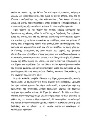 58
ε
κ
ε
ί
ν
οτ
οο
π
ο
ί
ο
ντ
η
ςε
ί
χ
εδ
ώ
σ
ε
ι
δ
ε
νε
π
έ
τ
υ
χ
ε
ν
· ε
ξε
ν
α
ν
τ
ί
α
ς
, ε
ν
ή
ρ
γ
η
σ
ε
μ
ά
λ
λ
ο
νω
ς«κ
ο
ρ
ι
τ
σ
ο
β
ό
τ
α
ν
ο
». Κ
α
ι
ό
μ
ω
ςε
ι
ςα
υ
τ
ή
νά
λ
λ
ο
τ
ε
, ό
τ
α
ντ
η
ςτ
ο
έ
δ
ω
κ
ε
νηα
ν
δ
ρ
α
δ
έ
λ
φ
ητ
η
ς
, ε
ί
χ
ετ
ε
λ
ε
σ
φ
ο
ρ
ή
σ
ε
ι
, δ
ι
ό
τ
ι
έ
κ
α
μ
ετ
έ
σ
σ
α
ρ
α
ς
υ
ι
ο
ύ
ς
, κ
α
ι
μ
ό
ν
ο
ντ
ρ
ε
ι
ςθ
υ
γ
α
τ
έ
ρ
α
ς
. Ό
σ
ο
να
φ
ο
ρ
άτ
ο«σ
τ
ε
ρ
φ
ο
β
ό
τ
α
ν
ο
», ο
π
ν
ε
υ
μ
α
τ
ι
κ
ό
ς
τ
η
ς
ε
ί
χ
ε
ν
ε
ι
π
ε
ί
π
ρ
οχ
ρ
ό
ν
ω
ν
ό
τ
ι
ε
ί
ν
α
ι
μ
ε
γ
ά
λ
η
α
μ
α
ρ
τ
ί
α
.
Π
ρ
ι
ν φ
θ
ά
σ
η ε
ι
ς τ
η
ν θ
ύ
ρ
α
ν τ
ο
υ κ
ή
π
ο
υ
, κ
α
θ
ώ
ς κ
α
τ
ή
ρ
χ
ε
τ
ο τ
ο
ν
δ
ρ
ο
μ
ί
σ
κ
ο
ντ
η
ςκ
λ
ι
τ
ύ
ο
ς
, ε
ί
δ
ε
νό
τ
ι
οΓ
ι
ά
ν
ν
η
ςοΠ
ε
ρ
ι
β
ο
λ
ά
ςδ
ε
νε
υ
ρ
ί
σ
κ
ε
τ
ο
ε
ν
τ
ό
ςτ
ο
υκ
ή
π
ο
υ
, α
λ
λ
' ή
τ
οτ
η
ν
σ
τ
ι
γ
μ
ή
νε
κ
ε
ί
ν
η
νε
ι
ςτ
ο
νγ
ε
ι
τ
ο
ν
ι
κ
ό
να
γ
ρ
ό
ν
,
τ
ο
νο
π
ο
ί
ο
νε
ί
χ
εφ
α
ί
ν
ε
τ
α
ι
ε
ν
ο
ι
κ
ι
ά
σ
ε
ι
ω
ςκ
ο
λ
λ
ή
γ
α
ςα
π
ότ
ο
νγ
ε
ί
τ
ο
ν
α
. Ο
α
γ
ρ
ό
ςή
τ
ο
νσ
π
α
ρ
μ
έ
ν
ο
ςκ
ρ
ι
θ
ή
νλ
ί
α
νχ
λ
ο
ά
ζ
ο
υ
σ
α
νκ
α
ι
σ
π
ι
θ
α
μ
ι
α
ί
α
νή
δ
η
,
ε
κ
ε
ί
τ
οδ
εε
π
ί
χ
α
μ
η
λ
ο
τ
έ
ρ
ο
υα
π
ότ
ο
νκ
ή
π
ο
νε
π
ι
π
έ
δ
ο
υ
, ε
ι
ςύ
ψ
ο
ςγ
ό
ν
α
τ
ο
ς
.
Ο Γ
ι
ά
ν
ν
η
ς
, σ
κ
υ
μ
μ
έ
ν
ο
ς ε
ι
ς μ
ί
α
ν ά
κ
ρ
η
ν τ
ο
υ α
γ
ρ
ο
ύ
, ω
ς φ
α
ί
ν
ε
τ
α
ι
,
ε
β
ο
τ
ά
ν
ι
ζ
ε
ν
, ή
τ
ο
ι
ε
ξ
ε
ρ
ρ
ί
ζ
ω
ν
ε
τ
' ά
σ
χ
η
μ
αχ
ό
ρ
τ
ακ
α
ι
τ
αζ
ι
ζ
ά
ν
ι
αα
ν
ά
μ
ε
σ
αε
ι
ς
τ
οσ
π
α
ρ
τ
ό
ν
, ε
ν
ό
σ
ωή
τ
οα
κ
ό
μ
ηε
ν
ω
ρ
ί
ς
, κ
α
ι
οή
λ
ι
ο
ς
έ
δ
υ
ε
νή
δ
η
. Ε
υ
ρ
ί
σ
κ
ε
τ
ο
π
έ
ρ
α
ντ
η
ςά
λ
λ
η
ςά
κ
ρ
α
ςτ
ο
υκ
ή
π
ο
υ
, κ
α
ι
ό
τ
α
νηΓ
ι
α
ν
ν
ο
ύε
π
λ
η
σ
ί
α
σ
ε
νε
ι
ς
τ
η
ν
θ
ύ
ρ
α
ντ
ο
υπ
ε
ρ
ι
β
ό
λ
ο
υ
, δ
ε
ν
τ
ο
ν
έ
β
λ
ε
π
ε
π
λ
έ
ο
ν
, κ
ρ
υ
π
τ
ό
μ
ε
ν
ο
ν
ό
π
ι
σ
θ
ε
ν
τ
ο
υπ
υ
κ
ν
ο
ύφ
ρ
ά
κ
τ
ο
υ
, ε
ι
ςι
κ
α
ν
ή
ν
α
π
ό
σ
τ
α
σ
ι
ν
, ώ
σ
τ
ε
δ
ε
νη
μ
π
ό
ρ
ε
σ
ε
ν
ατ
ο
υ
φ
ω
ν
ά
ξ
ημ
α
κ
ρ
ό
θ
ε
ντ
η
νκ
α
λ
η
σ
π
έ
ρ
α
ν
. Ε
κ
ε
ί
ν
ο
ς
, κ
ύ
π
τ
ω
ν
, ό
λ
ο
ςέ
κ
δ
ο
τ
ο
ςε
ι
ς
τ
η
ν
ε
ρ
γ
α
σ
ί
α
ν
τ
ο
υ
, ο
ύ
τ
ε
τ
η
ν
ε
ί
δ
ε
ν
.
Ηγ
ρ
α
ί
αΧ
α
δ
ο
ύ
λ
αε
ι
σ
ή
λ
θ
ε
. Π
λ
η
σ
ί
ο
ν
τ
η
ς
θ
ύ
ρ
α
ς
ή
τ
ο
ν
ηκ
α
λ
ύ
β
η
, ι
κ
α
ν
ώ
ς
λ
ε
υ
κ
ά
ζ
ο
υ
σ
α
, μ
εε
ξ
ω
τ
ε
ρ
ι
κ
ό
νό
χ
ι
π
ο
λ
ύα
κ
μ
α
ί
ο
νο
ύ
τ
εκ
α
θ
ά
ρ
ι
ο
ν
. Ε
φ
α
ί
ν
ε
τ
ο
ό
τ
ι
π
ρ
οπ
ο
λ
λ
ο
ύχ
ρ
ό
ν
ο
υδ
ε
νε
ί
χ
ε
να
σ
β
ε
σ
τ
ω
θ
ή
, κ
' ε
μ
α
ρ
τ
ύ
ρ
ε
ι
π
ε
ρ
ί
τ
η
ς
α
ρ
ρ
ω
σ
τ
ί
α
ς τ
η
ς ο
ι
κ
ο
κ
υ
ρ
ά
ς
. Α
τ
α
ξ
ί
α ε
ρ
γ
α
λ
ε
ί
ω
ν
, χ
ό
ρ
τ
ω
ν κ
α
ιδ
ε
μ
ά
τ
ω
ν
υ
π
ή
ρ
χ
ε
νέ
μ
π
ρ
ο
σ
θ
ε
ντ
α
ύ
τ
η
ς
. Η θ
ύ
ρ
αή
τ
οκ
λ
ε
ι
σ
τ
ή
. Τ
αδ
ύ
οπ
α
ρ
ά
θ
υ
ρ
α
κ
λ
ε
ι
σ
τ
ά
. Μ
ό
ν
ο
ν
ε
ι
ς
φ
ε
γ
γ
ί
τ
η
ς
μ
ε
ύ
α
λ
ο
ν
υ
π
ή
ρ
χ
ε
π
ρ
ο
ς
τ
αά
ν
ω
, α
λ
λ
άδ
ι
άν
α
φ
θ
ά
σ
ηω
ςε
κ
ε
ί
ε
π
ά
ν
ωηΦρ
α
γ
κ
ο
γ
ι
α
ν
ν
ο
ύ
, δ
ι
άν
ασ
τ
η
λ
ώ
σ
ητ
οα
ν
ά
σ
τ
η
μ
ά
τ
η
ςκ
α
ι
ί
δ
ηα
νή
τ
ο
νά
ν
θ
ρ
ω
π
ο
ςμ
έ
σ
α
, έ
π
ρ
ε
π
εν
' α
ν
έ
λ
θ
ητ
α
ςδ
ύ
οήτ
ρ
ε
ι
ς
β
α
θ
μ
ί
δ
α
ς
, κ
α
ιν
α φ
θ
ά
σ
η ε
ι
ς τ
ο μ
ι
κ
ρ
ό
ν
, ά
φ
ρ
α
κ
τ
ο
ν σ
α
ν
ί
δ
ω
μ
α
, τ
ο
κ
α
λ
ο
ύ
μ
ε
ν
ο
ν
«χ
α
γ
ι
ά
τ
ι
».
 