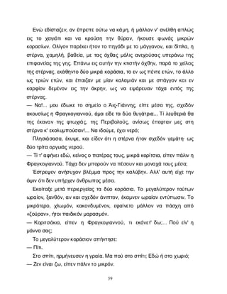 59
Ε
ν
ώε
δ
ί
σ
τ
α
ζ
ε
ν
, α
νέ
π
ρ
ε
π
ε
ο
ύ
τ
ων
ακ
ά
μ
η
, ήμ
ά
λ
λ
ο
ν
ν
' α
ν
έ
λ
θ
ηα
π
λ
ώ
ς
ε
ι
ς τ
ο χ
α
γ
ι
ά
τ
ικ
α
ιν
α κ
ρ
ο
ύ
σ
η τ
η
ν θ
ύ
ρ
α
ν
, ή
κ
ο
υ
σ
εφ
ω
ν
ά
ς μ
ι
κ
ρ
ώ
ν
κ
ο
ρ
α
σ
ί
ω
ν
. Ο
λ
ί
γ
ο
ν
π
α
ρ
έ
κ
ε
ι
ή
τ
ο
ν
τ
οπ
η
γ
ά
δ
ι
μ
ε
τ
ομ
ά
γ
γ
α
ν
ο
ν
, κ
α
ι
δ
ί
π
λ
α
, η
σ
τ
έ
ρ
ν
α
, χ
α
μ
η
λ
ή
, β
α
θ
ε
ί
α
, μ
ετ
α
ςό
χ
θ
α
ςμ
ό
λ
ι
ςα
ν
ε
χ
ο
ύ
σ
α
ςυ
π
ε
ρ
ά
ν
ω τ
η
ς
ε
π
ι
φ
α
ν
ε
ί
α
ς
τ
η
ς
γ
η
ς
. Ε
π
ά
ν
ωε
ι
ς
α
υ
τ
ή
ν
τ
η
νκ
τ
ι
σ
τ
ή
ν
ό
χ
θ
η
ν
, π
α
ρ
άτ
οχ
ε
ί
λ
ο
ς
τ
η
ς
σ
τ
έ
ρ
ν
α
ς
, ε
κ
ά
θ
η
ν
τ
οδ
ύ
ομ
ι
κ
ρ
άκ
ο
ρ
ά
σ
ι
α
, τ
οε
νω
ς
π
έ
ν
τ
ε
ε
τ
ώ
ν
, τ
οά
λ
λ
ο
ω
ςτ
ρ
ι
ώ
νε
τ
ώ
ν
, κ
α
ι
έ
π
α
ι
ζ
α
νμ
εμ
ί
α
νκ
α
λ
α
μ
ι
ά
νκ
α
ι
μ
εσ
π
ά
γ
γ
ο
νκ
α
ι
ε
ν
κ
α
ρ
φ
ί
ο
νδ
ε
μ
έ
ν
ο
ν ε
ι
ςτ
η
νά
κ
ρ
η
ν
, ωςν
α ε
ψ
ά
ρ
ε
υ
α
ντ
ά
χ
α ε
ν
τ
ό
ς τ
η
ς
σ
τ
έ
ρ
ν
α
ς
.
— Ν
α
!... μ
ο
υέ
δ
ω
κ
ετ
οσ
η
μ
ε
ί
οοΆ
ι
ς
-Γ
ι
ά
ν
ν
η
ς
, ε
ί
π
εμ
έ
σ
ατ
η
ς
, σ
χ
ε
δ
ό
ν
α
κ
ο
υ
σ
ί
ω
ς
ηΦ
ρ
α
γ
κ
ο
γ
ι
α
ν
ν
ο
ύ
, ά
μ
αε
ί
δ
ε
τ
αδ
ύ
οθ
υ
γ
ά
τ
ρ
ι
α
... Τ
ί
λ
ε
υ
θ
ε
ρ
ι
άθ
α
τ
η
ςέ
κ
α
ν
α
ντ
η
ςφ
τ
ω
χ
ι
ά
ς
, τ
η
ςΠ
ε
ρ
ι
β
ο
λ
ο
ύ
ς
, α
ν
ί
σ
ω
ςέ
π
ε
φ
τ
α
νμ
ε
ςσ
τ
η
σ
τ
έ
ρ
ν
ακ
' ε
κ
ο
λ
υ
μ
π
ο
ύ
σ
α
ν
!... Ν
αι
δ
ο
ύ
μ
ε
, έ
χ
ε
ι
ν
ε
ρ
ό
;
Π
λ
η
σ
ι
ά
σ
α
σ
α
, έ
κ
υ
ψ
ε
, κ
α
ι
ε
ί
δ
ε
νό
τ
ι
ησ
τ
έ
ρ
ν
αή
τ
ο
νσ
χ
ε
δ
ό
νγ
ε
μ
ά
τ
η
· ω
ς
δ
ύ
οτ
ρ
ί
τ
αο
ρ
γ
υ
ι
ά
ς
ν
ε
ρ
ο
ύ
.
— Τ
ί
τ
' α
φ
ή
ν
ε
ι
ε
δ
ώ
, κ
ε
ί
ν
ο
ς
οπ
α
τ
έ
ρ
α
ς
τ
ο
υ
ς
, μ
ι
κ
ρ
άκ
ο
ρ
ί
τ
σ
ι
α
, ε
ί
π
ε
ν
π
ά
λ
ι
ν
η
Φ
ρ
α
γ
κ
ο
γ
ι
α
ν
ν
ο
ύ
. Τ
ά
χ
αδ
ε
ν
μ
π
ο
ρ
ο
ύ
ν
ν
απ
έ
σ
ο
υ
ν
κ
α
ι
μ
ο
ν
α
χ
άτ
ο
υ
ς
μ
έ
σ
α
;
Έ
σ
τ
ρ
ε
ψ
ε
να
ν
ή
σ
υ
χ
ο
νβ
λ
έ
μ
μ
απ
ρ
ο
ςτ
η
νκ
α
λ
ύ
β
η
ν
. Α
λ
λ
' α
υ
τ
ήε
ί
χ
ετ
η
ν
ό
ψ
ι
ν
ό
τ
ι
δ
ε
ν
υ
π
ή
ρ
χ
ε
ν
ά
ν
θ
ρ
ω
π
ο
ς
μ
έ
σ
α
.
Ε
κ
ο
ί
τ
α
ξ
εμ
ε
τ
άπ
ε
ρ
ι
ε
ρ
γ
ε
ί
α
ςτ
αδ
ύ
οκ
ο
ρ
ά
σ
ι
α
. Τ
ομ
ε
γ
α
λ
ύ
τ
ε
ρ
ο
ντ
ο
ύ
τ
ω
ν
ω
ρ
α
ί
ο
ν
, ξ
α
ν
θ
ό
ν
, α
ν
κ
α
ι
σ
χ
ε
δ
ό
νά
ν
ι
π
τ
ο
ν
, έ
κ
α
μ
ν
ε
νω
ρ
α
ί
α
νε
ν
τ
ύ
π
ω
σ
ι
ν
. Τ
ο
μ
ι
κ
ρ
ό
τ
ε
ρ
ο
, χ
λ
ω
μ
ό
ν
, κ
α
κ
ο
ν
δ
υ
μ
έ
ν
ο
ν
, ε
φ
α
ί
ν
ε
τ
ο μ
ά
λ
λ
ο
νν
α π
ά
σ
χ
ηα
π
ό
«ζ
ο
ύ
ρ
α
ν
», ή
τ
ο
ι
π
α
ι
δ
ι
κ
ό
ν
μ
α
ρ
α
σ
μ
ό
ν
.
— Κ
ο
ρ
ι
τ
σ
ά
κ
ι
α
, ε
ί
π
ε
ν η Φ
ρ
α
γ
κ
ο
γ
ι
α
ν
ν
ο
ύ
, τ
ιε
κ
ά
ν
ε
τ
' δ
ω
;... Π
ο
ύε
ί
ν
' η
μ
ά
ν
ν
ασ
α
ς
;
Τ
ομ
ε
γ
α
λ
ύ
τ
ε
ρ
ο
ν
κ
ο
ρ
ά
σ
ι
ο
ν
α
π
ή
ν
τ
η
σ
ε
:
— Π
ί
τ
ι
.
Σ
τ
οσ
π
ί
τ
ι
, η
ρ
μ
ή
ν
ε
υ
σ
ε
ν
η
γ
ρ
α
ί
α
. Μαπ
ο
ύσ
τ
οσ
π
ί
τ
ι
; Ε
δ
ώή
σ
τ
οχ
ω
ρ
ι
ό
;
— Ζ
ε
ν
ε
ί
ν
α
ι
ζ
ω
, ε
ί
π
ε
ν
π
ά
λ
ι
ν
τ
ομ
ι
κ
ρ
ό
ν
.
 