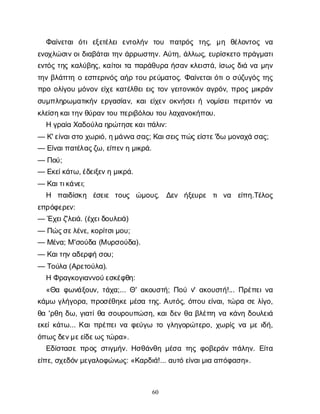 60
Φ
α
ί
ν
ε
τ
α
ιό
τ
ιε
ξ
ε
τ
έ
λ
ε
ιε
ν
τ
ο
λ
ή
ν τ
ο
υ π
α
τ
ρ
ό
ς τ
η
ς
, μ
η θ
έ
λ
ο
ν
τ
ο
ς ν
α
ε
ν
ο
χ
λ
ώ
σ
ι
ν
ο
ι
δ
ι
α
β
ά
τ
α
ι
τ
η
νά
ρ
ρ
ω
σ
τ
η
ν
. Α
ύ
τ
η
, ά
λ
λ
ω
ς
, ε
υ
ρ
ί
σ
κ
ε
τ
οπ
ρ
ά
γ
μ
α
τ
ι
ε
ν
τ
ό
ςτ
η
ςκ
α
λ
ύ
β
η
ς
, κ
α
ί
τ
ο
ι
τ
απ
α
ρ
ά
θ
υ
ρ
αή
σ
α
νκ
λ
ε
ι
σ
τ
ά
, ί
σ
ω
ςδ
ι
άν
αμ
η
ν
τ
η
νβ
λ
ά
π
τ
ηοε
σ
π
ε
ρ
ι
ν
ό
ςα
ή
ρτ
ο
υρ
ε
ύ
μ
α
τ
ο
ς
. Φ
α
ί
ν
ε
τ
α
ι
ό
τ
ι
οσ
ύ
ζ
υ
γ
ό
ςτ
η
ς
π
ρ
οο
λ
ί
γ
ο
υμ
ό
ν
ο
νε
ί
χ
εκ
α
τ
έ
λ
θ
ε
ι
ε
ι
ςτ
ο
νγ
ε
ι
τ
ο
ν
ι
κ
ό
να
γ
ρ
ό
ν
, π
ρ
ο
ςμ
ι
κ
ρ
ά
ν
σ
υ
μ
π
λ
η
ρ
ω
μ
α
τ
ι
κ
ή
νε
ρ
γ
α
σ
ί
α
ν
, κ
α
ι
ε
ί
χ
ε
νο
κ
ν
ή
σ
ε
ι
ήν
ο
μ
ί
σ
ε
ι
π
ε
ρ
ι
τ
τ
ό
νν
α
κ
λ
ε
ί
σ
η
κ
α
ι
τ
η
ν
θ
ύ
ρ
α
ν
τ
ο
υπ
ε
ρ
ι
β
ό
λ
ο
υτ
ο
υλ
α
χ
α
ν
ο
κ
ή
π
ο
υ
.
Ηγ
ρ
α
ί
αΧ
α
δ
ο
ύ
λ
αη
ρ
ώ
τ
η
σ
ε
κ
α
ι
π
ά
λ
ι
ν
:
— Κ
' ε
ί
ν
α
ι
σ
τ
οχ
ω
ρ
ι
ό
, η
μ
ά
ν
ν
ασ
α
ς
; Κ
α
ι
σ
ε
ι
ς
π
ώ
ς
ε
ί
σ
τ
ε
'δ
ωμ
ο
ν
α
χ
άσ
α
ς
;
— Ε
ί
ν
α
ι
π
α
τ
έ
λ
α
ς
ζ
ω
, ε
ί
π
ε
ν
ημ
ι
κ
ρ
ά
.
— Π
ο
ύ
;
— Ε
κ
ε
ί
κ
ά
τ
ω
, έ
δ
ε
ι
ξ
ε
ν
ημ
ι
κ
ρ
ά
.
— Κ
α
ι
τ
ι
κ
ά
ν
ε
ι
;
Η π
α
ι
δ
ί
σ
κ
η έ
σ
ε
ι
ε τ
ο
υ
ς ώ
μ
ο
υ
ς
. Δ
ε
ν ή
ξ
ε
υ
ρ
ε τ
ιν
α ε
ί
π
η
.Τ
έ
λ
ο
ς
ε
π
ρ
ό
φ
ε
ρ
ε
ν
:
— Έ
χ
ε
ι
ζ
'λ
ε
ι
ά
. (έ
χ
ε
ι
δ
ο
υ
λ
ε
ι
ά
)
— Π
ώ
ς
σ
ε
λ
έ
ν
ε
, κ
ο
ρ
ί
τ
σ
ι
μ
ο
υ
;
— Μ
έ
ν
α
; Μ'σ
ο
ύ
δ
α(Μυ
ρ
σ
ο
ύ
δ
α
).
— Κ
α
ι
τ
η
ν
α
δ
ε
ρ
φ
ήσ
ο
υ
;
— Τ
ο
ύ
λ
α(Α
ρ
ε
τ
ο
ύ
λ
α
).
ΗΦ
ρ
α
γ
κ
ο
γ
ι
α
ν
ν
ο
ύ
ε
σ
κ
έ
φ
θ
η
:
«Θ
αφ
ω
ν
ά
ξ
ο
υ
ν
, τ
ά
χ
α
;... Θ
' α
κ
ο
υ
σ
τ
ή
; Π
ο
ύν
' α
κ
ο
υ
σ
τ
ή
!... Π
ρ
έ
π
ε
ι
ν
α
κ
ά
μ
ωγ
λ
ή
γ
ο
ρ
α
, π
ρ
ο
σ
έ
θ
η
κ
εμ
έ
σ
ατ
η
ς
. Α
υ
τ
ό
ς
, ό
π
ο
υε
ί
ν
α
ι
, τ
ώ
ρ
ασ
ελ
ί
γ
ο
,
θ
α'ρ
θ
ηδ
ω
, γ
ι
α
τ
ί
θ
ασ
ο
υ
ρ
ο
υ
π
ώ
σ
η
, κ
α
ι
δ
ε
νθ
αβ
λ
έ
π
ην
ακ
ά
ν
ηδ
ο
υ
λ
ε
ι
ά
ε
κ
ε
ί
κ
ά
τ
ω
... Κ
α
ι
π
ρ
έ
π
ε
ι
ν
αφ
ε
ύ
γ
ω τ
ογ
λ
η
γ
ο
ρ
ώ
τ
ε
ρ
ο
, χ
ω
ρ
ί
ςν
αμ
ει
δ
ή
,
ό
π
ω
ς
δ
ε
ν
μ
ε
ε
ί
δ
ε
ω
ς
τ
ώ
ρ
α
».
Ε
δ
ί
σ
τ
α
σ
επ
ρ
ο
ςσ
τ
ι
γ
μ
ή
ν
. Η
σ
θ
ά
ν
θ
ημ
έ
σ
ατ
η
ςφ
ο
β
ε
ρ
ά
νπ
ά
λ
η
ν
. Ε
ί
τ
α
ε
ί
π
ε
, σ
χ
ε
δ
ό
ν
μ
ε
γ
α
λ
ο
φ
ώ
ν
ω
ς
: «Κ
α
ρ
δ
ι
ά
!... α
υ
τ
όε
ί
ν
α
ι
μ
ι
αα
π
ό
φ
α
σ
η
».
 