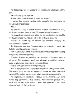 61
Κ
α
ι
δ
ρ
ά
ξ
α
σ
αμ
ε
τ
α
ς
δ
ύ
οχ
ε
ί
ρ
α
ς
τ
αδ
ύ
οκ
ο
ρ
ά
σ
ι
α
, τ
αώ
θ
η
σ
ε
μ
ε
μ
ε
γ
ά
λ
η
ν
β
ί
α
ν
.
Η
κ
ο
ύ
σ
θ
ημ
έ
γ
α
ς
π
λ
α
τ
α
γ
ι
σ
μ
ό
ς
.
Τ
αδ
ύ
ο
π
λ
ά
σ
μ
α
τ
αέ
π
λ
ε
α
ν
ε
ι
ς
τ
ον
ε
ρ
ό
ν
τ
η
ς
σ
τ
έ
ρ
ν
α
ς
.
Η μ
ε
γ
α
λ
υ
τ
έ
ρ
ακ
ο
ρ
α
σ
ί
ςέ
ρ
ρ
η
ξ
ε
νο
ξ
ε
ί
α
νκ
ρ
α
υ
γ
ή
ν
, ή
τ
ι
ςα
ν
τ
ή
χ
η
σ
ε
νε
ι
ς
τ
η
ν
μ
ο
ν
α
ξ
ι
ά
ν
τ
η
ς
ε
σ
π
έ
ρ
α
ς
.
— Μ
α
...!
Ε
ξε
μ
φ
ύ
τ
ο
υο
ρ
μ
ή
ς
, ηΦ
ρ
α
γ
κ
ο
γ
ι
α
ν
ν
ο
ύέ
σ
τ
ρ
ε
ψ
ετ
οπ
ρ
ό
σ
ω
π
ο
νπ
ρ
ο
ς
τ
η
ν
λ
ε
υ
κ
ή
ν
κ
α
λ
ύ
β
η
ν
, ό
π
ο
υμ
έ
χ
ρ
ι
τ
ο
ύ
δ
ε
ε
ί
χ
ε
ν
ε
σ
τ
ρ
α
μ
μ
έ
ν
ατ
αν
ώ
τ
α
.
Κ
α
ι
σ
υ
γ
χ
ρ
ό
ν
ω
ςε
τ
ο
ι
μ
ά
ζ
ε
τ
ον
αφ
ύ
γ
η
, κ
α
ι
σ
υ
ν
ά
μ
αέ
σ
τ
ρ
ε
φ
ετ
ο
νκ
α
ν
θ
ό
ν
τ
ο
υ
ό
μ
μ
α
τ
ο
ς
π
ρ
ο
ς
τ
η
ν
σ
τ
έ
ρ
ν
α
ν
, δ
ι
άν
αι
δ
ή
α
ν
δ
ι
ή
ρ
κ
ε
ι
ηα
γ
ω
ν
ί
α
.
Α
ν
έ
λ
α
β
ε τ
ο κ
α
λ
ά
θ
ιτ
η
ς
, τ
ο ο
π
ο
ί
ο
ν ε
ί
χ
ε α
π
ο
θ
έ
σ
ε
ικ
α
τ
α
γ
ή
ς
, κ
α
ι
α
π
ε
μ
α
κ
ρ
ύ
ν
θ
ηδ
ύ
οβ
ή
μ
α
τ
α
.
Τ
αδ
ύ
ομ
ι
κ
ρ
άπ
λ
ά
σ
μ
α
τ
αή
σ
π
α
ι
ρ
ο
νμ
έ
σ
αε
ι
ςτ
ον
ε
ρ
ό
ν
. Ημ
ι
κ
ρ
άε
ί
χ
ε
β
υ
θ
ι
σ
θ
ή
ή
δ
η
. Ημ
ε
γ
α
λ
υ
τ
έ
ρ
αε
π
ά
λ
α
ι
ε
.
Μ
ε
τ
' ο
λ
ί
γ
αδ
ε
υ
τ
ε
ρ
ό
λ
ε
π
τ
α
, ηγ
ρ
α
ί
αή
κ
ο
υ
σ
ε
ν
ό
π
ι
σ
θ
έ
ν
τ
η
ς
κ
ρ
ό
τ
ο
ν
θ
ύ
ρ
α
ς
α
ν
ο
ι
γ
ο
μ
έ
ν
η
ς
, κ
α
ι
α
σ
θ
ε
ν
ή
φ
ω
ν
ή
ν
.
Ε
σ
τ
ρ
ά
φ
η
. Η θ
ύ
ρ
ατ
η
ςκ
α
λ
ύ
β
η
ςε
ί
χ
ε
να
ν
ο
ι
χ
θ
ή
. Η ά
ρ
ρ
ω
σ
τ
ηγ
υ
ν
ή
, η
μ
ή
τ
η
ρτ
ω
νδ
ύ
οκ
ο
ρ
α
σ
ί
ω
ν
, ω
χ
ρ
ά
, κ
α
ι
τ
υ
λ
ι
γ
μ
έ
ν
ημ
εμ
α
λ
λ
ί
ν
η
νσ
ι
ν
δ
ό
ν
α
,
ο
μ
ο
ί
αμ
ε
φ
ά
ν
τ
α
σ
μ
α
, ί
σ
τ
α
τ
οε
ι
ς
τ
οχ
ά
σ
μ
ατ
η
ς
θ
ύ
ρ
α
ς
.
— Τ
ί
ε
ί
ν
α
ι
; ε
ί
π
ε
μ
ε
τ
άτ
ρ
ό
μ
ο
υηπ
ά
σ
χ
ο
υ
σ
αγ
υ
ν
ή
.
Τ
ό
τ
ε
ηΦ
ρ
α
γ
κ
ο
γ
ι
α
ν
ν
ο
ύ
, μ
εμ
ε
γ
ά
λ
η
νε
τ
ο
ι
μ
ό
τ
η
τ
α
, κ
α
θ
ώ
ςί
σ
τ
α
τ
οο
ρ
θ
ί
α
,
δ
ύ
οβ
ή
μ
α
τ
απ
ρ
ο
ςτ
η
νσ
τ
έ
ρ
ν
α
ν
, έ
ρ
ρ
ι
ψ
ετ
οκ
α
λ
ά
θ
ι
τ
η
ςκ
ά
τ
ω
, τ
οο
π
ο
ί
ο
ν
ε
ί
χ
ε
α
ν
α
λ
ά
β
ε
ι
α
ρ
τ
ί
ω
ς
, κ
α
ι
ά
ρ
χ
ι
σ
ε
ν
ατ
ρ
έ
χ
η
, ν
απ
η
δ
ά
, κ
α
ι
ν
αφ
ω
ν
ά
ζ
η
:
— Τ
α κ
ο
ρ
ί
τ
σ
ι
α
!... Τ
ακ
ο
ρ
ί
τ
σ
ι
α
!... Π
έ
σ
α
ν
εμ
έ
σ
α
!... Κ
ο
ί
τ
α
ξ
ε
!... Δ
ε
νέ
χ
ε
τ
ε
τ
ον
ο
υσ
α
ς
, χ
ρ
ι
σ
τ
ι
α
ν
ο
ί
;... Π
ώ
ςκ
ά
μ
α
ν
ε
;... Κ
α
ι
τ
' α
φ
ή
ν
ε
τ
εμ
ο
ν
α
χ
άτ
ο
υ
ς
,
κ
ο
ν
τ
ά σ
τ
ησ
τ
έ
ρ
ν
α
, ν
ε
ρ
ό γ
ε
μ
ά
τ
η
!... Κ
α
λ
ά π
ο
υβ
ρ
έ
θ
η
κ
α
!... Ν
α
, τ
ώ
ρ
α
π
έ
ρ
α
σ
ακ
' ε
γ
ώ
... ΟΘ
ε
ό
ς
μ
' έ
σ
τ
ε
ι
λ
ε
!
 