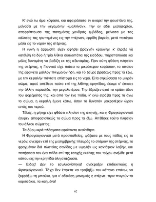 62
Κ
' ε
ν
ώτ
ωά
μ
ακ
ύ
ψ
α
σ
α
, κ
α
ι
α
φ
α
ι
ρ
έ
σ
α
σ
αε
ν
α
κ
α
ρ
ε
ί
τ
η
ν
φ
ο
υ
σ
τ
ά
ν
ατ
η
ς
,
μ
ε
ί
ν
α
σ
α μ
ε τ
η
ν λ
ε
γ
ο
μ
έ
ν
η
ν «μ
α
λ
λ
ί
ν
α
ν
», τ
η
ν ε
ν ε
ί
δ
ε
ιμ
ε
σ
ο
φ
ο
ρ
ί
ο
υ
,
α
π
ο
ρ
ρ
ί
π
τ
ο
υ
σ
α τ
α
ς π
α
τ
η
μ
έ
ν
α
ς χ
ο
ν
δ
ρ
ά
ς ε
μ
β
ά
δ
α
ς
, μ
ε
ί
ν
α
σ
α μ
ε τ
α
ς
κ
ά
λ
τ
σ
α
ςτ
α
ςτ
ρ
υ
π
η
μ
έ
ν
α
ς
ε
ι
ς
τ
η
νπ
τ
έ
ρ
ν
α
ν
, ε
ρ
ρ
ί
θ
ηβ
α
ρ
ε
ί
α
, μ
ε
τ
άπ
α
τ
ά
γ
ο
υ
μ
έ
σ
αε
ι
ς
τ
ον
ε
ρ
ό
ν
τ
η
ς
σ
τ
έ
ρ
ν
α
ς
.
Η γ
υ
ν
ήηά
ρ
ρ
ω
σ
τ
η ε
ί
χ
ε
να
φ
ή
σ
ε
ι
β
ρ
α
χ
ν
ή
νκ
ρ
α
υ
γ
ή
ν
, κ
' έ
τ
ρ
ε
ξ
εν
α
κ
α
τ
έ
λ
θ
ητ
αδ
ύ
οή
τ
ρ
ί
αλ
ί
θ
ι
ν
ασ
κ
α
λ
ο
π
ά
τ
ι
ατ
η
ς
ε
ι
σ
ό
δ
ο
υ
, π
α
ρ
α
π
α
τ
ο
ύ
σ
ακ
α
ι
μ
ό
λ
ι
ς
δ
υ
ν
α
μ
έ
ν
ην
αβ
α
δ
ί
ζ
ηε
κτ
η
ς
α
δ
υ
ν
α
μ
ί
α
ς
. Π
ρ
ι
να
ύ
τ
ηφ
θ
ά
σ
ηπ
λ
η
σ
ί
ο
ν
τ
η
ςσ
τ
έ
ρ
ν
α
ς
, ηΓ
ι
α
ν
ν
ο
ύε
ί
χ
επ
ι
ά
σ
ε
ι
τ
ομ
ι
κ
ρ
ό
τ
ε
ρ
ο
νκ
ο
ρ
ά
σ
ι
ο
ν
, τ
οο
π
ο
ί
ο
ν
τ
η
ς
ε
φ
α
ί
ν
ε
τ
ομ
ά
λ
λ
ο
ν
π
ν
ι
γ
μ
έ
ν
ο
ν
ή
δ
η
, κ
α
ι
τ
οέ
σ
υ
ρ
ε
β
ρ
α
δ
έ
ω
ς
π
ρ
ο
ς
τ
αέ
ξ
ω
,
μ
ε
τ
η
ν
κ
ε
φ
α
λ
ή
ν
π
ά
ν
τ
ο
τ
ε
ε
π
ί
σ
τ
ο
μ
αε
ι
ς
τ
ον
ε
ρ
ό
. Ε
ί
τ
ασ
η
κ
ώ
σ
α
σ
ατ
ομ
ι
κ
ρ
ό
ν
σ
ώ
μ
α
, α
φ
ο
ύα
π
έ
θ
ε
σ
ετ
ο
ύ
τ
οε
π
ί
τ
η
ςλ
ι
θ
ί
ν
η
ςκ
ρ
η
π
ί
δ
ο
ς
, έ
κ
υ
ψ
εκ
' έ
π
ι
α
σ
ε
τ
η
νά
λ
λ
η
νκ
ο
ρ
α
σ
ί
δ
α
, τ
η
νμ
ε
γ
α
λ
υ
τ
έ
ρ
α
ν
. Τ
η
νέ
δ
ρ
α
ξ
ε
ν
α
π
ότ
οκ
ρ
ά
σ
π
ε
δ
ο
ν
τ
ο
υφ
ο
ρ
έ
μ
α
τ
ό
ςτ
η
ς
, κ
α
ι
α
π
ότ
ο
νέ
ν
απ
ό
δ
α
, κ
' ε
ν
ώε
τ
ρ
ά
β
απ
ρ
ο
ςτ
αά
ν
ω
τ
οσ
ώ
μ
α
, ηκ
ε
φ
α
λ
ήέ
μ
ε
ν
εκ
ά
τ
ω
, ό
σ
ο
ντ
οδ
υ
ν
α
τ
ό
νμ
α
κ
ρ
ο
τ
έ
ρ
α
νώ
ρ
α
ν
ε
ν
τ
ό
ς
τ
ο
υν
ε
ρ
ο
ύ
.
Τ
έ
λ
ο
ς
, ημ
ή
τ
η
ρε
ί
χ
ε
φ
θ
ά
σ
ε
ι
π
λ
η
σ
ί
ο
ν
τ
η
ς
σ
κ
η
ν
ή
ς
, κ
α
ι
ηΦ
ρ
α
γ
κ
ο
γ
ι
α
ν
ν
ο
ύ
έ
σ
υ
ρ
ε
να
π
ο
φ
α
σ
ι
σ
τ
ι
κ
ώ
ςτ
οσ
ώ
μ
απ
ρ
ο
ςτ
αέ
ξ
ω
. Α
π
έ
θ
η
κ
ε
τ
ο
ύ
τ
οπ
λ
η
σ
ί
ο
ν
τ
ο
υ
ά
λ
λ
ο
υσ
ώ
μ
α
τ
ο
ς
.
Τ
αδ
ύ
ο
μ
ι
κ
ρ
άπ
λ
ά
σ
μ
α
τ
αε
φ
α
ί
ν
ο
ν
τ
οα
ν
α
ί
σ
θ
η
τ
α
.
ΗΦρ
α
γ
κ
ο
γ
ι
α
ν
ν
ο
ύμ
ε
τ
άπ
ρ
ο
σ
π
α
θ
ε
ί
α
ς
, ψ
ά
ξ
α
σ
αμ
ετ
ο
υ
ςπ
ό
δ
α
ςε
ι
ςτ
ο
ν
ε
ρ
ό
ν
, α
ν
ε
ύ
ρ
ε
ν
ε
π
ί
τ
η
ς
μ
ε
σ
η
μ
β
ρ
ι
ν
ή
ς
π
λ
ε
υ
ρ
ά
ς
τ
οσ
τ
ό
μ
ι
ο
ν
τ
η
ς
σ
τ
έ
ρ
ν
α
ς
, τ
ο
φ
ρ
α
γ
μ
έ
ν
ο
νδ
ι
άπ
λ
α
τ
ε
ί
α
ςσ
α
ν
ί
δ
ο
ςμ
ευ
ψ
η
λ
ή
νω
ςκ
ο
ν
τ
ά
ρ
ι
ο
νλ
α
β
ή
ν
, κ
α
ι
π
α
τ
ή
σ
α
σ
ατ
ο
νέ
ν
απ
ό
δ
αε
π
ί
τ
η
ς
ε
σ
ο
χ
ή
ς
ε
κ
ε
ί
ν
η
ςτ
ο
υτ
ο
ί
χ
ο
υα
ν
ή
λ
θ
ε
μ
ε
τ
ά
κ
ό
π
ο
υ
ε
ι
ς
τ
η
ν
κ
ρ
η
π
ί
δ
αό
λ
η
σ
τ
ά
ζ
ο
υ
σ
α
.
— Ε
ί
δ
ε
ς
! Δ
ε
ν τ
ο ε
σ
υ
λ
λ
ο
γ
ί
σ
τ
η
κ
α
! α
ν
έ
κ
ρ
α
ξ
ε
ν ε
π
ι
δ
ε
ι
κ
τ
ι
κ
ώ
ς η
Φ
ρ
α
γ
κ
ο
γ
ι
α
ν
ν
ο
ύ
. Τ
ά
χ
αδ
ε
νέ
π
ρ
ε
π
εν
ατ
ρ
α
β
ή
ξ
ω τ
ο
νκ
ό
π
α
ν
οε
π
ά
ν
ω
, ν
α
ξ
ε
φ
ρ
ά
ξ
ωτ
ημ
π
ο
ύ
κ
α
, γ
ι
αν
' α
δ
ε
ι
ά
σ
ημ
ο
ν
ο
μ
ι
ά
ςησ
τ
έ
ρ
ν
α
, π
ρ
ι
ν
π
ν
ι
γ
ο
ύ
ν
τ
α
κ
ο
ρ
ι
τ
σ
ά
κ
ι
α
, τ
ακ
α
η
μ
έ
ν
α
!
 