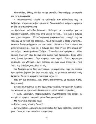 63
Ή
τ
οα
λ
η
θ
έ
ς
, ά
λ
λ
ω
ς
, ό
τ
ι
δ
ε
ντ
οε
ί
χ
εσ
κ
ε
φ
θ
ή
. Π
λ
η
νυ
π
ά
ρ
χ
ε
ι
υ
π
ο
κ
ρ
ι
σ
ί
α
κ
α
ι
ε
ν
τ
ηε
ι
λ
ι
κ
ρ
ι
ν
ε
ί
α
.
Η Φ
ρ
α
γ
κ
ο
γ
ι
α
ν
ν
ο
ύ ε
τ
ί
ν
α
ξ
ετ
α κ
ρ
ά
σ
π
ε
δ
α τ
ω
ν ε
ν
δ
υ
μ
ά
τ
ω
ντ
η
ς
, τ
α
δ
ι
ά
β
ρ
ο
χ
α
, κ
α
ι
ρ
ί
π
τ
ο
υ
σ
αβ
λ
έ
μ
μ
αε
π
ί
τ
αδ
ύ
οα
ν
α
ί
σ
θ
η
τ
ασ
ώ
μ
α
τ
α
, ή
ρ
χ
ι
σ
ε
ν
ε
ν
β
ί
ακ
α
ι
σ
π
ο
υ
δ
ή
ν
αλ
έ
γ
η
:
— Κ
ρ
έ
μ
α
σ
μ
α α
ν
ά
π
ο
δ
α θ
έ
λ
ο
υ
ν
ε
... Χ
τ
ύ
π
η
μ
α μ
ετ
ο κ
α
λ
ά
μ
ι
, γ
ι
α ν
α
ξ
ε
ρ
ά
σ
ο
υ
νμ
α
θ
έ
ς
!... Κ
α
λ
άπ
ο
υε
ί
ν
α
ι
γ
λ
υ
κ
ότ
ον
ε
ρ
ό
... Π
ο
ύε
ί
ν
α
ι
οά
ν
δ
ρ
α
ς
σ
ο
υ
, χ
ρ
ι
σ
τ
ι
α
ν
ήμ
ο
υ
;... Έ
τ
σ
ι
τ
' α
φ
ή
ν
ο
υ
ν
, μ
ι
κ
ρ
άκ
ο
ρ
ί
τ
σ
ι
α
, μ
ο
ν
α
χ
άτ
ο
υ
ς
, ν
α
π
α
ί
ζ
ο
υ
νμ
ε
τ
ον
ε
ρ
ότ
η
ςσ
τ
έ
ρ
ν
α
ς
;... Κ
α
λ
άπ
ο
υή
ρ
θ
α
! ΟΘ
ε
ό
ςμ
' έ
σ
τ
ε
ι
λ
ε
...
Α
π
ό
τ
ο
ν
Α
ν
ά
γ
υ
ρ
ο
έ
ρ
χ
ο
μ
α
ι
, α
π
' τ
ο
ν
ε
λ
ι
ώ
ν
α
... Κ
α
λ
άπ
ο
υή
τ
ο
ν
ηπ
ό
ρ
τ
ατ
ο
υ
μ
π
α
χ
τ
σ
έ
α
ν
ο
ι
χ
τ
ή
!... Π
ο
ύ'ν
α
ι
οά
ν
δ
ρ
α
ς
σ
ο
υ
; Π
ο
ύ'ν
' τ
ο
ς
; Ό
,τ
ι
μ
π
ή
κ
αα
π
'
τ
η
νπ
ό
ρ
τ
α
, α
κ
ο
ύ
ωμ
π
λ
ο
ύ
μ
! Τ
ρ
έ
χ
ω
... Τ
ί
ν
αι
δ
ώ
! Δ
ε
νπ
ρ
ό
φ
θ
α
σ
α
... Ο
ύ
τ
ε
ή
ξ
ε
υ
ρ
απ
ω
ςε
ι
σ
' ε
δ
ώ
. Σ
εε
ί
χ
ασ
τ
οχ
ω
ρ
ι
όπ
ω
ςβ
ρ
ί
σ
κ
ε
σ
α
ι
... Ε
ί
χ
αμ
ά
θ
ε
ι
π
ω
ςή
σ
ο
υ
νά
ρ
ρ
ω
σ
τ
η
... Τ
η
ντ
ρ
ο
μ
ά
ρ
απ
ο
υπ
ή
ρ
α
!... Τ
ώ
ρ
α
, κ
ρ
έ
μ
α
σ
μ
α
α
ν
ά
π
ο
δ
α
, κ
α
ι
γ
λ
ή
γ
ο
ρ
α
... Δ
ε
νπ
ι
σ
τ
ε
ύ
ω ν
αε
ί
ν
α
ι
κ
α
λ
άπ
ν
ι
γ
μ
έ
ν
α
... Π
ο
ύ
'ν
α
ι
... τ
ο
ς
οά
ν
δ
ρ
α
ς
σ
ο
υ
; Π
ο
ύ'ν
' τ
ο
ς
;
Κ
α
ι
δ
ρ
ά
ξ
α
σ
αμ
ε
τ
άβ
ί
α
ςτ
οε
νσ
ώ
μ
α
, τ
ομ
ι
κ
ρ
ό
τ
ε
ρ
ο
ν
, π
ε
ρ
ί
τ
ο
υο
π
ο
ί
ο
υ
ή
τ
οσ
χ
ε
δ
ό
νβ
ε
β
α
ί
αό
τ
ι
ή
τ
ο
νν
ε
κ
ρ
ό
νή
δ
η
, τ
ομ
ε
τ
έ
φ
ε
ρ
επ
λ
η
σ
ί
ο
νε
ν
ό
ς
δ
έ
ν
δ
ρ
ο
υ
, δ
ι
άν
ατ
οκ
ρ
ε
μ
ά
σ
η
α
ν
ά
π
ο
δ
α
, ω
ς
έ
λ
ε
γ
ε
.
— Π
ο
ύε
ί
ν
' έ
ν
ασ
κ
ο
ι
ν
ά
κ
ι
;... Ν
α
, β
λ
έ
π
ωέ
ν
ασ
π
ά
γ
γ
ο
νμ
εκ
α
λ
α
μ
ι
ά
! Κ
α
λ
ά
,
θ
αχ
ρ
ε
ι
α
σ
τ
ή
.
Έ
ν
ε
υ
ε
ν
α
ν
υ
π
ο
μ
ό
ν
ω
ς
ε
ι
ςτ
η
ν
ά
ρ
ρ
ω
σ
τ
η
ν
γ
υ
ν
α
ί
κ
α
, ν
ατ
η
ς
φ
έ
ρ
ηπ
λ
η
σ
ί
ο
ν
τ
η
ν
κ
α
λ
α
μ
ι
ά
, μ
ε
τ
η
ν
ο
π
ο
ί
α
ν
έ
π
α
ι
ζ
α
ν
π
ρ
ο
μ
ι
κ
ρ
ο
ύα
ι
δ
ύ
οκ
ο
ρ
α
σ
ί
δ
ε
ς
.
Η γ
υ
ν
ή
, ζ
α
λ
ι
σ
μ
έ
ν
η
, π
α
ρ
α
λ
ο
γ
ι
σ
μ
έ
ν
η
, σ
υ
μ
π
λ
έ
κ
ο
υ
σ
α τ
α
ςχ
ε
ί
ρ
α
ςε
ν
α
π
ο
ρ
ί
α
, ε
ν
τ
ρ
ό
μ
ω
, ε
ν
α
γ
ω
ν
ί
α
, μ
ε
α
σ
θ
ε
ν
ήφ
ω
ν
ή
ν
ε
ί
π
ε
:
— Μ
απ
ο
ύ
'ν
α
ι
οπ
α
τ
έ
ρ
α
ς
τ
ο
υ
ς
;
— Ε
μ
έ
ν
αρ
ω
τ
ά
ς
; ε
ί
π
ε
ν
ηΓ
ι
α
ν
ν
ο
ύ
.
— Δ
ε
ν
φ
ω
ν
ά
ζ
ε
ι
ς
;... Δ
ε
ν
μ
π
ο
ρ
ών
ασ
κ
ο
ύ
ξ
ω
, δ
ε
ν
έ
χ
ωκ
α
ρ
δ
ί
τ
σ
α
, χ
ρ
ι
σ
τ
ι
α
ν
ή
μ
ο
υ
... Ί
σ
ω
ς
ν
αε
ί
ν
α
ι
α
π
ο
κ
ά
τ
ω
, σ
τ
ο
χ
ω
ρ
ά
φ
ι
.
 
