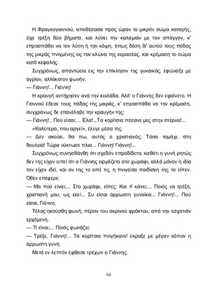 64
ΗΦ
ρ
α
γ
κ
ο
γ
ι
α
ν
ν
ο
ύ
, α
π
ο
θ
έ
σ
α
σ
απ
ρ
ο
ςώ
ρ
α
ντ
ομ
ι
κ
ρ
ό
νσ
ώ
μ
ακ
α
τ
α
γ
ή
ς
,
ε
ί
χ
ετ
ρ
έ
ξ
ηδ
ύ
οβ
ή
μ
α
τ
α
, κ
α
ι
λ
ύ
σ
ε
ι
τ
η
νκ
α
λ
α
μ
ι
ά
νμ
ετ
ο
νσ
π
ά
γ
γ
ο
ν
, κ
'
ε
π
ρ
ο
σ
π
ά
θ
ε
ι
ν
ατ
ο
νλ
ύ
σ
ηήτ
ο
νκ
ό
ψ
η
, ό
π
ω
ςδ
έ
σ
ηδ
ι
' α
υ
τ
ο
ύτ
ο
υ
ςπ
ό
δ
α
ς
τ
η
ς
μ
ι
κ
ρ
ά
ς
π
ν
ι
γ
μ
έ
ν
η
ς
ε
ι
ς
τ
ο
ν
κ
λ
ώ
ν
ατ
η
ς
κ
ε
ρ
α
σ
έ
α
ς
, κ
α
ι
κ
ρ
έ
μ
α
σ
ητ
οσ
ώ
μ
α
κ
α
τ
άκ
ε
φ
α
λ
ή
ς
.
Σ
υ
γ
χ
ρ
ό
ν
ω
ς
, α
π
α
ν
τ
ώ
σ
αε
ι
ςτ
η
νε
π
ί
κ
λ
η
σ
ι
ντ
η
ςγ
υ
ν
α
ι
κ
ό
ς
, ε
φ
ώ
ν
α
ξ
εμ
ε
α
γ
ρ
ί
α
ν
, α
λ
λ
ό
κ
ο
τ
ο
ν
φ
ω
ν
ή
ν
:
— Γ
ι
ά
ν
ν
η
!... Γ
ι
ά
ν
ν
η
!
Ηκ
ρ
α
υ
γ
ήα
ν
τ
ή
χ
η
σ
ε
να
ν
άτ
η
ν
κ
ο
ι
λ
ά
δ
α
. Α
λ
λ
' οΓ
ι
ά
ν
ν
η
ς
δ
ε
ν
ε
φ
α
ί
ν
ε
τ
ο
. Η
Γ
ι
α
ν
ν
ο
ύέ
δ
ε
σ
ετ
ο
υ
ςπ
ό
δ
α
ςτ
η
ςμ
ι
κ
ρ
ά
ς
, κ
' ε
π
ρ
ο
σ
π
ά
θ
ε
ι
ν
ατ
η
νκ
ρ
έ
μ
α
σ
η
,
σ
υ
γ
χ
ρ
ό
ν
ω
ς
δ
ε
ε
π
α
ν
έ
λ
α
β
ε
τ
η
ν
κ
ρ
α
υ
γ
ή
ν
τ
η
ς
:
— Γ
ι
ά
ν
ν
η
!.. Π
ο
ύ
ε
ί
σ
α
ι
;... Έ
λ
α
!...Τ
ακ
ο
ρ
ί
τ
σ
ι
απ
έ
σ
α
ν
ε
μ
ε
ς
σ
τ
η
ν
σ
τ
έ
ρ
ν
α
!...
«Κ
α
λ
ύ
τ
ε
ρ
α
, π
ο
υ
α
ρ
γ
ε
ί
», έ
λ
ε
γ
ε
μ
έ
σ
ατ
η
ς
.
— Δ
ε
ν α
κ
ο
ύ
ε
ι
, θ
α π
ω
, α
υ
τ
ό
ς ο χ
ρ
ι
σ
τ
ι
α
ν
ό
ς
; Τ
ό
σ
ο τ
α
μ
ά
χ
ι
, σ
τ
η
δ
ο
υ
λ
ε
ι
ά
! Τ
ώ
ρ
αν
ύ
κ
τ
ω
σ
ε
π
λ
ι
α
... Γ
ι
ά
ν
ν
η
! Γ
ι
ά
ν
ν
η
!...
Σ
υ
γ
χ
ρ
ό
ν
ω
ς
σ
υ
ν
η
σ
θ
ά
ν
θ
ηό
τ
ι
σ
χ
ε
δ
ό
ν
ε
π
ρ
ο
δ
ί
δ
ε
τ
ο
, κ
α
θ
ό
τ
ι
ηγ
υ
ν
ήρ
η
τ
ώ
ς
δ
ε
ν
τ
η
ς
ε
ί
χ
ε
ν
ε
ι
π
ε
ί
ό
τ
ι
οΓ
ι
ά
ν
ν
η
ς
ε
ι
ρ
γ
ά
ζ
ε
τ
οσ
τ
οχ
ω
ρ
ά
φ
ι
, α
λ
λ
άμ
ό
ν
ο
ν
ηι
δ
ί
α
τ
ο
νε
ί
χ
ε
νι
δ
ε
ί
, κ
α
ι
α
ντ
η
ςτ
οε
ι
π
έτ
ι
ς
, ηπ
ν
ι
γ
ε
ί
σ
απ
α
ι
δ
ί
σ
κ
ητ
η
ςτ
οε
ί
π
ε
ν
.
Ό
θ
ε
ν
ε
π
έ
φ
ε
ρ
ε
:
— Μ
απ
ο
ύε
ί
ν
α
ι
;... Σ
τ
οχ
ω
ρ
ά
φ
ι
, ε
ί
π
ε
ς
; Κ
α
ι
τ
ί
κ
ά
ν
ε
ι
;... Π
ο
ι
ό
ςν
ατ
ρ
έ
ξ
η
,
χ
ρ
ι
σ
τ
ι
α
ν
ήμ
ο
υ
, ω
ςε
κ
ε
ί
... Σ
υε
ί
σ
α
ι
ά
ρ
ρ
ω
σ
τ
ηγ
υ
ν
α
ί
κ
α
... Γ
ι
ά
ν
ν
η
!... Π
ο
ύ
ε
ί
σ
α
ι
, Γ
ι
ά
ν
ν
η
;
Τ
έ
λ
ο
ς
η
κ
ο
ύ
σ
θ
ηφ
ω
ν
ή
, π
έ
ρ
α
ν
τ
ο
υα
κ
ρ
ι
ν
ο
ύφ
ρ
ά
κ
τ
ο
υ
, α
π
ότ
η
νε
σ
χ
α
τ
ι
ά
ν
ε
ρ
χ
ό
μ
ε
ν
η
.
— Τ
ί
ε
ί
ν
α
ι
;... Π
ο
ι
ό
ς
φ
ω
ν
ά
ζ
ε
ι
;
— Τ
ρ
έ
ξ
ε
, Γ
ι
ά
ν
ν
η
!... Τ
ακ
ο
ρ
ί
τ
σ
ι
απ
ν
ι
γ
ή
κ
α
ν
ε
! έ
κ
ρ
α
ξ
εμ
εμ
έ
γ
α
νκ
ό
π
ο
νη
ά
ρ
ρ
ω
σ
τ
η
γ
υ
ν
ή
.
Μ
ε
τ
άε
ν
λ
ε
π
τ
ό
ν
έ
φ
θ
α
σ
ε
τ
ρ
έ
χ
ω
ν
οΓ
ι
ά
ν
ν
η
ς
.
 