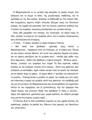 65
ΗΦ
ρ
α
γ
κ
ο
γ
ι
α
ν
ν
ο
ύε
ντ
ω μ
ε
τ
α
ξ
ύε
ί
χ
εκ
ρ
ε
μ
ά
σ
ε
ι
τ
ομ
ι
κ
ρ
ό
νσ
ώ
μ
α
, ε
ί
τ
α
ε
σ
ή
κ
ω
σ
εκ
α
ι
τ
οσ
ώ
μ
α τ
οά
λ
λ
ο
, τ
η
ςμ
ε
γ
α
λ
υ
τ
έ
ρ
α
ςπ
α
ι
δ
ί
σ
κ
η
ς
, κ
α
ιτ
ο
ε
ψ
η
λ
ά
φ
ε
ι
μ
ετ
α
ςδ
ύ
οχ
ε
ί
ρ
α
ς
, ζ
η
τ
ο
ύ
σ
αν
αβ
ε
β
α
ι
ω
θ
ήα
νή
τ
ον
ε
κ
ρ
ό
νή
δ
η
.
Κ
α
ι
σ
υ
γ
χ
ρ
ό
ν
ω
ςέ
ρ
ρ
ι
π
τ
ελ
ο
ξ
ό
νύ
π
ο
υ
λ
ο
νβ
λ
έ
μ
μ
απ
ρ
ο
ςτ
η
νδ
ύ
σ
τ
η
ν
ο
ν
μ
η
τ
έ
ρ
α
, τ
η
ν
ω
χ
ρ
ά
ν
κ
α
ι
ρ
ι
γ
ο
ύ
σ
α
νυ
π
ότ
η
ν
λ
ε
υ
κ
ή
ν
, μ
α
λ
λ
ί
ν
η
νσ
ι
ν
δ
ό
ν
ατ
η
ς
,
κ
' έ
σ
ε
ι
σ
ε
τ
η
ν
κ
ε
φ
α
λ
ή
ν
, α
κ
ο
υ
σ
ί
ω
ς
ο
ι
κ
τ
ε
ί
ρ
ο
υ
σ
ατ
η
ν
γ
υ
ν
α
ί
κ
αε
κ
ε
ί
ν
η
ν
.
Ό
τ
α
νε
ί
δ
εμ
α
κ
ρ
ό
θ
ε
ντ
ο
νπ
α
τ
έ
ρ
α
, τ
ο
νκ
η
π
ο
υ
ρ
ό
ν
, ν
ατ
ρ
έ
χ
ηπ
ρ
ο
ςτ
α
ε
δ
ώ
, ε
γ
ύ
ρ
ι
σ
ε
τ
οσ
ώ
μ
αμ
ε
τ
η
ν
κ
ε
φ
α
λ
ή
ν
κ
ά
τ
ω
, κ
α
ι
τ
οε
κ
ρ
ά
τ
ε
ι
π
ρ
ο
σ
ω
ρ
ι
ν
ώ
ς
ο
ύ
τ
ωδ
ι
σ
τ
ά
ζ
ο
υ
σ
ακ
α
ι
έ
ν
τ
ρ
ο
μ
ο
ς
.
— Τ
ί
ε
ί
ν
α
ι
;... Τ
ί
τ
ρ
έ
χ
ε
ι
; έ
κ
ρ
α
ξ
ε
ν
ε
ν
ά
κ
ρ
αα
π
ο
ρ
ί
αοΓ
ι
ά
ν
ν
η
ς
.
— Ν
α
! κ
α
λ
ά π
ο
υ β
ρ
έ
θ
η
κ
α
! ε
φ
ώ
ν
α
ξ
ε π
ρ
ο
ς τ
ο
ύ
τ
ο
ν η
Φ
ρ
α
γ
κ
ο
γ
ι
α
ν
ν
ο
ύ
... Η
ρ
χ
ό
μ
ο
υ
να
π
ότ
ο
ν
Α
ν
ά
γ
υ
ρ
ο
, μ
ε
τ
οκ
ο
φ
ί
ν
ι
μ
ο
υ
. Έ
λ
ε
γ
α
ν
ασ
ο
υδ
ώ
σ
ωκ
α
ν
έ
ν
αβ
ό
τ
α
ν
ο
, α
π
' α
υ
τ
άπ
ο
υμ
ά
ζ
ω
ξ
ασ
ή
μ
ε
ρ
ασ
τ
ορ
έ
μ
α
,
γ
ι
αν
ακ
ά
μ
ε
τ
εμ
α
ν
τ
ζ
ο
ύ
ν
ι
γ
ι
ατ
ηγ
υ
ν
α
ί
κ
ασ
ο
υ
!... ε
π
ε
ι
δ
ήε
ί
χ
αμ
ά
θ
ε
ι
π
ω
ς
ή
τ
ο
ν
ά
ρ
ρ
ω
σ
τ
η
... Κ
α
λ
άπ
ο
υβ
ρ
έ
θ
η
κ
ε
ηπ
ό
ρ
τ
αα
ν
ο
ι
χ
τ
ή
!... Μ
π
α
ί
ν
ωμ
έ
σ
α
...
Α
κ
ο
ύ
ω
, μ
π
λ
ο
ύ
μ
! τ
η
ντ
ρ
ο
μ
ά
ρ
απ
ο
υπ
ή
ρ
α
! Τ
α δ
ύ
οκ
ο
ρ
ί
τ
σ
ι
α
, κ
α
θ
ώ
ς
έ
π
α
ι
ζ
α
νμ
ε
τ
η
ν
κ
α
λ
α
μ
ι
ά
, έ
π
ε
σ
α
ν
σ
τ
η
νσ
τ
έ
ρ
ν
α
... Κ
α
τ
άπ
ω
ςφ
α
ί
ν
ε
τ
α
ι
, ό
σ
ο
μ
π
ό
ρ
ε
σ
αν
ακ
α
τ
α
λ
ά
β
ω
, ε
ί
χ
α
ν
π
ι
ά
σ
ε
ι
κ
α
υ
γ
άπ
ο
ι
άν
ακ
ρ
α
τ
ήτ
η
νκ
α
λ
α
μ
ι
ά
,
γ
ι
αν
αβ
γ
ά
λ
ητ
ά
χ
ατ
αψ
ά
ρ
ι
α
... Ημ
ι
κ
ρ
ήή
θ
ε
λ
ε
ν
' α
ρ
π
ά
ξ
ητ
η
ν
κ
α
λ
α
μ
ι
άα
π
'
τ
ημ
ε
γ
ά
λ
η
... Σ
π
ρ
ώ
χ
ν
ο
ν
τ
α
ςημ
ε
γ
ά
λ
ητ
ημ
ι
κ
ρ
ή
, τ
η
νέ
ρ
ρ
ι
ξ
ε
μ
ε
ςσ
τ
ον
ε
ρ
ό
,
κ
α
ι
π
ι
ά
ν
ο
ν
τ
α
ς
ημ
ι
κ
ρ
ήτ
η
ν
μ
ε
γ
ά
λ
η
, κ
α
τ
άπ
ώ
ς
φ
α
ί
ν
ε
τ
α
ι
, τ
η
ν
ε
τ
ρ
ά
β
η
ξ
ε
μ
α
ζ
ί
τ
η
ς
μ
ε
ς
σ
τ
η
σ
τ
έ
ρ
ν
α
. (ΗΦρ
α
γ
κ
ο
γ
ι
α
ν
ν
ο
ύε
ί
χ
ε
α
υ
τ
ο
σ
χ
ε
δ
ι
ά
σ
ε
ι
τ
η
ν
ε
ρ
μ
η
ν
ε
ί
α
ν
τ
α
ύ
τ
η
νε
κτ
ο
υπ
ρ
ο
χ
ε
ί
ρ
ο
υ
, κ
α
ι
ε
ξε
μ
π
ν
ε
ύ
σ
ε
ω
ς
). Α
χ
! τ
η
ντ
ρ
ο
μ
ά
ρ
απ
ο
υ
π
ή
ρ
α
! Α
κ
ο
ύ
ω έ
ν
αμ
π
λ
ο
ύ
μ
! Κ
α
λ
άπ
ο
υβ
ρ
έ
θ
η
κ
α
! Ο Θ
ε
ό
ςμ
' έ
σ
τ
ε
ι
λ
ε
...
Α
μ
μ
ή
, έ
τ
σ
ι
α
φ
ή
ν
ο
υ
ν
ε
, χ
ρ
ι
σ
τ
ι
α
ν
ο
ί
μ
ο
υ
, μ
ι
κ
ρ
άκ
ο
ρ
ί
τ
σ
ι
α
, ν
απ
α
ί
ζ
ο
υ
ν
μ
ο
ν
α
χ
ά
τ
ο
υ
ς
κ
ο
ν
τ
άσ
τ
η
σ
τ
έ
ρ
ν
α
, γ
ε
μ
ά
τ
η
ν
ε
ρ
ό
!...
ΟΓ
ι
ά
ν
ν
η
ςι
δ
ώ
ν
τ
αδ
ύ
οα
ν
α
ί
σ
θ
η
τ
ασ
ώ
μ
α
τ
αε
ι
ς
τ
α
ς
ω
χ
ρ
ά
ς
α
κ
τ
ί
ν
α
ςτ
η
ς
α
μ
φ
ι
λ
ύ
κ
η
ς
, τ
ρ
α
β
ώ
ντ
αμ
α
λ
λ
ι
άτ
ο
υ
, δ
ά
κ
ν
ω
ντ
ο
υ
ςα
ρ
μ
ο
ύ
ςτ
ω
νδ
α
κ
τ
ύ
λ
ω
ν
τ
ο
υ
, α
π
ή
ν
τ
η
σ
ε
ν
:
 