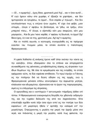 66
— Ω
!... τ
ι
α
μ
α
ρ
τ
ί
ε
ς
!... έ
χ
ε
ι
ς
δ
ί
κ
ι
ο
, χ
ρ
ι
σ
τ
ι
α
ν
ήμ
ο
υ
! Α
χ
!... κ
α
ι
τ
ι
ή
τ
ο
ν
α
υ
τ
ό
!...
Κ
' ε
γ
ώ ή
μ
ο
υ
νκ
ά
τ
ω σ
τ
ο χ
ω
ρ
ά
φ
ι
, κ
' έ
β
γ
α
ζ
α τ
α χ
ο
ρ
τ
ά
ρ
ι
α
... κ
α
ιδ
ε
ν
η
μ
π
ο
ρ
ο
ύ
σ
αν
αη
σ
υ
χ
ά
σ
ω
, τ
οέ
ρ
μ
ο
!... Έ
ν
ασ
α
ρ
ά
κ
ι
μ
' έ
τ
ρ
ω
γ
ε
!... Κ
α
ι
δ
ε
ν
ε
σ
υ
λ
λ
ο
γ
ί
σ
τ
η
κ
απ
ω
ςησ
τ
έ
ρ
ν
αή
τ
ο
νγ
ε
μ
ά
τ
η
. Κ
' ε
ί
χ
α έ
ν
αφ
ό
β
ο
, μ
ι
α
ν
υ
π
ο
ψ
ί
α
... έ
λ
ε
γ
α ν
' α
φ
ή
σ
ω τ
ο β
ο
τ
ά
ν
ι
σ
μ
α
, ν
α 'ρ
θ
ω
, ν
α τ
ρ
έ
ξ
ω
, σ
τ
ο
ν
μ
π
α
χ
τ
σ
έπ
ί
σ
ω
... Κ
' έ
λ
ε
γ
α
, οε
ξ
α
π
ο
δ
ώ κ
ά
τ
ι
μ
ο
υσ
κ
α
ρ
ώ
ν
ε
ι
, κ
ά
τ
ι
μ
ο
υ
μ
α
γ
ε
ι
ρ
ε
ύ
ε
ι
... Κ
α
ι
δ
ε
μ
ο
υ'κ
α
ν
ε
κ
α
ρ
δ
ι
ά
, ν
' α
φ
ή
σ
ωτ
ηδ
ο
υ
λ
ε
ι
ά
, τ
οέ
ρ
μ
ο
! Ω
χ
!
δ
ί
κ
ι
ο
έ
χ
ε
ι
ς
, ό
,τ
ι
κ
α
ι
ν
απ
η
ς
, χ
ρ
ι
σ
τ
ι
α
ν
ήμ
ο
υ
. Α
χ
! α
χ
! τ
ι
α
μ
α
ρ
τ
ί
ε
ς
;
Κ
α
ιε
νπ
ο
λ
λ
ήα
γ
ω
ν
ί
α
, οκ
η
π
ο
υ
ρ
ό
ςσ
υ
ν
ε
ι
ρ
γ
ά
σ
θ
ηε
ι
ςτ
α π
ρ
ό
χ
ε
ι
ρ
α
ε
ν
α
ν
τ
ί
ο
ν τ
ο
υ π
ν
ι
γ
μ
ο
ύ μ
έ
σ
α
, τ
α ο
π
ο
ί
α σ
υ
ν
ί
σ
τ
α η π
ο
λ
ύ
π
ε
ι
ρ
ο
ς
Φ
ρ
α
γ
κ
ο
γ
ι
α
ν
ν
ο
ύ
.
. . . . . . . . . . . . . . . . . . . . . . . . . . . . . . . . . . . . . . . . . . . . . . . . . . . . . . . . . .
. . . . . . . . . .
Ηγ
ρ
α
ί
αΧ
α
δ
ο
ύ
λ
αε
ξα
ν
ά
γ
κ
η
ςέ
μ
ε
ι
ν
εκ
α
θ
' ό
λ
η
νε
κ
ε
ί
ν
η
ντ
η
νν
ύ
κ
τ
αε
ι
ς
τ
η
ν κ
α
λ
ύ
β
η
ν
, ό
π
ο
υ ε
δ
ο
κ
ί
μ
α
σ
ε
ν ό
λ
α τ
α σ
π
ά
ν
ι
α κ
α
ια
π
ε
ρ
ί
γ
ρ
α
π
τ
α
σ
υ
ν
α
ι
σ
θ
ή
μ
α
τ
ατ
η
ςφ
ό
ν
ι
σ
σ
α
ςμ
ε
τ
α
β
α
λ
λ
ο
μ
έ
ν
η
ςα
ί
φ
ν
η
ςε
ι
ςι
ά
τ
ρ
ι
σ
σ
α
ντ
ω
ν
ι
δ
ί
ω
νθ
υ
μ
ά
τ
ω
ντ
η
ς
. Μ
εό
λ
ατ
ακ
ρ
ε
μ
ά
σ
μ
α
τ
ακ
α
ι
τ
α
ςε
ν
τ
ρ
ι
β
ά
ς
, τ
αο
π
ο
ί
α
ε
φ
ή
ρ
μ
ο
σ
ε
να
ύ
τ
η
, τ
αδ
ύ
οκ
ο
ρ
ά
σ
ι
αα
π
έ
θ
α
ν
α
ν
. Τ
οπ
ρ
ω
ί
έ
τ
ρ
ε
ξ
ε
νοΓ
ι
ά
ν
ν
η
ς
ε
ι
ς τ
η
ν π
ο
λ
ί
χ
ν
η
ν δ
ι
ά ν
α δ
ώ
σ
η ε
ί
δ
η
σ
ι
ν ε
ι
ς τ
α
ς α
ρ
χ
ά
ς
, ε
ν
ώ η
Φ
ρ
α
γ
κ
ο
γ
ι
α
ν
ν
ο
ύ μ
ε
ί
ν
α
σ
α ο
π
ί
σ
ω ε
σ
υ
ν
τ
ρ
ό
φ
ε
υ
ετ
η
νά
ρ
ρ
ω
σ
τ
η
νμ
η
τ
έ
ρ
α
,
κ
λ
α
ί
ο
υ
σ
α
ν
κ
α
ι
ο
δ
υ
ρ
ο
μ
έ
ν
η
ν
, ε
ξ
α
σ
κ
ο
ύ
σ
ακ
α
ι
τ
οέ
ρ
γ
ο
ν
τ
η
ς
π
α
ρ
η
γ
ο
ρ
η
τ
ρ
ί
α
ς
,
σ
ι
μ
άε
ι
ς
τ
οε
π
ά
γ
γ
ε
λ
μ
ατ
η
ς
ι
ά
τ
ρ
ι
σ
σ
α
ς
.
Οε
ι
ρ
η
ν
ο
δ
ί
κ
η
ςκ
α
ι
ο«ε
κ
π
λ
η
ρ
ώ
ντ
' α
σ
τ
υ
ν
ο
μ
ι
κ
ά
» π
ά
ρ
ε
δ
ρ
ο
ςή
λ
θ
ο
νε
π
ί
τ
ό
π
ο
υ
. ΗΦ
ρ
α
γ
κ
ο
γ
ι
α
ν
ν
ο
ύα
ν
α
κ
ρ
ι
ν
ο
μ
έ
ν
ηδ
ι
η
γ
ή
θ
ητ
η
νχ
θ
ε
σ
ι
ν
ή
νε
κ
δ
ρ
ο
μ
ή
ν
τ
η
ς
, κ
α
ιτ
η
ν τ
υ
χ
α
ί
α
ν δ
ι
έ
λ
ε
υ
σ
ί
ν τ
η
ς α
π
ό τ
ο
ν λ
α
χ
α
ν
ό
κ
η
π
ο
ν
. Ε
ί
τ
α
ε
π
α
ν
έ
λ
α
β
εσ
χ
ε
δ
ό
νκ
α
τ
άλ
έ
ξ
ι
νό
σ
αε
ί
χ
ε
νε
ι
π
ε
ί
ε
ι
ςτ
ο
νπ
α
τ
έ
ρ
ατ
ω
νδ
ύ
ο
κ
ο
ρ
α
σ
ί
ω
ν
: «Η μ
ι
κ
ρ
ό
τ
ε
ρ
η ή
θ
ε
λ
ε ν
' α
ρ
π
ά
ξ
η τ
η
ν κ
α
λ
α
μ
ι
ά α
π
' τ
η
ν
μ
ε
γ
α
λ
ύ
τ
ε
ρ
η
. Σ
π
ρ
ώ
χ
ν
ο
ν
τ
α
ςημ
ε
γ
ά
λ
ητ
η
νμ
ι
κ
ρ
ήτ
η
νέ
ρ
ρ
ι
ξ
εμ
έ
σ
ασ
τ
ο
ν
ε
ρ
ό
, κ
α
ιπ
ι
ά
ν
ο
ν
τ
α
ςη μ
ι
κ
ρ
ή τ
η
ν μ
ε
γ
ά
λ
η
, κ
α
τ
ά π
ω
ς φ
α
ί
ν
ε
τ
α
ι
, τ
η
ν
 
