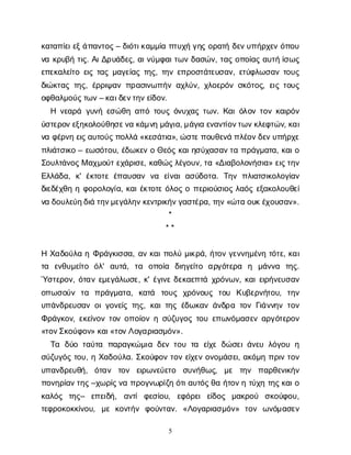 5
κ
α
τ
α
π
ί
ε
ι
ε
ξ
ά
π
α
ν
τ
ο
ς
– δ
ι
ό
τ
ι
κ
α
μ
μ
ί
απ
τ
υ
χ
ήγ
η
ςο
ρ
α
τ
ήδ
ε
ν
υ
π
ή
ρ
χ
ε
νό
π
ο
υ
ν
ακ
ρ
υ
β
ήτ
ι
ς
. Α
ι
Δ
ρ
υ
ά
δ
ε
ς
, α
ι
ν
ύ
μ
φ
α
ι
τ
ω
νδ
α
σ
ώ
ν
, τ
α
ςο
π
ο
ί
α
ςα
υ
τ
ήί
σ
ω
ς
ε
π
ε
κ
α
λ
ε
ί
τ
οε
ι
ςτ
α
ςμ
α
γ
ε
ί
α
ςτ
η
ς
, τ
η
νε
π
ρ
ο
σ
τ
ά
τ
ε
υ
σ
α
ν
, ε
τ
ύ
φ
λ
ω
σ
α
ντ
ο
υ
ς
δ
ι
ώ
κ
τ
α
ςτ
η
ς
, έ
ρ
ρ
ι
ψ
α
νπ
ρ
α
σ
ι
ν
ω
π
ή
να
χ
λ
ύ
ν
, χ
λ
ο
ε
ρ
ό
νσ
κ
ό
τ
ο
ς
, ε
ι
ςτ
ο
υ
ς
ο
φ
θ
α
λ
μ
ο
ύ
ς
τ
ω
ν
– κ
α
ι
δ
ε
ν
τ
η
ν
ε
ί
δ
ο
ν
.
Η ν
ε
α
ρ
άγ
υ
ν
ήε
σ
ώ
θ
ηα
π
ότ
ο
υ
ςό
ν
υ
χ
α
ςτ
ω
ν
. Κ
α
ι
ό
λ
ο
ντ
ο
νκ
α
ι
ρ
ό
ν
ύ
σ
τ
ε
ρ
ο
ν
ε
ξ
η
κ
ο
λ
ο
ύ
θ
η
σ
ε
ν
ακ
ά
μ
ν
ημ
ά
γ
ι
α
, μ
ά
γ
ι
αε
ν
α
ν
τ
ί
ο
ν
τ
ω
ν
κ
λ
ε
φ
τ
ώ
ν
, κ
α
ι
ν
αφ
έ
ρ
ν
ηε
ι
ς
α
υ
τ
ο
ύ
ς
π
ο
λ
λ
ά«κ
ε
σ
ά
τ
ι
α
», ώ
σ
τ
ε
π
ο
υ
θ
ε
ν
άπ
λ
έ
ο
ν
δ
ε
ν
υ
π
ή
ρ
χ
ε
π
λ
ι
ά
τ
σ
ι
κ
ο– ε
ω
σ
ό
τ
ο
υ
, έ
δ
ω
κ
ε
νοΘ
ε
ό
ςκ
α
ι
η
σ
ύ
χ
α
σ
α
ν
τ
απ
ρ
ά
γ
μ
α
τ
α
, κ
α
ι
ο
Σ
ο
υ
λ
τ
ά
ν
ο
ς
Μα
χ
μ
ο
ύ
τ
ε
χ
ά
ρ
ι
σ
ε
, κ
α
θ
ώ
ς
λ
έ
γ
ο
υ
ν
, τ
α«Δ
ι
α
β
ο
λ
ο
ν
ή
σ
ι
α
» ε
ι
ς
τ
η
ν
Ε
λ
λ
ά
δ
α
, κ
' έ
κ
τ
ο
τ
εέ
π
α
υ
σ
α
νν
α ε
ί
ν
α
ια
σ
ύ
δ
ο
τ
α
. Τ
η
νπ
λ
ι
α
τ
σ
ι
κ
ο
λ
ο
γ
ί
α
ν
δ
ι
ε
δ
έ
χ
θ
ηηφ
ο
ρ
ο
λ
ο
γ
ί
α
, κ
α
ι
έ
κ
τ
ο
τ
εό
λ
ο
ςοπ
ε
ρ
ι
ο
ύ
σ
ι
ο
ςλ
α
ό
ςε
ξ
α
κ
ο
λ
ο
υ
θ
ε
ί
ν
αδ
ο
υ
λ
ε
ύ
η
δ
ι
άτ
η
ν
μ
ε
γ
ά
λ
η
ν
κ
ε
ν
τ
ρ
ι
κ
ή
ν
γ
α
σ
τ
έ
ρ
α
, τ
η
ν
«ώ
τ
αο
υ
κ
έ
χ
ο
υ
σ
α
ν
».
*
* *
ΗΧ
α
δ
ο
ύ
λ
αηΦ
ρ
ά
γ
κ
ι
σ
σ
α
, α
νκ
α
ι
π
ο
λ
ύμ
ι
κ
ρ
ά
, ή
τ
ο
νγ
ε
ν
ν
η
μ
έ
ν
ητ
ό
τ
ε
, κ
α
ι
τ
α ε
ν
θ
υ
μ
ε
ί
τ
ο ό
λ
' α
υ
τ
ά
, τ
α ο
π
ο
ί
α δ
ι
η
γ
ε
ί
τ
ο α
ρ
γ
ό
τ
ε
ρ
α η μ
ά
ν
ν
α τ
η
ς
.
Ύ
σ
τ
ε
ρ
ο
ν
, ό
τ
α
νε
μ
ε
γ
ά
λ
ω
σ
ε
, κ
' έ
γ
ι
ν
εδ
ε
κ
α
ε
π
τ
άχ
ρ
ό
ν
ω
ν
, κ
α
ι
ε
ι
ρ
ή
ν
ε
υ
σ
α
ν
ο
π
ω
σ
ο
ύ
ν τ
α π
ρ
ά
γ
μ
α
τ
α
, κ
α
τ
ά τ
ο
υ
ς χ
ρ
ό
ν
ο
υ
ς τ
ο
υ Κ
υ
β
ε
ρ
ν
ή
τ
ο
υ
, τ
η
ν
υ
π
ά
ν
δ
ρ
ε
υ
σ
α
νο
ι
γ
ο
ν
ε
ί
ςτ
η
ς
, κ
α
ι
τ
η
ςέ
δ
ω
κ
α
νά
ν
δ
ρ
ατ
ο
νΓ
ι
ά
ν
ν
η
ντ
ο
ν
Φ
ρ
ά
γ
κ
ο
ν
, ε
κ
ε
ί
ν
ο
ντ
ο
νο
π
ο
ί
ο
νησ
ύ
ζ
υ
γ
ο
ςτ
ο
υε
π
ω
ν
ό
μ
α
σ
ε
να
ρ
γ
ό
τ
ε
ρ
ο
ν
«τ
ο
ν
Σ
κ
ο
ύ
φ
ο
ν
» κ
α
ι
«τ
ο
ν
Λ
ο
γ
α
ρ
ι
α
σ
μ
ό
ν
».
Τ
α δ
ύ
οτ
α
ύ
τ
α π
α
ρ
α
γ
κ
ώ
μ
ι
αδ
ε
ντ
ο
υτ
α ε
ί
χ
εδ
ώ
σ
ε
ι
ά
ν
ε
υλ
ό
γ
ο
υη
σ
ύ
ζ
υ
γ
ό
ςτ
ο
υ
, ηΧ
α
δ
ο
ύ
λ
α
. Σ
κ
ο
ύ
φ
ο
ντ
ο
νε
ί
χ
ε
νο
ν
ο
μ
ά
σ
ε
ι
, α
κ
ό
μ
ηπ
ρ
ι
ντ
ο
ν
υ
π
α
ν
δ
ρ
ε
υ
θ
ή
, ό
τ
α
ν τ
ο
ν ε
ι
ρ
ω
ν
ε
ύ
ε
τ
ο σ
υ
ν
ή
θ
ω
ς
, μ
ε τ
η
ν π
α
ρ
θ
ε
ν
ι
κ
ή
ν
π
ο
ν
η
ρ
ί
α
ν
τ
η
ς
–χ
ω
ρ
ί
ς
ν
απ
ρ
ο
γ
ν
ω
ρ
ί
ζ
ηό
τ
ι
α
υ
τ
ό
ς
θ
αή
τ
ο
ν
ητ
ύ
χ
ητ
η
ς
κ
α
ι
ο
κ
α
λ
ό
ς τ
η
ς
– ε
π
ε
ι
δ
ή
, α
ν
τ
ίφ
ε
σ
ί
ο
υ
, ε
φ
ό
ρ
ε
ιε
ί
δ
ο
ς μ
α
κ
ρ
ο
ύ σ
κ
ο
ύ
φ
ο
υ
,
τ
ε
φ
ρ
ο
κ
ο
κ
κ
ί
ν
ο
υ
, μ
εκ
ο
ν
τ
ή
ν φ
ο
ύ
ν
τ
α
ν
. «Λ
ο
γ
α
ρ
ι
α
σ
μ
ό
ν
» τ
ο
ν ω
ν
ό
μ
α
σ
ε
ν
 