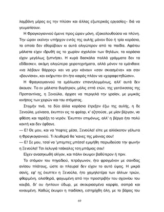 69
λ
α
μ
β
ά
ν
ημ
έ
ρ
ο
ςε
ι
ςτ
η
νπ
λ
ύ
σ
ι
νκ
α
ι
ά
λ
λ
α
ςε
ξ
ω
τ
ε
ρ
ι
κ
ά
ςε
ρ
γ
α
σ
ί
α
ς
– δ
ι
άν
α
γ
ε
υ
μ
α
τ
ί
σ
ο
υ
ν
.
ΗΦ
ρ
α
γ
κ
ο
γ
ι
α
ν
ν
ο
ύέ
μ
ε
ι
ν
ε
π
ρ
ο
ς
ώ
ρ
α
ν
μ
ό
ν
η
, ε
ξ
α
κ
ο
λ
ο
υ
θ
ο
ύ
σ
αν
απ
λ
ύ
ν
η
.
Τ
η
νώ
ρ
α
νε
κ
ε
ί
ν
η
νυ
π
ή
ρ
χ
ο
ν
ε
ν
τ
ό
ςτ
η
ςα
υ
λ
ή
ςμ
ό
ν
ο
ν
δ
ύ
οήτ
ρ
ί
ακ
ο
ρ
ά
σ
ι
α
,
τ
αο
π
ο
ί
αδ
ε
νε
θ
ο
ρ
ύ
β
ο
υ
νκ
ι
α
υ
τ
άο
λ
ι
γ
ώ
τ
ε
ρ
ο
να
π
ότ
απ
α
ι
δ
ί
α
. Α
φ
ό
τ
ο
υ
μ
ά
λ
ι
σ
τ
αε
ί
χ
ε
νι
δ
ρ
υ
θ
ήε
ι
ςτ
οχ
ω
ρ
ί
ο
νσ
χ
ο
λ
ε
ί
ο
ντ
ω
νθ
η
λ
έ
ω
ν
, τ
ακ
ο
ρ
ά
σ
ι
α
ε
ί
χ
ο
νμ
ε
γ
ά
λ
ω
ςξ
υ
π
ν
ή
σ
ε
ι
. Η κ
υ
ρ
άδ
α
σ
κ
ά
λ
απ
ο
λ
λ
άγ
ρ
ά
μ
μ
α
τ
αδ
ε
ντ
α
ε
δ
ί
δ
α
σ
κ
ε
ν
, α
κ
ό
μ
ηο
λ
ι
γ
ώ
τ
ε
ρ
αχ
ε
ι
ρ
ο
τ
ε
χ
ν
ή
μ
α
τ
α
, α
λ
λ
άμ
ό
ν
ο
ντ
αε
μ
ά
ν
θ
α
ν
ε
«ν
αλ
ά
β
ο
υ
νθ
ά
ρ
ρ
ο
ς
» κ
α
ι
ν
αμ
η
νκ
ά
ν
ο
υ
ν«σ
α
νσ
κ
ι
α
σ
μ
έ
ν
α
» κ
α
ι
σ
α
ν
«β
ο
υ
ν
ί
σ
ι
α
», κ
α
ι
ε
κ
ή
ρ
υ
τ
τ
ε
ν
ό
τ
ι
ή
τ
οκ
α
ι
ρ
ό
ς
π
λ
έ
ο
ν
ν
α«χ
ε
ι
ρ
α
φ
ε
τ
η
θ
ώ
σ
ι
ν
».
Η Φ
ρ
α
γ
κ
ο
γ
ι
α
ν
ν
ο
ύ τ
α ε
μ
ά
λ
ω
σ
ε
ν ε
π
α
ν
η
λ
ε
ι
μ
μ
έ
ν
ω
ς
, α
λ
λ
' α
υ
τ
ά δ
ε
ν
ά
κ
ο
υ
α
ν
. Τ
οε
νμ
ά
λ
ι
σ
τ
αθ
υ
γ
ά
τ
ρ
ι
ο
ν
, μ
ό
λ
ι
ςε
π
τ
άε
τ
ώ
ν
, τ
η
ςγ
ε
ι
τ
ό
ν
ι
σ
σ
α
ςτ
η
ς
Π
ρ
ο
π
α
ν
τ
ί
ν
α
ς
, ηΞ
ε
ν
ο
ύ
λ
α
, ά
ρ
χ
ι
σ
εν
απ
ε
ρ
ι
γ
ε
λ
άτ
η
νγ
ρ
α
ί
α
ν
, μ
εμ
ι
μ
ι
κ
ά
ς
κ
ι
ν
ή
σ
ε
ι
ς
τ
ω
ν
χ
ε
ι
ρ
ώ
ν
κ
α
ι
τ
ο
υσ
τ
ό
μ
α
τ
ο
ς
.
Σ
τ
ι
γ
μ
ή
ντ
ι
ν
ά
, τ
αδ
ύ
οά
λ
λ
ακ
ο
ρ
ά
σ
ι
αέ
τ
ρ
ε
ξ
α
νέ
ξ
ω τ
η
ςα
υ
λ
ή
ς
, ηδ
ε
Ξ
ε
ν
ο
ύ
λ
α
, μ
ε
ί
ν
α
σ
α
, έ
κ
υ
π
τ
ε
ν
ε
ι
ς
τ
οφ
ρ
έ
α
ρ
, κ
' ε
ζ
η
τ
ο
ύ
σ
ε
, μ
ε
μ
ί
α
ν
β
έ
ρ
γ
α
ν
, ν
α
φ
θ
ά
σ
ηκ
α
ι
τ
α
ρ
ά
ξ
ητ
ον
ε
ρ
ό
ν
. Έ
κ
υ
π
τ
ε
νε
π
ι
μ
ό
ν
ω
ς
, α
λ
λ
' ηβ
έ
ρ
γ
αή
τ
οπ
ο
λ
ύ
κ
ο
ν
τ
ήκ
α
ι
δ
ε
ν
έ
φ
θ
α
ν
ε
.
— Ε
! Θ
ε
μ
ο
υ
, κ
α
ι
ν
α'π
ε
φ
τ
ε
ςμ
έ
σ
α
, Ξ
ε
ν
ο
ύ
λ
α
! ε
ί
π
ε
μ
ε
α
λ
λ
ό
κ
ο
τ
ο
νγ
έ
λ
ω
τ
α
η
Φ
ρ
α
γ
κ
ο
γ
ι
α
ν
ν
ο
ύ
. Τ
ι
λ
ε
υ
θ
ε
ρ
ι
άθ
α'κ
α
ν
ε
ς
τ
η
ς
μ
ά
ν
ν
α
ς
σ
ο
υ
!
— Ε
! Σ
ε
μ
ο
υ
, τ
σ
α
ί
ν
α'μ
π
ε
μ
π
ε
ς
μ
π
έ
σ
α
! ε
μ
ι
μ
ή
θ
ηπ
α
ρ
ω
δ
ο
ύ
σ
ατ
η
νφ
ω
ν
ή
ν
η
Ξ
ε
ν
ο
ύ
λ
α
! Τ
σ
ι
λ
ε
λ
υ
γ
ι
άτ
σ
ά
κ
α
λ
ε
ς
τ
σ
η
μ
π
ά
μ
ι
α
ς
σ
ο
υ
!
Ε
ί
χ
ε
ν
α
ν
α
σ
η
κ
ω
θ
ήο
λ
ί
γ
ο
ν
, κ
α
ι
π
ά
λ
ι
ν
έ
κ
υ
ψ
ε
ν
β
α
θ
ύ
τ
ε
ρ
ο
ν
ήπ
ρ
ι
ν
.
Τ
οσ
τ
ό
μ
ι
ο
ντ
ο
υπ
η
γ
α
δ
ι
ο
ύ
, τ
ε
τ
ρ
ά
γ
ω
ν
ο
ν
, ή
τ
οφ
ρ
α
γ
μ
έ
ν
ο
νμ
εσ
α
ν
ί
δ
α
ς
α
ν
ί
σ
ο
υπ
λ
ά
τ
ο
υ
ς
, ώ
σ
τ
εα
ι
π
λ
ε
υ
ρ
α
ί
δ
ε
νε
ί
χ
ο
ντ
οα
υ
τ
όύ
ψ
ο
ς
. Η μ
ι
κ
ρ
ά
σ
α
ν
ί
ς
, ε
φ
' η
ςέ
κ
υ
π
τ
ε
νηΞ
ε
ν
ο
ύ
λ
α
, ή
τ
οχ
α
μ
η
λ
ο
τ
έ
ρ
ατ
ω
νά
λ
λ
ω
ντ
ρ
ι
ώ
ν
,
φ
θ
α
ρ
μ
έ
ν
η
, ο
λ
ι
σ
θ
η
ρ
ά
, φ
α
γ
ω
μ
έ
ν
ηα
π
ότ
η
νπ
ρ
ο
σ
τ
ρ
ι
β
ή
ντ
ο
υσ
χ
ο
ι
ν
ί
ο
υτ
ο
υ
κ
ο
υ
β
ά
, δ
ι
' ο
υ ή
ν
τ
λ
ο
υ
νύ
δ
ω
ρ
, μ
εσ
κ
ο
υ
ρ
ι
α
σ
μ
έ
ν
α κ
α
ρ
φ
ί
α
, σ
α
π
ρ
ά κ
α
ι
κ
ι
ν
ο
υ
μ
έ
ν
η
. Κ
α
θ
ώ
ςέ
κ
υ
ψ
ε
νηπ
α
ι
δ
ί
σ
κ
η
, ε
σ
τ
η
ρ
ί
χ
θ
ηό
λ
η
, μ
ετ
οβ
ά
ρ
ο
ςτ
ο
υ
 