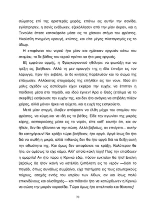 70
σ
ώ
μ
α
τ
ο
ςε
π
ίτ
η
ς α
ρ
ι
σ
τ
ε
ρ
ά
ςχ
ε
ι
ρ
ό
ς
, ε
π
ά
ν
ω ε
ι
ς α
υ
τ
ή
ν τ
η
ν σ
α
ν
ί
δ
α
,
ε
γ
λ
ί
σ
τ
ρ
η
σ
ε
ν
, ησ
α
ν
ί
ςε
ν
έ
δ
ω
κ
ε
ν
, ε
ξ
ε
κ
ό
λ
λ
η
σ
ε
να
π
ότ
η
ν
μ
ί
α
νά
κ
ρ
α
ν
, κ
α
ι
η
Ξ
ε
ν
ο
ύ
λ
αέ
π
ε
σ
εκ
α
τ
α
κ
έ
φ
α
λ
αμ
έ
σ
αε
ι
ςτ
οχ
ά
σ
κ
ο
νσ
τ
ό
μ
ατ
ο
υφ
ρ
έ
α
τ
ο
ς
.
Η
κ
ο
ύ
σ
θ
ηπ
ν
ι
γ
μ
έ
ν
ηκ
ρ
α
υ
γ
ή
, κ
τ
ύ
π
ο
ς
, κ
α
ι
ε
ί
τ
αμ
έ
γ
α
ςπ
λ
α
τ
α
γ
ι
σ
μ
ό
ςε
ι
ςτ
ο
ύ
δ
ω
ρ
.
Η ε
π
ι
φ
ά
ν
ε
ι
α τ
ο
υν
ε
ρ
ο
ύ ή
τ
ομ
ί
α
νκ
α
ι
η
μ
ί
σ
ε
ι
α
νο
ρ
γ
υ
ι
ά
νκ
ά
τ
ω τ
ο
υ
σ
τ
ο
μ
ί
ο
υ
, τ
ο
δ
ε
β
ά
θ
ο
ς
τ
ο
υ
ν
ε
ρ
ο
ύπ
ρ
έ
π
ε
ι
ν
αή
τ
ομ
ι
α
ς
ο
ρ
γ
υ
ι
ά
ς
.
Ε
ξε
μ
φ
ύ
τ
ο
υο
ρ
μ
ή
ς
, ηΦ
ρ
α
γ
κ
ο
γ
ι
α
ν
ν
ο
ύη
θ
έ
λ
η
σ
εν
αφ
ω
ν
ά
ξ
ηκ
α
ι
ν
α
τ
ρ
έ
ξ
ηε
ι
ςβ
ο
ή
θ
ε
ι
α
ν
. Α
λ
λ
άτ
ημ
ε
νκ
ρ
α
υ
γ
ή
ντ
η
ςηι
δ
ί
αέ
π
ν
ι
ξ
ε
νε
ι
ςτ
ο
ν
λ
ά
ρ
υ
γ
γ
α
, π
ρ
ι
ντ
η
νε
κ
β
ά
λ
η
, α
ι
δ
εκ
ι
ν
ή
σ
ε
ι
ςπ
α
ρ
έ
λ
υ
σ
α
νκ
α
ι
τ
οσ
ώ
μ
ατ
η
ς
ε
π
ά
γ
ω
σ
ε
ν
. Α
λ
λ
ό
κ
ο
τ
ο
ςσ
τ
ο
χ
α
σ
μ
ό
ςτ
η
ςε
π
ή
λ
θ
ε
νε
ι
ςτ
ο
νν
ο
υ
ν
. Ι
δ
ο
ύό
τ
ι
μ
ό
λ
ι
ςσ
χ
ε
δ
ό
νω
ςα
σ
τ
ε
ϊ
σ
μ
ό
νε
ί
χ
ε
νε
κ
φ
έ
ρ
ε
ιτ
η
νε
υ
χ
ή
ν
, ν
α έ
π
ι
π
τ
ε
νη
π
α
ι
δ
ί
σ
κ
ημ
έ
σ
ασ
τ
οπ
η
γ
ά
δ
ι
, κ
α
ι
ι
δ
ο
ύέ
γ
ι
ν
ε
ν
! Ά
ρ
αοΘ
ε
ό
ς(ε
τ
ό
λ
μ
αν
ατ
ο
σ
κ
ε
φ
θ
ή
;) ε
ι
σ
ή
κ
ο
υ
σ
ε
τ
η
ν
ε
υ
χ
ή
ν
τ
η
ς
, κ
α
ι
δ
ε
ν
ή
τ
οα
ν
ά
γ
κ
ην
αε
π
ι
β
ά
λ
ηπ
λ
έ
ο
ν
χ
ε
ί
ρ
α
ς
, α
λ
λ
άμ
ό
ν
ο
ν
ή
ρ
κ
ε
ι
ν
αη
ύ
χ
ε
τ
ο
, κ
α
ι
η
ε
υ
χ
ή
τ
η
ς
ε
ι
σ
η
κ
ο
ύ
ε
τ
ο
.
Μ
ε
τ
άμ
ί
α
νσ
τ
ι
γ
μ
ή
, έ
λ
α
β
ε
να
π
ό
φ
α
σ
ι
νν
αέ
λ
θ
ημ
έ
χ
ρ
ι
τ
ο
υσ
τ
ο
μ
ί
ο
υτ
ο
υ
φ
ρ
έ
α
τ
ο
ς
, ν
ακ
ύ
ψ
ηκ
α
ι
ν
αι
δ
ήε
ι
ςτ
οβ
ά
θ
ο
ς
. Ε
ί
δ
ε
τ
η
ν
α
γ
ω
ν
ί
α
ντ
η
ςμ
ι
κ
ρ
ά
ς
κ
ό
ρ
η
ς
, α
σ
π
α
ι
ρ
ο
ύ
σ
η
ςμ
έ
σ
αε
ι
ςτ
ον
ε
ρ
ό
ν
, ε
ί
π
εκ
α
θ
' ε
α
υ
τ
ή
νό
τ
ι
, κ
α
ι
α
ν
ή
θ
ε
λ
ε
, δ
ε
ν
θ
αη
δ
ύ
ν
α
τ
ον
ατ
η
ν
σ
ώ
σ
η
. Α
λ
λ
άβ
ε
β
α
ί
ω
ς
, α
ν
ε
π
ν
ί
γ
ε
τ
ο
... α
υ
τ
ή
ν
θ
ακ
α
τ
η
γ
ό
ρ
ο
υ
ν
! Ν
ακ
ρ
ά
ξ
ε
ι
τ
ώ
ρ
αβ
ο
ή
θ
ε
ι
α
ν
, ή
τ
οα
ρ
γ
ά
. Α
ρ
γ
άί
σ
ω
ς
θ
αή
τ
ο
δ
ι
άν
ασ
ω
θ
ήημ
ι
κ
ρ
ά
, α
λ
λ
άπ
ι
θ
α
ν
ώ
ς
δ
ε
νθ
αή
τ
οα
ρ
γ
άδ
ι
άν
αδ
ε
ί
ξ
ηα
υ
τ
ή
τ
η
να
θ
ω
ό
τ
η
τ
ατ
η
ς
. Κ
α
ι
ό
μ
ω
ςδ
ε
να
π
ε
φ
ά
σ
ι
σ
εν
ακ
ρ
ά
ξ
η
. Κ
α
λ
ύ
τ
ε
ρ
ο
νθ
α
ή
τ
ο
, α
να
μ
έ
σ
ω
ς
τ
οε
ί
χ
ε
κ
ά
μ
ε
ι
. Α
λ
λ
' ο
π
ο
ί
ακ
α
κ
ήτ
ύ
χ
η
! Π
ώ
ςτ
η
νε
π
α
ί
δ
ε
υ
ε
ν
ηα
μ
α
ρ
τ
ί
α
! Α
νή
τ
οτ
ώ
ρ
αηΚ
ρ
ι
ν
ι
ώε
δ
ώ
, π
ό
σ
ο
νε
υ
κ
τ
α
ί
ο
νθ
αή
τ
ο
! Ε
κ
ε
ί
ν
η
β
ε
β
α
ί
ω
ςθ
αή
τ
ο
νι
κ
α
ν
ήν
ακ
α
τ
έ
λ
θ
ηξ
υ
π
ό
λ
η
τ
ηε
ι
ςτ
ον
ε
ρ
ό
ν—δ
ι
ό
τ
ι
τ
ο
π
η
γ
ά
δ
ι
, ό
π
ω
ςσ
υ
ν
ή
θ
ω
ςσ
υ
μ
β
α
ί
ν
ε
ι
, ε
ί
χ
ε
π
α
τ
ή
μ
α
τ
αε
ι
ςτ
ο
υ
ςε
σ
ω
τ
ε
ρ
ι
κ
ο
ύ
ς
τ
ο
ί
χ
ο
υ
ς
, ε
σ
ο
χ
ά
ςε
ν
τ
ό
ς τ
ο
υ κ
τ
ι
ρ
ί
ο
υ τ
ω
ν λ
ί
θ
ω
ν
, α
ν κ
α
ιί
σ
ω
ς π
ο
λ
ύ
ε
π
ι
κ
ι
ν
δ
ύ
ν
ο
υ
ςκ
α
ι
ο
λ
ι
σ
θ
η
ρ
ά
ς
— κ
α
ι
π
ι
θ
α
ν
ό
ν
ή
τ
ον
ακ
α
τ
ώ
ρ
θ
ω
ν
ε
ν
ηΚ
ρ
ι
ν
ι
ώ
ν
ασ
ώ
σ
η
τ
η
ν
μ
ι
κ
ρ
ά
ν
κ
ο
ρ
α
σ
ί
δ
α
. Τ
ώ
ρ
αό
μ
ω
ς
ή
τ
οα
π
ε
λ
π
ι
σ
ί
ακ
α
ι
θ
ά
ν
α
τ
ο
ς
!
 