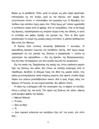 73
θ
ύ
ρ
α
νμ
ε
τ
ομ
ά
ν
δ
α
λ
ο
ν
. Ό
τ
α
ν
, μ
ε
τ
άτ
ογ
ε
ύ
μ
α
, ω
ςμ
ί
α
νώ
ρ
α
να
ρ
γ
ό
τ
ε
ρ
α
,
ε
π
έ
σ
τ
ρ
ε
ψ
α
ν ε
ι
ς τ
η
ν α
υ
λ
ή
ν
, μ
α
ζ
ίμ
ε τ
η
ν Κ
ρ
ι
ν
ι
ώ
, κ
α
τ
' α
ρ
χ
ά
ς δ
ε
ν
υ
π
ώ
π
τ
ε
υ
σ
α
ντ
ί
π
ο
τ
ε
, κ
' ε
π
α
ν
έ
λ
α
β
ο
ντ
η
νε
ρ
γ
α
σ
ί
α
ντ
ω
ν
. Ο θ
ό
ρ
υ
β
ο
ςτ
ω
ν
π
α
ι
δ
ί
ω
ν
ε
ί
χ
ε
κ
ο
π
ά
σ
ε
ι
π
ρ
ο
ς
ώ
ρ
α
ν
τ
ό
τ
ε
. Ό
τ
α
ν
ό
μ
ω
ς
μ
ε
τ
' ο
λ
ί
γ
ο
νε
χ
ρ
ε
ι
ά
σ
θ
η
ν
' α
ν
τ
λ
ή
σ
ο
υ
νν
ε
ρ
ό
να
π
ότ
οφ
ρ
έ
α
ρ
, τ
ό
τ
ε
τ
ο«γ
ι
ο
υ
ρ
δ
έ
λ
ι
», ή
τ
ο
ι
τ
οά
ν
τ
λ
η
μ
α
τ
η
ς
Κ
ρ
ι
ν
ι
ώ
ς
, π
ρ
ο
σ
έ
κ
ρ
ο
υ
σ
ε
ν
ε
ι
ςσ
τ
ε
ρ
ε
ό
ν
σ
ώ
μ
αε
ν
τ
ό
ς
τ
ο
υύ
δ
α
τ
ο
ς
, κ
ι
α
υ
τ
ή
ε
νε
κ
π
λ
ή
ξ
ε
ικ
α
ιφ
ό
β
ω έ
κ
ρ
α
ξ
ετ
η
νμ
η
τ
έ
ρ
α τ
η
ς
. Τ
ό
τ
εα
ιδ
ύ
ο ο
μ
ο
ύ
α
ν
ε
κ
ά
λ
υ
ψ
α
ν
τ
οσ
ώ
μ
ατ
η
ς
μ
ι
κ
ρ
ά
ς
κ
ό
ρ
η
ς
ε
π
ι
π
λ
έ
ο
ν
, ήμ
ά
λ
λ
ο
ν
β
υ
θ
ι
σ
μ
έ
ν
ο
ν
ή
δ
ηε
ν
τ
ό
ς
τ
ο
υύ
δ
α
τ
ο
ς
».
Η Κ
ρ
ι
ν
ι
ώ ή
τ
ο
ν ε
ν
τ
ε
λ
ώ
ς ε
ι
λ
ι
κ
ρ
ι
ν
ή
ς β
ε
β
α
ι
ο
ύ
σ
α τ
' α
ν
ω
τ
έ
ρ
ω
. Ο
ε
ι
ρ
η
ν
ο
δ
ί
κ
η
ςή
κ
ο
υ
σ
ε
νε
υ
μ
ε
ν
ώ
ςτ
η
νκ
α
τ
ά
θ
ε
σ
ι
ντ
α
ύ
τ
η
ς
. Α
λ
λ
' ό
μ
ω
ςέ
κ
α
μ
ε
μ
ο
ρ
φ
α
σ
μ
ό
νε
ι
ςτ
η
νμ
η
τ
έ
ρ
α τ
η
ς
. Ε
κ
ε
ί
ν
ο
ςομ
ο
ρ
φ
α
σ
μ
ό
ς— ε
κ
ε
ί
ν
ατ
α
«μ
ο
ύ
σ
τ
ρ
α
» τ
ο
υε
ι
ρ
η
ν
ο
δ
ί
κ
ο
υ— δ
ε
ντ
η
ςή
ρ
ε
σ
α
ν
, τ
η
ςΦρ
α
γ
κ
ο
γ
ι
α
ν
ν
ο
ύ
ς
,
ή
τ
ι
ς
ή
τ
ολ
ί
α
ν
π
ε
π
ε
ι
ρ
α
μ
έ
ν
η
, κ
α
ι
τ
ό
τ
ε
μ
ε
γ
ά
λ
ηα
γ
ω
ν
ί
ατ
η
ν
ε
κ
υ
ρ
ί
ε
υ
σ
ε
ν
.
Ε
ι
ς
τ
η
ν
ο
ι
κ
ί
α
ν
τ
η
ςΤ
ρ
α
χ
ή
λ
α
ι
ν
α
ς
τ
η
ς
κ
ό
ρ
η
ς
τ
η
ς
, ό
π
ο
υε
υ
ρ
ί
σ
κ
ε
τ
ομ
ι
κ
ρ
ό
ν
π
ρ
οτ
η
ςδ
ύ
σ
ε
ω
ςτ
ο
υη
λ
ί
ο
υ
, δ
ε
νέ
π
α
υ
εν
ακ
ο
ι
τ
ά
ζ
ηα
ν
ή
σ
υ
χ
ο
ςα
π
ότ
ο
π
α
ρ
ά
θ
υ
ρ
ο
. Δ
ι
ε
ύ
θ
υ
ν
ετ
οβ
λ
έ
μ
μ
απ
ρ
ο
ςτ
η
νι
δ
ί
α
ντ
η
ςμ
ι
κ
ρ
ά
νο
ι
κ
ί
α
ν
, ή
τ
ι
ς
κ
α
ί
τ
ο
ι
μ
ηα
ν
τ
ι
κ
ρ
ύ
ζ
ο
υ
σ
α
, α
λ
λ
άπ
λ
α
γ
ί
ω
ς
κ
ε
ι
μ
έ
ν
η
, ή
τ
οο
ρ
α
τ
ή
, ε
π
ε
ι
δ
ήε
ξ
ε
ί
χ
ε
π
έ
ρ
α
ντ
ω
νο
λ
ί
γ
ω
νμ
ε
σ
ο
λ
α
β
ο
υ
σ
ώ
νο
ι
κ
ι
ώ
ν
, δ
ύ
οήτ
ρ
ε
ι
ςπ
ή
χ
ε
ςπ
ρ
ο
ςτ
ο
ν
δ
ρ
ό
μ
ο
ν
. ΗΓ
ι
α
ν
ν
ο
ύ
, α
ν
κ
α
ι
σ
υ
χ
ν
άε
κ
ο
ί
τ
α
ζ
ε
, δ
ε
ν
έ
β
λ
ε
π
ε
τ
ί
π
ο
τ
ε
.
Ηκ
ό
ρ
ητ
η
ςηΔ
ε
λ
χ
α
ρ
ώε
ί
δ
ε
τ
η
να
ν
η
σ
υ
χ
ί
α
ντ
η
ς
, κ
ι
ά
ρ
χ
ι
σ
ε
ν
ακ
ο
ι
τ
ά
ζ
η
,
ό
π
ω
ςημ
ή
τ
η
ρτ
η
ς
, κ
α
ι
α
υ
τ
ή
. Τ
η
νώ
ρ
α
ντ
η
ςδ
ύ
σ
ε
ω
ςτ
ο
υη
λ
ί
ο
υ
, α
ί
φ
ν
η
ς
μ
ε
τ
άκ
ρ
υ
φ
ί
ο
υφ
ό
β
ο
υτ
η
ν
έ
κ
ρ
α
ξ
ε
:
— Μ
ά
ν
ν
α
! Μά
ν
ν
α
!
— Τ
ί
ε
ί
ν
α
ι
;
— Έ
λ
αν
αι
δ
ή
ς
!
— Τ
ί
;
— Δ
υ
οτ
α
χ
τ
ι
κ
ο
ί
σ
τ
έ
κ
ο
ν
τ
α
ι
κ
α
ι
κ
ο
ι
τ
ά
ζ
ο
υ
νέ
ξ
ω α
π
' τ
η
να
υ
λ
ή
, σ
τ
οσ
π
ί
τ
ι
σ
α
ς
...
 