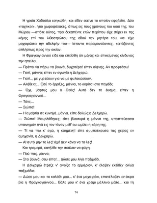 74
Ηγ
ρ
α
ί
αΧ
α
δ
ο
ύ
λ
αε
σ
η
κ
ώ
θ
η
, κ
α
ι
ε
ί
δ
ε
νε
κ
ε
ί
ν
οτ
οο
π
ο
ί
ο
ν
ε
φ
ο
β
ε
ί
τ
ο
. Δ
ύ
ο
«τ
α
χ
τ
ι
κ
ο
ί
», ή
τ
ο
ι
χ
ω
ρ
ο
φ
ύ
λ
α
κ
ε
ς
, ό
π
ω
ς
ε
ι
ςτ
ο
υ
ς
χ
ρ
ό
ν
ο
υ
ς
τ
ο
υυ
ι
ο
ύτ
η
ς
, τ
ο
υ
Μ
ώ
ρ
ο
υ—ο
π
ό
τ
ε
ο
ύ
τ
ο
ς
, π
ρ
οδ
ε
κ
α
π
έ
ν
τ
εε
τ
ώ
νπ
ε
ρ
ί
π
ο
υε
ί
χ
ε
σ
ύ
ρ
ε
ι
ε
κτ
η
ς
κ
ό
μ
η
ς ε
π
ίτ
ο
υ λ
ι
θ
ο
σ
τ
ρ
ώ
τ
ο
υ τ
η
ς ο
δ
ο
ύ τ
η
ν μ
η
τ
έ
ρ
α τ
ο
υ
, κ
α
ιε
ί
χ
ε
μ
α
χ
α
ι
ρ
ώ
σ
ε
ι
τ
η
να
δ
ε
λ
φ
ή
ντ
ο
υ
— ί
σ
τ
α
ν
τ
οπ
α
ρ
α
μ
ο
ν
ε
ύ
ο
ν
τ
ε
ς
, κ
ο
ι
τ
ά
ζ
ο
ν
τ
ε
ς
α
π
λ
ή
σ
τ
ω
ς
π
ρ
ο
ς
τ
η
ν
ο
ι
κ
ί
α
ν
.
ΗΦ
ρ
α
γ
κ
ο
γ
ι
α
ν
ν
ο
ύε
ί
δ
ε
κ
α
ι
ε
π
ε
ί
σ
θ
ηό
τ
ι
μ
έ
γ
α
ς
κ
α
ι
ε
π
ι
κ
ε
ί
μ
ε
ν
ο
ςκ
ί
ν
δ
υ
ν
ο
ς
τ
η
ν
η
π
ε
ί
λ
ε
ι
.
— Π
ρ
έ
π
ε
ι
ν
απ
ά
ρ
ωτ
αβ
ο
υ
ν
ά
, δ
υ
χ
α
τ
έ
ρ
α
! ε
ί
π
ε
ν
α
ί
φ
ν
η
ς
. Α
ν
π
ρ
ο
φ
τ
ά
σ
ω
!
— Γ
ι
α
τ
ί
, μ
ά
ν
ν
α
; ε
ί
π
ε
ν
ε
ν
α
γ
ω
ν
ί
αηΔ
ε
λ
χ
α
ρ
ώ
.
— Γ
ι
α
τ
ί
... μ
ε
γ
υ
ρ
ε
ύ
ο
υ
ν
γ
ι
αν
αμ
ε
φ
υ
λ
α
κ
ώ
σ
ο
υ
ν
.
— Α
λ
ή
θ
ε
ι
α
;... Ε
σ
ύτ
οέ
ρ
ρ
ι
ξ
ε
ς
, μ
ά
ν
ν
α
, τ
οκ
ο
ρ
ί
τ
σ
ι
σ
τ
ο
π
η
γ
ά
δ
ι
;
— Ό
χ
ι
, μ
ά
ρ
τ
υ
ς μ
ο
υ ο Θ
ε
ό
ς
! Α
υ
τ
ό δ
ε
ν τ
ο έ
κ
α
μ
α
, ε
ί
π
ε
ν η
Φ
ρ
α
γ
κ
ο
γ
ι
α
ν
ν
ο
ύ
...
— Τ
ό
τ
ε
;...
— Σ
ι
ώ
π
α
!
— Ηα
μ
α
ρ
τ
ί
ασ
ε
κ
υ
ν
η
γ
ά
, μ
ά
ν
ν
α
, ε
ί
π
ε
δ
ε
ι
λ
ώ
ς
ηΔ
ε
λ
χ
α
ρ
ώ
.
— Σ
ι
ώ
π
α
! Μ
ο
υ
ρ
λ
ά
θ
η
κ
ε
ς
; ε
ί
π
εβ
λ
ο
σ
υ
ρ
άημ
ά
ν
ν
ατ
η
ς
, υ
π
ο
π
τ
ε
ύ
σ
α
σ
α
υ
π
α
ι
ν
ι
γ
μ
ό
ν
τ
ι
ν
άε
ι
ς
τ
ο
ν
τ
ό
ν
ο
ν
μ
ε
θ
' ο
υω
μ
ί
λ
ε
ι
ηκ
ό
ρ
η
τ
η
ς
.
— Τ
ί
ν
α π
ω κ
' ε
γ
ώ
, ηκ
α
η
μ
έ
ν
η
! ε
ί
π
εσ
υ
μ
π
λ
έ
κ
ο
υ
σ
ατ
α
ςχ
ε
ί
ρ
α
ςε
ν
α
μ
η
χ
α
ν
ί
α
, ηΔ
ε
λ
χ
α
ρ
ώ
.
— Α
! α
υ
τ
όμ
η
ν
τ
ο
λ
ε
ς
! ό
χ
ι
! Δ
ε
ν
κ
ά
ν
ε
ι
ν
ατ
ο
λ
ε
ς
!
Κ
α
ι
τ
ρ
ο
μ
ε
ρ
ά
, κ
α
τ
ή
λ
θ
ε
τ
η
ν
σ
κ
ά
λ
α
ν
ν
αφ
ύ
γ
η
.
— Π
ο
ύπ
α
ς
, μ
ά
ν
ν
α
;
— Σ
τ
αβ
ο
υ
ν
ά
, σ
ο
υε
ί
π
α
!... Δ
ώ
σ
ε
μ
ο
υλ
ί
γ
οπ
α
ξ
ι
μ
ά
δ
ι
.
Η Δ
ε
λ
χ
α
ρ
ώ έ
τ
ρ
ε
ξ
εν
' α
ν
ο
ί
ξ
ητ
οε
ρ
μ
ά
ρ
ι
ο
ν
, κ
' έ
λ
α
β
ε
νε
κ
ε
ί
θ
ε
νο
λ
ί
γ
α
π
α
ξ
ι
μ
ά
δ
ι
α
.
— Δ
ώ
σ
ε
μ
ο
υκ
α
ι
τ
οκ
α
λ
ά
θ
ι
μ
ο
υ
... κ
' έ
ν
αμ
α
χ
α
ι
ρ
ά
κ
ι
, ε
π
α
ν
έ
λ
α
β
ε
νε
ν
ά
κ
ρ
α
β
ί
αηΦ
ρ
α
γ
κ
ο
γ
ι
α
ν
ν
ο
ύ
... Β
ά
λ
εμ
ο
υκ
' έ
ν
αχ
ρ
ά
μ
ι
μ
ά
λ
λ
ι
ν
ομ
έ
σ
α
... κ
α
ι
τ
η
 