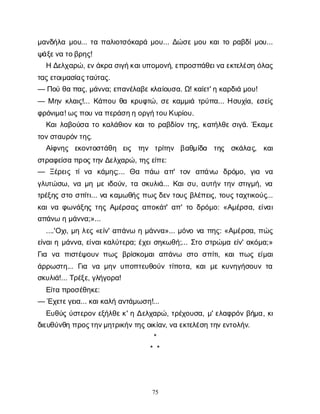 75
μ
α
ν
δ
ή
λ
αμ
ο
υ
... τ
απ
α
λ
ι
ο
τ
σ
ό
κ
α
ρ
άμ
ο
υ
... Δ
ώ
σ
εμ
ο
υκ
α
ι
τ
ορ
α
β
δ
ί
μ
ο
υ
...
ψ
ά
ξ
ε
ν
ατ
ο
β
ρ
η
ς
!
ΗΔ
ε
λ
χ
α
ρ
ώ
, ε
ν
ά
κ
ρ
ασ
ι
γ
ή
κ
α
ι
υ
π
ο
μ
ο
ν
ή
, ε
π
ρ
ο
σ
π
ά
θ
ε
ι
ν
αε
κ
τ
ε
λ
έ
σ
ηό
λ
α
ς
τ
α
ς
ε
τ
ο
ι
μ
α
σ
ί
α
ς
τ
α
ύ
τ
α
ς
.
— Π
ο
ύθ
απ
α
ς
, μ
ά
ν
ν
α
; ε
π
α
ν
έ
λ
α
β
ε
κ
λ
α
ί
ο
υ
σ
α
. Ω
! κ
α
ί
ε
τ
' ηκ
α
ρ
δ
ι
άμ
ο
υ
!
— Μη
νκ
λ
α
ι
ς
!... Κ
ά
π
ο
υθ
ακ
ρ
υ
φ
τ
ώ
, σ
εκ
α
μ
μ
ι
άτ
ρ
ύ
π
α
... Η
σ
υ
χ
ί
α
, ε
σ
ε
ί
ς
φ
ρ
ό
ν
ι
μ
α
! ω
ς
π
ο
υν
απ
ε
ρ
ά
σ
η
ηο
ρ
γ
ή
τ
ο
υ
Κ
υ
ρ
ί
ο
υ
.
Κ
α
ι
λ
α
β
ο
ύ
σ
ατ
οκ
α
λ
ά
θ
ι
ο
νκ
α
ι
τ
ορ
α
β
δ
ί
ο
ντ
η
ς
, κ
α
τ
ή
λ
θ
εσ
ι
γ
ά
. Έ
κ
α
μ
ε
τ
ο
ν
σ
τ
α
υ
ρ
ό
ν
τ
η
ς
.
Α
ί
φ
ν
η
ς ε
κ
ο
ν
τ
ο
σ
τ
ά
θ
η ε
ι
ς τ
η
ν τ
ρ
ί
τ
η
ν β
α
θ
μ
ί
δ
α τ
η
ς σ
κ
ά
λ
α
ς
, κ
α
ι
σ
τ
ρ
α
φ
ε
ί
σ
απ
ρ
ο
ς
τ
η
ν
Δ
ε
λ
χ
α
ρ
ώ
, τ
η
ς
ε
ί
π
ε
:
— Ξ
έ
ρ
ε
ι
ςτ
ίν
α κ
ά
μ
η
ς
;... Θ
α π
ά
ω α
π
' τ
ο
ν α
π
ά
ν
ω δ
ρ
ό
μ
ο
, γ
ι
α ν
α
γ
λ
υ
τ
ώ
σ
ω
, ν
αμ
ημ
ει
δ
ο
ύ
ν
, τ
ασ
κ
υ
λ
ι
ά
... Κ
α
ι
σ
υ
, α
υ
τ
ή
ντ
η
νσ
τ
ι
γ
μ
ή
, ν
α
τ
ρ
έ
ξ
η
ςσ
τ
οσ
π
ί
τ
ι
... ν
ακ
α
μ
ω
θ
ή
ςπ
ω
ς
δ
ε
ντ
ο
υ
ςβ
λ
έ
π
ε
ι
ς
, τ
ο
υ
ς
τ
α
χ
τ
ι
κ
ο
ύ
ς
...
κ
α
ι
ν
αφ
ω
ν
ά
ξ
η
ςτ
η
ςΑ
μ
έ
ρ
σ
α
ςα
π
ο
κ
ά
τ
' α
π
' τ
οδ
ρ
ό
μ
ο
: «Α
μ
έ
ρ
σ
α
, ε
ί
ν
α
ι
α
π
ά
ν
ωημ
ά
ν
ν
α
;»...
....'Ο
χ
ι
, μ
ηλ
ε
ς«ε
ί
ν
' α
π
ά
ν
ωημ
ά
ν
ν
α
»... μ
ό
ν
ον
απ
η
ς
: «Α
μ
έ
ρ
σ
α
, π
ώ
ς
ε
ί
ν
α
ι
ημ
ά
ν
ν
α
, ε
ί
ν
α
ι
κ
α
λ
ύ
τ
ε
ρ
α
; έ
χ
ε
ι
σ
η
κ
ω
θ
ή
;... Σ
τ
οσ
τ
ρ
ώ
μ
αε
ί
ν
' α
κ
ό
μ
α
;»
Γ
ι
α ν
α π
ι
σ
τ
έ
ψ
ο
υ
νπ
ω
ςβ
ρ
ί
σ
κ
ο
μ
α
ια
π
ά
ν
ω σ
τ
οσ
π
ί
τ
ι
, κ
α
ιπ
ω
ςε
ί
μ
α
ι
ά
ρ
ρ
ω
σ
τ
η
... Γ
ι
α ν
αμ
η
νυ
π
ο
π
τ
ε
υ
θ
ο
ύ
ντ
ί
π
ο
τ
α
, κ
α
ιμ
εκ
υ
ν
η
γ
ή
σ
ο
υ
ντ
α
σ
κ
υ
λ
ι
ά
!... Τ
ρ
έ
ξ
ε
, γ
λ
ή
γ
ο
ρ
α
!
Ε
ί
τ
απ
ρ
ο
σ
έ
θ
η
κ
ε
:
— Έ
χ
ε
τ
ε
γ
ε
ι
α
... κ
α
ι
κ
α
λ
ήα
ν
τ
ά
μ
ω
σ
η
!...
Ε
υ
θ
ύ
ςύ
σ
τ
ε
ρ
ο
νε
ξ
ή
λ
θ
ε
κ
' ηΔ
ε
λ
χ
α
ρ
ώ
, τ
ρ
έ
χ
ο
υ
σ
α
, μ
' ε
λ
α
φ
ρ
ό
νβ
ή
μ
α
, κ
ι
δ
ι
ε
υ
θ
ύ
ν
θ
ηπ
ρ
ο
ς
τ
η
ν
μ
η
τ
ρ
ι
κ
ή
ν
τ
η
ς
ο
ι
κ
ί
α
ν
, ν
αε
κ
τ
ε
λ
έ
σ
ητ
η
ν
ε
ν
τ
ο
λ
ή
ν
.
*
* *
 