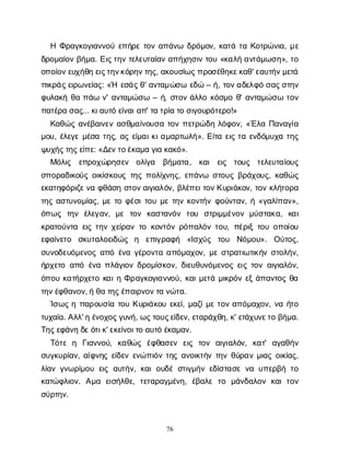 76
ΗΦ
ρ
α
γ
κ
ο
γ
ι
α
ν
ν
ο
ύε
π
ή
ρ
ετ
ο
να
π
ά
ν
ω δ
ρ
ό
μ
ο
ν
, κ
α
τ
άτ
αΚ
ο
τ
ρ
ώ
ν
ι
α
, μ
ε
δ
ρ
ο
μ
α
ί
ο
νβ
ή
μ
α
. Ε
ι
ς
τ
η
ντ
ε
λ
ε
υ
τ
α
ί
α
να
π
ή
χ
η
σ
ι
ντ
ο
υ«κ
α
λ
ήα
ν
τ
ά
μ
ω
σ
η
», τ
ο
ο
π
ο
ί
ο
ν
ε
υ
χ
ή
θ
ηε
ι
ς
τ
η
ν
κ
ό
ρ
η
ν
τ
η
ς
, α
κ
ο
υ
σ
ί
ω
ς
π
ρ
ο
σ
έ
θ
η
κ
ε
κ
α
θ
' ε
α
υ
τ
ή
ν
μ
ε
τ
ά
π
ι
κ
ρ
ά
ς
ε
ι
ρ
ω
ν
ε
ί
α
ς
: «Ή ε
σ
ά
ς
θ
' α
ν
τ
α
μ
ώ
σ
ωε
δ
ώ– ή
, τ
ο
ν
α
δ
ε
λ
φ
όσ
α
ς
σ
τ
η
ν
φ
υ
λ
α
κ
ήθ
απ
ά
ων
' α
ν
τ
α
μ
ώ
σ
ω– ή
, σ
τ
ο
νά
λ
λ
οκ
ό
σ
μ
οθ
' α
ν
τ
α
μ
ώ
σ
ωτ
ο
ν
π
α
τ
έ
ρ
ασ
α
ς
... κ
ι
α
υ
τ
όε
ί
ν
α
ι
α
π
' τ
ατ
ρ
ί
ατ
οσ
ι
γ
ο
υ
ρ
ό
τ
ε
ρ
ο
!»
Κ
α
θ
ώ
ςα
ν
έ
β
α
ι
ν
ε
να
σ
θ
μ
α
ί
ν
ο
υ
σ
ατ
ο
νπ
ε
τ
ρ
ώ
δ
ηλ
ό
φ
ο
ν
, «Έ
λ
αΠ
α
ν
α
γ
ί
α
μ
ο
υ
, έ
λ
ε
γ
εμ
έ
σ
ατ
η
ς
, α
ςε
ί
μ
α
ι
κ
ι
α
μ
α
ρ
τ
ω
λ
ή
». Ε
ί
τ
αε
ι
ςτ
αε
ν
δ
ό
μ
υ
χ
ατ
η
ς
ψ
υ
χ
ή
ς
τ
η
ς
ε
ί
π
ε
: «Δ
ε
ν
τ
ο
έ
κ
α
μ
αγ
ι
ακ
α
κ
ό
».
Μ
ό
λ
ι
ς ε
π
ρ
ο
χ
ώ
ρ
η
σ
ε
ν ο
λ
ί
γ
α β
ή
μ
α
τ
α
, κ
α
ι ε
ι
ς τ
ο
υ
ς τ
ε
λ
ε
υ
τ
α
ί
ο
υ
ς
σ
π
ο
ρ
α
δ
ι
κ
ο
ύ
ςο
ι
κ
ί
σ
κ
ο
υ
ςτ
η
ςπ
ο
λ
ί
χ
ν
η
ς
, ε
π
ά
ν
ω σ
τ
ο
υ
ςβ
ρ
ά
χ
ο
υ
ς
, κ
α
θ
ώ
ς
ε
κ
α
τ
η
φ
ό
ρ
ι
ζ
ε
ν
αφ
θ
ά
σ
ησ
τ
ο
ν
α
ι
γ
ι
α
λ
ό
ν
, β
λ
έ
π
ε
ι
τ
ο
ν
Κ
υ
ρ
ι
ά
κ
ο
ν
, τ
ο
νκ
λ
ή
τ
ο
ρ
α
τ
η
ςα
σ
τ
υ
ν
ο
μ
ί
α
ς
, μ
ετ
οφ
έ
σ
ι
τ
ο
υμ
ετ
η
νκ
ο
ν
τ
ή
νφ
ο
ύ
ν
τ
α
ν
, ή«γ
α
λ
ί
π
α
ν
»,
ό
π
ω
ς τ
η
ν έ
λ
ε
γ
α
ν
, μ
ε τ
ο
ν κ
α
σ
τ
α
ν
ό
ν τ
ο
υ σ
τ
ρ
ι
μ
μ
έ
ν
ο
νμ
ύ
σ
τ
α
κ
α
, κ
α
ι
κ
ρ
α
τ
ο
ύ
ν
τ
αε
ι
ςτ
η
νχ
ε
ί
ρ
α
ντ
οκ
ο
ν
τ
ό
νρ
ό
π
α
λ
ό
ντ
ο
υ
, π
έ
ρ
ι
ξτ
ο
υο
π
ο
ί
ο
υ
ε
φ
α
ί
ν
ε
τ
ο σ
κ
υ
τ
α
λ
ο
ε
ι
δ
ώ
ς η ε
π
ι
γ
ρ
α
φ
ή «Ι
σ
χ
ύ
ς τ
ο
υ Ν
ό
μ
ο
υ
». Ο
ύ
τ
ο
ς
,
σ
υ
ν
ο
δ
ε
υ
ό
μ
ε
ν
ο
ςα
π
όέ
ν
αγ
έ
ρ
ο
ν
τ
αα
π
ό
μ
α
χ
ο
ν
, μ
εσ
τ
ρ
α
τ
ι
ω
τ
ι
κ
ή
νσ
τ
ο
λ
ή
ν
,
ή
ρ
χ
ε
τ
οα
π
όέ
ν
απ
λ
ά
γ
ι
ο
νδ
ρ
ο
μ
ί
σ
κ
ο
ν
, δ
ι
ε
υ
θ
υ
ν
ό
μ
ε
ν
ο
ςε
ι
ςτ
ο
να
ι
γ
ι
α
λ
ό
ν
,
ό
π
ο
υκ
α
τ
ή
ρ
χ
ε
τ
οκ
α
ι
ηΦ
ρ
α
γ
κ
ο
γ
ι
α
ν
ν
ο
ύ
, κ
α
ι
μ
ε
τ
άμ
ι
κ
ρ
ό
νε
ξά
π
α
ν
τ
ο
ςθ
α
τ
η
ν
έ
φ
θ
α
ν
ο
ν
, ήθ
ατ
η
ς
έ
π
α
ι
ρ
ν
ο
ν
τ
αν
ώ
τ
α
.
Ί
σ
ω
ςηπ
α
ρ
ο
υ
σ
ί
ατ
ο
υΚ
υ
ρ
ι
ά
κ
ο
υε
κ
ε
ί
, μ
α
ζ
ί
μ
ετ
ο
να
π
ό
μ
α
χ
ο
ν
, ν
αή
τ
ο
τ
υ
χ
α
ί
α
. Α
λ
λ
' ηέ
ν
ο
χ
ο
ς
γ
υ
ν
ή
, ω
ς
τ
ο
υ
ς
ε
ί
δ
ε
ν
, ε
τ
α
ρ
ά
χ
θ
η
, κ
' ε
τ
ά
χ
υ
ν
ε
τ
οβ
ή
μ
α
.
Τ
η
ς
ε
φ
ά
ν
ηδ
ε
ό
τ
ι
κ
' ε
κ
ε
ί
ν
ο
ι
τ
οα
υ
τ
όέ
κ
α
μ
α
ν
.
Τ
ό
τ
εη Γ
ι
α
ν
ν
ο
ύ
, κ
α
θ
ώ
ς έ
φ
θ
α
σ
ε
ν ε
ι
ς τ
ο
ν α
ι
γ
ι
α
λ
ό
ν
, κ
α
τ
' α
γ
α
θ
ή
ν
σ
υ
γ
κ
υ
ρ
ί
α
ν
, α
ί
φ
ν
η
ςε
ί
δ
ε
νε
ν
ώ
π
ι
ό
ντ
η
ςα
ν
ο
ι
κ
τ
ή
ντ
η
νθ
ύ
ρ
α
νμ
ι
α
ςο
ι
κ
ί
α
ς
,
λ
ί
α
νγ
ν
ω
ρ
ί
μ
ο
υε
ι
ςα
υ
τ
ή
ν
, κ
α
ιο
υ
δ
έσ
τ
ι
γ
μ
ή
νε
δ
ί
σ
τ
α
σ
εν
αυ
π
ε
ρ
β
ήτ
ο
κ
α
τ
ώ
φ
λ
ι
ο
ν
. Α
μ
α ε
ι
σ
ή
λ
θ
ε
, τ
ε
τ
α
ρ
α
γ
μ
έ
ν
η
, έ
β
α
λ
ετ
ο μ
ά
ν
δ
α
λ
ο
νκ
α
ιτ
ο
ν
σ
ύ
ρ
τ
η
ν
.
 