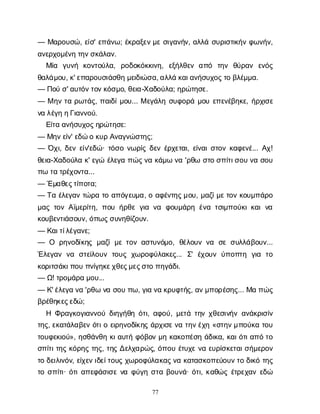 77
— Μ
α
ρ
ο
υ
σ
ώ
, ε
ί
σ
' ε
π
ά
ν
ω
; έ
κ
ρ
α
ξ
ε
ν
μ
εσ
ι
γ
α
ν
ή
ν
, α
λ
λ
άσ
υ
ρ
ι
σ
τ
ι
κ
ή
νφ
ω
ν
ή
ν
,
α
ν
ε
ρ
χ
ο
μ
έ
ν
ητ
η
ν
σ
κ
ά
λ
α
ν
.
Μ
ί
α γ
υ
ν
ή κ
ο
ν
τ
ο
ύ
λ
α
, ρ
ο
δ
ο
κ
ό
κ
κ
ι
ν
η
, ε
ξ
ή
λ
θ
ε
να
π
ό τ
η
ν θ
ύ
ρ
α
ν ε
ν
ό
ς
θ
α
λ
ά
μ
ο
υ
, κ
' ε
π
α
ρ
ο
υ
σ
ι
ά
σ
θ
ημ
ε
ι
δ
ι
ώ
σ
α
, α
λ
λ
άκ
α
ι
α
ν
ή
σ
υ
χ
ο
ς
τ
οβ
λ
έ
μ
μ
α
.
— Π
ο
ύσ
' α
υ
τ
ό
ν
τ
ο
ν
κ
ό
σ
μ
ο
, θ
ε
ι
α
-Χ
α
δ
ο
ύ
λ
α
; η
ρ
ώ
τ
η
σ
ε
.
— Μη
ντ
αρ
ω
τ
ά
ς
, π
α
ι
δ
ί
μ
ο
υ
... Με
γ
ά
λ
ησ
υ
φ
ο
ρ
άμ
ο
υε
π
ε
ν
έ
β
η
κ
ε
, ή
ρ
χ
ι
σ
ε
ν
αλ
έ
γ
ηη
Γ
ι
α
ν
ν
ο
ύ
.
Ε
ί
τ
αα
ν
ή
σ
υ
χ
ο
ς
η
ρ
ώ
τ
η
σ
ε
:
— Μ
η
ν
ε
ί
ν
' ε
δ
ώοκ
υ
ρΑ
ν
α
γ
ν
ώ
σ
τ
η
ς
;
— Ό
χ
ι
, δ
ε
νε
ί
ν
'ε
δ
ώ
· τ
ό
σ
ον
ω
ρ
ί
ςδ
ε
νέ
ρ
χ
ε
τ
α
ι
, ε
ί
ν
α
ι
σ
τ
ο
νκ
α
φ
ε
ν
έ
... Α
χ
!
θ
ε
ι
α
-Χ
α
δ
ο
ύ
λ
ακ
' ε
γ
ώέ
λ
ε
γ
απ
ώ
ς
ν
ακ
ά
μ
ων
α'ρ
θ
ωσ
τ
οσ
π
ί
τ
ι
σ
ο
υν
ασ
ο
υ
π
ωτ
ατ
ρ
έ
χ
ο
ν
τ
α
...
— Έ
μ
α
θ
ε
ς
τ
ί
π
ο
τ
α
;
— Τ
αέ
λ
ε
γ
α
ντ
ώ
ρ
ατ
οα
π
ό
γ
ε
υ
μ
α
, οα
φ
έ
ν
τ
η
ς
μ
ο
υ
, μ
α
ζ
ί
μ
ε
τ
ο
νκ
ο
υ
μ
π
ά
ρ
ο
μ
α
ςτ
ο
νΑ
ϊ
μ
ε
ρ
ί
τ
η
, π
ο
υή
ρ
θ
εγ
ι
αν
α φ
ο
υ
μ
ά
ρ
ηέ
ν
ατ
σ
ι
μ
π
ο
ύ
κ
ι
κ
α
ιν
α
κ
ο
υ
β
ε
ν
τ
ι
ά
σ
ο
υ
ν
, ό
π
ω
ς
σ
υ
ν
η
θ
ί
ζ
ο
υ
ν
.
— Κ
α
ι
τ
ί
λ
έ
γ
α
ν
ε
;
— Ο ρ
η
ν
ο
δ
ί
κ
η
ςμ
α
ζ
ίμ
ετ
ο
να
σ
τ
υ
ν
ό
μ
ο
, θ
έ
λ
ο
υ
νν
α σ
εσ
υ
λ
λ
ά
β
ο
υ
ν
...
Έ
λ
ε
γ
α
νν
α σ
τ
ε
ί
λ
ο
υ
ντ
ο
υ
ςχ
ω
ρ
ο
φ
ύ
λ
α
κ
ε
ς
... Σ
' έ
χ
ο
υ
νύ
π
ο
π
τ
η γ
ι
α τ
ο
κ
ο
ρ
ι
τ
σ
ά
κ
ι
π
ο
υπ
ν
ί
γ
η
κ
ε
χ
θ
ε
ς
μ
ε
ς
σ
τ
οπ
η
γ
ά
δ
ι
.
— Ω
! τ
ρ
ο
μ
ά
ρ
αμ
ο
υ
...
— Κ
' έ
λ
ε
γ
αν
α'ρ
θ
ων
ασ
ο
υπ
ω
, γ
ι
αν
ακ
ρ
υ
φ
τ
ή
ς
, α
ν
μ
π
ο
ρ
έ
σ
η
ς
... Μ
απ
ώ
ς
β
ρ
έ
θ
η
κ
ε
ς
ε
δ
ώ
;
Η Φ
ρ
α
γ
κ
ο
γ
ι
α
ν
ν
ο
ύδ
ι
η
γ
ή
θ
ηό
τ
ι
, α
φ
ο
ύ
, μ
ε
τ
άτ
η
νχ
θ
ε
σ
ι
ν
ή
να
ν
ά
κ
ρ
ι
σ
ί
ν
τ
η
ς
, ε
κ
α
τ
ά
λ
α
β
ε
νό
τ
ι
οε
ι
ρ
η
ν
ο
δ
ί
κ
η
ςά
ρ
χ
ι
σ
ε
ν
ατ
η
ν
έ
χ
η«σ
τ
η
ν
μ
π
ο
ύ
κ
ατ
ο
υ
τ
ο
υ
φ
ε
κ
ι
ο
ύ
», η
σ
θ
ά
ν
θ
ηκ
ι
α
υ
τ
ήφ
ό
β
ο
νμ
ηκ
α
κ
ο
π
έ
σ
ηά
δ
ι
κ
α
, κ
α
ι
ό
τ
ι
α
π
ότ
ο
σ
π
ί
τ
ι
τ
η
ςκ
ό
ρ
η
ςτ
η
ς
, τ
η
ςΔ
ε
λ
χ
α
ρ
ώ
ς
, ό
π
ο
υέ
τ
υ
χ
εν
αε
υ
ρ
ί
σ
κ
ε
τ
α
ι
σ
ή
μ
ε
ρ
ο
ν
τ
οδ
ε
ι
λ
ι
ν
ό
ν
, ε
ί
χ
ε
ν
ι
δ
ε
ί
τ
ο
υ
ςχ
ω
ρ
ο
φ
ύ
λ
α
κ
α
ς
ν
ακ
α
τ
α
σ
κ
ο
π
ε
ύ
ο
υ
ν
τ
οδ
ι
κ
ότ
η
ς
τ
οσ
π
ί
τ
ι
· ό
τ
ι
α
π
ε
φ
ά
σ
ι
σ
εν
αφ
ύ
γ
ησ
τ
αβ
ο
υ
ν
ά
· ό
τ
ι
, κ
α
θ
ώ
ςέ
τ
ρ
ε
χ
α
νε
δ
ώ
 