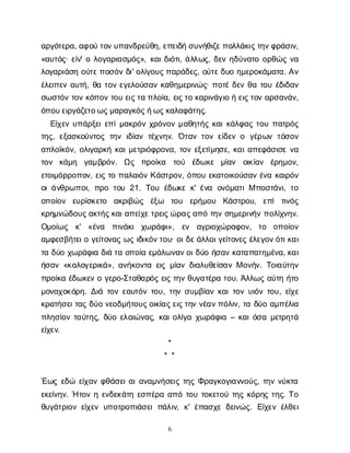 6
α
ρ
γ
ό
τ
ε
ρ
α
, α
φ
ο
ύτ
ο
ν
υ
π
α
ν
δ
ρ
ε
ύ
θ
η
, ε
π
ε
ι
δ
ήσ
υ
ν
ή
θ
ι
ζ
ε
π
ο
λ
λ
ά
κ
ι
ς
τ
η
ν
φ
ρ
ά
σ
ι
ν
,
«α
υ
τ
ό
ς
· ε
ί
ν
' ολ
ο
γ
α
ρ
ι
α
σ
μ
ό
ς
», κ
α
ι
δ
ι
ό
τ
ι
, ά
λ
λ
ω
ς
, δ
ε
νη
δ
ύ
ν
α
τ
οο
ρ
θ
ώ
ςν
α
λ
ο
γ
α
ρ
ι
ά
σ
ηο
ύ
τ
ε
π
ο
σ
ό
νδ
ι
' ο
λ
ί
γ
ο
υ
ς
π
α
ρ
ά
δ
ε
ς
, ο
ύ
τ
ε
δ
υ
οη
μ
ε
ρ
ο
κ
ά
μ
α
τ
α
. Α
ν
έ
λ
ε
ι
π
ε
να
υ
τ
ή
, θ
ατ
ο
νε
γ
ε
λ
ο
ύ
σ
α
νκ
α
θ
η
μ
ε
ρ
ι
ν
ώ
ς
· π
ο
τ
έδ
ε
νθ
ατ
ο
υέ
δ
ι
δ
α
ν
σ
ω
σ
τ
ό
ντ
ο
νκ
ό
π
ο
ντ
ο
υε
ι
ς
τ
απ
λ
ο
ί
α
, ε
ι
ς
τ
οκ
α
ρ
ι
ν
ά
γ
ι
οήε
ι
ς
τ
ο
να
ρ
σ
α
ν
ά
ν
,
ό
π
ο
υ
ε
ι
ρ
γ
ά
ζ
ε
τ
ο
ω
ς
μ
α
ρ
α
γ
κ
ό
ς
ή
ω
ς
κ
α
λ
α
φ
ά
τ
η
ς
.
Ε
ί
χ
ε
νυ
π
ά
ρ
ξ
ε
ι
ε
π
ί
μ
α
κ
ρ
ό
νχ
ρ
ό
ν
ο
νμ
α
θ
η
τ
ή
ςκ
α
ι
κ
ά
λ
φ
α
ςτ
ο
υπ
α
τ
ρ
ό
ς
τ
η
ς
, ε
ξ
α
σ
κ
ο
ύ
ν
τ
ο
ςτ
η
νι
δ
ί
α
ντ
έ
χ
ν
η
ν
. Ό
τ
α
ντ
ο
νε
ί
δ
ε
νο γ
έ
ρ
ω
ντ
ό
σ
ο
ν
α
π
λ
ο
ϊ
κ
ό
ν
, ο
λ
ι
γ
α
ρ
κ
ήκ
α
ι
μ
ε
τ
ρ
ι
ό
φ
ρ
ο
ν
α
, τ
ο
νε
ξ
ε
τ
ί
μ
η
σ
ε
, κ
α
ι
α
π
ε
φ
ά
σ
ι
σ
εν
α
τ
ο
ν κ
ά
μ
η γ
α
μ
β
ρ
ό
ν
. Ω
ς π
ρ
ο
ί
κ
α τ
ο
ύ έ
δ
ω
κ
ε μ
ί
α
ν ο
ι
κ
ί
α
ν έ
ρ
η
μ
ο
ν
,
ε
τ
ο
ι
μ
ό
ρ
ρ
ο
π
ο
ν
, ε
ι
ςτ
οπ
α
λ
α
ι
ό
νΚ
ά
σ
τ
ρ
ο
ν
, ό
π
ο
υε
κ
α
τ
ο
ι
κ
ο
ύ
σ
α
νέ
ν
ακ
α
ι
ρ
ό
ν
ο
ι
ά
ν
θ
ρ
ω
π
ο
ι
, π
ρ
οτ
ο
υ21. Τ
ο
υέ
δ
ω
κ
εκ
' έ
ν
α ο
ν
ό
μ
α
τ
ι
Μπ
ο
σ
τ
ά
ν
ι
, τ
ο
ο
π
ο
ί
ο
ν ε
υ
ρ
ί
σ
κ
ε
τ
ο α
κ
ρ
ι
β
ώ
ς έ
ξ
ω τ
ο
υ ε
ρ
ή
μ
ο
υ Κ
ά
σ
τ
ρ
ο
υ
, ε
π
ίτ
ι
ν
ό
ς
κ
ρ
η
μ
ν
ώ
δ
ο
υ
ς
α
κ
τ
ή
ς
κ
α
ι
α
π
ε
ί
χ
ε
τ
ρ
ε
ι
ς
ώ
ρ
α
ς
α
π
ότ
η
νσ
η
μ
ε
ρ
ι
ν
ή
νπ
ο
λ
ί
χ
ν
η
ν
.
Ο
μ
ο
ί
ω
ς κ
' «έ
ν
α π
ι
ν
ά
κ
ιχ
ω
ρ
ά
φ
ι
», ε
ν α
γ
ρ
ι
ο
χ
ώ
ρ
α
φ
ο
ν
, τ
ο ο
π
ο
ί
ο
ν
α
μ
φ
ε
σ
β
ή
τ
ε
ι
ογ
ε
ί
τ
ο
ν
α
ςω
ςι
δ
ι
κ
ό
ν
τ
ο
υ
· ο
ι
δ
ε
ά
λ
λ
ο
ι
γ
ε
ί
τ
ο
ν
ε
ςέ
λ
ε
γ
ο
ν
ό
τ
ι
κ
α
ι
τ
αδ
ύ
οχ
ω
ρ
ά
φ
ι
αδ
ι
άτ
αο
π
ο
ί
αε
μ
ά
λ
ω
ν
α
ν
ο
ι
δ
ύ
οή
σ
α
νκ
α
τ
α
π
α
τ
η
μ
έ
ν
α
, κ
α
ι
ή
σ
α
ν«κ
α
λ
ο
γ
ε
ρ
ι
κ
ά
», α
ν
ή
κ
ο
ν
τ
αε
ι
ςμ
ί
α
νδ
ι
α
λ
υ
θ
ε
ί
σ
α
νΜο
ν
ή
ν
. Τ
ο
ι
α
ύ
τ
η
ν
π
ρ
ο
ί
κ
αέ
δ
ω
κ
ε
νογ
ε
ρ
ο
-Σ
τ
α
θ
α
ρ
ό
ςε
ι
ςτ
η
νθ
υ
γ
α
τ
έ
ρ
ατ
ο
υ
. Ά
λ
λ
ω
ςα
ύ
τ
ηή
τ
ο
μ
ο
ν
α
χ
ο
κ
ό
ρ
η
. Δ
ι
άτ
ο
νε
α
υ
τ
ό
ντ
ο
υ
, τ
η
νσ
υ
μ
β
ί
α
νκ
α
ι
τ
ο
νυ
ι
ό
ντ
ο
υ
, ε
ί
χ
ε
κ
ρ
α
τ
ή
σ
ε
ι
τ
α
ςδ
ύ
ον
ε
ο
δ
μ
ή
τ
ο
υ
ς
ο
ι
κ
ί
α
ς
ε
ι
ς
τ
η
νν
έ
α
ν
π
ό
λ
ι
ν
, τ
αδ
ύ
οα
μ
π
έ
λ
ι
α
π
λ
η
σ
ί
ο
ντ
α
ύ
τ
η
ς
, δ
ύ
οε
λ
α
ι
ώ
ν
α
ς
, κ
α
ι
ο
λ
ί
γ
αχ
ω
ρ
ά
φ
ι
α– κ
α
ι
ό
σ
αμ
ε
τ
ρ
η
τ
ά
ε
ί
χ
ε
ν
.
*
* *
Έ
ω
ςε
δ
ώ ε
ί
χ
α
νφ
θ
ά
σ
ε
ι
α
ι
α
ν
α
μ
ν
ή
σ
ε
ι
ςτ
η
ςΦ
ρ
α
γ
κ
ο
γ
ι
α
ν
ν
ο
ύ
ς
, τ
η
νν
ύ
κ
τ
α
ε
κ
ε
ί
ν
η
ν
. Ήτ
ο
νηε
ν
δ
ε
κ
ά
τ
ηε
σ
π
έ
ρ
αα
π
ότ
ο
υτ
ο
κ
ε
τ
ο
ύτ
η
ςκ
ό
ρ
η
ςτ
η
ς
. Τ
ο
θ
υ
γ
ά
τ
ρ
ι
ο
νε
ί
χ
ε
νυ
π
ο
τ
ρ
ο
π
ι
ά
σ
ε
ιπ
ά
λ
ι
ν
, κ
' έ
π
α
σ
χ
εδ
ε
ι
ν
ώ
ς
. Ε
ί
χ
ε
νέ
λ
θ
ε
ι
 
