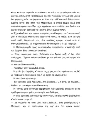 78
κ
ά
τ
ω
, κ
α
τ
άτ
ο
να
ι
γ
ι
α
λ
ό
ν
, σ
κ
ο
π
ε
ύ
ο
υ
σ
αν
απ
ά
ρ
ητ
οκ
ρ
υ
φ
ό
ν
μ
ο
ν
ο
π
ά
τ
ι
τ
ο
υ
β
ο
υ
ν
ο
ύ
, ο
π
ί
σ
ωα
π
ότ
αΚ
ο
τ
ρ
ώ
ν
ι
α
, ε
ί
δ
ε
τ
ο
ν
Κ
υ
ρ
ι
ά
κ
ο
ν
τ
ο
νκ
λ
ή
τ
ο
ρ
αμ
α
ζ
ί
μ
'
έ
ν
αγ
ε
ρ
ο
-τ
α
χ
τ
ι
κ
ό
ν
, ν
αέ
ρ
χ
ω
ν
τ
α
ι
κ
α
τ
ό
π
ι
ντ
η
ς
, α
λ
λ
' ό
τ
ι
κ
α
τ
άθ
ε
ί
α
νν
ε
ύ
σ
ι
ν
,
ε
υ
ρ
έ
θ
ηκ
ο
ν
τ
ά σ
τ
οσ
π
ί
τ
ιτ
η
ςΜα
ρ
ο
υ
σ
ώ
ς
, η ο
π
ο
ί
α ξ
ε
ύ
ρ
ε
ικ
α
λ
ά α
π
ό
π
α
λ
α
ι
ό
ν
κ
α
ι
ρ
ό
ν
«τ
απ
ά
θ
ι
ατ
η
ς
», ε
φ
ρ
ό
ν
τ
ι
σ
ε
ν
απ
ρ
ο
σ
θ
έ
σ
η
, κ
α
ι
ι
δ
ο
ύ
σ
ατ
η
ν
θ
ύ
ρ
α
ν
α
ν
ο
ι
κ
τ
ή
ν
, έ
σ
π
ε
υ
σ
ε
ν
αε
ι
σ
έ
λ
θ
η
, ό
π
ω
ς
ε
ύ
ρ
η
ά
σ
υ
λ
ο
ν
.
— Έ
χ
ωκ
λ
ε
ι
δ
ώ
σ
ε
ι
τ
η
ν
π
ό
ρ
τ
αα
π
όμ
έ
σ
α
, π
α
ι
δ
ά
κ
ι
μ
ο
υ
... α
π
' τ
οσ
α
σ
τ
ι
σ
μ
ό
μ
ο
υ
, τ
ι
ν
ακ
ά
μ
ω
! Μο
υή
τ
α
ν
εγ
ρ
α
φ
τ
όν
απ
ά
θ
ω
, τ
α'π
α
θ
α
. Έ
τ
σ
ι
ν
α'χ
η
ς
π
ο
λ
ύ κ
α
λ
ό
, Μα
ρ
ο
υ
σ
ώ μ
ο
υ
, δ
ε
ν κ
ο
ι
τ
ά
ζ
ε
ι
ς κ
ρ
υ
φ
ά
, κ
ρ
υ
φ
ά α
π
ό τ
ο
π
α
ν
τ
ζ
ο
ύ
ρ
ι
ε
κ
ε
ί
ν
ο
;... ν
αι
δ
ή
ς
α
ν
ε
ί
ν
α
ι
οΚ
υ
ρ
ι
ά
κ
ο
ς
κ
ά
τ
ωή
έ
χ
ε
ι
τ
ρ
α
β
ή
ξ
ε
ι
;
ΗΜ
α
ρ
ο
υ
σ
ώή
λ
θ
επ
ρ
ο
ςτ
ου
π
ο
δ
ε
ι
χ
θ
έ
νπ
α
ρ
ά
θ
υ
ρ
ο
ν
, κ
' ε
κ
ο
ί
τ
α
ξ
εκ
α
τ
ά
τ
ο
ν
δ
ρ
ό
μ
ο
ν
. Ε
ί
τ
αε
π
ι
σ
τ
ρ
α
φ
ε
ί
σ
αε
ί
π
ε
ν
:
— Ε
ί
ν
α
ιπ
α
ρ
α
π
έ
ρ
α
, ε
κ
ε
ί
... Σ
τ
έ
κ
ο
ν
τ
α
ισ
τ
ο δ
ρ
ό
μ
ο μ
α
ζ
ίμ
' έ
ν
α γ
έ
ρ
ο
α
π
ό
μ
α
χ
ο
ν
... Έ
χ
ο
υ
νπ
ι
ά
σ
ε
ι
κ
ο
υ
β
έ
ν
τ
αμ
ετ
ο
νγ
ε
ί
τ
ο
ν
αμ
α
ςτ
ο
νψ
α
ρ
ά
, τ
ο
ν
Φ
ρ
α
γ
κ
ο
ύ
λ
η
.
— Κ
α
ι
κ
ο
ι
τ
ά
ζ
ο
υ
ν
κ
α
τ
άδ
ω
;
— Κ
ο
ι
τ
ά
ζ
ο
υ
ν
σ
τ
η
ν
α
μ
μ
ο
υ
δ
ι
ά
, π
έ
ρ
α
.
Ηγ
ρ
α
ί
αή
τ
οέ
μ
φ
ο
β
ο
ς
, κ
' έ
φ
ε
ρ
ε
τ
α
ς
χ
ε
ί
ρ
α
ς
π
ε
ρ
ί
τ
οπ
ρ
ό
σ
ω
π
ο
ν
, ω
ςδ
ι
ά
ν
ατ
ρ
α
β
ή
ξ
ητ
ατ
σ
ο
υ
λ
ο
ύ
φ
ι
ατ
η
ς
, ήν
ασ
χ
ί
σ
ητ
αμ
ά
γ
ο
υ
λ
άτ
η
ς
.
ΗΜ
α
ρ
ο
ύ
σ
ατ
η
ν
ώ
κ
τ
ε
ι
ρ
ε
.
— Δ
ε
νκ
ά
θ
ε
σ
α
ι
, θ
ε
ι
α
-Χ
α
δ
ο
ύ
λ
α
;... Μηφ
ο
β
ά
σ
α
ι
... Ό
,τ
ι
ε
ί
ν
α
ι
, θ
απ
ε
ρ
ά
σ
η
...
Κ
ά
θ
ι
σ
ε
, ν
ασ
ο
υκ
ά
μ
ωκ
α
φ
ε
δ
ά
κ
ι
ν
απ
ι
η
ς
.
ΗΓ
ι
α
ν
ν
ο
ύμ
ε
τ
άδ
ι
σ
τ
α
γ
μ
ο
ύε
ρ
ρ
ί
φ
θ
ηε
π
ί
τ
ι
ν
ο
ς
χ
α
μ
η
λ
ο
ύσ
κ
α
μ
ν
ί
ο
υ
, ε
ι
ς
τ
α
π
ρ
ό
θ
υ
ρ
ατ
ο
υ
μ
α
γ
ε
ι
ρ
ε
ί
ο
υ
, ό
π
ο
υ
ε
γ
ί
ν
ε
τ
οοδ
ι
ά
λ
ο
γ
ο
ς
.
Ηο
ι
κ
ί
αε
φ
α
ί
ν
ε
τ
οε
υ
π
ο
ρ
ο
ύ
σ
η
ςο
ι
κ
ο
γ
ε
ν
ε
ί
α
ς
, κ
α
ι
ε
ί
χ
ε
π
ο
λ
λ
άχ
ω
ρ
ί
σ
μ
α
τ
α
,
κ
' ε
π
ί
π
λ
ω
σ
ι
ν
ε
υ
π
ρ
ε
π
ή
.
— Δ
εθ
υ
μ
ά
σ
α
ιτ
α δ
ι
κ
ά μ
ο
υ
, θ
ε
ι
α
-Χ
α
δ
ο
ύ
λ
α
... ε
ί
π
εμ
υ
σ
τ
η
ρ
ι
ω
δ
ώ
ςη
Μ
α
ρ
ο
ύ
σ
α
, κ
α
ι τ
ο π
ρ
ό
σ
ω
π
ο
ν τ
η
ς α
φ
' ό
,τ
ι ή
τ
ο έ
γ
ι
ν
ε
ν α
κ
ό
μ
η
 