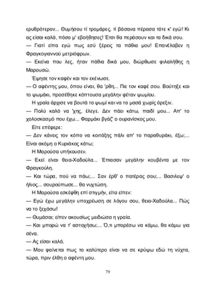 79
ε
ρ
υ
θ
ρ
ό
τ
ε
ρ
ο
ν
... Θ
υ
μ
ή
σ
ο
υτ
ί
τ
ρ
ο
μ
ά
ρ
ε
ς
, τ
ί
β
ά
σ
α
ν
απ
έ
ρ
α
σ
ατ
ό
τ
ε
κ
' ε
γ
ώ! Κ
ι
α
ς
ε
ί
σ
α
ι
κ
α
λ
ά
, π
ό
σ
ομ
' ε
β
ο
ή
θ
η
σ
ε
ς
! Έ
τ
σ
ι
θ
απ
ε
ρ
ά
σ
ο
υ
ν
κ
α
ι
τ
αδ
ι
κ
άσ
ο
υ
.
— Γ
ι
α
τ
ίε
ί
π
α ε
γ
ώ π
ω
ςε
σ
ύ ξ
έ
ρ
ε
ι
ς τ
α π
ά
θ
ι
α μ
ο
υ
! Ε
π
α
ν
έ
λ
α
β
ε
ν η
Φ
ρ
α
γ
κ
ο
γ
ι
α
ν
ν
ο
ύμ
ε
τ
ρ
ι
ό
φ
ρ
ω
ν
.
— Ε
κ
ε
ί
ν
α π
ο
υ λ
ε
ς
, ή
τ
α
νπ
ά
θ
ι
α δ
ι
κ
ά μ
ο
υ
, δ
ι
ώ
ρ
θ
ω
σ
εφ
ι
λ
α
λ
ή
θ
η
ςη
Μ
α
ρ
ο
υ
σ
ώ
.
Έ
ψ
η
σ
ε
τ
ο
ν
κ
α
φ
έ
ν
κ
α
ι
τ
ο
ν
ε
κ
έ
ν
ω
σ
ε
.
— Οα
φ
έ
ν
τ
η
ς
μ
ο
υ
, ό
π
ο
υε
ί
ν
α
ι
, θ
α'ρ
θ
η
... Π
ι
ε
τ
ο
νκ
α
φ
έ
σ
ο
υ
. Β
ο
ύ
τ
η
ξ
ε
κ
α
ι
τ
οψ
ω
μ
ά
κ
ι
, π
ρ
ο
σ
έ
θ
η
κ
ε
κ
ό
π
τ
ο
υ
σ
αμ
ε
γ
ά
λ
η
ν
φ
έ
τ
α
ν
ψ
ω
μ
ί
ο
υ
.
Ηγ
ρ
α
ί
αά
ρ
χ
ι
σ
ε
ν
αβ
ο
υ
τ
άτ
ο
ψ
ω
μ
ί
κ
α
ι
ν
ατ
ομ
α
σ
άχ
ω
ρ
ί
ς
ό
ρ
ε
ξ
ι
ν
.
— Π
ο
λ
ύ κ
α
λ
ό ν
α 'χ
η
ς
, έ
λ
ε
γ
ε
. Δ
ε
νπ
ά
ε
ικ
ά
τ
ω
, π
α
ι
δ
ίμ
ο
υ
... Α
π
' τ
ο
χ
ο
λ
ο
σ
κ
α
σ
μ
όπ
ο
υέ
χ
ω
... Φ
α
ρ
μ
ά
κ
ι
β
γ
ά
ζ
' οο
υ
ρ
α
ν
ί
σ
κ
ο
ς
μ
ο
υ
.
Ε
ί
τ
ε
ε
π
έ
φ
ε
ρ
ε
:
— Δ
ε
νκ
ά
ν
ε
ι
ςτ
ο
νκ
ό
π
ον
ακ
ο
ι
τ
ά
ξ
η
ςπ
ά
λ
ι
α
π
' τ
οπ
α
ρ
α
θ
υ
ρ
ά
κ
ι
, έ
ξ
ω
;...
Ε
ί
ν
α
ι
α
κ
ό
μ
ηο
Κ
υ
ρ
ι
ά
κ
ο
ς
κ
ά
τ
ω
;
ΗΜ
α
ρ
ο
ύ
σ
αυ
π
ή
κ
ο
υ
σ
ε
ν
.
— Ε
κ
ε
ίε
ί
ν
α
ιθ
ε
ι
α
-Χ
α
δ
ο
ύ
λ
α
... Έ
π
ι
α
σ
α
ν μ
ε
γ
ά
λ
η
ν κ
ο
υ
β
έ
ν
τ
α μ
ε τ
ο
ν
Φ
ρ
α
γ
κ
ο
ύ
λ
η
.
— Κ
α
ι
τ
ώ
ρ
α
, π
ο
ύν
απ
ά
ω
;... Σ
α
νέ
ρ
θ
' οπ
α
τ
έ
ρ
α
ςσ
ο
υ
;... Β
α
σ
ι
λ
ε
ψ
' ο
ή
λ
ι
ο
ς
... σ
ο
υ
ρ
ο
ύ
π
ω
σ
ε
... θ
αν
υ
χ
τ
ώ
σ
η
.
ΗΜ
α
ρ
ο
ύ
σ
αε
σ
κ
έ
φ
θ
ηε
π
ί
σ
τ
ι
γ
μ
ή
ν
, ε
ί
τ
αε
ί
π
ε
ν
:
— Ε
γ
ώ έ
χ
ω μ
ε
γ
ά
λ
η
νυ
π
ο
χ
ρ
έ
ω
σ
ησ
ελ
ό
γ
ο
υσ
ο
υ
, θ
ε
ι
α
-Χ
α
δ
ο
ύ
λ
α
... Π
ώ
ς
ν
ατ
οξ
ε
χ
ά
σ
ω
!
— Θ
υ
μ
ά
σ
α
ι
; ε
ί
π
ε
ν
α
κ
ο
υ
σ
ί
ω
ς
μ
ε
ι
δ
ι
ώ
σ
αη
γ
ρ
α
ί
α
.
— Κ
α
ι
μ
π
ο
ρ
ών
ατ
' α
σ
τ
ο
χ
ή
σ
ω
;... Ό
,τ
ι
μ
π
ο
ρ
έ
σ
ων
ακ
ά
μ
ω
, θ
ακ
ά
μ
ω γ
ι
α
σ
έ
ν
α
.
— Α
ς
ε
ί
σ
α
ι
κ
α
λ
ά
.
— Μο
υφ
α
ί
ν
ε
τ
α
ι
π
ω
ςτ
οκ
α
λ
ύ
τ
ε
ρ
οε
ί
ν
α
ι
ν
ασ
εκ
ρ
ύ
ψ
ω ε
δ
ώ τ
ην
ύ
χ
τ
α
,
τ
ώ
ρ
α
, π
ρ
ι
ν
έ
λ
θ
η
οα
φ
έ
ν
τ
η
μ
ο
υ
.
 