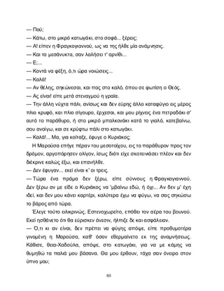 80
— Π
ο
ύ
;
— Κ
ά
τ
ω
, σ
τ
ομ
ι
κ
ρ
όκ
α
τ
ω
γ
ά
κ
ι
, σ
τ
ο
σ
ο
φ
ά
... ξ
έ
ρ
ε
ι
ς
;
— Α
! ε
ί
π
ε
ν
η
Φρ
α
γ
κ
ο
γ
ι
α
ν
ν
ο
ύ
, ω
ς
ν
ατ
η
ς
ή
λ
θ
ε
μ
ί
αα
ν
ά
μ
ν
η
σ
ι
ς
.
— Κ
α
ι
τ
αμ
ε
σ
ά
ν
υ
κ
τ
α
, σ
α
ν
λ
α
λ
ή
σ
ε
ι
τ
' α
ρ
ν
ί
θ
ι
...
— Ε
;...
— Κ
ο
ν
τ
άν
αφ
έ
ξ
η
, ό
,τ
ι
ώ
ρ
αν
ο
ι
ώ
σ
ε
ι
ς
...
— Κ
α
λ
ά
!
— Α
ν
θ
έ
λ
η
ς
, σ
η
κ
ώ
ν
ε
σ
α
ι
, κ
α
ι
π
α
ς
σ
τ
οκ
α
λ
ό
, ό
π
ο
υ
σ
ε
φ
ω
τ
ί
σ
ηοΘ
ε
ό
ς
.
— Α
ς
ε
ί
ν
α
ι
! ε
ί
π
ε
μ
ε
τ
άσ
τ
ε
ν
α
γ
μ
ο
ύη
γ
ρ
α
ί
α
.
— Τ
η
ν
ά
λ
λ
ην
ύ
χ
τ
απ
ά
λ
ι
, α
ν
ί
σ
ω
ς
κ
α
ι
δ
ε
ν
ε
ύ
ρ
η
ς
ά
λ
λ
οκ
α
τ
α
φ
ύ
γ
ι
οε
ι
ς
μ
έ
ρ
ο
ς
π
λ
ι
οκ
ρ
υ
φ
ό
, κ
α
ι
π
λ
ι
οσ
ί
γ
ο
υ
ρ
ο
, έ
ρ
χ
ε
σ
α
ι
, κ
α
ι
μ
ο
υρ
ί
χ
ν
ε
ι
ςέ
ν
απ
ε
τ
ρ
α
δ
ά
κ
ι
σ
'
α
υ
τ
ότ
οπ
α
ρ
ά
θ
υ
ρ
ο
, ήσ
τ
ομ
ι
κ
ρ
όμ
π
α
λ
κ
ο
ν
ά
κ
ι
κ
α
τ
άτ
ογ
ι
α
λ
ό
, κ
α
τ
ε
β
α
ί
ν
ω
,
σ
ο
υα
ν
ο
ί
γ
ω
, κ
α
ι
σ
ε
κ
ρ
ύ
φ
τ
ωπ
ά
λ
ι
σ
τ
οκ
α
τ
ω
γ
ά
κ
ι
.
— Κ
α
λ
ά
!... Μα
, γ
ι
ακ
ο
ί
τ
α
ξ
ε
, έ
φ
υ
γ
ε
οΚ
υ
ρ
ι
ά
κ
ο
ς
;
ΗΜ
α
ρ
ο
ύ
σ
αε
π
ή
γ
ε
π
έ
ρ
α
ν
τ
ο
υ
μ
ε
σ
ο
τ
ο
ί
χ
ο
υ
, ε
ι
ς
τ
ο
π
α
ρ
ά
θ
υ
ρ
ο
ν
π
ρ
ο
ς
τ
ο
ν
δ
ρ
ό
μ
ο
ν
, α
ρ
γ
ο
π
ό
ρ
η
σ
ε
ν
ο
λ
ί
γ
ο
ν
, ί
σ
ω
ς
δ
ι
ό
τ
ι
ε
ί
χ
ε
σ
κ
ο
τ
ε
ι
ν
ι
ά
σ
ε
ι
π
λ
έ
ο
ν
κ
α
ι
δ
ε
ν
δ
ι
έ
κ
ρ
ι
ν
ε
κ
α
λ
ώ
ς
έ
ξ
ω
, κ
α
ι
ε
π
α
ν
ή
λ
θ
ε
.
— Δ
ε
ν
έ
φ
υ
γ
α
ν
... ε
κ
ε
ί
ε
ί
ν
α
ι
κ
' ο
ι
τ
ρ
ε
ι
ς
.
— Τ
ώ
ρ
α έ
ν
α π
ρ
ά
μ
α δ
ε
ν ξ
έ
ρ
ω
, ε
ί
π
ε σ
ύ
ν
ν
ο
υ
ς ηΦ
ρ
α
γ
κ
ο
γ
ι
α
ν
ν
ο
ύ
.
Δ
ε
νξ
έ
ρ
ωα
νμ
εε
ί
δ
εοΚ
υ
ρ
ι
ά
κ
ο
ςν
α'μ
β
α
ί
ν
ωε
δ
ώ
, ήό
χ
ι
... Α
νδ
ε
νμ
' έ
χ
η
ι
δ
ε
ί
, κ
α
ι
δ
ε
ν
μ
ο
υκ
ά
ν
ε
ι
κ
α
ρ
τ
έ
ρ
ι
, κ
α
λ
ύ
τ
ε
ρ
αέ
χ
ων
αφ
ύ
γ
ω
, ν
ασ
α
ς
σ
η
κ
ώ
σ
ω
τ
οβ
ά
ρ
ο
ς
α
π
ότ
ώ
ρ
α
.
Έ
λ
ε
γ
ε
τ
ο
ύ
τ
οε
ι
λ
ι
κ
ρ
ι
ν
ώ
ς
. Ε
σ
τ
ε
ν
ο
χ
ω
ρ
ε
ί
τ
ο
, ε
π
ό
θ
ε
ι
τ
ο
ν
α
έ
ρ
ατ
ο
υβ
ο
υ
ν
ο
ύ
.
Ε
κ
ε
ί
η
σ
θ
ά
ν
ε
τ
οό
τ
ι
θ
αε
ύ
ρ
ι
σ
κ
ε
ν
ά
ν
ε
σ
ι
ν
, ή
λ
π
ι
ζ
ε
δ
ε
κ
α
ι
α
σ
φ
ά
λ
ε
ι
α
ν
.
— Ό
,τ
ι
κ
ι
α
νε
ί
ν
α
ι
, δ
ε
νπ
ρ
έ
π
ε
ι
ν
αφ
ύ
γ
η
ςα
π
ό
ψ
ε
, ε
ί
π
επ
ρ
ο
θ
υ
μ
ο
τ
έ
ρ
α
γ
ι
ν
ο
μ
έ
ν
η η Μ
α
ρ
ο
ύ
σ
α
, κ
α
θ
' ό
σ
ο
ν ε
θ
ε
ρ
μ
α
ί
ν
ε
τ
ο ε
κτ
η
ςα
ν
α
μ
ν
ή
σ
ε
ω
ς
.
Κ
ά
θ
ι
σ
ε
, θ
ε
ι
α
-Χ
α
δ
ο
ύ
λ
α
, α
π
ό
ψ
ε
, σ
τ
ο κ
α
τ
ω
γ
ά
κ
ι
, γ
ι
α ν
α μ
εκ
ά
μ
η
ςν
α
θ
υ
μ
η
θ
ώτ
απ
α
λ
ι
άμ
ο
υβ
ά
σ
α
ν
α
. Θ
αμ
ο
υέ
ρ
θ
ο
υ
ν
, τ
ά
χ
ασ
α
νό
ν
ε
ι
ρ
οσ
τ
ο
ν
ύ
π
ν
ομ
ο
υ
;
 