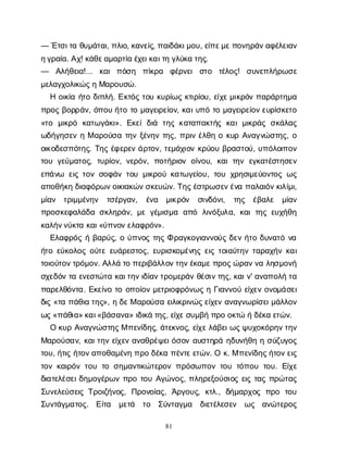81
— Έ
τ
σ
ι
τ
αθ
υ
μ
ά
τ
α
ι
, π
λ
ι
ο
, κ
α
ν
ε
ί
ς
, π
α
ι
δ
ά
κ
ι
μ
ο
υ
, ε
ί
π
ε
μ
ε
π
ο
ν
η
ρ
ά
ν
α
φ
έ
λ
ε
ι
α
ν
η
γ
ρ
α
ί
α
. Α
χ
! κ
ά
θ
ε
α
μ
α
ρ
τ
ί
αέ
χ
ε
ι
κ
α
ι
τ
ηγ
λ
ύ
κ
ατ
η
ς
.
— Α
λ
ή
θ
ε
ι
α
!... κ
α
ιπ
ό
σ
η π
ί
κ
ρ
α φ
έ
ρ
ν
ε
ισ
τ
ο τ
έ
λ
ο
ς
! σ
υ
ν
ε
π
λ
ή
ρ
ω
σ
ε
μ
ε
λ
α
γ
χ
ο
λ
ι
κ
ώ
ς
ηΜ
α
ρ
ο
υ
σ
ώ
.
Ηο
ι
κ
ί
αή
τ
οδ
ι
π
λ
ή
. Ε
κ
τ
ό
ςτ
ο
υκ
υ
ρ
ί
ω
ςκ
τ
ι
ρ
ί
ο
υ
, ε
ί
χ
ε
μ
ι
κ
ρ
ό
νπ
α
ρ
ά
ρ
τ
η
μ
α
π
ρ
ο
ςβ
ο
ρ
ρ
ά
ν
, ό
π
ο
υή
τ
οτ
ομ
α
γ
ε
ι
ρ
ε
ί
ο
ν
, κ
α
ι
υ
π
ότ
ομ
α
γ
ε
ι
ρ
ε
ί
ο
ν
ε
υ
ρ
ί
σ
κ
ε
τ
ο
«τ
ο μ
ι
κ
ρ
ό κ
α
τ
ω
γ
ά
κ
ι
». Ε
κ
ε
ίδ
ι
ά τ
η
ςκ
α
τ
α
π
α
κ
τ
ή
ςκ
α
ιμ
ι
κ
ρ
ά
ςσ
κ
ά
λ
α
ς
ω
δ
ή
γ
η
σ
ε
νηΜα
ρ
ο
ύ
σ
ατ
η
νξ
έ
ν
η
ντ
η
ς
, π
ρ
ι
νέ
λ
θ
ηοκ
υ
ρΑ
ν
α
γ
ν
ώ
σ
τ
η
ς
, ο
ο
ι
κ
ο
δ
ε
σ
π
ό
τ
η
ς
. Τ
η
ςέ
φ
ε
ρ
ε
νά
ρ
τ
ο
ν
, τ
ε
μ
ά
χ
ι
ο
νκ
ρ
ύ
ο
υβ
ρ
α
σ
τ
ο
ύ
, υ
π
ό
λ
ο
ι
π
ο
ν
τ
ο
υγ
ε
ύ
μ
α
τ
ο
ς
, τ
υ
ρ
ί
ο
ν
, ν
ε
ρ
ό
ν
, π
ο
τ
ή
ρ
ι
ο
νο
ί
ν
ο
υ
, κ
α
ιτ
η
νε
γ
κ
α
τ
έ
σ
τ
η
σ
ε
ν
ε
π
ά
ν
ω ε
ι
ςτ
ο
νσ
ο
φ
ά
ντ
ο
υμ
ι
κ
ρ
ο
ύκ
α
τ
ω
γ
ε
ί
ο
υ
, τ
ο
υχ
ρ
η
σ
ι
μ
ε
ύ
ο
ν
τ
ο
ςω
ς
α
π
ο
θ
ή
κ
ηδ
ι
α
φ
ό
ρ
ω
ν
ο
ι
κ
ι
α
κ
ώ
ν
σ
κ
ε
υ
ώ
ν
. Τ
η
ς
έ
σ
τ
ρ
ω
σ
ε
ν
έ
ν
απ
α
λ
α
ι
ό
ν
κ
ι
λ
ί
μ
ι
,
μ
ί
α
ν τ
ρ
ι
μ
μ
έ
ν
η
ν τ
σ
έ
ρ
γ
α
ν
, έ
ν
α μ
ι
κ
ρ
ό
ν σ
ι
ν
δ
ό
ν
ι
, τ
η
ς έ
β
α
λ
ε μ
ί
α
ν
π
ρ
ο
σ
κ
ε
φ
α
λ
ά
δ
ασ
κ
λ
η
ρ
ά
ν
, μ
εγ
έ
μ
ι
σ
μ
α α
π
ό λ
ι
ν
ό
ξ
υ
λ
α
, κ
α
ιτ
η
ςε
υ
χ
ή
θ
η
κ
α
λ
ή
ν
ν
ύ
κ
τ
ακ
α
ι
«ύ
π
ν
ο
ν
ε
λ
α
φ
ρ
ό
ν
».
Ε
λ
α
φ
ρ
ό
ςήβ
α
ρ
ύ
ς
, ού
π
ν
ο
ςτ
η
ςΦρ
α
γ
κ
ο
γ
ι
α
ν
ν
ο
ύ
ςδ
ε
νή
τ
οδ
υ
ν
α
τ
όν
α
ή
τ
οε
ύ
κ
ο
λ
ο
ςο
ύ
τ
εε
υ
ά
ρ
ε
σ
τ
ο
ς
, ε
υ
ρ
ι
σ
κ
ο
μ
έ
ν
η
ςε
ι
ςτ
ο
ι
α
ύ
τ
η
ντ
α
ρ
α
χ
ή
νκ
α
ι
τ
ο
ι
ο
ύ
τ
ο
ν
τ
ρ
ό
μ
ο
ν
. Α
λ
λ
άτ
οπ
ε
ρ
ι
β
ά
λ
λ
ο
ν
τ
η
ν
έ
κ
α
μ
ε
π
ρ
ο
ς
ώ
ρ
α
ν
ν
αλ
η
σ
μ
ο
ν
ή
σ
χ
ε
δ
ό
ντ
αε
ν
ε
σ
τ
ώ
τ
ακ
α
ι
τ
η
ν
ι
δ
ί
α
ν
τ
ρ
ο
μ
ε
ρ
ά
νθ
έ
σ
ι
ν
τ
η
ς
, κ
α
ι
ν
' α
ν
α
π
ο
λ
ήτ
α
π
α
ρ
ε
λ
θ
ό
ν
τ
α
. Ε
κ
ε
ί
ν
οτ
οο
π
ο
ί
ο
νμ
ε
τ
ρ
ι
ο
φ
ρ
ό
ν
ω
ςηΓ
ι
α
ν
ν
ο
ύε
ί
χ
ε
νο
ν
ο
μ
ά
σ
ε
ι
δ
ι
ς«τ
απ
ά
θ
ι
ατ
η
ς
», ηδ
ε
Μα
ρ
ο
ύ
σ
αε
ι
λ
ι
κ
ρ
ι
ν
ώ
ς
ε
ί
χ
ε
να
ν
α
γ
ν
ω
ρ
ί
σ
ε
ι
μ
ά
λ
λ
ο
ν
ω
ς
«π
ά
θ
ι
α
» κ
α
ι
«β
ά
σ
α
ν
α
» ι
δ
ι
κ
άτ
η
ς
, ε
ί
χ
ε
σ
υ
μ
β
ήπ
ρ
οο
κ
τ
ώήδ
έ
κ
αε
τ
ώ
ν
.
Οκ
υ
ρΑ
ν
α
γ
ν
ώ
σ
τ
η
ς
Μπ
ε
ν
ί
δ
η
ς
, ά
τ
ε
κ
ν
ο
ς
, ε
ί
χ
ε
λ
ά
β
ε
ι
ω
ς
ψ
υ
χ
ο
κ
ό
ρ
η
ν
τ
η
ν
Μ
α
ρ
ο
ύ
σ
α
ν
, κ
α
ι
τ
η
νε
ί
χ
ε
να
ν
α
θ
ρ
έ
ψ
ε
ι
ό
σ
ο
να
υ
σ
τ
η
ρ
άη
δ
υ
ν
ή
θ
ηησ
ύ
ζ
υ
γ
ο
ς
τ
ο
υ
, ή
τ
ι
ςή
τ
ο
ν
α
π
ο
θ
α
μ
έ
ν
ηπ
ρ
οδ
έ
κ
απ
έ
ν
τ
ε
ε
τ
ώ
ν
. Οκ
. Μπ
ε
ν
ί
δ
η
ς
ή
τ
ο
ν
ε
ι
ς
τ
ο
νκ
α
ι
ρ
ό
ντ
ο
υτ
οσ
η
μ
α
ν
τ
ι
κ
ώ
τ
ε
ρ
ο
νπ
ρ
ό
σ
ω
π
ο
ντ
ο
υτ
ό
π
ο
υτ
ο
υ
. Ε
ί
χ
ε
δ
ι
α
τ
ε
λ
έ
σ
ε
ι
δ
η
μ
ο
γ
έ
ρ
ω
νπ
ρ
οτ
ο
υΑ
γ
ώ
ν
ο
ς
, π
λ
η
ρ
ε
ξ
ο
ύ
σ
ι
ο
ςε
ι
ςτ
α
ςπ
ρ
ώ
τ
α
ς
Σ
υ
ν
ε
λ
ε
ύ
σ
ε
ι
ςΤ
ρ
ο
ι
ζ
ή
ν
ο
ς
, Π
ρ
ο
ν
ο
ί
α
ς
, Ά
ρ
γ
ο
υ
ς
, κ
τ
λ
., δ
ή
μ
α
ρ
χ
ο
ςπ
ρ
ο τ
ο
υ
Σ
υ
ν
τ
ά
γ
μ
α
τ
ο
ς
. Ε
ί
τ
α μ
ε
τ
ά τ
ο Σ
ύ
ν
τ
α
γ
μ
α δ
ι
ε
τ
έ
λ
ε
σ
ε
ν ω
ς α
ν
ώ
τ
ε
ρ
ο
ς
 