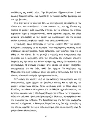 82
υ
π
ά
λ
λ
η
λ
ο
ςε
ι
ςπ
ο
λ
λ
ά μ
έ
ρ
η
. Τ
η
νΜ
α
ρ
ο
ύ
σ
α
ν
, Ε
β
ρ
α
ι
ο
π
ο
ύ
λ
α
ν
, ήκ
α
τ
'
ά
λ
λ
ο
υ
ς
Τ
ο
υ
ρ
κ
ο
π
ο
ύ
λ
α
ν
, ε
ί
χ
ε
π
ρ
ο
σ
λ
ά
β
ε
ι
ε
ι
ς
η
λ
ι
κ
ί
α
νσ
χ
ε
δ
ό
νβ
ρ
ε
φ
ι
κ
ή
ν
, κ
α
ι
τ
η
ν
ε
ί
χ
ε
β
α
π
τ
ί
σ
ε
ι
.
Ε
ί
τ
α
, ό
τ
α
νκ
α
τ
άτ
ατ
ε
λ
ε
υ
τ
α
ί
αέ
τ
η
, ω
ςσ
υ
ν
τ
α
ξ
ι
ο
ύ
χ
ο
ςα
π
ε
σ
ύ
ρ
θ
ηε
ι
ς
τ
ο
ν
τ
ό
π
ο
ντ
ο
υ
, τ
η
νυ
π
ά
ν
δ
ρ
ε
υ
σ
εμ
' έ
ν
αα
ν
ε
ψ
ι
ό
ντ
ο
υ
, κ
α
ι
τ
η
ςέ
δ
ω
κ
ε
νω
ς
π
ρ
ο
ί
κ
ατ
ομ
ι
κ
ρ
ό
να
υ
τ
όκ
ο
λ
λ
η
τ
ό
νσ
π
ι
τ
ά
κ
ι
, ε
ι
ςτ
οι
σ
ό
γ
ε
ι
ο
ντ
ο
υο
π
ο
ί
ο
υ
ε
υ
ρ
ί
σ
κ
ε
τ
οτ
ώ
ρ
αηΦ
ρ
α
γ
κ
ο
γ
ι
α
ν
ν
ο
ύ
, ι
κ
α
ν
άα
γ
ρ
ο
τ
ι
κ
άκ
τ
ή
μ
α
τ
α
, κ
α
ι
ο
λ
ί
γ
α
μ
ε
τ
ρ
η
τ
ά
, υ
π
ο
σ
χ
ε
θ
ε
ί
ςν
ατ
η
ςα
φ
ή
σ
ηω
ςκ
λ
η
ρ
ο
ν
ο
μ
ί
α
νκ
α
ι
τ
η
νκ
υ
ρ
ί
ω
ς
ο
ι
κ
ί
α
ν
, κ
α
ι
ό
,τ
ι
ά
λ
λ
οή
θ
ε
λ
ε
ν
ε
υ
ρ
ε
θ
ήπ
α
ρ
' α
υ
τ
ώμ
ε
τ
άθ
ά
ν
α
τ
ο
ν
.
Ο γ
α
μ
β
ρ
ό
ς
, α
φ
ο
ύα
π
έ
κ
τ
η
σ
ε
νε
ντ
έ
κ
ν
ο
ν
, έ
λ
ε
ι
π
ε
νό
λ
ο
ντ
ο
νκ
α
ι
ρ
ό
ν
.
Ε
τ
α
ξ
ί
δ
ε
υ
ελ
ο
σ
τ
ρ
ό
μ
ο
ςμ
ετ
ακ
α
ρ
ά
β
ι
α
. Ήτ
ο
νφ
η
μ
ι
σ
μ
έ
ν
ο
ςν
α
υ
τ
ι
κ
ό
ς
, α
λ
λ
ά
σ
π
ά
τ
α
λ
ο
ςκ
α
ι
α
ξ
έ
ν
ο
ι
α
σ
τ
ο
ς
. Τ
ώ
ρ
ατ
ε
λ
ε
υ
τ
α
ί
α
, ε
ί
χ
ε
να
ρ
γ
ή
σ
ε
ι
τ
ρ
ί
αέ
τ
ην
α
έ
λ
θ
ηε
ι
ςτ
ο
ντ
ό
π
ο
ν
. Ε
ντ
ω μ
ε
τ
α
ξ
ύογ
η
ρ
α
ι
ό
ςκ
υ
ρΑ
ν
α
γ
ν
ώ
σ
τ
η
ςε
ί
χ
ε
χ
η
ρ
ε
ύ
σ
ε
ι
, κ
α
ι
ηψ
υ
χ
ο
κ
ό
ρ
η
, κ
α
τ
άτ
η
να
π
ο
υ
σ
ί
α
ντ
ο
υσ
υ
ζ
ύ
γ
ο
υυ
π
η
ρ
έ
τ
ε
ι
δ
ι
α
ρ
κ
ώ
ςε
ι
ςτ
η
νο
ι
κ
ί
α
ντ
ο
νθ
ε
τ
ό
νπ
α
τ
έ
ρ
ατ
η
ς
, ό
π
ω
ςκ
α
ι
π
α
ι
δ
ι
ό
θ
ε
νή
τ
ο
σ
υ
ν
η
θ
ι
σ
μ
έ
ν
η
. Ο σ
ύ
ζ
υ
γ
ο
ςέ
γ
ρ
α
φ
ε
να
π
όκ
α
ι
ρ
ο
ύε
ι
ςκ
α
ι
ρ
ό
νε
π
ι
σ
τ
ο
λ
ά
ς
,
υ
π
ο
σ
χ
ό
μ
ε
ν
ο
ς ό
τ
ιθ
α έ
λ
θ
η
, α
λ
λ
ά δ
ε
ν ή
ρ
χ
ε
τ
ο
. Τ
ο θ
υ
γ
ά
τ
ρ
ι
ο
ν τ
η
ς
Μ
α
ρ
ο
ύ
σ
α
ς
ή
τ
οή
δ
ητ
ε
σ
σ
ά
ρ
ω
νε
τ
ώ
ν
, κ
α
ι
ο
ύ
τ
ε
οπ
α
τ
ή
ρε
ί
χ
ε
ν
ι
δ
ε
ί
π
ο
τ
έ
τ
ο
τ
έ
κ
ν
ο
ν
, ο
ύ
τ
ε
α
υ
τ
όε
γ
ν
ώ
ρ
ι
ζ
ε
τ
η
ν
ό
ψ
ι
ν
τ
ο
υ
π
α
τ
ρ
ό
ς
.
Κ
α
τ
' ε
κ
ε
ί
ν
ο
ντ
ο
νκ
α
ι
ρ
ό
ν
, μ
α
ζ
ί
μ
ετ
η
να
ν
ά
π
τ
υ
ξ
ι
ντ
ο
υε
μ
π
ο
ρ
ί
ο
υκ
α
ι
τ
η
ς
σ
υ
γ
κ
ο
ι
ν
ω
ν
ί
α
ς
, ε
ί
χ
α
να
ρ
χ
ί
σ
ε
ι
ν
αξ
α
ν
ο
ί
γ
ο
υ
νκ
ά
π
ω
ςκ
α
ι
τ
αή
θ
ηε
ι
ςτ
ο
ν
μ
ι
κ
ρ
ό
ν
, α
π
ό
κ
ε
ν
τ
ρ
ο
ντ
ό
π
ο
ν
. Ξ
έ
ν
ο
ιε
ρ
χ
ό
μ
ε
ν
ο
ια
π
ότ
α ά
λ
λ
αμ
έ
ρ
ητ
η
ς
Ε
λ
λ
ά
δ
ο
ς
, τ
α«π
λ
έ
ο
ν
π
ο
λ
ι
τ
ι
σ
μ
έ
ν
α
», ε
ί
τ
ε
υ
π
ά
λ
λ
η
λ
ο
ι
τ
η
ς
κ
υ
β
ε
ρ
ν
ή
σ
ε
ω
ς
, ε
ί
τ
ε
έ
μ
π
ο
ρ
ο
ι
, ε
κ
ό
μ
ι
ζ
ο
ν
ν
έ
α
ς
, ε
λ
ε
υ
θ
έ
ρ
α
ς
θ
ε
ω
ρ
ί
α
ς
π
ε
ρ
ί
ό
λ
ω
ν
τ
ω
ν
π
ρ
α
γ
μ
ά
τ
ω
ν
.
Ο
ύ
τ
ο
ι
τ
η
ν
α
ι
δ
ώκ
α
ι
τ
η
ν
σ
υ
σ
τ
ο
λ
ή
ν
ω
ν
ό
μ
α
ζ
ο
ν
β
λ
α
κ
ε
ί
α
ν
, τ
η
ν
ε
γ
κ
ρ
ά
τ
ε
ι
α
ν
κ
α
ι
τ
η
νσ
ω
φ
ρ
ο
σ
ύ
ν
η
νε
υ
ή
θ
ε
ι
α
ν
. Τ
η
νδ
ι
α
φ
θ
ο
ρ
ά
νκ
α
ι
τ
η
νλ
α
γ
ν
ε
ί
α
νω
ν
ό
μ
α
ζ
ο
ν
«φ
υ
σ
ι
κ
άπ
ρ
ά
γ
μ
α
τ
α
». Η δ
ύ
σ
τ
η
ν
ο
ςΜα
ρ
ο
ύ
σ
α
, ή
τ
ι
ςδ
ε
νε
ί
χ
εγ
ε
ν
ν
η
θ
ήε
ι
ς
τ
ο
ντ
ό
π
ο
ν
, α
ρ
χ
ή
θ
ε
νδ
ε
νή
τ
οπ
ο
λ
ύα
υ
σ
τ
η
ρ
άο
ύ
τ
ε
σ
ε
μ
ν
ο
π
ρ
ε
π
ή
ς
, ε
ί
χ
εδ
ε
μ
ι
κ
ρ
ά
ν
δ
ό
σ
ι
ν
ε
λ
α
φ
ρ
ό
τ
η
τ
ο
ς
.
 
