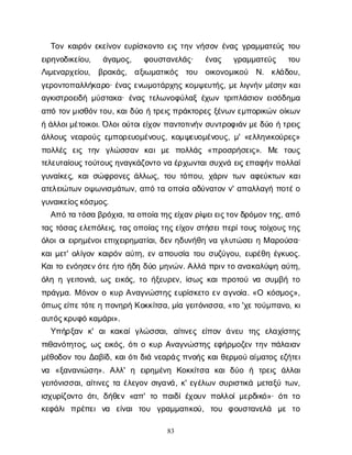 83
Τ
ο
νκ
α
ι
ρ
ό
νε
κ
ε
ί
ν
ο
νε
υ
ρ
ί
σ
κ
ο
ν
τ
οε
ι
ςτ
η
νν
ή
σ
ο
νέ
ν
α
ςγ
ρ
α
μ
μ
α
τ
ε
ύ
ςτ
ο
υ
ε
ι
ρ
η
ν
ο
δ
ι
κ
ε
ί
ο
υ
, ά
γ
α
μ
ο
ς
, φ
ο
υ
σ
τ
α
ν
ε
λ
ά
ς
· έ
ν
α
ς γ
ρ
α
μ
μ
α
τ
ε
ύ
ς τ
ο
υ
Λ
ι
μ
ε
ν
α
ρ
χ
ε
ί
ο
υ
, β
ρ
α
κ
ά
ς
, α
ξ
ι
ω
μ
α
τ
ι
κ
ό
ς τ
ο
υ ο
ι
κ
ο
ν
ο
μ
ι
κ
ο
ύ Ν
. κ
λ
ά
δ
ο
υ
,
γ
ε
ρ
ο
ν
τ
ο
π
α
λ
λ
ή
κ
α
ρ
ο
· έ
ν
α
ςε
ν
ω
μ
ο
τ
ά
ρ
χ
η
ςκ
ο
μ
ψ
ε
υ
τ
ή
ς
, μ
ε
λ
ι
γ
ν
ή
νμ
έ
σ
η
νκ
α
ι
α
γ
κ
ι
σ
τ
ρ
ο
ε
ι
δ
ήμ
ύ
σ
τ
α
κ
α
· έ
ν
α
ςτ
ε
λ
ω
ν
ο
φ
ύ
λ
α
ξέ
χ
ω
ντ
ρ
ι
π
λ
ά
σ
ι
ο
νε
ι
σ
ό
δ
η
μ
α
α
π
ότ
ο
ν
μ
ι
σ
θ
ό
ν
τ
ο
υ
, κ
α
ι
δ
ύ
οήτ
ρ
ε
ι
ς
π
ρ
ά
κ
τ
ο
ρ
ε
ςξ
έ
ν
ω
ν
ε
μ
π
ο
ρ
ι
κ
ώ
νο
ί
κ
ω
ν
ήά
λ
λ
ο
ι
μ
έ
τ
ο
ι
κ
ο
ι
. Ό
λ
ο
ι
ο
ύ
τ
ο
ι
ε
ί
χ
ο
νπ
α
ν
τ
ο
τ
ι
ν
ή
νσ
υ
ν
τ
ρ
ο
φ
ι
ά
ν
μ
ε
δ
ύ
οήτ
ρ
ε
ι
ς
ά
λ
λ
ο
υ
ςν
ε
α
ρ
ο
ύ
ςε
μ
π
ο
ρ
ε
υ
ο
μ
έ
ν
ο
υ
ς
, κ
ο
μ
ψ
ε
υ
ο
μ
έ
ν
ο
υ
ς
, μ
' «ε
λ
λ
η
ν
ι
κ
ο
ύ
ρ
ε
ς
»
π
ο
λ
λ
έ
ς ε
ι
ς τ
η
ν γ
λ
ώ
σ
σ
α
ν κ
α
ιμ
ε π
ο
λ
λ
ά
ς «π
ρ
ο
σ
ρ
ή
σ
ε
ι
ς
». Μ
ε τ
ο
υ
ς
τ
ε
λ
ε
υ
τ
α
ί
ο
υ
ς
τ
ο
ύ
τ
ο
υ
ς
η
ν
α
γ
κ
ά
ζ
ο
ν
τ
ον
αέ
ρ
χ
ω
ν
τ
α
ι
σ
υ
χ
ν
άε
ι
ς
ε
π
α
φ
ή
ν
π
ο
λ
λ
α
ί
γ
υ
ν
α
ί
κ
ε
ς
, κ
α
ι
σ
ώ
φ
ρ
ο
ν
ε
ςά
λ
λ
ω
ς
, τ
ο
υτ
ό
π
ο
υ
, χ
ά
ρ
ι
ντ
ω
να
φ
ε
ύ
κ
τ
ω
νκ
α
ι
α
τ
ε
λ
ε
ι
ώ
τ
ω
νο
ψ
ω
ν
ι
σ
μ
ά
τ
ω
ν
, α
π
ότ
αο
π
ο
ί
αα
δ
ύ
ν
α
τ
ο
νν
' α
π
α
λ
λ
α
γ
ήπ
ο
τ
έ
ο
γ
υ
ν
α
ι
κ
ε
ί
ο
ς
κ
ό
σ
μ
ο
ς
.
Α
π
ότ
ατ
ό
σ
αβ
ρ
ό
χ
ι
α
, τ
αο
π
ο
ί
ατ
η
ς
ε
ί
χ
α
ν
ρ
ί
ψ
ε
ι
ε
ι
ς
τ
ο
ν
δ
ρ
ό
μ
ο
ν
τ
η
ς
, α
π
ό
τ
α
ςτ
ό
σ
α
ς
ε
λ
ε
π
ό
λ
ε
ι
ς
, τ
α
ς
ο
π
ο
ί
α
ς
τ
η
ς
ε
ί
χ
ο
νσ
τ
ή
σ
ε
ι
π
ε
ρ
ί
τ
ο
υ
ςτ
ο
ί
χ
ο
υ
ς
τ
η
ς
ό
λ
ο
ι
ο
ι
ε
ι
ρ
η
μ
έ
ν
ο
ι
ε
π
ι
χ
ε
ι
ρ
η
μ
α
τ
ί
α
ι
, δ
ε
νη
δ
υ
ν
ή
θ
ην
αγ
λ
υ
τ
ώ
σ
ε
ι
ηΜα
ρ
ο
ύ
σ
α
·
κ
α
ι
μ
ε
τ
' ο
λ
ί
γ
ο
νκ
α
ι
ρ
ό
να
ύ
τ
η
, ε
να
π
ο
υ
σ
ί
ατ
ο
υσ
υ
ζ
ύ
γ
ο
υ
, ε
υ
ρ
έ
θ
ηέ
γ
κ
υ
ο
ς
.
Κ
α
ι
τ
οε
ν
ό
η
σ
ε
ν
ό
τ
ε
ή
τ
οή
δ
ηδ
ύ
ομ
η
ν
ώ
ν
. Α
λ
λ
άπ
ρ
ι
ν
τ
οα
ν
α
κ
α
λ
ύ
ψ
ηα
ύ
τ
η
,
ό
λ
ηηγ
ε
ι
τ
ο
ν
ι
ά
, ω
ςε
ι
κ
ό
ς
, τ
οή
ξ
ε
υ
ρ
ε
ν
, ί
σ
ω
ςκ
α
ι
π
ρ
ο
τ
ο
ύν
ασ
υ
μ
β
ήτ
ο
π
ρ
ά
γ
μ
α
. Μό
ν
ο
νοκ
υ
ρΑ
ν
α
γ
ν
ώ
σ
τ
η
ςε
υ
ρ
ί
σ
κ
ε
τ
οε
να
γ
ν
ο
ί
α
. «Ο κ
ό
σ
μ
ο
ς
»,
ό
π
ω
ς
ε
ί
π
ε
τ
ό
τ
ε
ηπ
ο
ν
η
ρ
ήΚ
ο
κ
κ
ί
τ
σ
α
, μ
ί
αγ
ε
ι
τ
ό
ν
ι
σ
σ
α
, «τ
ο'χ
ε
τ
ο
ύ
μ
π
α
ν
ο
, κ
ι
α
υ
τ
ό
ς
κ
ρ
υ
φ
όκ
α
μ
ά
ρ
ι
».
Υ
π
ή
ρ
ξ
α
νκ
' α
ικ
α
κ
α
ίγ
λ
ώ
σ
σ
α
ι
, α
ί
τ
ι
ν
ε
ςε
ί
π
ο
νά
ν
ε
υ τ
η
ςε
λ
α
χ
ί
σ
τ
η
ς
π
ι
θ
α
ν
ό
τ
η
τ
ο
ς
, ω
ςε
ι
κ
ό
ς
, ό
τ
ι
οκ
υ
ρΑ
ν
α
γ
ν
ώ
σ
τ
η
ςε
φ
ή
ρ
μ
ο
ζ
ε
ντ
η
νπ
ά
λ
α
ι
α
ν
μ
έ
θ
ο
δ
ο
ντ
ο
υΔ
α
β
ί
δ
, κ
α
ι
ό
τ
ι
δ
ι
άν
ε
α
ρ
ά
ς
π
ν
ο
ή
ςκ
α
ι
θ
ε
ρ
μ
ο
ύα
ί
μ
α
τ
ο
ςε
ζ
ή
τ
ε
ι
ν
α «ξ
α
ν
α
ν
ι
ώ
σ
η
». Α
λ
λ
' η ε
ι
ρ
η
μ
έ
ν
η Κ
ο
κ
κ
ί
τ
σ
α κ
α
ιδ
ύ
ο ή τ
ρ
ε
ι
ςά
λ
λ
α
ι
γ
ε
ι
τ
ό
ν
ι
σ
σ
α
ι
, α
ί
τ
ι
ν
ε
ςτ
αέ
λ
ε
γ
ο
νσ
ι
γ
α
ν
ά
, κ
' ε
γ
έ
λ
ω
νσ
υ
ρ
ι
σ
τ
ι
κ
άμ
ε
τ
α
ξ
ύτ
ω
ν
,
ι
σ
χ
υ
ρ
ί
ζ
ο
ν
τ
οό
τ
ι
, δ
ή
θ
ε
ν«α
π
' τ
οπ
α
ι
δ
ί
έ
χ
ο
υ
νπ
ο
λ
λ
ο
ί
μ
ε
ρ
δ
ι
κ
ό
»· ό
τ
ι
τ
ο
κ
ε
φ
ά
λ
ιπ
ρ
έ
π
ε
ιν
α ε
ί
ν
α
ιτ
ο
υ γ
ρ
α
μ
μ
α
τ
ι
κ
ο
ύ
, τ
ο
υ φ
ο
υ
σ
τ
α
ν
ε
λ
ά μ
ε τ
ο
 