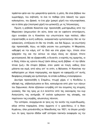 84
τ
ε
ρ
ά
σ
τ
ι
ο
ν
φ
έ
σ
ι
κ
α
ι
τ
η
νμ
α
κ
ρ
ο
τ
ά
τ
η
ν
φ
ο
ύ
ν
τ
α
, ημ
έ
σ
η
, θ
αε
ί
ν
α
ι
β
έ
β
α
ι
ατ
ο
υ
ν
ω
μ
α
τ
ά
ρ
χ
η
, τ
ο
υσ
ε
β
τ
α
λ
ή
, τ
οέ
ν
ατ
οπ
ο
δ
ά
ρ
ι
(σ
τ
ολ
ά
κ
κ
ο
!) τ
ο
υγ
ε
ρ
ο
-
κ
ο
λ
α
σ
μ
έ
ν
ο
υ
, τ
ο
υβ
ρ
α
κ
ά
, τ
οέ
ν
αχ
έ
ρ
ι
(μ
α
κ
ρ
ύχ
έ
ρ
ι
!) τ
ο
υτ
ε
λ
ω
ν
ο
φ
ύ
λ
α
κ
α
,
κ
α
ι
τ
οά
λ
λ
οχ
έ
ρ
ι
(π
α
σ
τ
ρ
ι
κ
όχ
έ
ρ
ι
!) τ
ο
υ
ψ
ι
λ
ι
κ
α
τ
ζ
ή
, μ
ε
τ
ι
ς
'λ
λ
η
ν
ι
κ
ο
ύ
ρ
ε
ς
.
Π
ρ
ώ
τ
ηηρ
η
θ
ε
ί
σ
αΚ
ο
κ
κ
ί
τ
σ
αε
ί
χ
επ
ρ
ο
σ
κ
λ
η
θ
ήμ
υ
σ
τ
η
ρ
ι
ω
δ
ώ
ςα
π
ότ
η
ν
Μ
α
ρ
ο
ύ
σ
α
ν(σ
η
μ
ε
ι
ω
τ
έ
ο
νό
τ
ι
α
ύ
τ
η
, ό
σ
ο
νκ
α
ι
α
νε
φ
α
ί
ν
ε
τ
οα
π
ο
ν
ή
ρ
ε
υ
τ
η
,
ε
ί
χ
ε
νε
ν
ν
ο
ή
σ
ε
ιό
τ
ιη Κ
ο
κ
κ
ί
τ
σ
α τ
η
νυ
π
ω
π
τ
ε
ύ
ε
τ
ο π
ρ
ο π
ο
λ
λ
ο
ύ
, ό
θ
ε
ν
ε
π
ρ
ο
σ
π
ο
ι
ή
θ
ηκ
ι
α
υ
τ
ήε
υ
θ
ή
ν
η
ν
, α
ν
α
γ
κ
α
σ
τ
ι
κ
ή
νε
μ
π
ι
σ
τ
ο
σ
ύ
ν
η
νδ
ι
άν
ατ
η
ν
κ
ο
λ
α
κ
ε
ύ
σ
η
, ε
λ
π
ί
ζ
ο
υ
σ
αό
τ
ι
θ
ατ
η
νέ
π
ε
ι
θ
ε
, κ
α
ι
δ
ι
άδ
ώ
ρ
ω
ν
, ν
ασ
ι
ω
π
ή
σ
η
)
ε
ί
χ
επ
ρ
ο
σ
κ
λ
η
θ
ή
, λ
έ
γ
ω
, ν
αλ
ά
β
ηγ
ν
ώσ
ι
ντ
ο
υμ
υ
σ
τ
η
ρ
ί
ο
υ
. Η Μ
α
ρ
ο
ύ
σ
α
,
«α
δ
ε
ρ
φ
ήν
ατ
η
νκ
ά
μ
η
, α
π
' τ
οΘ
ε
όκ
α
ι
σ
τ
αχ
έ
ρ
ι
ατ
η
ς
», έ
π
ε
σ
εσ
τ
ο
ν
τ
ρ
ά
χ
η
λ
ό
ν τ
η
ς κ
α
ιτ
η
ν ι
κ
έ
τ
ε
υ
ε ν
α κ
ά
μ
η έ
λ
ε
ο
ς α
ν η
ξ
ε
ύ
ρ
η τ
ί
π
ο
τ
ε
ψ
ε
υ
τ
ο
γ
ι
α
τ
ρ
ι
κ
ά
, δ
ι
άν
αε
ξ
α
φ
α
ν
ι
σ
θ
ή
, ε
ι
δ
υ
ν
α
τ
ό
ν
, ο
κ
α
ρ
π
ό
ς
τ
η
ς
α
μ
α
ρ
τ
ί
α
ς
, κ
ι
οΘ
ε
ό
ςπ
λ
έ
ο
να
ςε
γ
ί
ν
ε
τ
οί
λ
ε
ω
ς
! Δ
ι
ό
τ
ι
ά
λ
λ
ω
ςα
υ
τ
ήβ
έ
β
α
ι
α–τ
ί
τ
η
νή
θ
ε
λ
ε
τ
έ
τ
ο
ι
α ζ
ω
ή
;– θ
α έ
π
ε
φ
τ
εβ
έ
β
α
ι
α
, σ
τ
ο
νγ
ι
α
λ
ό ν
α π
ν
ι
γ
ή
, κ
α
θ
ώ
ςή
τ
ο
ν
μ
ά
λ
ι
σ
τ
ακ
α
ι
σ
ι
μ
ά
, α
π
όκ
ά
τ
ω α
π
' τ
οσ
π
ί
τ
ι
, ηθ
ά
λ
α
σ
σ
α
. ΗΚ
ο
κ
κ
ί
τ
σ
ατ
η
ν
κ
α
θ
η
σ
ύ
χ
α
σ
εμ
ελ
ό
γ
ι
απ
α
ρ
η
γ
ο
ρ
ί
α
ς
, κ
α
ι
ά
ρ
χ
ι
σ
εν
αε
φ
α
ρ
μ
ό
ζ
ηε
π
' α
υ
τ
ή
ς
δ
ι
α
φ
ό
ρ
ο
υ
ς
α
λ
ο
ι
φ
ά
ς
κ
α
ι
έ
μ
π
λ
α
σ
τ
ρ
α
, τ
αο
π
ο
ί
αο
υ
δ
ό
λ
ω
ς
ε
τ
ε
λ
ε
σ
φ
ό
ρ
ο
υ
ν
.
Δ
ε
υ
τ
έ
ρ
α π
ρ
ο
σ
ε
κ
λ
ή
θ
ηη Σ
τ
α
μ
ά
τ
ω
, π
τ
ω
χ
ή χ
ή
ρ
α
, κ
' η Κ
ο
ν
δ
ύ
λ
ω η
α
δ
ε
λ
φ
ήτ
η
ς
, α
λ
β
α
ν
ό
γ
λ
ω
σ
σ
ο
ι
α
ι
δ
ύ
ο
, κ
α
τ
α
γ
ό
μ
ε
ν
α
ι
α
π
όμ
ί
α
ντ
ω
νν
ή
σ
ω
ν
τ
ο
υΣ
α
ρ
ω
ν
ι
κ
ο
ύ
. Α
ύ
τ
α
ι
ε
ξ
ή
σ
κ
ο
υ
νε
ν
τ
ρ
ι
β
ά
ςε
π
ί
τ
ο
υσ
ώ
μ
α
τ
ο
ςτ
η
ςα
τ
υ
χ
ο
ύ
ς
γ
υ
ν
α
ι
κ
ό
ς
. Κ
α
ι
τ
α
ςτ
ρ
ε
ι
ςμ
εό
,τ
ι
έ
κ
λ
ε
π
τ
ε
να
π
ότ
α
ςο
ι
κ
ο
ν
ο
μ
ί
α
ςτ
ο
υκ
υ
ρ
Α
ν
α
γ
ν
ώ
σ
τ
η
, τ
α
ς α
ν
τ
ή
μ
ε
ι
β
ε
. Κ
' ε
κ
ε
ί
ν
α
ιε
μ
ά
κ
ρ
υ
ν
ο
ν τ
α
ς α
λ
ο
ι
φ
ά
ς
, κ
α
ι
π
α
ρ
έ
τ
ε
ι
ν
ο
ν
τ
α
ς
ε
ν
τ
ρ
ι
β
ά
ς
, α
λ
υ
σ
ι
τ
ε
λ
ώ
ς
π
ά
ν
τ
ο
τ
ε
.
Τ
η
νε
σ
π
έ
ρ
α
ν
, α
ν
ε
ρ
χ
ό
μ
ε
ν
α
ι
α
ι
τ
ρ
ε
ι
ςε
ι
ςτ
η
να
υ
λ
ή
ντ
η
ςκ
υ
ρ
α
-Θ
ω
μ
α
ή
ς
,
ο
λ
ί
γ
α σ
π
ί
τ
ι
απ
α
ρ
α
μ
έ
σ
α
, ό
π
ο
υ ή
ρ
χ
ο
ν
τ
ο κ
' η γ
ρ
ι
α
-Χ
ι
ό
ν
ω
, κ
' η θ
ε
ι
α
-
Κ
υ
ρ
ά
ν
ν
ω
, ό
λ
α
ι
μ
ε
τ
α
ν
ά
σ
τ
ι
δ
ε
ς
ε
κΜα
κ
ε
δ
ο
ν
ί
α
ς
τ
ο
υ1821, τ
αέ
λ
ε
γ
α
νμ
ε
τ
α
ξ
ύ
τ
ω
ν
. Α
ι
τ
ρ
ε
ι
ςπ
ρ
ώ
τ
α
ι
έ
δ
ι
δ
ο
νκ
α
θ
' ε
σ
π
έ
ρ
α
ντ
α
κ
τ
ι
κ
ή
να
ν
α
φ
ο
ρ
ά
νε
ι
ςτ
η
ν
 