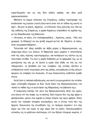 85
κ
υ
ρ
α
-Θ
ω
μ
α
ή
ν κ
α
ι ε
ι
ς τ
α
ς δ
ύ
ο α
λ
λ
ά
ς γ
ρ
α
ί
α
ς
· κ
α
ι ό
λ
α
ι μ
α
ζ
ί
ε
χ
α
σ
κ
ο
γ
ε
λ
ο
ύ
σ
α
ν
.
Μ
ά
λ
ι
σ
τ
ατ
αό
ψ
ι
μ
αε
λ
λ
η
ν
ι
κ
άτ
η
ςΣ
τ
α
μ
ά
τ
ω
ς
, κ
α
θ
ώ
ςπ
ε
ρ
ι
έ
γ
ρ
α
φ
ετ
η
ν
κ
α
τ
ά
σ
τ
α
σ
ι
ν
τ
η
ς
ε
γ
κ
ύ
ο
υ(«α
υ
τ
ήό
λ
η
κ
ο
ν
τ
όε
ί
ν
α
ι
· κ
α
ι
τ
απ
ό
δ
ι
ατ
η
ς
κ
ο
ν
τ
ήτ
ο
έ
χ
ε
ι
!... θ
αμ
η
ν
τ
ορ
ί
χ
ν
η
, τ
ά
χ
α
τ
ε
ς
!...») ε
π
έ
τ
ε
ι
ν
ο
ν
τ
ο
υ
ς
γ
έ
λ
ω
τ
ά
ς
τ
ω
ν
. Κ
α
ι
ε
ι
ς
τ
α
ςε
κ
θ
έ
σ
ε
ι
ς
τ
η
ς
Σ
τ
α
μ
ά
τ
ω
ς
, ηγ
ρ
α
ί
αΚ
υ
ρ
ά
ν
ν
ωε
π
ρ
ό
σ
θ
ε
τ
ε
τ
ασ
χ
ό
λ
ι
ατ
η
ς
,
μ
ε
τ
η
ν
Μα
κ
ε
δ
ο
ν
ι
κ
ή
ν
τ
η
ς
δ
ι
ά
λ
ε
κ
τ
ο
ν
.
— Α
υ
τ
η
ν
ι
έ
ς
, σ
ι
λ
ι
έ
ο
υ
, ε
ί
ν
ι
π
α
λ
ι
ο
φ
ο
υ
ρ
ά
δ
ε
ς
!... Α
χ
ι
λ
ώ
ν
ι
ς
, μ
α
ρ
ή
... Π
ο
ύσ
τ
α
χ
ο
υ
ρ
γ
ι
ά
, τ
αθ
'κ
ά
μ
α
ς
! ν
ατ
ο
υφ
τ
ι
ά
ξ
' κ
α
μ
μ
ι
άα
υ
τ
'ν
ό
, θ
ετ
'β
γ
α
λ
'ν
ι
, σ
ι
λ
ι
έ
ο
υ
,
σ
τ
ο
υγ
ο
υ
μ
α
ρ
ο
υ
π
ά
ζ
α
ρ
ο
υ
!...
Τ
ε
λ
ε
υ
τ
α
ί
αα
π
' ό
λ
α
ςε
κ
λ
ή
θ
ην
α λ
ά
β
ημ
έ
ρ
ο
ςηΦ
ρ
α
γ
κ
ο
γ
ι
α
ν
ν
ο
ύ
, ω
ς
σ
ο
φ
ω
τ
έ
ρ
αό
λ
ω
ντ
ω
νά
λ
λ
ω
ν
. Η Μ
α
ρ
ο
ύ
σ
αε
ί
χ
ε
να
ρ
χ
ί
σ
ε
ι
ν
' α
π
ε
λ
π
ί
ζ
ε
τ
α
ι
α
π
ότ
α
ςτ
ρ
ε
ι
ςπ
ρ
ώ
τ
α
ς«ψ
ε
υ
τ
ο
μ
α
μ
μ
έ
ς
», κ
α
ι
κ
α
τ
έ
φ
υ
γ
ε
νε
ι
ς
τ
α
ύ
τ
η
νω
ςε
ι
ς
τ
ε
λ
ε
υ
τ
α
ί
α
νε
λ
π
ί
δ
α
. Τ
ωό
ν
τ
ι
ηγ
ρ
α
ί
αΧ
α
δ
ο
ύ
λ
αμ
ε
τ
αφ
ά
ρ
μ
α
κ
άτ
η
ς
, μ
ε
τ
α
μ
α
ν
τ
ζ
ο
ύ
ν
ι
α τ
η
ςκ
α
ιμ
ετ
α ζ
ε
σ
τ
ά ήκ
ρ
ύ
α ό
σ
α έ
δ
ι
δ
εν
α π
ί
η ε
ι
ςτ
η
ν
π
ά
σ
χ
ο
υ
σ
α
ν
, τ
η β
ο
η
θ
ε
ί
α κ
α
ιτ
ω
ν ε
ν
τ
ρ
ι
β
ώ
ν τ
α
ς ο
π
ο
ί
α
ς ε
ξ
ε
τ
έ
λ
ε
ιμ
'
ε
π
ι
δ
ε
ξ
ι
ό
τ
η
τ
απ
ο
λ
ύυ
π
ε
ρ
τ
έ
ρ
α
ν
α
π
ότ
α
ς
α
λ
λ
ά
ς
, κ
α
τ
ώ
ρ
θ
ω
σ
ε
ν
ε
ν
τ
ό
ς
ο
λ
ί
γ
ω
ν
η
μ
ε
ρ
ώ
νν
αε
π
ι
φ
έ
ρ
ητ
η
νέ
κ
τ
ρ
ω
σ
ι
ν
. Οκ
υ
ρΑ
ν
α
γ
ν
ώ
σ
τ
η
ςο
υ
δ
έ
π
ο
τ
ε
έ
μ
α
θ
ε
τ
ί
π
ο
τ
ε
.
Α
υ
τ
ήή
τ
ο
ν
ηπ
α
λ
α
ι
άε
κ
δ
ο
ύ
λ
ε
υ
σ
ι
ς
, κ
α
ι
α
υ
τ
ήη
ε
υ
γ
ν
ω
μ
ο
σ
ύ
ν
ητ
η
ν
ο
π
ο
ί
α
ν
ε
ί
χ
ο
νυ
π
α
ι
ν
ί
χ
θ
ησ
ή
μ
ε
ρ
ο
να
ι
δ
ύ
ο
. Α
υ
τ
άή
σ
α
ντ
η
ςΦρ
α
γ
κ
ο
γ
ι
α
ν
ν
ο
ύ
ς«τ
α
π
α
λ
ι
άτ
απ
ά
θ
ι
ατ
η
ς
» κ
ι
α
υ
τ
άή
σ
α
ν
τ
η
ς
Μα
ρ
ο
ύ
σ
α
ς
«τ
αβ
ά
σ
α
ν
άτ
η
ς
».
Ηα
ν
ά
μ
ν
η
σ
ι
ςκ
α
τ
ε
ί
χ
ετ
ο
νν
ο
υ
ντ
η
ςΦ
ρ
α
γ
κ
ο
γ
ι
α
ν
ν
ο
ύ
ςό
λ
η
ντ
η
νώ
ρ
α
ν
,
ε
ν
ώέ
κ
ε
ι
τ
οε
π
ί
τ
ο
υσ
ο
φ
ά
, ε
ι
ς
τ
οσ
κ
ό
τ
ο
ς
· δ
ι
ό
τ
ι
λ
ύ
χ
ν
ο
ν
δ
ε
ν
τ
η
ς
ε
ί
χ
ε
φ
έ
ρ
ε
ι
η
φ
ι
λ
ο
ξ
ε
ν
ο
ύ
σ
α
, μ
ό
ν
ο
νέ
ν
ακ
η
ρ
ά
κ
ι
κ
ι
ο
λ
ί
γ
ασ
π
ί
ρ
τ
ατ
η
ςε
ί
χ
ε
να
φ
ή
σ
ε
ι
. Ό
λ
η
ν
α
υ
τ
ή
ντ
η
νπ
α
λ
α
ι
ά
νι
σ
τ
ο
ρ
ί
α
να
ν
ε
λ
ο
γ
ί
ζ
ε
τ
ο
, κ
α
ι
ού
π
ν
ο
ςπ
ο
τ
έδ
ε
ντ
η
ς
ή
ρ
χ
ε
τ
ο
. Ε
ρ
ε
υ
ν
ώ
σ
ατ
η
νσ
υ
ν
ε
ί
δ
η
σ
ί
ντ
η
ς
, ε
νπ
ρ
ά
γ
μ
αε
ύ
ρ
ι
σ
κ
ε
ν
· ό
,τ
ι
ε
ί
χ
ε
κ
ά
μ
ε
ι
κ
α
ι
τ
ό
τ
εκ
α
ι
τ
ώ
ρ
ατ
οε
ί
χ
εκ
ά
μ
ε
ι
δ
ι
άτ
οκ
α
λ
ό
ν
. Ε
κ
ο
υ
λ
ο
υ
ρ
ι
ά
ζ
ε
τ
ο
υ
π
ο
κ
ά
τ
ωε
ι
ς
τ
ομ
ά
λ
λ
ι
ν
ο
νσ
κ
έ
π
α
σ
μ
α
, ε
π
ί
τ
ο
υδ
ε
ξ
ι
ο
ύπ
λ
ε
υ
ρ
ο
ύκ
ε
ι
μ
έ
ν
η
, κ
'
 
