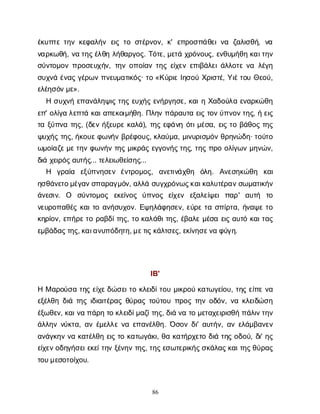 86
έ
κ
υ
π
τ
ετ
η
νκ
ε
φ
α
λ
ή
νε
ι
ςτ
οσ
τ
έ
ρ
ν
ο
ν
, κ
' ε
π
ρ
ο
σ
π
ά
θ
ε
ι
ν
α ζ
α
λ
ι
σ
θ
ή
, ν
α
ν
α
ρ
κ
ω
θ
ή
, ν
ατ
η
ς
έ
λ
θ
ηλ
ή
θ
α
ρ
γ
ο
ς
. Τ
ό
τ
ε
, μ
ε
τ
άχ
ρ
ό
ν
ο
υ
ς
, ε
ν
θ
υ
μ
ή
θ
ηκ
α
ι
τ
η
ν
σ
ύ
ν
τ
ο
μ
ο
νπ
ρ
ο
σ
ε
υ
χ
ή
ν
, τ
η
νο
π
ο
ί
α
ντ
η
ςε
ί
χ
ε
νε
π
ι
β
ά
λ
ε
ι
ά
λ
λ
ο
τ
εν
αλ
έ
γ
η
σ
υ
χ
ν
άέ
ν
α
ςγ
έ
ρ
ω
νπ
ν
ε
υ
μ
α
τ
ι
κ
ό
ς
· τ
ο«Κ
ύ
ρ
ι
εΙ
η
σ
ο
ύΧ
ρ
ι
σ
τ
έ
, Υ
ι
έ
τ
ο
υΘ
ε
ο
ύ
,
ε
λ
έ
η
σ
ό
ν
μ
ε
».
Ησ
υ
χ
ν
ήε
π
α
ν
ά
λ
η
ψ
ι
ςτ
η
ςε
υ
χ
ή
ςε
ν
ή
ρ
γ
η
σ
ε
, κ
α
ι
ηΧ
α
δ
ο
ύ
λ
αε
ν
α
ρ
κ
ώ
θ
η
ε
π
' ο
λ
ί
γ
αλ
ε
π
τ
άκ
α
ι
α
π
ε
κ
ο
ι
μ
ή
θ
η
. Π
λ
η
νπ
ά
ρ
α
υ
τ
αε
ι
ςτ
ο
ν
ύ
π
ν
ο
ν
τ
η
ς
, ήε
ι
ς
τ
αξ
ύ
π
ν
ατ
η
ς
, (δ
ε
νή
ξ
ε
υ
ρ
εκ
α
λ
ά
), τ
η
ςε
φ
ά
ν
ηό
τ
ι
μ
έ
σ
α
, ε
ι
ςτ
οβ
ά
θ
ο
ςτ
η
ς
ψ
υ
χ
ή
ςτ
η
ς
, ή
κ
ο
υ
ε
φ
ω
ν
ή
νβ
ρ
έ
φ
ο
υ
ς
, κ
λ
α
ύ
μ
α
, μ
ι
ν
υ
ρ
ι
σ
μ
ό
νθ
ρ
η
ν
ώ
δ
η
· τ
ο
ύ
τ
ο
ω
μ
ο
ί
α
ζ
ε
μ
ε
τ
η
νφ
ω
ν
ή
ντ
η
ςμ
ι
κ
ρ
ά
ςε
γ
γ
ο
ν
ή
ς
τ
η
ς
, τ
η
ςπ
ρ
οο
λ
ί
γ
ω
νμ
η
ν
ώ
ν
,
δ
ι
άχ
ε
ι
ρ
ό
ς
α
υ
τ
ή
ς
... τ
ε
λ
ε
ι
ω
θ
ε
ί
σ
η
ς
...
Η γ
ρ
α
ί
α ε
ξ
ύ
π
ν
η
σ
ε
ν έ
ν
τ
ρ
ο
μ
ο
ς
, α
ν
ε
τ
ι
ν
ά
χ
θ
η ό
λ
η
. Α
ν
ε
σ
η
κ
ώ
θ
η κ
α
ι
η
σ
θ
ά
ν
ε
τ
ο
μ
έ
γ
α
ν
σ
π
α
ρ
α
γ
μ
ό
ν
, α
λ
λ
άσ
υ
γ
χ
ρ
ό
ν
ω
ς
κ
α
ι
κ
α
λ
υ
τ
έ
ρ
α
ν
σ
ω
μ
α
τ
ι
κ
ή
ν
ά
ν
ε
σ
ι
ν
. Ο σ
ύ
ν
τ
ο
μ
ο
ς ε
κ
ε
ί
ν
ο
ς ύ
π
ν
ο
ς ε
ί
χ
ε
ν ε
ξ
α
λ
ε
ί
ψ
ε
ιπ
α
ρ
' α
υ
τ
ή τ
ο
ν
ε
υ
ρ
ο
π
α
θ
έ
ςκ
α
ι
τ
οα
ν
ή
σ
υ
χ
ο
ν
. Ε
ψ
η
λ
ά
φ
η
σ
ε
ν
, ε
ύ
ρ
ετ
ασ
π
ί
ρ
τ
α
, ή
ν
α
ψ
ετ
ο
κ
η
ρ
ί
ο
ν
, ε
π
ή
ρ
ε
τ
ορ
α
β
δ
ί
τ
η
ς
, τ
οκ
α
λ
ά
θ
ι
τ
η
ς
, έ
β
α
λ
εμ
έ
σ
αε
ι
ςα
υ
τ
όκ
α
ι
τ
α
ς
ε
μ
β
ά
δ
α
ς
τ
η
ς
, κ
α
ι
α
ν
υ
π
ό
δ
η
τ
η
, μ
ε
τ
ι
ς
κ
ά
λ
τ
σ
ε
ς
, ε
κ
ί
ν
η
σ
ε
ν
αφ
ύ
γ
η
.
Ι
Β
'
ΗΜα
ρ
ο
ύ
σ
ατ
η
ςε
ί
χ
ε
δ
ώ
σ
ε
ι
τ
οκ
λ
ε
ι
δ
ί
τ
ο
υμ
ι
κ
ρ
ο
ύκ
α
τ
ω
γ
ε
ί
ο
υ
, τ
η
ςε
ί
π
εν
α
ε
ξ
έ
λ
θ
ηδ
ι
άτ
η
ςι
δ
ι
α
ι
τ
έ
ρ
α
ςθ
ύ
ρ
α
ςτ
ο
ύ
τ
ο
υπ
ρ
ο
ςτ
η
νο
δ
ό
ν
, ν
ακ
λ
ε
ι
δ
ώ
σ
η
έ
ξ
ω
θ
ε
ν
, κ
α
ι
ν
απ
ά
ρ
ητ
οκ
λ
ε
ι
δ
ί
μ
α
ζ
ί
τ
η
ς
, δ
ι
άν
ατ
ομ
ε
τ
α
χ
ε
ι
ρ
ι
σ
θ
ήπ
ά
λ
ι
ν
τ
η
ν
ά
λ
λ
η
νν
ύ
κ
τ
α
, α
νέ
μ
ε
λ
λ
εν
αε
π
α
ν
έ
λ
θ
η
. Ό
σ
ο
νδ
ι
' α
υ
τ
ή
ν
, α
νε
λ
ά
μ
β
α
ν
ε
ν
α
ν
ά
γ
κ
η
νν
ακ
α
τ
έ
λ
θ
ηε
ι
ςτ
οκ
α
τ
ω
γ
ά
κ
ι
, θ
ακ
α
τ
ή
ρ
χ
ε
τ
οδ
ι
άτ
η
ςο
δ
ο
ύ
, δ
ι
' η
ς
ε
ί
χ
ε
ν
ο
δ
η
γ
ή
σ
ε
ι
ε
κ
ε
ί
τ
η
νξ
έ
ν
η
ντ
η
ς
, τ
η
ς
ε
σ
ω
τ
ε
ρ
ι
κ
ή
ς
σ
κ
ά
λ
α
ς
κ
α
ι
τ
η
ς
θ
ύ
ρ
α
ς
τ
ο
υ
μ
ε
σ
ο
τ
ο
ί
χ
ο
υ
.
 