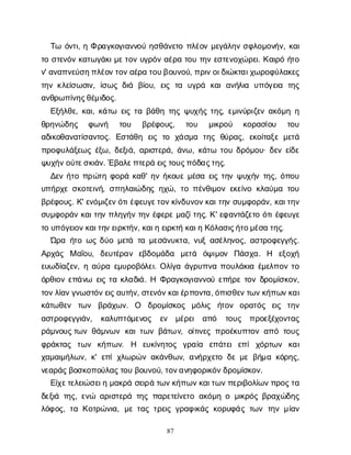 87
Τ
ω ό
ν
τ
ι
, ηΦρ
α
γ
κ
ο
γ
ι
α
ν
ν
ο
ύη
σ
θ
ά
ν
ε
τ
οπ
λ
έ
ο
νμ
ε
γ
ά
λ
η
νσ
φ
λ
ο
μ
ο
ν
ή
ν
, κ
α
ι
τ
οσ
τ
ε
ν
ό
νκ
α
τ
ω
γ
ά
κ
ι
μ
ε
τ
ο
νυ
γ
ρ
ό
να
έ
ρ
ατ
ο
υτ
η
νε
σ
τ
ε
ν
ο
χ
ώ
ρ
ε
ι
. Κ
α
ι
ρ
όή
τ
ο
ν
' α
ν
α
π
ν
ε
ύ
σ
η
π
λ
έ
ο
ν
τ
ο
ν
α
έ
ρ
ατ
ο
υ
β
ο
υ
ν
ο
ύ
, π
ρ
ι
ν
ο
ι
δ
ι
ώ
κ
τ
α
ι
χ
ω
ρ
ο
φ
ύ
λ
α
κ
ε
ς
τ
η
νκ
λ
ε
ί
σ
ω
σ
ι
ν
, ί
σ
ω
ςδ
ι
ά β
ί
ο
υ
, ε
ι
ςτ
α υ
γ
ρ
ά κ
α
ια
ν
ή
λ
ι
α υ
π
ό
γ
ε
ι
α τ
η
ς
α
ν
θ
ρ
ω
π
ί
ν
η
ς
θ
έ
μ
ι
δ
ο
ς
.
Ε
ξ
ή
λ
θ
ε
, κ
α
ι
, κ
ά
τ
ω ε
ι
ςτ
αβ
ά
θ
ητ
η
ςψ
υ
χ
ή
ςτ
η
ς
, ε
μ
ι
ν
ύ
ρ
ι
ζ
ε
να
κ
ό
μ
ηη
θ
ρ
η
ν
ώ
δ
η
ς φ
ω
ν
ή τ
ο
υ β
ρ
έ
φ
ο
υ
ς
, τ
ο
υ μ
ι
κ
ρ
ο
ύ κ
ο
ρ
α
σ
ί
ο
υ τ
ο
υ
α
δ
ι
κ
ο
θ
α
ν
α
τ
ί
σ
α
ν
τ
ο
ς
. Ε
σ
τ
ά
θ
η ε
ι
ςτ
ο χ
ά
σ
μ
α τ
η
ςθ
ύ
ρ
α
ς
, ε
κ
ο
ί
τ
α
ξ
εμ
ε
τ
ά
π
ρ
ο
φ
υ
λ
ά
ξ
ε
ω
ςέ
ξ
ω
, δ
ε
ξ
ι
ά
, α
ρ
ι
σ
τ
ε
ρ
ά
, ά
ν
ω
, κ
ά
τ
ω τ
ο
υδ
ρ
ό
μ
ο
υ
· δ
ε
νε
ί
δ
ε
ψ
υ
χ
ή
ν
ο
ύ
τ
ε
σ
κ
ι
ά
ν
. Έ
β
α
λ
ε
π
τ
ε
ρ
άε
ι
ς
τ
ο
υ
ς
π
ό
δ
α
ς
τ
η
ς
.
Δ
ε
νή
τ
οπ
ρ
ώ
τ
ηφ
ο
ρ
άκ
α
θ
' η
νή
κ
ο
υ
εμ
έ
σ
αε
ι
ςτ
η
νψ
υ
χ
ή
ντ
η
ς
, ό
π
ο
υ
υ
π
ή
ρ
χ
εσ
κ
ο
τ
ε
ι
ν
ή
, σ
π
η
λ
α
ι
ώ
δ
η
ςη
χ
ώ
, τ
οπ
έ
ν
θ
ι
μ
ο
νε
κ
ε
ί
ν
οκ
λ
α
ύ
μ
ατ
ο
υ
β
ρ
έ
φ
ο
υ
ς
. Κ
' ε
ν
ό
μ
ι
ζ
ε
ν
ό
τ
ι
έ
φ
ε
υ
γ
ε
τ
ο
ν
κ
ί
ν
δ
υ
ν
ο
ν
κ
α
ι
τ
η
νσ
υ
μ
φ
ο
ρ
ά
ν
, κ
α
ι
τ
η
ν
σ
υ
μ
φ
ο
ρ
ά
νκ
α
ι
τ
η
νπ
λ
η
γ
ή
ντ
η
νέ
φ
ε
ρ
εμ
α
ζ
ί
τ
η
ς
. Κ
' ε
φ
α
ν
τ
ά
ζ
ε
τ
οό
τ
ι
έ
φ
ε
υ
γ
ε
τ
ου
π
ό
γ
ε
ι
ο
ν
κ
α
ι
τ
η
ν
ε
ι
ρ
κ
τ
ή
ν
, κ
α
ι
ηε
ι
ρ
κ
τ
ήκ
α
ι
ηΚ
ό
λ
α
σ
ι
ς
ή
τ
ο
μ
έ
σ
ατ
η
ς
.
Ώ
ρ
αή
τ
οω
ςδ
ύ
ομ
ε
τ
άτ
αμ
ε
σ
ά
ν
υ
κ
τ
α
, ν
υ
ξα
σ
έ
λ
η
ν
ο
ς
, α
σ
τ
ρ
ο
φ
ε
γ
γ
ή
ς
.
Α
ρ
χ
ά
ς Μα
ΐ
ο
υ
, δ
ε
υ
τ
έ
ρ
α
ν ε
β
δ
ο
μ
ά
δ
α μ
ε
τ
ά ό
ψ
ι
μ
ο
ν Π
ά
σ
χ
α
. Η ε
ξ
ο
χ
ή
ε
υ
ω
δ
ί
α
ζ
ε
ν
, ηα
ύ
ρ
αε
μ
υ
ρ
ο
β
ό
λ
ε
ι
. Ο
λ
ί
γ
αά
γ
ρ
υ
π
ν
απ
ο
υ
λ
ά
κ
ι
αέ
μ
ε
λ
π
ο
ντ
ο
ό
ρ
θ
ι
ο
νε
π
ά
ν
ω ε
ι
ςτ
ακ
λ
α
δ
ι
ά
. Η Φ
ρ
α
γ
κ
ο
γ
ι
α
ν
ν
ο
ύε
π
ή
ρ
ετ
ο
νδ
ρ
ο
μ
ί
σ
κ
ο
ν
,
τ
ο
ν
λ
ί
α
ν
γ
ν
ω
σ
τ
ό
ν
ε
ι
ς
α
υ
τ
ή
ν
, σ
τ
ε
ν
ό
ν
κ
α
ι
έ
ρ
π
ο
ν
τ
α
, ό
π
ι
σ
θ
ε
ν
τ
ω
ν
κ
ή
π
ω
ν
κ
α
ι
κ
ά
τ
ω
θ
ε
ν τ
ω
ν β
ρ
ά
χ
ω
ν
. Ο δ
ρ
ο
μ
ί
σ
κ
ο
ς μ
ό
λ
ι
ς ή
τ
ο
ν ο
ρ
α
τ
ό
ς ε
ι
ς τ
η
ν
α
σ
τ
ρ
ο
φ
ε
γ
γ
ι
ά
ν
, κ
α
λ
υ
π
τ
ό
μ
ε
ν
ο
ς ε
ν μ
έ
ρ
ε
ι α
π
ό τ
ο
υ
ς π
ρ
ο
ε
ξ
έ
χ
ο
ν
τ
α
ς
ρ
ά
μ
ν
ο
υ
ς
τ
ω
νθ
ά
μ
ν
ω
νκ
α
ι
τ
ω
νβ
ά
τ
ων
, ο
ί
τ
ι
ν
ε
ςπ
ρ
ο
έ
κ
υ
π
τ
ο
να
π
ότ
ο
υ
ς
φ
ρ
ά
κ
τ
α
ς τ
ω
ν κ
ή
π
ω
ν
. Η ε
υ
κ
ί
ν
η
τ
ο
ς γ
ρ
α
ί
α ε
π
ά
τ
ε
ιε
π
ίχ
ό
ρ
τ
ω
ν κ
α
ι
χ
α
μ
α
ι
μ
ή
λ
ω
ν
, κ
' ε
π
ίχ
λ
ω
ρ
ώ
να
κ
ά
ν
θ
ω
ν
, α
ν
ή
ρ
χ
ε
τ
οδ
εμ
εβ
ή
μ
ακ
ό
ρ
η
ς
,
ν
ε
α
ρ
ά
ς
β
ο
σ
κ
ο
π
ο
ύ
λ
α
ς
τ
ο
υβ
ο
υ
ν
ο
ύ
, τ
ο
ν
α
ν
η
φ
ο
ρ
ι
κ
ό
ν
δ
ρ
ο
μ
ί
σ
κ
ο
ν
.
Ε
ί
χ
ε
τ
ε
λ
ε
ι
ώ
σ
ε
ι
ημ
α
κ
ρ
άσ
ε
ι
ρ
άτ
ω
ν
κ
ή
π
ω
ν
κ
α
ι
τ
ω
ν
π
ε
ρ
ι
β
ο
λ
ί
ω
ν
π
ρ
ο
ς
τ
α
δ
ε
ξ
ι
άτ
η
ς
, ε
ν
ώ α
ρ
ι
σ
τ
ε
ρ
άτ
η
ςπ
α
ρ
ε
τ
ε
ί
ν
ε
τ
οα
κ
ό
μ
ηομ
ι
κ
ρ
ό
ςβ
ρ
α
χ
ώ
δ
η
ς
λ
ό
φ
ο
ς
, τ
αΚ
ο
τ
ρ
ώ
ν
ι
α
, μ
ετ
α
ςτ
ρ
ε
ι
ςγ
ρ
α
φ
ι
κ
ά
ςκ
ο
ρ
υ
φ
ά
ςτ
ω
ντ
η
νμ
ί
α
ν
 