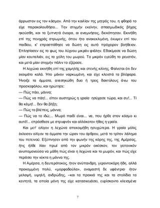 7
ά
ρ
ρ
ω
σ
τ
ο
ν
ε
ι
ς
τ
ο
ν
κ
ό
σ
μ
ο
ν
. Α
π
ότ
η
ν
κ
ο
ι
λ
ί
α
ντ
η
ςμ
η
τ
ρ
ό
ς
τ
ο
υ
, ηφ
θ
ο
ρ
άτ
ο
ε
ί
χ
ε π
α
ρ
α
κ
ο
λ
ο
υ
θ
ή
σ
ε
ι
... Τ
η
ν σ
τ
ι
γ
μ
ή
ν ε
κ
ε
ί
ν
η
ν
, σ
π
α
σ
μ
ω
δ
ι
κ
ό
ς β
ή
χ
α
ς
η
κ
ο
ύ
σ
θ
η
, κ
α
ι
τ
αξ
υ
π
ν
η
τ
άό
ν
ε
ι
ρ
α
, α
ι
α
ν
α
μ
ν
ή
σ
ε
ι
ς
, δ
ι
ε
κ
ό
π
η
σ
α
ν
. Ε
κ
ι
ν
ή
θ
η
ε
π
ί
τ
η
ςπ
ε
ν
ι
χ
ρ
ά
ςσ
τ
ρ
ω
μ
ν
ή
ς
, ό
π
ο
υή
τ
οα
ν
α
κ
ε
κ
λ
ι
μ
έ
ν
η
, έ
κ
υ
ψ
ε
νε
π
ί
τ
ο
υ
π
α
ι
δ
ί
ο
υ
, κ
' ε
π
ρ
ο
σ
π
ά
θ
η
σ
εν
α δ
ώ
σ
η ε
ι
ς α
υ
τ
ό π
ρ
ό
χ
ε
ι
ρ
ο
ν β
ο
ή
θ
ε
ι
α
ν
.
Ε
π
λ
η
σ
ί
α
σ
ε
νε
ι
ςτ
οφ
ω
ςτ
ο
υλ
ύ
χ
ν
ο
υμ
ι
κ
ρ
ά
ν
φ
ι
ά
λ
η
ν
. Ε
δ
ο
κ
ί
μ
α
σ
ε
ν
αδ
ώ
σ
η
μ
ί
α
νκ
ο
υ
τ
α
λ
ι
ά
ν
, ε
ι
ςτ
αχ
ε
ί
λ
ητ
ο
υμ
ω
ρ
ο
ύ
. Τ
ομ
ι
κ
ρ
ό
νε
γ
ε
ύ
θ
ητ
ορ
ε
υ
σ
τ
ό
ν
,
κ
α
ι
μ
ε
τ
άμ
ί
α
ν
σ
τ
ι
γ
μ
ή
ν
π
ά
λ
ι
ν
τ
οε
ξ
έ
ρ
α
σ
ε
.
Ηλ
ε
χ
ώ
ν
αε
κ
ι
ν
ή
θ
ηε
π
ί
τ
η
ς
χ
α
μ
η
λ
ή
ς
κ
α
ι
σ
τ
ε
ν
ή
ς
κ
λ
ί
ν
η
ς
. Φα
ί
ν
ε
τ
α
ι
ό
τ
ι
δ
ε
ν
ε
κ
ο
ι
μ
ά
τ
οκ
α
λ
ά
. Ήτ
ομ
ό
ν
ο
νν
α
ρ
κ
ω
μ
έ
ν
η
, κ
α
ι
ε
ί
χ
εκ
λ
ε
ι
σ
τ
άτ
αβ
λ
έ
φ
α
ρ
α
.
Ή
ν
ο
ι
ξ
ε τ
α ό
μ
μ
α
τ
α
, α
ν
ε
σ
η
κ
ώ
θ
η δ
υ
ο ή τ
ρ
ε
ι
ς δ
α
κ
τ
ύ
λ
ο
υ
ς ά
ν
ω τ
ο
υ
π
ρ
ο
σ
κ
ε
φ
ά
λ
ο
υ
, κ
α
ι
η
ρ
ώ
τ
η
σ
ε
:
— Π
ώ
ς
π
ά
ε
ι
, μ
ά
ν
ν
α
;
— Π
ώ
ςν
απ
ά
η
!... ε
ί
π
ε
να
υ
σ
τ
η
ρ
ώ
ς
ηγ
ρ
α
ί
α
· η
σ
ύ
χ
α
σ
ε
τ
ώ
ρ
α
, κ
α
ι
σ
υ
!... Τ
ί
θ
ακ
ά
μ
η
!... δ
ε
ν
θ
αβ
ή
ξ
η
;
— Π
ώ
ς
τ
ο
β
λ
έ
π
ε
ι
ς
, μ
ά
ν
ν
α
;
— Π
ώ
ςν
ατ
οι
δ
ώ
;... Μω
ρ
όπ
α
ι
δ
ί
ε
ί
ν
α
ι
... ν
α
, π
ο
υή
ρ
θ
εσ
τ
ο
νκ
ό
σ
μ
οκ
ι
α
υ
τ
ό
!... ε
π
ρ
ό
σ
θ
ε
σ
ε
μ
ε
σ
τ
ρ
υ
φ
ν
ό
ν
κ
α
ι
α
λ
λ
ό
κ
ο
τ
ο
ν
ή
θ
ο
ς
η
γ
ρ
α
ί
α
.
Κ
α
ι
μ
ε
τ
' ο
λ
ί
γ
ο
νηλ
ε
χ
ώ
ν
αα
π
ε
κ
ο
ι
μ
ή
θ
ηη
σ
υ
χ
ώ
τ
ε
ρ
α
. Η γ
ρ
α
ί
αμ
ό
λ
ι
ς
έ
κ
λ
ε
ι
σ
ε
ν
ο
λ
ί
γ
ο
ντ
αό
μ
μ
α
τ
ατ
η
νώ
ρ
α
ν
τ
ο
υό
ρ
θ
ρ
ο
υ
, μ
ε
τ
άτ
οτ
ρ
ί
τ
ο
νλ
ά
λ
η
μ
α
τ
ο
υπ
ε
τ
ε
ι
ν
ο
ύ
. Ε
ξ
ύ
π
ν
η
σ
ε
να
π
ότ
η
νφ
ω
ν
ή
ντ
η
ςκ
ό
ρ
η
ςτ
η
ς
, τ
η
ςΑ
μ
έ
ρ
σ
α
ς
,
ή
τ
ι
ς ή
λ
θ
ε λ
ί
α
ν π
ρ
ω
ί α
π
ό τ
ο
ν μ
ι
κ
ρ
ό
ν ο
ι
κ
ί
σ
κ
ο
ν
, τ
ο
ν γ
ε
ι
τ
ο
ν
ι
κ
ό
ν
α
ν
υ
π
ο
μ
ο
ν
ο
ύ
σ
αν
αμ
ά
θ
ηπ
ώ
ς
ε
ί
ν
α
ι
ηλ
ε
χ
ώ
ν
ακ
α
ι
τ
ομ
ω
ρ
ό
ν
, κ
α
ι
π
ώ
ς
ε
ί
χ
ε
π
ε
ρ
ά
σ
ε
ι
τ
η
ν
ν
ύ
κ
τ
αημ
ά
ν
ν
ατ
η
ς
.
ΗΑ
μ
έ
ρ
σ
α
, ηδ
ε
υ
τ
ε
ρ
ό
τ
ο
κ
ο
ς
, ή
τ
ο
ν
α
ν
ύ
π
α
ν
δ
ρ
η
, γ
ε
ρ
ο
ν
τ
ο
κ
ό
ρ
ηή
δ
η
, α
λ
λ
ά
π
ρ
ο
κ
ο
μ
μ
έ
ν
η π
ο
λ
ύ
, «μ
ο
ρ
φ
ο
δ
ο
ύ
λ
α
», ο
ν
ο
μ
α
σ
τ
ή δ
ε υ
φ
ά
ν
τ
ρ
ι
α
· ή
τ
ο
ν
μ
ε
λ
α
ψ
ή
, υ
ψ
η
λ
ή
, α
ν
δ
ρ
ώ
δ
η
ς
, –κ
α
ι
τ
απ
ρ
ο
ι
κ
ι
ά τ
η
ςκ
α
ιτ
α σ
τ
ο
λ
ί
δ
ι
ατ
α
κ
ε
ν
τ
η
τ
ά
, τ
αο
π
ο
ί
αμ
ό
ν
ητ
η
ςε
ί
χ
εκ
α
τ
α
σ
κ
ε
υ
ά
σ
ε
ι
, ε
υ
ρ
ί
σ
κ
ο
ν
τ
οκ
λ
ε
ι
σ
μ
έ
ν
α
 