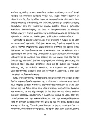 88
κ
α
τ
ό
π
ι
ν
τ
η
ς
ά
λ
λ
η
ς
, τ
αε
π
ι
σ
τ
ε
φ
ο
μ
έ
ν
α
ς
α
π
όα
ν
ε
μ
ο
μ
ύ
λ
ο
υ
ς
κ
α
ι
μ
ι
κ
ρ
άλ
ε
υ
κ
ά
κ
α
λ
ύ
β
ι
ακ
α
ι
σ
π
ι
τ
ά
κ
ι
α
, έ
ρ
π
ο
ν
τ
αγ
ύ
ρ
ω τ
ω
ν
. Τ
ώ
ρ
απ
λ
έ
ο
νέ
φ
θ
α
σ
ε
νε
ι
ς
μ
έ
ρ
ο
ς
ό
π
ο
υά
ρ
χ
ι
ζ
α
να
μ
π
έ
λ
ι
α
, α
γ
ρ
ο
ί
μ
ε
ο
π
ω
ρ
ο
φ
ό
ρ
αδ
έ
ν
δ
ρ
α
, ό
σ
ο
νή
τ
ο
ν
α
κ
ό
μ
ηπ
λ
α
γ
ι
ν
ό
ςοα
ν
ή
φ
ο
ρ
ο
ς
, κ
α
ι
ε
λ
α
ι
ώ
ν
ε
ς
, ήα
γ
ρ
ο
ί
μ
ε
υ
ψ
η
λ
ο
ύ
ς
σ
τ
ά
χ
υ
ς
,
σ
ε
ι
ο
μ
έ
ν
ο
υ
ςα
π
ό τ
η
νν
υ
κ
τ
ε
ρ
ι
ν
ή
ν α
ύ
ρ
α
ν
, ε
κ
ε
ί
θ
ε
ν
, ό
π
ο
υ ο α
ν
ή
φ
ο
ρ
ο
ς
κ
α
θ
ί
σ
τ
α
τ
ο α
π
ο
τ
ο
μ
ώ
τ
ε
ρ
ο
ς
, κ
α
ιά
ν
ω
. Η Φ
ρ
α
γ
κ
ο
γ
ι
α
ν
ν
ο
ύ
, μ
εε
λ
α
φ
ρ
ό
ν
ά
σ
θ
μ
α
, έ
τ
ρ
ε
χ
ε
ν
, έ
τ
ρ
ε
χ
ε
, μ
α
σ
τ
ι
ζ
ο
μ
έ
ν
ητ
οπ
ρ
ό
σ
ω
π
ο
ν
α
π
ότ
οα
π
ό
γ
ε
ι
ο
ν
τ
ο
π
ρ
ω
ι
ν
ό
ν
, τ
οα
ν
τ
ί
π
ν
ο
ο
ν
, τ
ο
υΒ
ο
ρ
ρ
άτ
οχ
α
ϊ
δ
ε
υ
μ
έ
ν
ο
ν
ε
ω
θ
ι
ν
ό
ν
τ
έ
κ
ν
ο
ν
.
Έ
σ
π
ε
υ
δ
ε
ν
αφ
θ
ά
σ
ητ
οτ
α
χ
ύ
τ
ε
ρ
ο
ν
, π
ρ
ι
να
ν
α
τ
ε
ί
λ
ε
ι
ηη
μ
έ
ρ
α
, ε
ι
ςτ
αμ
έ
ρ
η
τ
αο
π
ο
ί
αα
υ
τ
ήε
γ
ν
ώ
ρ
ι
ζ
ε
. Υ
π
ή
ρ
χ
ο
ν
, κ
α
τ
άτ
ο
υ
ςβ
ο
ρ
ε
ί
ο
υ
ςα
ι
γ
ι
α
λ
ο
ύ
ςτ
η
ς
ν
ή
σ
ο
υ
, π
ο
λ
λ
ο
ί
κ
λ
ε
φ
τ
ό
τ
ο
π
ο
ι
, μ
έ
ρ
ηα
π
ά
τ
η
τ
α
, σ
π
ή
λ
α
ι
ακ
α
ι
β
ρ
ά
χ
ο
ι
ό
π
ο
υ
ε
φ
ύ
τ
ρ
ω
ν
ετ
ο α
γ
ρ
ι
ο
β
ό
τ
α
ν
ο
νκ
α
ιη κ
ά
π
π
α
ρ
ι
ς
, κ
α
ιτ
α κ
ρ
ί
τ
α
μ
α κ
α
ιη
α
ρ
μ
υ
ρ
ή
θ
ρ
α
, κ
α
ι
ό
π
ο
υτ
ο
υ
ςυ
π
ά
ρ
χ
ο
ν
τ
α
ςο
λ
ί
γ
ο
υ
ςδ
ρ
ό
μ
ο
υ
ςκ
α
τ
έ
σ
τ
ρ
ε
φ
ο
ν
κ
α
θ
η
μ
ε
ρ
ι
ν
ώ
ςτ
ακ
ο
π
ά
δ
ι
ατ
ω
νε
ρ
ί
φ
ω
νκ
α
ι
τ
ω
να
ι
γ
ώ
ν
. Ε
κ
ε
ί
θ
αή
τ
οτ
ο
ά
σ
υ
λ
ό
ν
τ
η
ς
, ε
κ
ε
ί
ο
π
ο
ύή
σ
α
ν
α
ι
α
ν
α
μ
ν
ή
σ
ε
ι
ςτ
η
ς
π
α
ι
δ
ι
κ
ή
ς
η
λ
ι
κ
ί
α
ς
τ
η
ς
. Ε
ι
ς
ε
κ
ε
ί
ν
ο
υ
ςτ
ο
υ
ςβ
ο
ρ
ε
ί
ο
υ
ςα
ι
γ
ι
α
λ
ο
ύ
ς
, σ
ι
μ
ά ε
ι
ςτ
ο ά
γ
ρ
ι
ο
νκ
α
ιγ
α
λ
α
ν
ό
ν
π
έ
λ
α
γ
ο
ς
, ε
ι
ς τ
ο π
α
λ
α
ι
ό
ν Κ
ά
σ
τ
ρ
ο
ν
, τ
ο κ
τ
ι
σ
μ
έ
ν
ο
ν ε
π
ίγ
ι
γ
α
ν
τ
ι
α
ί
ο
υ
θ
α
λ
α
σ
σ
ο
π
λ
ή
κ
τ
ο
υβ
ρ
ά
χ
ο
υ
, ε
κ
ε
ί
ε
ί
χ
εγ
ε
ν
ν
η
θ
ήηΧ
α
δ
ο
ύ
λ
α
, κ
' ε
κ
ε
ί
ε
ί
χ
ε
ν
α
ν
α
τ
ρ
α
φ
ή
ω
ς
δ
έ
κ
αε
τ
ώ
ν
κ
ό
ρ
η
.
Ε
ί
τ
α
, ό
τ
α
ν
ε
ι
ρ
ή
ν
ε
υ
σ
α
ν
τ
απ
ρ
ά
γ
μ
α
τ
α
, κ
α
ι
ην
έ
απ
ο
λ
ί
χ
ν
ηε
κ
τ
ί
σ
θ
ηε
ι
ς
τ
ο
ν
λ
ι
μ
έ
ν
ατ
ομ
ε
σ
η
μ
β
ρ
ι
ν
ό
ν
, ημ
ά
ν
ν
ατ
η
ς
, ημ
ά
γ
ι
σ
σ
α
, ηπ
ο
λ
υ
κ
υ
ν
η
γ
η
μ
έ
ν
ηα
π
ό
τ
ο
υ
ς
κ
λ
έ
φ
τ
ε
ς
κ
α
ι
τ
ο
υ
ς
λ
ι
ά
π
η
δ
ε
ς
, σ
υ
χ
ν
άτ
η
ν
ε
ί
χ
ε
ν
ε
π
α
ν
α
φ
έ
ρ
ε
ι
ε
ι
ς
τ
αμ
έ
ρ
η
ε
κ
ε
ί
ν
α
, τ
η
ςε
ί
χ
εδ
ε
ί
ξ
ε
ι
ό
λ
ο
υ
ςτ
ο
υ
ς
κ
λ
ε
φ
τ
ό
τ
ο
π
ο
υ
ς
, τ
ο
υ
ς
ά
β
α
τ
ο
υ
ς
β
ρ
ά
χ
ο
υ
ς
κ
α
ι
τ
αά
ν
τ
ρ
α
, κ
α
ι
τ
η
ςε
ί
χ
εδ
ι
η
γ
η
θ
ήδ
ι
' έ
ν
αέ
κ
α
σ
τ
ο
ντ
ω
ντ
ό
π
ω
νε
κ
ε
ί
ν
ω
ν
α
ν
άμ
ί
α
νι
σ
τ
ο
ρ
ί
α
ν
, φ
α
ν
τ
α
σ
τ
ι
κ
ή
νήα
λ
η
θ
ή
. Ε
ι
ςε
κ
ε
ί
ν
ατ
αμ
έ
ρ
η
, ό
τ
α
ντ
η
ν
υ
π
ά
ν
δ
ρ
ε
υ
σ
α
ν κ
α
ιτ
η
ν «ε
κ
ο
υ
κ
ο
ύ
λ
ω
σ
α
ν
», κ
α
ιτ
η
ν«ε
ν
ε
κ
ρ
ο
β
λ
ό
γ
η
σ
α
ν
»
κ
α
τ
άτ
ησ
υ
ν
ή
θ
ηφ
ρ
α
σ
ε
ο
λ
ο
γ
ί
α
ντ
η
ςμ
η
τ
ρ
ό
ςτ
η
ς
, τ
η
ςε
ί
χ
α
νδ
ώ
σ
ε
ι
α
κ
ό
μ
α
κ
α
ι
τ
η
νπ
ρ
ο
ί
κ
ατ
η
ς
. Τ
οσ
π
ί
τ
ι
, σ
τ
οΚ
ά
σ
τ
ρ
οτ
οέ
ρ
η
μ
ο
, κ
α
ι
τ
οχ
ω
ρ
ά
φ
ι
σ
τ
ο
Μ
π
ο
σ
τ
ά
ν
ι
, σ
τ
ο
ν
α
π
ά
τ
η
τ
ο
ν
κ
ρ
η
μ
ν
ό
ν
. Ύσ
τ
ε
ρ
ο
ν
, ό
τ
α
ν
α
υ
τ
ήε
ν
ο
ι
κ
ο
κ
υ
ρ
ε
ύ
θ
η
,
 